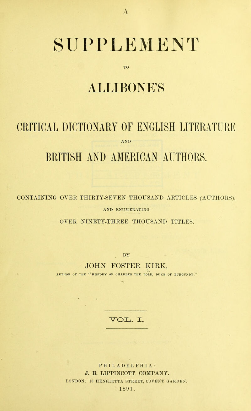 A SUPPLEMENT TO ALLIBONKS CRITICAL DICTIOxNARY OF ENGLISH LITERATURE AND BRITISH AND AMERICAN AUTHORS. CONTAINING OVER THIRTY-SEVEN THOUSAND ARTICLES (AUTHORS), AND ENUMERATING OVER NINETY-THREE THOUSAND TITLES, BY JOHN FOSTER KIRK, AUTIIOll OF THR HISTORY OF CHARLRS THE BOLD, Dl;KE OF BURGUNDY. PHILADELPHIA: J. B. LIPPINCOTT COMPANY. LONDON: 10 HENRIETTA STREET, COVENT GARDEN. 1891.