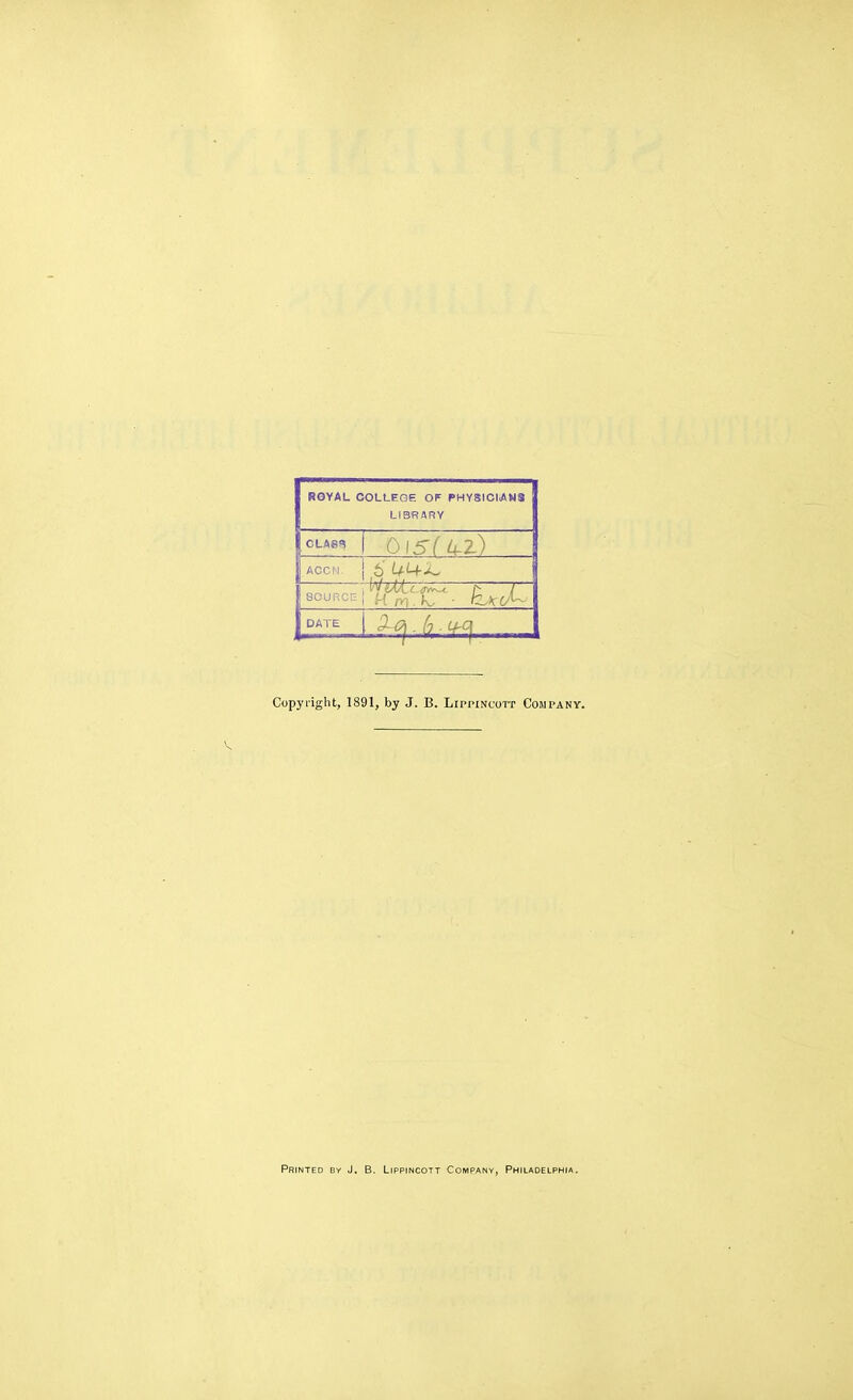 ROYAL COLLEGE OF PHYSICIANS LIBRARY CLASS I OISIU^Z) ACCN. 5 i4-i+^ SOURCE I H rvi.L ■ h\0^- DATE Copyi'iglit, 1891, by J. B. Lippincoit Company. Printed by J. B. Lippincott Company, Philadelph(a.