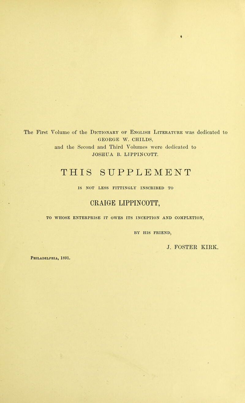 The First Volume of the Dictionary of English Literature was dedicated to GEOKGE W. CHILDS, and the Second and Third Volumes were dedicated to JOSHUA B. LIPPINCOTT. THIS SUPPLEMENT IS NOT LESS FITTINGLY INSCRIBED TO CRAIGE LIPPINCOTT, TO WHOSE ENTERPRISE IT OWES ITS INCEPTION AND COMPLETION, BY HIS FRIEND, J. FOSTER KIEK, Philadelphia, 1891.