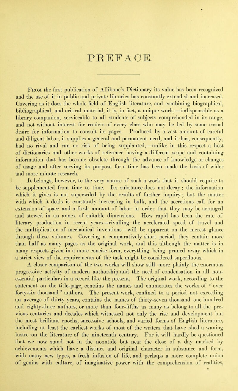 PREFACE. From the first publication of Alliboue's Dictionary its value has been recognized and the use of it in public and private libraries has constantly extended and increased. Covering as it does the vvliole field of English literature, and combining biographical, bibliographical, and critical material, it is, in fact, a unique work,—indispensable as a library companion, serviceable to all students of subjects comprehended in its range, and not without interest for readers of every class who may be led by some casual desire for information to consult its pages. Produced by a vast amount of careful and diligent labor, it supplies a general and permanent need, and it has, consequently, had no rival and run no risk of being supplanted,—unlike in this respect a host of dictionaries and other works of reference having a different scope and containing information that has become obsolete through the advance of knowledge or changes of usage and after serving its purpose for a time has been made the basis of wider and more minute I'esearch. It belongs, however, to the very nature of such a work that it should require to be supplemented from time to time. Its substance does not decay; the information which it gives is not superseded by the results of further inquiry; but the matter with which it deals is constantly increasing in bulk, and the accretions call for an extension of space and a fresh amount of labor in order that they may be arranged and stowed in an annex of suitable dimensions. How rapid has been the rate of literary production in recent years—rivalling the accelerated speed of travel and the multiplication of mechanical inventions—will be apparent on the merest glance through these volumes. Covering a comparatively short period, they contain more than half as many pages as the original work, and this although the matter is in many respects given in a more concise form, everything being pruned away which in a strict view of the I'equirements of the task might be considered superfluous. A closer comparison of the two works will show still more plainly the enormous progressive activity of modern authorship and the need of condensation in all non- essential particulars in a record like the present. The original work, according to the statement on the title-page, contains the names and enumerates the works of  over forty-six thousand authors. The pi'esent work, confined to a period not exceeding an average of thirty years, contains the names of thirty-seven thousand one hundred and eighty-three authors, or more than four-fifths as many as belong to all the pre- vious centuries and decades which witnessed not only the rise and development but the most brilliant epochs, successive schools, and varied forms of English literature, including at least the earliest works of most of the writers that have shed a waning lustre on the literatui'e of the nineteenth century. For it will hardly be questioned that we now stand not in the noontide but near the close of a day marked by achievements which have a distinct and oi-iginal character in substance and form, with many new types, a fresh infusion of life, and perhaps a more complete union of genius with culture, of imaginative power with the comprehension of realities.