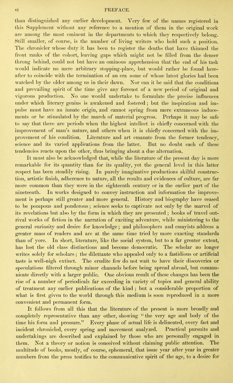 than distinguished any earlier development. Very few of the names registered in this Supplement without any reference to a mention of them in the original work are among the most eminent in the departments to which they respectively belong. Still smaller, of course, is the number of living Avriters who hold such a position. The chronicler whose duty it has been to register the deaths that have thinned the front ranks of the cohort, leaving gaps which might not be filled from the denser throng behind, could not but have an ominous apprehension that the end of his task would indicate no mere arbitrary stopping-place, but would i-ather be found here- after to coincide with the termination of an era some of whose latest glories had been watched by the older among us in their dawn. Nor can it be said that the conditions and prevailing spii'it of the time give any forecast of a new period of original and vigorous production. No one would undertake to formulate the precise influences under which literary genius is awakened and fostered; but the inspiration and im- pulse must have an innate origin, and cannot spring from mere extraneous induce- ments or be stimulated by the march of material progress. Perhaps it may be safe to say that there are periods when the highest intellect is chiefly concerned with the improvement of man's nature, and others when it is chiefly concerned with the im- provement of his condition. Literature and art emanate from the former tendency, science and its varied applications from the latter. But no doubt each of these tendencies reacts upon the other, thus bringing about a due alternation. It must also be acknowledged that, while the literature of the present day is more remarkable for its quantity than for its quality, yet the general level in this latter respect has been steadily rising. In purely imaginative productions skilful construc- tion, artistic finish, adherence to nature, all the results and evidences of culture, are far more common than they were in the eighteenth century or in the earlier part of the nineteenth. In works designed to convey instruction and information the improve- ment is perhaps still greater and more general. History and biography have ceased to be pompous and ponderous; science seeks to captivate not only by the marvel of its revelations but also by the form in which they are presented; books of travel out- rival works of fiction in the narration of exciting adventure, while ministering to the general curiosity and desire for knowledge; and philosophers and essayists address a greater mass of readers and are at the same time tried by more exacting standards than of yore. In short, literature, like the social system, but to a far greater extent, has lost the old class distinctions and become democratic. The scholar no longer writes solely for scholars; the dilettante who appealed only to a fastidious or artificial taste is well-nigh extinct. The erudite few do not wait to have their discoveries or speculations filtered through minor channels before being spread abroad, but commu- nicate directly with a larger public. One obvious result of these changes has been the rise of a number of periodicals far exceeding in variety of topics and general ability of treatment any earlier publications of the kind ; but a considerable proportion of what is first given to the world through this medium is soon reproduced in a more convenient and permanent form. It follows from all this that the literature of the present is more broadly and completely representative than any other, showing  the very age and body of the time his form and pressure. Every phase of actual life is delineated, every fact and incident chronicled, every spring and movement analyzed. Practical pursuits and undertakings are described and explained by those who are personally engaged in them. Not a theory or notion is conceived without claiming public attention. The multitude of books, mostly, of course, ephemeral, that issue year after year in greater numbers from the press testifies to the communicative spirit of the age, to a desire for