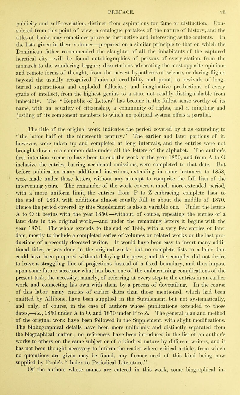 publicity and self-revelation, distinct from aspirations for fame or distinction. Con- sidered from this point of view, a catalogue partakes of the nature of history, and the titles of books may sometimes prove as instructive and interesting as the contents. In the lists given in these volumes—prepared on a similar principle to that on which the Dominican father recommended the slaughter of all the inhabitants of the captured heretical city—will be found autobiographies of persons of every station, from the monarch to the wandering beggar; dissertations advocating the most opposite opinions and remote forms of thought, from the newest hypotheses of science, or daring flights beyond the usually recognized limits of credibility and proof, to revivals of long- buried superstitions and exploded fallacies ; and imaginative productions of every grade of intellect, from the highest genius to a state not readily distiuguislial)le from imbecility. The  Republic of Letters has become in the fullest sense worthy of its name, Avith an equality of citizenship, a community of rights, and a mingling and jostling of its component members to which no political system offers a parallel. The title of the original work indicates the period covered by it as extending to  the latter half of the nineteenth century. The earlier and later portions of it, however, were taken up and completed at long intervals, and the entries were not brought down to a common date under all the letters of the alphabet. Tiie author's first intention seems to have been to end the work at the year 1850, and from A to O inclusive the entries, barring accidental omissions, were completed to that date. But before publication many additional insertions, extending in some instances to 1858, were made under those letters, without any attempt to comprise the full lists of the intervening years. The remainder of the work covers a much more extended period, with a more uniform limit, the entries from P to Z embracing complete lists to the end of 1869, with additions almost equally full to about the middle of 1870. Hence the period covered by this Supplement is also a variable one. Under the letters A to O it begins with the year 1850,—without, of course, repeating the entries of a later date in the original work,—and under the remaining letters it begins with the year 1870. The whole extends to the end of 1888, with a very few entries of later date, mostly to include a completed series of volumes or related works or the last pro- ductions of a recently deceased writer. It would have been easy to insert many addi- tional titles, as was done in the original work; but no complete lists to a later date could have been prepared without delaying the press; and the compiler did not desire to leave a straggling line of projections instead of a fixed boundary, and thus impose upon some future successor what has been one of the embarrassing complications of the present task, the necessity, namely, of referring at every step to the entries in an earlier work and connecting his own with them by a process of dovetailing. In the course of this labor many entries of earlier dates than those mentioned, which had been omitted by Allibone, have been supplied in the Supplement, but not systematically, and only, of course, in the case of authors whose publications extended to those dates,—i.e., 1850 under A to O, and 1870 under P to Z. The general plan and method of the original work have been followed in the Supplement, with slight modifications. The bibliographical details have been more uniformly and distinctly separated from the biographical matter; no references have been introduced in the list of an author's works to others on the same subject or of a kindred nature by different writers, and it has not been thought necessary to inform the reader where critical articles from which no quotations are given may be found, any former need of this kind being now supplied by Poole's  Index to Periodical Literature. Of the authoi's whose names are entered in this work, some biographical in-