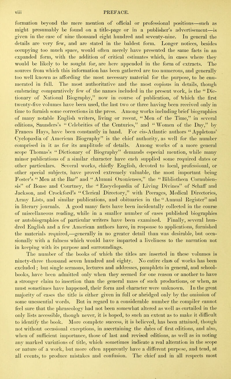 formation beyond the mere mention of official or professional j)ositions—such as might presumably be found on a title-page or in a publisher's advertisement—is given in the case of nine tliousand eight hundred and seventy-nine. In general the details are very few, and are stated in the baldest form. Longer notices, besides occupying too mucli space, would often merely have presented the same facts in an expanded form, with the addition of critical estimates which, in cases where they would be likely to be sought for, are here appended in the form of extracts. The sources from which this information has been gathei'ed are too numerous, and generally too well known as affording the most necessary material for the purpose, to be enu- merated in full. The most authoritative and the most copious in details, thougli embracing comparatively few of the names included in the present work, is the  Dic- tionary of National Biography, now in course of publication, of Vliich the first twenty-five volumes have been used, the last two or three having been received only in time to furnish some corrections in the press. Among works including brief biographies of many notable English writers, living or recent,  Men of the Time, in several editions, Saundei's's  Celebrities of the Centuries, and  Women of the Day, by Frances Hays, have been constantly in hand. For cis-Atlantic authors Appletons' Cyclopjedia of American Biography is the chief authority, as well for the number comprised in it as for its amplitude of details. Among works of a more general scope Thomas's  Dictionary of Biography demands especial mention, while many minor publications of a similar character have each supplied some required dates or other particulars. Several works, chiefly English, devoted to local, professional, or other special subjects, liave proved extremely valuable, the most important being Foster's Men at the Bar and Alumni Oxonieuses, the Bibliotheca Cornubien^ sis of Boase and Courtney, the Encyclopedia of Living Divines of Schaff and Jackson, and Crockford's  Clerical Directory, with Peerages, Medical Directories, Army Lists, and similar publications, and obituaries in the Annual Register and in literary journals. A good many facts have been incidentally collected in the course of miscellaneous reading, Avhile in a smaller number of cases published biographies or autobiographies of particular writers have been examined. Finally, several hun- di'ed English and a few American authors have, in response to applications, furnished the materials required,—generally in no greater detail than was desirable, but occa- sionally with a fulness which would have imparted a liveliness to the narration not in keeping with its jjurpose and surroundings. The number of the books of which the titles are inserted in these volumes is ninety-tilree thousand seven hundred and eighty. No entire class of works has been excluded ; but single sermons, lectures and addresses, pamijhlets in general, and school- books, have been admitted only when they seemed for one reason or another to have a stronger claim to insertion than the general mass of such productions, or when, as must sometimes have happened, their form and character were unknown. In the great majority of cases the title is either given in full or abridged only by the omission of some unessential words. But in regard to a considerable number the compiler cannot feel sure that the phraseology had not been somewhat altered as well as curtailed in the only lists accessible, though never, it is hoped, to such an extent as to make it difficult to identify the book. More complete success, it is believed, has been attained, though not without occasional exceptions, in ascertaining the dates of first editions, and also, when of sufficient importance, those of last and revised editions, as well as in noting any marked valuations of title, which sometimes indicate a real alteration in tlie scope or nature of a work, but more often apparently have a difiTereut purpose, and tend, at all events, to ])roduce mistakes and confusion. The chief and in all res])ects most