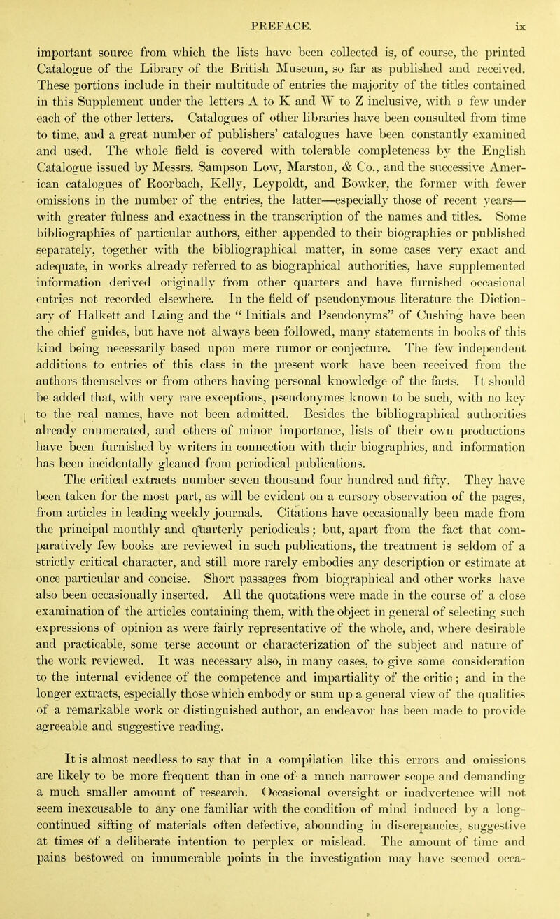 important source from which the lists have been collected is, of course, the printed Catalogue of the Library of the British Museum, so far as published and received. These portions include in their multitude of entries the majority of the titles contained in this Supplement under the letters A to K and W to Z inclusive, with a few under each of the other letters. Catalogues of other libraries have been consulted from time to time, and a great number of publishers' catalogues have been constantly examined and used. The whole field is covered with tolerable completeness by the English Catalogue issued by Messrs. Sampson Low, Marston, & Co., and the successive Amer- ican catalogues of Roorbach, Kelly, Leypoldt, and Bowker, the former with fewer omissions in the number of the entries, the latter—especially those of recent years— with greater fulness and exactness in the transcription of the names and titles. Some bibliographies of particular authors, either appended to their biographies or published separately, together with the bibliographical matter, in some cases very exact and adequate, in works already referred to as biographical authorities, have supplemented information derived originally from other quarters and have furnished occasional entries not recorded elsewhere. In the field of pseudonymous literature the Diction- ary of Halkett and Laing and the Initials and Pseudonyms of Cushing have been the chief guides, but have not always been followed, many statements in books of this kind being necessarily based upon mere rumor or conjecture. Tlie few independent additions to entries of this class in the present work have been received from the authors themselves or from others having personal knowledge of the facts. It should be added that, with very rare exceptions, pseudonymes known to be such, with no key to the real names, have not been admitted. Besides the bibliographical authorities already enumerated, and others of minor importance, lists of their own productions have been furnished by writers in connection with their biographies, and information has been incidentally gleaned from periodical publications. The critical extracts number seven thousand four hundred and fifty. They have been taken for the most part, as will be evident on a cursory observation of the pages, from articles in leading Aveekly journals. Citations have occasionally been made from the principal monthly and qtiarterly periodicals; but, apart from the fact that com- paratively few books are reviewed in such publications, the treatment is seldom of a strictly critical character, and still more rarely embodies any description or estimate at once particular and concise. Short passages from biographical and other works have also been occasionally inserted. All the quotations were made in the course of a close examination of the articles containing them, with the object in general of selecting such expressions of opinion as were fairly representative of the whole, and, whei'e desirable and practicable, some terse account or characterization of the subject and nature of the work reviewed. It was necessary also, in many cases, to give some consideration to the internal evidence of the competence and impartiality of the critic; and in the longer extracts, especially those which embody or sum up a general view of the qualities of a remarkable work or distinguished author, an endeavor has been made to provide agreeable and suggestive reading. It is almost needless to say that in a compilation like this errors and omissions are likely to be more frequent than in one of a much narrower scope and demanding a much smaller amount of research. Occasional oversight or inadvertence will not seem inexcusable to any one familiar with the condition of mind induced by a long- continued sifting of materials often defective, abounding in discrepancies, suggestive at times of a deliberate intention to perplex or mislead. The amount of time and pains bestowed on innumerable points in the investigation may have seemed occa-