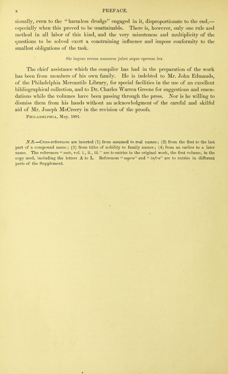 sionally, even to the  harmless drudge engaged in it, disproportionate to the end,— especially when this proved to be unattainable. There is, however, only one rule and method in all labor of this kind, and the very minuteness and multiplicity of the questions to be solved exert a constraining influence and impose conformity to the smallest obligations of the task. Sic ingens rerum numerus jubet atque operum lex. The chief assistance which the compiler has had in the preparation of the work has been from members of his own family. He is indebted to Mr. John Edmands, of the Philadelphia Mercantile Library, for special facilities in the nse of an excellent bibliographical collection, and to Dr. Charles Warren Greene for suggestions and emen- dations while the volumes have been passing through the press. Nor is he willing to dismiss them from his hands without an acknowledgment of the careful and skilful aid of Mr. Joseph McCreery in the revision of the proofs. Philadelphia, May, 1891. N.B.—Cross-references are inserted (1) from assumed to real names; (2) from the first to the hist part of a compound name ; (3) from titles of nobility to family names ; (4) from an earlier to a later name. The references  ante, vol. i., ii., iii. are to entries in the original work, the first volume, in the copy used, including the letters A to L. References  supra and  infra are to entries in different parts of the Supplement.