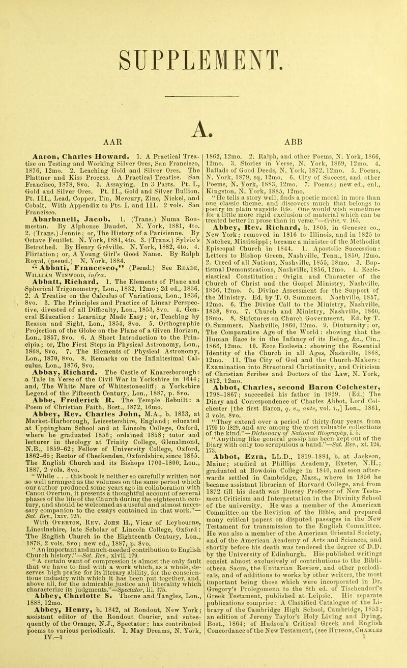 SUPPLEMENT. AAR A. ABB Aaron, Charles Howard. 1. A Practical Trea- tise on Testing and Working Silver Ores, San Francisco, 1876, 12mo. 2. Leaching Gold and Silver Ores. The Plattner and Kiss Process. A Practical Treatise. San Francisco, 1878, 8vo. 3. Assaying. In .3 Parts. Pt. I., Gold and Silver Ores. Pt. II., Gold and Silver Bullion. Pt. III., Lead, Copper, Tin, Mercury, Zinc, Nickel, and Cobalt. With Appendix to Pts. I. and III. 2 vols. San Francisco. Abarbanell, Jacob. 1. (Trans.) Numa Ptou- mestan. By Alphonse Daudet. N. York, 1881, 4to. 2. (Trans.) Jennie ; or. The History of a Parisienne. By Octave Feuillet. N. York, 1881, 4to. 3. (Trans.) Sylvie's Betrothed. By Henry Greville. N. York, 1882, 4to. 4. Flirtation; or, A Young Girl's Good Name. By Ralph Royal, (pseud.) N. York, 1884. Abbati, Francesco, (Pseud.) See Reade, William Winwood, infra. Abbatt, Richard. 1. The Elements of Plane and Spherical Trigonometry, Lon., 1832, 12mo; 2d ed., 1836. 2. A Treatise on the Calculus of Variations, Lon., 1836, 8vo. 3. The Principles and Practice of Linear Perspec- tive, divested of all Difficulty, Lon., 1853, 8vo. 4. Gen- eral Education : Learning Made Easy; or, Teaching by Reason and Sight, Lon., 1854, 8vo. 5. Orthographic Projection of the Globe on the Plane of a Given Horizon, Lon., 1857, 8vo. 6. A Short Introduction to the Prin- cipia; or. The First Steps in Physical Astronomy, Lon., 1868, 8vo. 7. The Elements of Physical Astronomy, Lon., 1870, 8vo. 8. Remarks on the Infinitesimal Cal- culus, Lon., 1876, 8vo. Abbay, Richard. The Castle of Knaresborough : a Tale in Verse of the Civil War in Yorkshire in 1644; and. The White Mare of Whitestonecliff; a Yorkshire Legend of the Fifteenth Century, Lon., 1887, p. 8vo. Abbe, Frederick R. The Temple Rebuilt: a Poem of Christian Faith, Bost., 1872, 16mo. Abbey, Rev. Charles John, M.A., b. 1833, at Market-Harborough, Leicestershire, England; educated at Uppingham School and at Lincoln College, Oxford, where he graduated 1856; ordained 1858; tutor and lecturer in theology at Trinity College, Glenalmond, N.B., 1859-62; Fellow of University College, Oxford, 1862-65; Rector of Cheekenden, Oxfordshire, since 1865. The English Church and its Bishops 1700-1800, Lon., 1887, 2 vols. 8vo.  While . . . this book is neither so carefully written nor so well arranged as Hie volumes on the same period which our author produced some years ago in collaboration with Canon Overton, it presents a thoughtful account of several phases of the life of the Church during the eighteenth cen- tury, and should be welcomed as a useful and almost neces- sary companion to the essays contained in that work.— Sal. Rev., Ixiv. 125. With Overton, Rev. John H., Vicar of Leybourne, Lincolnshire, late Scholar of Lincoln College, Oxford: The English Church in the Eighteenth Century, Lon., 1878, 2 vols. 8vo; new ed., 1887, p. 8vo. An important and much-needed contribution to English Church history.—Sa(, Rev., xlvii. 179.  A certain want of compression is almost the only fault that we have to find with a work which, as a whole, de- serves high praise for its literary ability, for the conscien- tious Industry with which it has been put together, and, above all, for the admirable justice and liberality which characterize its judgments.—Spectator, lii. 375. Abbey, Charlotte S. Thorns and Tangles, Lon., 1888, 12mo. Abbey, Henry, b. 1842, at Rondout, New York; assistant editor of the Rondout Courier, and subse- quently of the Orange, N. J., Spectator ; has contributed poems to various periodicals. 1. May Dreams, N. Yoik, IV .-1 1862, 12mo. 2. Ralph, and other Poems, N. York, 1866, 12mo. 3. Stories in Verse. N. York, 1869, 12iiio. 4. Ballads of Good Deeds, N. York, 1872, 12ino. 5. Poems, N. York, 1879, sq. 12mo. 6. City of Success, and other Poems, N. York, 1883, 12mo. 7. Poems; new ed., enl., Kingston, N. York, 1885, 12mo.  He tells a story well, finds a poetic moral in more than one classic theme, and discovers much that belongs to poetry in plain wayside life. One would wish sometimes for a little more rigid exclusion of material which can be treated better in prose than in verse.—Critic, v. 165. Abbey, Rev. Richard, b. 1805, in Genesee eo.. New York; removed in 1816 to Illinois, and in 1825 to Natchez, Mississippi; became a minister of the Methodist Episcopal Church in 1844. 1. Apostolic Suoce.ssion: Letters to Bishop Green, Nashville, Tenn., 1850, 12mo. 2. Creed of all Nations, Nashville, 1856, 18mo. 3. Bap- tismal Demonstrations, Nashville, 1856, 12mo. 4. Eccle- siastical Constitution: Origin and Character of the Church of Christ and the Gospel Ministry, Nashville, 1856, 12mo. 5. Divine Assessment for the Support of the Ministry. Ed. by T. 0. Summers. Nashville, 1857, 12mo. 6. The Divine Call to the Ministry, Nashville, 1858, 8vo. 7. Church and Ministry, Nashville, 1860, 18mo. 8. Strictures on Church Government. Ed. by T. O.Summers. Nashville, 1860, ]2mo. 9. Diuturnity ; or, The Comparative Age of the World : showing that the Human Race is in the Infancy of its Being, <fcc., Cin., 1866, 12mo. 10. Ecce Ecclesia : showing the Essential Identity of the Church in all Ages, Nashville, 186S, 12mo. 11. The City of God and the Church-Makers: Examination into Structural Christianity, and Criticism of Christian Scribes and Doctors of the Law, N. York, 1872, 12mo. Abbot, Charles, second Baron Colchester, 1798-1867; succeeded his father in 1829. (Ed.) The Diary and Correspondence of Charles Abbot, Lord Col- chester [the first Baron, }. v., ante, vol. i.,] Lon., 1861, 3 vols. 8vo. They extend over a period of thirty-four years, from 1795 to i829, and are among the most valuable collections of the kind.—Dictionary of National Biography, i. 5. Anything like general gossip lias been kept out of the Diary with only too scrupulous a hand.—Sat. Rev., xi. 124, 173. Abbot, Ezra, LL.D., 1819-1884, b. at Jackson, Maine; studied at Phillips Academy. Exeter, N.H.; graduated at Bowdoin College in 1840, and soon after- wards settled in Cambridge, Mass., where in 1856 he became assistant librarian of Harvard College, and from 1872 till his death was Bussey Professor of New Testa- ment Criticism and Interpretation in the Divinity School of the university. He was a member of the American Committee on the Revision of the Bible, and prepared many critical papers on disputed passages in the New Testament for transmission to the English Committee. He was also a member of the American Oriental Society, and of the American Academy of Arts and Sciences, and shortly before his death was tendered the degree of D.D, by the University of Edinburgh. His published writings consist almost exclusively of contributions to the Bibli- otheca Sacra, the Unitarian Review, and other periodi- cals, and of additions to works by other writers, the most important being those which were incorporated in Dr. Gregory's Prolegomena to the 8th ed. of Tischendorf's Greek Testament, published at Leipsic. His separate publications comprise : A Classified Catalogue of the Li- brary of the Cambridge High School, Cambridge, 1853 ; an edition of Jeremy Taylor's Holy Living and Dying, Bost., 1864; of Hudson's Critical Greek and English Concordance of the NewTestament, (see Hudson, Charles