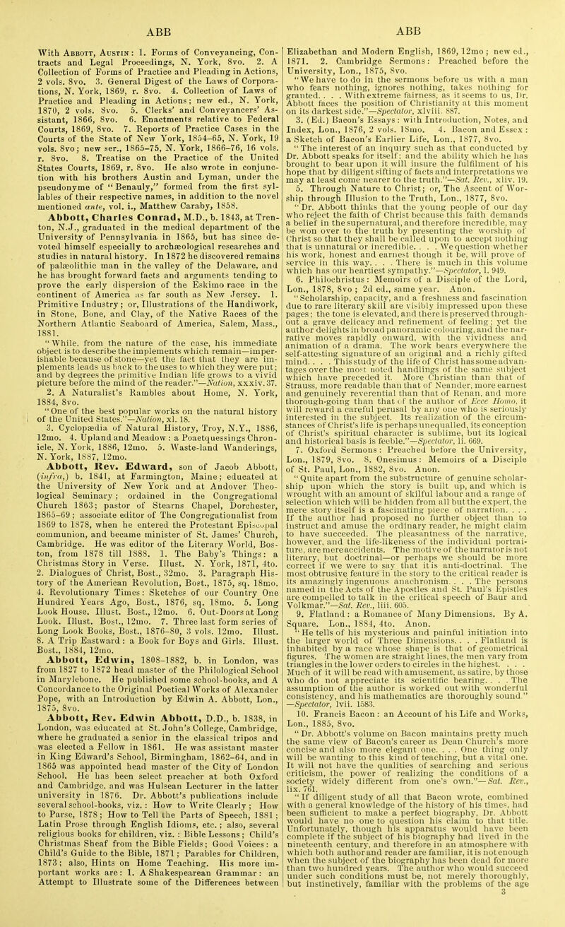 With Abbott, Austin: 1. Forms of Conveyancing, Con- tracts and Legal Proceedings, N. York, 8vo. 2. A Collection of Forms of Practice and Pleading in Actions, 2 vols. 8vo. 3. General Digest of the Laws of Corpora- tions, N. York, 1869, r. 8vo. 4. Collection of Laws of Practice and Pleading in Actions; new ed., N. York, 1870, 2 vols. 8vo. 5. Clerks' and Conveyancers' As- sistant, 1866, 8vo. 6. Enactments relative to Federal Courts, 1869, 8vo. 7. Reports of Practice Cases in the Courts of the State of New York, 1854-65, N. York, 19 vols. 8vo; new ser., 1865-75, N. York, 1866-76, 16 vols, r. 8vo. 8. Treatise on the Practice of the United States Courts, 1869, r. 8vo. He also wrote in conjunc- tion with his brothers Austin and Lyman, under the pseudonyme of  Benauly, formed from the first syl- lables of their respective names, in addition to the novel mentioned atite, vol. i., Matthew Caraby, 1858. Abbott, Charles Conrad, M.D., b. 1843, at Tren- ton, N.J., graduated in the medical department of the University of Pennsylvania in 1865, but has since de- voted himself especially to archKological researches and studies in natural history. In 1872 he discovered remains of paleolithic man in the valley of the Delaware, and he has brought forward facts and arguments tending to prove the early dispersion of the Eskimo race in the continent of America as far south as New Jersey. 1. Primitive Industry; or, Illustrations of the Handiwork, in Stone, Bone, and Clay, of the Native Races of the Northern Atlantic Seaboard of America, Salem, Mass., 1881.  While, from the nature of the case, his immediate object is to describe the implements which remain—imper- isliable because of stone—yet the fact that they are im- plements leads us Imek to theuses to which they were put; and by degrees the primitive Indian life grows to a vivid picture before the mind of the reader.—Nalion, xxxiv. 37. 2. A Naturalist's Rambles about Home, N. York, 1884, 8vo. One of the best popular works on the natural history of the United States.—iYu(io?i, xl. 18. 3. Cyolopajdia of Natural History, Troy, N.Y., 1886, 12mo. 4. Upland and Meadow : a Poaetquessings Chron- icle, N. York, 1886, 12mo. 5. Waste-land Wanderings, N. York, 1887, 12mo. Abbott, Rev. Edward, son of Jacob Abbott, [infra,) b. 1841, at Farmington, Maine; educated at the University of New York and at Andover Theo- logical Seminary; ordained in the Congregational Church 1863; pastor of Stearns Chapel, Dorchester, 1865-69 ; associate editor of The Congregatioualist from 1869 to 1878, when he entered the Protestant Episcupal communion, and became minister of St. James' Church, Cambridge. He was editor of the Literary World, Bos- ton, from 1878 till 1888. 1. The Baby's Things: a Christmas Story in Verse. Illust. N. York, 1871, 4to. 2. Dialogues of Christ, Bost., 32mo. 3. Paragraph His- tory of the American Revolution, Bost., 1375, sq. 18mo. 4. Revolutionary Times: Sketches of our Country One Hundred Years Ago, Bost., 1876, sq. 18mo. 5. Long Look House. Illust. Bost., 12mo. 6. Out-Doors at Long Look. Illust. Bost., 12mo. 7. Three last form series of Long Look Books, Bost., 1876-80, 3 vols. 12mo. Illust. 8. A Trip Eastward : a Book for Boys and Girls. Illust. Bost., 1884, 12mo. Abbott, Edwin, 1808-1882, b. in London, was from 1827 to 1872 head master of the Philological School in Marylebone. He published some school-books, and A Concordance to the Original Poetical Works of Alexander Pope, with an Introduction by Edwin A. Abbott, Lon., 1875, 8vo. Abbott, Rev. Edwin Abbott, D.D., b. 1838, in London, was educated at St. John's College, Cambridge, where he graduated a senior in the classical tripos and was elected a Fellow in 1861. He was assistant master in King Edward's School, Birmingham, 1862-64, and in 1865 was appointed head master of the City of London School. He has been select preacher at both Oxford and Cambridge, and was Hulsean Lecturer in the latter university in 1876. Dr. Abbott's publications include several school-books, viz. : How to Write Clearly ; How to Parse, 1878; How to Tell the Parts of Speech, 1881 ; Latin Prose through English Idioms, etc. ; also, several religious books for children, viz. : Bible Lessons; Child's Christmas Sheaf from the Bible Fields; Good Voices: a Child's Guide to the Bible, 1871; Parables for Children, 1873 ; also, Hints on Home Teaching. His more im- portant works are: 1. A Shakespearean Grammar: an Attempt to Illustrate some of the Differences between Elizabethan and Modern English, 1869, 12mo; newed., 1871. 2. Cambridge Sermons: Preached before the University, Lon., 1875, 8vo. We have to do in the sermons before us with a man who fears nothing, ignores nothing, takes nothing for granted. . . . With extreme fairness, as it seems to us, I)r. Abbott faces the position of Christianity at this moment on its darkest side.—Spectator, xlviii. 887. 3. (Ed.) Bacon's Essays : with Introduction, Notes, and Inde.x, Lon., 1876, 2 vols. 18mo. 4. Bacon and Essex : a Sketch of Bacon's Earlier Life, Lon., 1877, 8vo. The Interest of an inquiry such as that conducted by Dr. Abbott speaks for itself; and the ability which he has brought to bear upon it will insure the fulfilment of his hope that by diligent sifting of facts and interpretations we may at least come nearer to the truth.—Sat. Rev., xliv. 19. 5. Through Nature to Christ; or. The Ascent of Wor- ship through Illusion to the Truth, Lon., 1877, 8vo.  Dr. Abbott thinks that the young people of our day who reject the faith of Christ because this faith demands a belief in the supernatural, and therefore incredible, may be won over to the truth by presenting the worship of Christ so that they shall be called upon to accept nothing that is unnatural or incredible. . . . We question whether his work, honest and earnest though it be, will prove of service In this way. . . . There is much in this volume which has our heartiest sympathy.—spectator, 1. 949. 6. Philochristus: Memoirs of a Disciple of the Lord, Lon., 1878, 8vo ; 2d ed., same year. Anon. Scholarship, capacity, and a freshness and fascination due to rare literary skill are visibly impressed upon these pages: the tone iselevatcd, and Ihere is preserved through- out a grave delicacy and rcfiiR-nient of feeling; yet the author delights in broad ]ian()ramic colouring:, and the nar- rative moves rapidly onward, with the vividness and animation of a drama. The work bears everywhere the self-attesting signature of an original and a richly gifted mind.. . . This study of the life of Christ has some advan- tages over the most noted handlings of the same subject which have preceded it. More Christian than that of Strauss, more readable than that of Neander. more earnest and genuinely reverential than that of Kenan, and more thorough-goiiig than that i f the author of Ecce Homo, it will reward a careful perusal by any one who is seriously interested in the subject. Its realization of the circum- stances of Christ's life is perhaps unequalled, its conception of Christ's spiritual character is sublime, but its logical and liistorical basis is feeble.—Spectator, li. 069. 7. Oxford Sermons : Preached before the Universit}', Lon., 1879, 8vo. 8. Onesimus: Memoirs of a Disciple of St. Paul, Lon., 1882, 8vo. Anon.  Quite apart from the substructure of genuine scholar- ship upon which the story is built up, and which is wrought with an amount of skilful labour and a range of selection which will be hidden from all but the expert, the mere story itself is a fascinating piece of narration. . . . If the author had proposed no further object than to instruct and amuse the ordinary reader, he might claim to have succeeded. The pleasantness of the narrative, however, and the life-likeness of the individual portrai- ture, are mere accidents. The motive of the narrator is not literary, but doctrinal—or perhaps we should be more correct if we were to say that it is anti-doctrinal. The most obtrusive feature in'the story to the critical reader is its amazingly ingenuous anachronism. . . . The persons named in the Acts of the Apostles and St. Paul's Epistles are compelled to talk in the critical speech of Baur and Volkmar.—Sat. Rev., liii. 605. 9. Flatland : a Romance of Many Dimensions. By A. Square. Lon., 1884, 4to. Anon. He tells of his mysterious and painful initiation into the larger world of Three Dimensions. . . . Flatland is inhabited by a race whose shape is that of geometrical figures. The women are straight lines, the men vary from triangles in the lower orders to circles in the highest. . . . IMuch of it will be read with amusement, as satire, by those who do not appreciate its scientific bearing. . . . The assumption of the author is worked out with wonderful consistency, and his mathematics are thoroughly sound. —Spectator, Ivii. 1583. 10. Francis Bacon : an Account of his Life and Works, Lon., 1885, 8vo.  Dr. Abbott's volume on Bacon maintains pretty much the same view of Bacon's career as Dean Church's more concise and also more elegant one. . . . One thing only will be wanting to this kind of teaching, but a vital one. It will not have the qualities of searching and serious criticism, the power of realizing the conditions of a society widely different from one's own.—Sat. Rev., lix. 761.  If diligent study of all that Bacon wrote, combined with a general knowledge of the history of his times, had been sufficient to make a perfect biography. Dr. Abbott would have no one to question his claim to that title. Unfortunately, though his apparatus would have been complete if the subject of his biography had lived in the nineteenth century, and therefore in an atmosphere with which both author and reader are familiar, it is not enough when the subject of the biography has been dead for more than two hundred years. The author who would succeed under such conditions must be, not merely thoroughly, but instinctively, familiar with the problems of the age