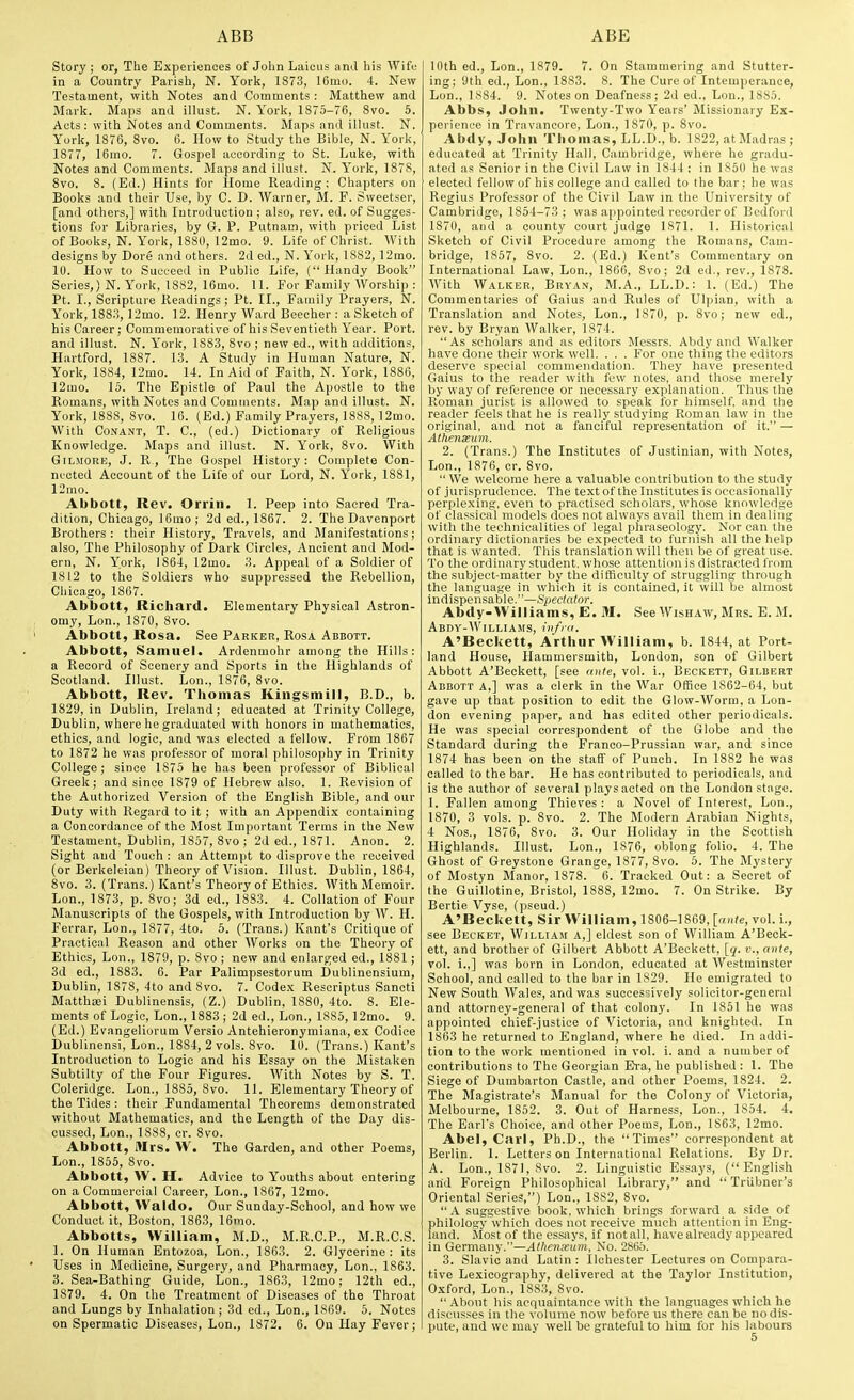 Story ; or, The Experiences of Jolin Laiciis and his Wife in a Country Parish, N. York, 1873, 16m(i. 4. New Testament, with Notes and Comments : Matthew and Marl<. Maps and illust. N. Yorli, 1875-76, 8vo. 5. Acts: with Notes and Comments. Maps and illust. N. Yorlt, 1876, 8vo. 6. How to Study the Bible, N. Yorl<, 1877, 16mo. 7. Gospel according to St. Luke, with Notes and Comments. Maps and illust. N. York, 1878, 8vo. 8. (Ed.) Hints for Home Reading; Chapters on Books and their Use, by C. D. Warner, M. F. Svveetser, [and others,] with Introduction ; also, rev. ed. of Sugges- tions for Libraries, by G. P. Putnam, with priced List of Books, N. York, 1880, 12mo. 9. Life of Christ. With designs by Dore and others. 2d ed., N. York, 1882,12mo. 10. How to Succeed in Public Life, (Handy Book Series,) N. York, 18S2, 16mo. 11. For Family Worship ; Pt. I., Scripture Readings; Pt. II., Family Prayers, N. York, 1883, ]2mo. 12. Henry Ward Beecher : a Sketch of his Career; Commemorative of his Seventieth Year. Port, and illust. N. York, 1883, 8vo; new ed., with additions, Hartford, 1887. 13. A Study in Human Nature, N. York, 1884, 12mo. 14. In Aid of Faith, N. York, 1886, 12mo. 15. The Epistle of Paul the Apostle to the Romans, with Notes and Comments. Map and illust. N. York, 1888, 8vo. 16. (Ed.) Family Prayers, 1888, 12mo. With CoNANT, T. C, (ed.) Dictionary of Religious Knowledge. Maps and illust. N. York, 8vo. With GiLMORE, J. R., The Gospel History: Complete Con- nected Account of the Life of our Lord, N. York, 1881, 12mo. Abbott, Rev. Orrin. 1. Peep into Sacred Tra- dition, Chicago, 16mo; 2d ed., 1867. 2. The Davenport Brothers: their History, Travels, and Manifestations; also. The Philosophy of Dark Circles, Ancient and Mod- ern, N. York, 1864, 12mo. 3. Appeal of a Soldier of 1812 to the Soldiers who suppressed the Rebellion, Chicago, 1867. Abbott, Richard. Elementary Physical Astron- omy, Lon., 1870, 8vo. Abbott, Rosa. See Parker, Rosa Abbott. Abbott, Samuel. Ardenmohr among the Hills: a Record of Scenery and Sports in the Highlands of Scotland. Illust. Lon., 1876, 8vo. Abbott, Rev. Thomas Kiiigsmill, B.D., b. 1829, in Dublin, Ireland; educated at Trinity College, Dublin, where he graduated with honors in mathematics, ethics, and logic, and was elected a fellow. From 1867 to 1872 he was professor of moral philosophy in Trinity College; since 1875 he has been professor of Biblical Greek; and since 1879 of Hebrew also. 1. Revision of the Authorized Version of the English Bible, and our Duty with Regard to it ; with an Appendix containing a Concordance of the Most Important Terms in the New Testament, Dublin, 1857, 8vo ; 2d ed., 1871. Anon. 2. Sight and Touch : an Attempt to disprove the received (or Berkeleian) Theory of Vision. Illust. Dublin, 1864, 8vo. 3. (Trans.) Kant's Theory of Ethics. With Memoir. Lon., 1873, p. 8vo; 3d ed., 1883. 4. Collation of Four Manuscripts of the Gospels, with Introduction by W. H. Ferrar, Lon., 1877, 4to. 5. (Trans.) Kant's Critique of Practical Reason and other Works on the Theory of Ethics, Lon., 1879, p. 8vo ; new and enlarged ed., 1881 ; 3d ed., 1883. 6. Par Palimpsestorum Dublinensium, Dublin, 1878, 4to and 8vo. 7. Codex Rescriptus Sancti Matthrei Dublinensis, (Z.) Dublin, 1880, 4to. 8. Ele- ments of Logic, Lon., 1883 ; 2d ed., Lon., 1885, 12mo. 9. (Ed.) Evangeliorum Versio Antehieronymiana, ex Codice Dublinensi, Lon., 1884, 2 vols. 8vo. 10. (Trans.) Kant's Introduction to Logic and his Essay on the Mistaken Subtilty of the Four Figures. With Notes by S. T. Coleridge. Lon., 1885, 8vo. 11. Elementary Theory of the Tides : their Fundamental Theorems demonstrated without Mathematics, and the Length of the Day dis- cussed, Lon., 1888, cr. 8vo. Abbott, Mrs. W. The Garden, and other Poems, Lon., 1855, 8vo. Abbott, W. H. Advice to Youths about entering on a Commercial Career, Lon., 1867, 12mo. Abbott, Waldo. Our Sunday-School, and how we Conduct it, Boston, 1863, 16mo. Abbotts, William, M.D., M.R.C.P., M.R.C.S. 1. On Human Entozoa, Lon., 1863. 2. Glycerine : its Uses in Medicine, Surgery, and Pharmacy, Lon., 1868. 3. Sea-Bathing Guide, Lon., 1863, 12mo; 12th ed., 1879. 4. On the Treatment of Diseases of the Throat and Lungs by Inhalation ; 3d ed., Lon., 1869. 5. Notes on Spermatic Diseases, Lon., 1872, 6. On Hay Fever; 10th ed., Lon., 1879. 7. On Stammering and Stutter- ing; 9th ed., Lon., 1883. 8. The Cure of Intemperance, Lon., 1884. 9. Notes on Deafness; 2d ed., Lon., 1885. Abbs, John. Twenty-Two Years' Missionary Ex- perience in Travancore, Lon., 1870, p. 8vo. Abdy, John Thomas, LL.D., b. 1822, at Madras; educated at Trinity Hall, Cambridge, where he gradu- ated as Senior in the Civil Law in 1844 ; in 1850 he was elected fellow of his college and called to the bar; he was Regius Professor of the Civil Law in the University of Cambridge, 1854-73; was appointed recorder of Bedford 1870, and a county court judge 1871. 1. Historical Sketch of Civil Procedure among the Romans, Cam- bridge, 1857, 8vo. 2. (Ed.) Kent's Commentary on International Law, Lon., 1866, 8vo; 2d ed., rev., 1878. With Walker, Bryan, M.A., LL.D.: 1. (Ed.) The Commentaries of Gaius and Rules of Ulpian, with a Translation and Notes, Lon., 1870, p. 8vo; new ed., rev. by Bryan Walker, 1874.  As scholars and as editors Messrs. Abdy and Walker have done their work well. . . . For one thing the editors deserve special commendation. They have presented Gaius to the reader with lew notes, and those merely by way of reference or necessary explanation. Thus the Roman jurist is allowed to speak for himself, and the reader feels that he is really studying Roman law in the original, and not a fanciful representation of it. — Alheiiseum. 2. (Trans.) The Institutes of Justinian, with Notes, Lon., 1876, cr. 8vo.  \Ve welcome here a valuable contribution to the study of jurisprudence. The text of the Institutes is occasionally perplexing, even to practised scholars, whose knowledge of classical models does not always avail them in dealing with the technicalities of legal phraseology. Nor can the ordinary dictionaries be expected to furnish all the help that is wanted. This translation will then be of great use. To the ordinary student, whose attention is distracted from the subject-matter by the difficulty of struggling through the language in which it is contained, it will be almost indispensable.—Spectator. Abdy-Williams, E. M. See Wishaw, Mrs. B. M. AbDY-WiLLIAMS, infril. A'Beckett, Arthur William, b. 1844, at Port- land House, Hammersmith, London, son of Gilbert Abbott A'Beckett, [see ante, vol. i., Beckett, Gilbert Abbott a,] was a clerk in the War Office 1862-64, but gave up that position to edit the Glow-Worm, a Lon- don evening paper, and has edited other periodicals. He was special correspondent of the Globe and the Standard during the Franco-Prussian war, and since 1874 has been on the staff of Punch. In 1882 he was called to the bar. He has contributed to periodicals, and is the author of several plays acted on the London stage. 1. Fallen among Thieves : a Novel of Interest, Lon., 1870, 3 vols. p. 8vo. 2. The Modern Arabian Nights, 4 Nos., 1876, 8vo. 3. Our Holiday in the Scottish Highlands. Illust. Lon., 1876, oblong folio. 4. The Ghost of Greystone Grange, 1877, 8vo. 5. The Mystery of Mostyn Manor, 1878. 6. Tracked Out: a Secret of the Guillotine, Bristol, 1888, 12mo. 7. On Strike. By Bertie Vyse, (pseud.) A'Beckett, Sir William, 1806-1869, [«»(«, vol. i., see Becket, William a,] eldest son of William A'Beck- ett, and brother of Gilbert Abbott A'Beckett, [</. c, ante, vol. i.,] was born in London, educated at Westminster School, and called to the bar in 1829. He emigrated to New South Wales, and was successively solicitor-general and attorney-general of that colony. In 1851 he was appointed chief-justice of Victoria, and knighted. In 1863 he returned to England, where he died. In addi- tion to the work mentioned in vol. i. and a number of contributions to The Georgian Era, he published : 1. The Siege of Dumbarton Castle, and other Poems, 1824. 2. The Magistrate's Manual for the Colony of Victoria, Melbourne, 1852. 3. Out of Harness, Lon., 1854. 4. The Earl's Choice, and other Poems, Lon., 1863, 12mo. Abel, Carl, Ph.D., the Times correspondent at Berlin. 1. Letters on International Relations. By Dr. A. Lon., 1871, 8vo. 2. Linguistic Essays, (English arid Foreign Philosophical Library, and  Triibner's Oriental Series,) Lon., 1882, 8vo.  A suggestive book, which brings forward a side of philology which does not receive much attention in Eng- land. Most of the essays, if not all, have already appeared in Germany.—Athenseum, No. 2865. 3. Slavic and Latin : Ilchester Lectures on Compara- tive Lexicography, delivered at the Taylor Institution, Oxford, Lon., 1883, 8vo. About his acquaintance with the languages which he discusses in the volume now' before us there can be no dis- pute, and we may well be grateful to him for his labours