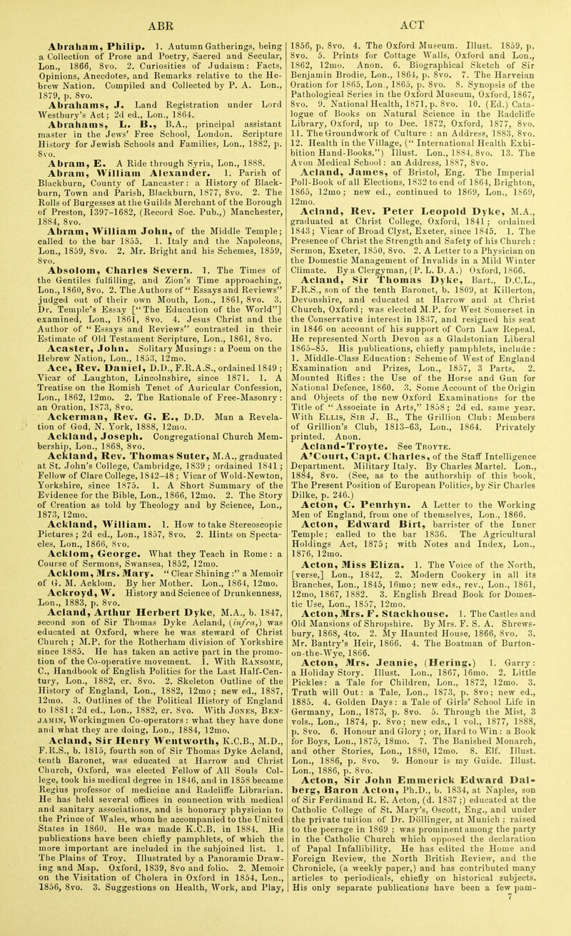 Abraham, Philip. 1. Autumn Gatherings, being a Collection of Prose and Poetry, Sacred and Secular, Lon., 1866, 8vo. 2. Curiosities of Judaism: Facts, Opinions, Anecdotes, and Remarks relative to the He- brew Nation. Compiled and Collected by P. A. Lon., 1879, p. 8vo. Abrahams, J. Land Registration under Lord Westbury's Act; 2d ed., Lon., 186L Abrahams, L. B., B.A., principal assistant master in the Jews' Free School, London. Scripture History for Jewish Schools and Families, Lon., 1882, p. 8vo. Abram, E. A Ride through Syria, Lon., 1888. Abram, William Alexander. 1. Parish of Blackburn, County of Lancaster: a History of Black- burn, Town and Parish, Blackburn, 1877, 8vo. 2. The Rolls of Burgesses at the Guilds Merchant of the Borough of Preston, 1397-1682, (Record Soe. Pub.,) Manchester, 1884, 8vo. Abram, William John, of the Middle Temple; called to the bar 1855. 1. Italy and the Napoleons, Lon., 1859, 8vo. 2. Mr. Bright and his Schemes, 1859, 8vo. Absolom, Charles Severn. 1. The Times of the Gentiles fulfilling, and Zion's Time approaching, Lon., 1860, 8vo. 2. The Authors of Essays and Reviews judged out of their own Mouth, Lon., 1861, 8vo. 3. Dr. Temple's Essay [The Education of the World] examined, Lon., 1861, Svo. 4. Jesus Christ and the Author of  Essays and Reviews contrasted in their Estimate of Old Testament Scripture, Lon., 1861, 8vo. Acaster, John. Solitary Musings : a Poem on the Hebrew Nation, Lon., 1853, 12mo. Ace, Rev. Daniel, D.D., F.R.A.S., ordained 1849 ; Vicar of Laughton, Lincolnshire, since 1871. 1. A Treatise on the Romish Tenet of Auricular Confession, Lon., 1862, 12mo. 2. The Rationale of Free-Masonry : an Oration, 1873, Svo. Ackerman, Rev. G. E., D.D. Man a Revela- tion of God, N. York, 1888, 12mo. Ackland, Joseph. Congregational Church Mem- bership, Lon., 1868, Svo. Ackland, Rev. Thomas Suter, M.A., graduated at St. John's College, Cambridge, 1839 ; ordained 1841 ; Fellow of Clare College, 1842-48 ; Vicar of Wold-Newton, Yorkshire, since 1875. 1. A Short Summary of the Evidence for the Bible, Lon., 1866, 12mo. 2. The Story of Creation as told by Theology and by Science, Lon., 1873, 12mo. Ackland, William. 1. How to take Stereoscopic Pictures ; 2d ed., Lon., 1857, Svo. 2. Hints on Specta- cles, Lon., 1866, Svo. Acklom, George. What they Teach in Rome: a Course of Sermons, Swansea, 1852, 12mo. Acklom, Mrs. Mary.  Clear Shining: a Memoir of G. M. Acklom. By her Mother. Lon., 1864, 12mo. Ackroyd, W. History and Science of Drunkenness, Lon., 1S83, p. Svo. Acland, Arthur Herbert Dyke, M.A., b. 1847, second son of Sir Thomas Dyke Acland, (infra,) was educated at Oxford, where he was steward of Christ Church ; M.P. for the Rotherham division of Yorkshire since 1885. He has taken an active part in the promo- tion of the Co-operative movement. 1. With Ransome, C, Handbook of English Politics for the Last Half-Cen- tury, Lon., 1882, cr. Svo. 2. Skeleton Outline of the History of England, Lon., 1882, 12mo; new ed., 1887, 12mo. 3. Outlines of the Political History of England to 1881; 2d ed., Lon., 1882, cr. Svo. With Jones, Ben- jamin, Workingmen Co-operators : what they have done and what they are doing, Lon., 1884, 12mo. Acland, Sir Henry Wentworth, K.C.B., M.D., F.R.S., b. 1815, fourth son of Sir Thomas Dyke Acland, tenth Baronet, was educated at Harrow and Christ CImrch, Oxford, was elected Fellow of All Souls Col- lege, took his medical degree in 1846. and in 1858 became Regius professor of medicine and Radcliffe Librarian. He has held several offices in connection with medical and sanitary associations, and is honorary physician to the Prince of Wales, whom he; accompanied to the United States in 186U. He was made K.C.B. in 1884. His publications have been chiefly pamphlets, of which the more important are included in the subjoined list. 1. The Plains of Troy. Illustrated by a Panoramic Draw- ing and Map. Oxford, 1839, Svo and folio. 2. Memoir on the Visitation of Cholera in Oxford in 1854, Lon., 1856, Svo. 3. Suggestions on Health, Work, and Play, 1856, p. Svo. 4. The Oxford Museum. Illust. 1859, p. Svo. 5. Prints for Cottage AValls, Oxford and Lon., 1862, 12mo. Anon. 6. Biographical Sketch of Sir Benjamin Brodie, Lon., 1864, p. Svo. 7. The Harveian Oration for 1865, Lon., 1865, p. Svo. 8. Synopsis of the Pathological Series in the Oxford Museum, Oxford, 1867, Svo. 9. National Health, 1871, p. Svo. 10. (Ed.) Cata- logue of Books on Natural Science in the Radclilfe Library, Oxford, up to Dec. 1872, Oxford, 1877, Svo. 11. The Groundwork of Culture : an Address, 1883, Svo. 12. Health in the Village, ( International Health Exhi- bition Hand-Books.) Illust. Lon., 1884, Svo. 13. The Avon Medical School: an Address, 1887, Svo. Acland, James, of Bristol, Eng. The Imperial Poll-Book of all Elections, 1832 to end of 1864, Brighton, 1865, 12mo ; new ed., continued to 1869, Lon., 1S6U, 12mo. Acland, Rev. Peter Leopold Dyke, M.A., graduated at Christ College, Oxford, 1841; ordained 1843 ; Vicar of Broad Clyst, Exeter, since 1845. 1. The Presence of Christ the Strength and Safety of his Church : Sermon, Exeter, 1850, Svo. 2. A Letter to a Physician on the Domestic Management of Invalids in a Mild Winter Climate. By a Clergyman, (P. L. D. A.) Oxford, 1866. Acland, Sir Thomas Dyke, Bart., D.C.L., F.R.S., son of the tenth Baronet, b. 1809, at Killerton, Devonshire, and educated at Harrow and at Christ Church, Oxford; was elected M.P. for West Somerset in the Conservative interest in 1837, and resigned his seat in 1846 on account of his support of Corn Law Repeal. He represented North Devon as a Gladstonian Liberal 1865-85. His publications, chiefly pami)hlets, include: 1. Middle-Class Education: Scheme of West of England E.xamination and Prizes, Lon., 1857, 3 Parts. 2. Mounted Rifles : the Use of the Horse and Gun for National Defence, 1860. 3. Some Account of the Origin and Objects of the new Oxford E.vaminations for the Title of  Associate in Arts, 1858 ; 2d ed. same year. With Ellis, Sir J. B., The Grillion Club: Members of Grillion's Club, 1813-63, Lon., 1864. Privately printed. Anon. Acland-Troyte. See Troyte. A'Court, Capt. Charles, of the Staff Intelligence Department. Military Italy. I3y Charles Martel. Lon., 1884, Svo. (See, as to the authorship of this book, The Present Position of European Politics, by Sir Charles Dilke, p. 246.) Acton, C. Penrhyn. A Letter to the Working Men of England, from one of themselves, Lon., 1866. Acton, Edward Birt, barrister of the Inner Temple; called to the bar 1836. The Agricultural Holdings Act, 1875; with Notes and Index, Lon., 1876, 12mo. Acton, Miss Eliza. 1. The Voice of the North, [verse,] Lon., 1842. 2. Modern Cookery in all its Branches, Lon., 1845, 16mo: new eds., rev., Lon., ISfil, 12mo, 1867, 1882. 3. English Bread Book for Domes- tic Use, Lon., 1857, 12mo. Acton, Mrs. F. Stackhouse. 1. The Castles and Old Mansions of Shropshire. By Mrs. F. S. A. Shrews- bury, 1868, 4to. 2. My Haunted House, 1866, Svo. 3. Mr. Bantry's Heir, 1866. 4. The Boatman of Burton- on-the-Wye, 1866. Acton, Mrs. Jeanie, (Hering.) 1. Garry: a Holiday Story. Illust. Lon., 1867, 16mo. 2. Little Pickles: a Tale for Children, Lon., 1872, 12mo. 3. Truth will Out: a Tale, Lon., 1873, p. Svo; new ed., 1885. 4. Golden Days: a Tale of Girls' School Life in Germany, Lon., 1S73, p. Svo. 5. Through the Mist, 3 vols., Lon., 1S74, p. Svo; new eds., 1 vol., 1877, 1888, p. Svo. 6. Honour and Glory ; or, Hard to Win : a Book for Boys, Lon., 1875, ISmo. 7. The Banished Monarch, and other Stories, Lon., 1880, 12mo. S. Elf. Illust. Lon., 1S86, p. Svo. 9. Honour is my Guide. Illust. Lon., 1886, p. Svo. Acton, Sir John Emmerick Edward Dal- berg. Baron Acton, Ph.D., b. 1834, at Naples, son of Sir Ferdinand R. E. Acton, (d. 1837;) educated at the Catholic College of St. Mary's, Oscott, Eng., and under the private tuiiion of Dr. Dollinger, at Munich ; raised to the peerage in 1869 ; was prominent among the party in the Catholic Church which opposed the declaration of Papal Infallibility. He has edited the Home and Foreign Review, the North British Review, and the Chronicle, (a weekly paper,) and has contributed many articles to periodicals, chiefly on historical subjects. His only separate publications have been a few pam-