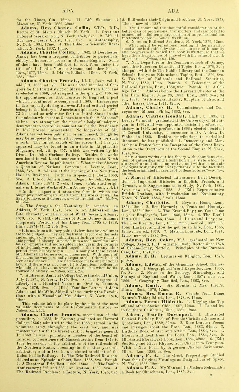 for the Times, Cin., 16mo. II. Life Sketclies of Maoaulav, N. York, 1880, :^2mo. Adams, Rev. Charles Coffin, S.T.D., D.D., Rector of St. Mary's Churcli, N. York. 1. Creation : a Recent Work of God, N. York, 1870, 8vo. 2. Life of Our Lord .Jesus Christ, 1878, 8vo. 3. Anthrosophy, N. York, 1881, 12mo. 4. The Bible: a Scientific Reve- lation, N. York, 1882, Ifiino. Adams, Charles Follen, b. 1842, at Dorchester, Mass.; has been a frequent contributor to periodicals, chiefly of humorous poems in German-English. Some of these have been publi.shed in book form under the title of: 1. Leedle Yaweob Strauss, and other Poems, Bost., 1877, 12mo. 2. Dialect Ballads. Illust. N. York, 1887, 12mo. Adams, Charles Francis, LL.D., [ante, vol. i., add.,] d. 1886, xt. 79. He was elected member of Con- gress for the third district of Massachusetts in 1858, and re-elected in 1860, but resigned in the spring of 1861 on his appointment as U.S. minister to England, a post which he continued to occupy until 1868. His services in this capacity during an eventful and critical period belong to the history of American diplomacy. In 1871- 72 he acted as arbitrator for the United States in the Commission which sat at Geneva to settle the  Alabama claims. An attempt on the part of a body of indepen- dent voters to secure his nomination for the Presidency in 1872 proved unsuccessful. No biography of Mr. Adams has yet been published or announced, though he may be supposed to have left copious materials for such a work. The fullest sketch of his career that has yet appeared may be found in an article in Lippincott's Magazine, vol. vii. p. .357, which was written by his friend Dr. John Gorham Palfrey. Besides the works mentioned in vol. i. and some contributions to the North American Review, he published : 1. What makes Slavery a Question of National Concern : a Lecture, Bost., 1855, Svo. 2. Address at the Opening of the New Town Hall in Braintree, [with an Appendix,] Bost., 1858, Svo. 3. Life of John Adams. Begun by John Quincy Adams. Phila., 1871, 2 vols. 16mo. (Published origi- nally in Life and Works of John Adams, q. v., ante, vol. i.)  In the compact and attractive form in which the biography now appears apart from the works, it will be likely to have, as it deserves, a wide circulation.—Nation, xii. 293. 4. The Struggle for Neutrality in America: an Address, N. York, 1871, Svo. 5. An Address on the Life, Character, and Services of W. H. Seward, Albany, 1873, Svo. 6. (Ed.) Memoirs of John Quincy Adams: comprising Portions of his Diary from 1795 to 1S4S, Phila., 1874-77, 12 vols. Svo. It is not from a literary point of view that these volumes are to be judged. They are the truthful record of the acts and opinions of a very eminent man during a very remark- able period of history ; a period into which more rises and falls of empires and more sudden changes in the fortunes of individuals were crowded together than in any other period since history began. ... In many of these events Mr. Adams had borne a conspicuous part. With many of the actors he was personally acquainted. Others he had seen at a distance. . . . He liad helped make international law, and there was not one of his American colleagues who might not have sat reverently at his feet wheti hedis- coursed of history.—Nalion, xxii'i. 283. 7. Address at Amherst College before the Social Union, July 7, 1875, N. York, 1875, Svo. 8. The Progress of Liberty in a Hundred Years: an Oration, Taunton, Mass., 1876, Svo. 9. (Ed.) Familiar Letters of John Adams and his Wife, Abigail Adams, during the Revolu- tion : with a Memoir of Mrs. Adams, N. York, 1876, 12mo.  This volume takes its place by the side of the most valuable documents of our Revolutionary history.— Nation, xxii. 101. Adams, Charles Francis, second son of the preceding, b. 18?5, in Boston ; graduated at Harvard College 1856; admitted to the bar 1858 ; served in the volunteer army throughout the civil war, and was mustered out with the brevet rank of brigadier-general. In 1869 he was appointed a member of the board of railroad commissioners of Massachusetts; from 1879 to 1882 he was one of the arbitrators of the railroads of the Northern States, becoming in the latter year sole arbitrator; and in 1884 he was elected president of the Union Pacific Railway. 1. The Erie Railroad Row con- sidered as an Episode in Court, Bost., 1S68, Svo. Painph. 2. A Chapter of Brie, Bost., 1869, 18mo. 3. The Double Anniversary; '76 and '63: an Oration. 1869, Svo. 4. The Railroatl Problem : a Lecture, N. York, 1875, Svo. 5. Railroads : their Origin and Problems, N. York, 1878, 12mo; new ed., 1887.  It will command the thoughtful consideration of the better class of professional transporters, and cannot fail to attract and enlighten a large portion of unprofessional but interested people.—A'a</tm, xxvii. 134. 6. Notes on Railroad Accidents, N. York, 1879, 12rao.  What might be sensational reading if the narrative stood alone is dignified by the clear purpose of humanity and progress with which the book is written, so that we have the attractiveness of a novel with the value of awork of science.—Nation, xxx. 159. 7. New De])arture in the Common Schools of Quincy, and other Papers on Educational Topics, Bost., 1879, Svo ; also pub. with title The Public Library and the Common School: Essays on Educational Topics, Bost., 1879, Svo. S. Taxation of Railroads and Railroad Securities, N. York, 1880, 12mo. Pamph. 9. Federation of the Railroad System, Bost., ISSO, Svo. Pamph. 10. A Col- lege Fetich : Address before the Harvard Chapter of the Phi Beta Kappa, June 28, 1883, Bost., 1883, Svo; 3d ed., 1884. With Adams, Henry, Chapters of Erie, and other Essays, Bost., 1871, 12mo. Adams, Charles H. Commissioners' and Con- veyancers' Manual, Phila., 1882, Svo. Adams, Charles Kendall, LL.D., b. 1835, at Derby, Vermont; graduated at the University of Michi- gan in 1861, and was appointed assistant professor of history in 1S63, and professor in 1868 ; elected president of Cornell University, as successor to Dr. Andrew D. White, in 1SS5. Besides contributions to periodical literature, he has published : 1. Democracy and Mon- archy in France from the Inception of the Great Revo- lution to the Overthrow of the Second Empire, N. York, 1874, Svo.  Mr. Adams works out his theory with abundant cita- tion of authorities and illustration in a style which is always clear and often impressive, and with a certain air of dogmatic dignity which is perhaps due to the fact that the book originated in a series of college lectures.—Nation,. XX. 28. 2. Manual of Historical Literature : Brief Descrip- tions of Important Histories in English, French, and German, with Suggestions as to Study, N. York, 18S4, Svo; new ed., rev., 1888. 3. (Ed.) Representative British Orations, with Introduction and Explanatory Notes, N. York, 1SS4, 3 vols. 16mo. Adams, Charlotte. 1. Boys at Home, Lon., 1854, 12mo. 2. Ben Howard; or. Truth and Honesty, Lon., 1856, 12mo. 3. The Errand-Boy; or. Your Time is your Employer's, Lon., 185S, ISmo. 4. The Useful Little Girl, Lon., 1865, ISmo. 5. Laura and Lucy; or, The Two Friends, Lon., 1866, 12mo ; new ed., 1882. 6. John Hartley, and How he got on in Life, Lon., 1866, 12mo; new ed., 1S7S. 7. Matilda Lonsdale, Lon., 1871, 12mo; new ed., 1SS5, Svo. Adams, Rev. Coker, M.A., graduated at New College, Oxford, 1861 ; ordained 1853; Rector since 1876 of Saham-Toney, Norfolk. Principles of the Purchaa Case, Lon., 1871, Svo. Adams, E. R. Lectures on Religion, Lon., 1878, p. Svo. Adams, Edwin, of the Grammar School, Chelms- ford, Eng. 1. Geographical Word Expositor, Lon., 1855, fp. Svo. 2. Notes on the Geology, Mineralogy, and Springs of England and Wales, Lon., 1857 ; new ed., 1860. 3. Geography Classified, Lon., 1863, Svo. Adams, Emily. Six Months at Mrs. Prior's. Illust. Bost., 1879, 12mo. Adams, Mrs. Emma E. Crumbs from Dam& Nature's Table; 2d ed., Lon., 1878, r. 16mo. Adams, Emma Hildreth. 1. Digging the Top off, and other Stories, Chic, 1887, 12mo. 2. To and fro in Southern California, Chic, 1887, 12mo. Adams, Estelle Davenport. 1. Illustrated Poetical Birthday Book of Female Christian Names and Quotations, Lon., 1882, 32mo. 2. Rose-Leaves : Poems and Passages about the Rose, Lon.. 1883, 64mo. 3. Birthday Book of Art and Artists, Lon., 1884, Svo. 4. Flower and Leaf from the Poets, Lon., 18S4, Svo. 5. Illustrated Floral Text-Book, Lon., 1884, 32mo. 6. (Ed.) Sea Song and River Rhyme, from Chaucer to Tennyson. With a New Poem by Algernon Charles Swinburne. Illust. Lon., 1SS9, cr. Svo. Adams, F. A. The Greek Prepositiops Studied from their Original Meanings as Designations of Sp.ace, N. York, 1885, 12mo. Adams, F. A. My Man and I: Modern Nehemiah : a Book for Churchmen, Lon., 1885, Svo.