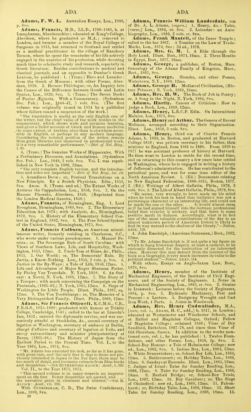 Adams, F. W. L. Australian Essays, Lon., 1886, p. 8vo. Adams, Francis, M.D., LL.D., 1796-1861, b. at Lumphanan, Aberdeenshire; educated at King's College, Aberdeen, where he graduated as M.A.; removed to London, and became a member of the Royal College of Surgeons in 1815, but returned to Scotland and settled as a medical practitioner in the village of Banchory Ternan, where he spent the remainder of his life actively engaged in the exercise of his profession, while devoting much time to scholastic study and research, especially in Greek literature. Besides contributions to medical and classical journals, and an appendix to Dunbar's Greek Lexicon, he published : 1. (Trans.) Hero and Leander : from the Greek of Musebus ; with other Poems, Aber- deen, 1820. 2. Hermes Philologus; or, An Inquiry into the Causes of the Difference between Greek and Latin Syntax, Lon., 1826, 8vo. 3. (Trans.) The Seven Books of Paulus .^Igineta. With a Commentary. (Sydenham Soc. Pub.) Lon., 1844-47, 3 vols. 8vo. (The first volume was originally issued in 1834 by a publisher whose failure caused a suspension of the work.) The translation is useful, as the only English one of the writer, but the chief value of the work resides in the commentary, which shows wide and accurate learning, and gives a fuller account of Greek and Roman medicine I (to some extent, of Arabian also) than is elsewhere acces- sible in English, or perhaps in any modern language. Considering the isolated position of the writer, remote from great libraries and immersed in professional work, it is a very remarkable performance.—Diet, of Nat. Biog., i. 95. 4. (Trans.) The Genuine Works of Hippocrates. With a Preliminary Discourse, and Annotations. (Sydenham Soc. Pub.) Lon., 1849, 2 vols. 8vo. Vol. I. was repub- lished in New York in 1886, 12mo.  The only complete English version, and the introduc- tion and notes are important—Did. of Nat. Biog., loc. cit. 5. Arundines Devse ; or, Poetical Translations on a New Principle. By a Scotch Physician. Edin., 1853, 8vo. Anon. 6. (Trans, and ed.) The Extant AVorks of Areta^us the Cappadocian, Lon., 1856, 8vo. 7. On the Human Placenta, Aberdeen, 1858. (Reprinted from the London Medical Gazette, 1848.) Adams, Francis, of Birmingham, Eng. 1. Lord Brougham, Birmingham, 1S69, 8vo. 2. The Elementary Education Act, 1870 ; with Analysis, <tc., Birmingham, 1870, 8vo. 3. History of the Elementary School Con- test in England, 1882, 8vo. 4. The Free School System of the United States, Birmingham, 1875, 8vo. Adams, Francis Colburn, an American miscel- laneous writer, formerly residing in Charleston, S.C., who wrote under various pseudonymes. 1. Manuel Pe- reira; or, The Sovereign Rule of South Carolina: with Views of Southern Laws, Life, and Hospitality, Wash- ington, 1853, 12rao. 2. Uncle Tom at Home, Ac, Phila., 1853. 3. Our World ; or, The Democrats' Rule. By Justia, a Know-Nothing. Lon., 1856, 2 vols. p. 8vo. 4. Justice in the By-AVays : a Tale of Life, 1856,12mo. 5. Life and Adventures of Major Roger Sherman Potter. By Pheleg Van Truesdale. N. York, 1868. 6. An Out- cast: a Novel, N. York, 1861, 12mo. 7. The Story of a Trooper ; with much concerning the Campaign on the Peninsula, (1861-62,) N. York, 1865, 12mo. 8. Siege of AVashington for Little People. Illust. Phila., 1867, sq. 12mo. 9. The Von Toodleburgs ; or, The Memoirs of a A''ery Distinguished Family. Illust. Phila., 1868, 12mo. Adams, Sir Francis Ottiwell, K.C.M.G., C.B., P.R.G.S., 1825-1889; graduated with honors at Trinity College, Cambridge, 1S4S ; called to the bar at Lincoln's Inn, 1862 ; entered- the diplomatic service, and was suc- cessively attache at Stockholm, Ac, second secretary of legation at AVashington, secretary of embassy at Berlin, charge d'affaires and secretary of legation at Yedo, and envoy extraordinary and minister plenipotentiary at Berne, (1881-88.) The History of Japan from the Earliest Period to the Present Time. Vol. I., to the Year 1864, Lon., 1874, 8vo.  Mr. Adams has executed his task, as far as it has gone, with great care, and the only fear is that to those not pre- viously interested in .Japan or the Far East, there may be too much of detail, and too many extracts from Blue-books and despatches.—Sir Rutherpokd Alcock: ^cad., v.593. Vol. I[., to the Year 1871, 1876.  This second volume is in many respects an improve- ment on the first. Fewer despatches are quoted, and . . . the narrative gains in clearness and interest.—Sir R. Ai.focK : Acad., vii. 3!)3. AVith Cunningham, C. D., The Swiss Confederacy, Lon., 1889, 8vo. 10 Adams, Francis William Lauderdale, son of Dr. A. L. Adams, (supra.) 1. Henry, &c. : Tales, [verse,] Lon., 1884, cr. 8vo. 2. Leicester: an Auto- biography, Lon., 1885, 2 vols. cr. 8vo. Adams, Frank Mantell, of the Inner Temple ; called to the bar 1867. A Treatise on the Law of Trade- Marks, Lon., 1874, 8vo; 2d ed., 1876. Adams, Mrs. G. M. 1. A Ride through the Holy Land. Illust. Host., 1874,16mo. 2. Three Months in Egypt, Bost., 1877, 16mo. Adams, George, a publisher, of Boston, Mass. Genealogy of the Adams Family of Kingston, Mass., Bost., 1861, 8vo. Adams, George. Siouska, and other Poems, AA'atertown, N.Y., 1886, 12mo. Adams, George B. Mediaeval Civilization, (His- tory Primers.) N. York, 1883, 24mo. Adams, Rev. H. W. The Book of Job in Poetry; or, A Song in the Night, N. York, 1864, Svo. Adams, Hartly. Canons of Criticism: How to judge a Book, Lon., 1858, 12mo. Adams, Henry, L.R.C.P. Edin. On Intermittent Malaise, Lon., 1871, 8vo. Adams, Henry and Arthur. The Genera of Recent Mollusca, arranged according to their Organization. Illust. Lon., 1858, 3 vols. Svo. Adams, Henry, third son of Charles Francis Adams, b. 1838, in Boston, and graduated at Harvard College 1858; was private secretary to his father, then minister to England, from 1861 to 1868. From 1870 to 1877 he was assistant professor of history at Harvard. He then went to London to reside for the second time, and on returning to this country a few years later settled in Washington, where he is engaged in writing a history of Jefferson's administration. He has contributed to the periodical press, and was for some time editor of the North American Review. 1. (Ed.) Documents relating to New England Federation, 1800-1815, Boston, 1877. 2. (Ed.) AVritings of Albert Gallatin, Phila., 1879, 3 vols. 8vo. 3. The Lifeof Albert Gallatin, Phila., 1879, Svo.  He seems, very wrongly, to have made up his mind when he took his task in hand that Gallatin's was not a picturesque character or an interesting life, and could not be made the one or the other. ... It would almost .seem as if he had argued himself into the German pi'ofessional belief that vivacity is trickery, and that there is some positive merit in dulness. Accordingly, what is in fact one of the most valuable ^contributions of the day to an almost unknown period of American hi.story is likely to find its way unread to the shelvesof the library.—Nation, xxix. 128. 4. John Randolph, (American Statesmen,) Bost., 1882, 12mo.  To Mr. Adams Randolph is, if not quite a lay figure on which to hang historical drapery, at least a cadaver, to be curiously dissected for the instruction of an interested class. However this may detract from the interest of the book as a biography, it very much increases its value to the political student.—Nation, xxxv.514. With others. Essays on Anglo-Saxon Law, Bost., 1876, Svo. Adams, Henry, member of the Institute of Mechanical Engineers, of the Institute of Civil Engi- neers, and of the Society of Engineers. 1. Notes in Mechanical Engineering, Lon., 1883, cr. Svo. 2. Strains in Ironwork: Lectures before the Society of Engineers, 1884, p. Svo. 3. Hydraulic Machinery, Past and Present : a Lecture. 4. Designing AVrought and Cast Iron AVork, 4 Parts. 5. .Joints in AVoodwork. Adams, Rev. Henry Cadwallader, M.A., [nnte, vol. i., Adams, H. C, add.,] b. 1817, in London; educated at AVestminster and AVinchester Schools, and at Balliol and Magdalen Colleges, Oxford; Fellow of Magdalen College; ordained 1846; Vicar of Dry Sandford, Berkshire, 1867-78, and since then Vicar of Old Shoreham, Sussex. In addition to the works men- tioned <(iite, vol. i., he has published : 1. Twelve Foun- dations, and other Poems, Lon., 1S68, fp. Svo. 2. School-Boy Honour : a Tale of Holminster College; new ed., Lon.,'l862, Svo.- 3. Indiau Boy, Lon., 1864, 12mo. 4. AVhite Brunswickers; or, School-Boy Life, Lon., 1864, 12mo. 5. Balderscourt; or. Holiday Tales, Lon., 1865, 12mo. 6. Sundays at Encombe. Illust. Lon., 1865,12mo. 7. Judges of Israel: Tales for Sunday Reading, Lon., 1866, 12mo. 8. Tales for Sunday Reading, Lon., 1866, ISmo. 9. Barford Bridge; or, School-Boy Trials, Lon., 1867, 12mo. 10. Boy Cavaliers; or, 'The Siege of Cholesford; new ed., Lon., 1868, 12mo. II. Falcon- hurst; or. Birthday Tales, Lon., 1868, 16mo. 12. Short Tales for Sunday Reading, Lon., 1868, ISmo. 13.