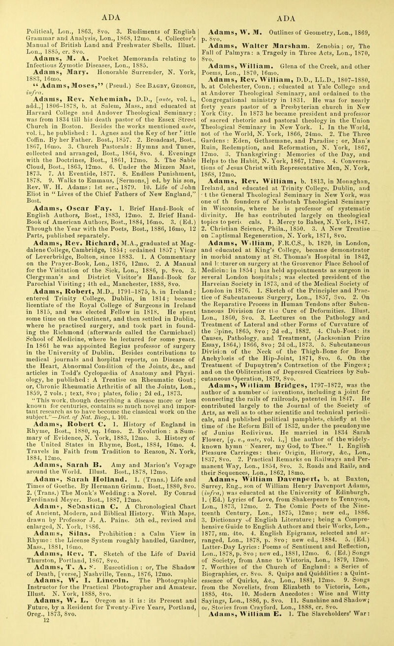 Political, Lon., 1863, 8vo. 3. Rudiments of English Grammar and Analysis, Lon., 1868, 12mo. 4. Collector's Manual of British Land and Freshwater Shells. Illust. Lon., 1885, or. 8vo. Adams, M. A. Pocket Memoranda relating to Infectious Zymotic Diseases, Lon., 1885. Adams, Mary. Honorable Surrender, N. York, 188.3, 16mo.  Adams, Moses, (Pseud.) See Bagby, George, infra. Adams, Rev. Nehemiah, D.D., {ante, vol. i., add.,] 1806-1878, b. at Salem, Mass., and educated at Harvard College and Andover Theological Seminary; was from 1834 till his death pastor of the Essex Street Church in Boston. Besides the works mentioned ante, vol. i., he published : 1. Agnes and the Key of her ittle Coffin. By her Father. Bost, 1857. 2. Broadcast, Bost., 1867, 16mo. 3. Church Pastorals: Hymns and Tunes, collected and arranged, Bost., 1864, 8vo. 4. Evenings with the Doctrines, Bost., 1861, 12mo. 5. The Sable Cloud, Bost., 1863, 12mo. 6. Under the Mizzen Mast, 1873. 7. At Eventide, 1877. 8. Endless Punishment, 1878. 9. Walks to Emmaus, [Sermons,] ed. by his son, Rev. W. H. Adams: 1st ser., 1879. 10. Life of John Eliot in  Lives of the Chief Fathers of New England, Bost. Adams, Oscar Fay. 1. Brief Hand-Book of English Authors, Bost., 1883, 12mo. 2. Brief Hand- Book of American Authors, Bost., 1884, 16mo. 3. (Ed.) Through the Year with the Poets, Bost., 1886, 16mo, 12 Parts, published separately. Adams, Rev. Richard, M.A., graduated at Mag- dalene College, Cambridge, 1854; ordained 1857; Vicar of Leverbridge, Bolton, since 1883. 1. A Commentary on the Prayer-Book, Lon., 1876, 12mo. 2. A Manual for the Visitation of the Sick, Lon., 1886, p. 8vo. 3. Clergyman's and District Visitor's Hand-Book for Parochial Visiting; 4th ed., Manchester, 1888, 8vo. Adams, Robert, M.D., 1791-1875, b. in Ireland; entered Trinity College, Dublin, in 1814; became licentiate of the Royal College of Surgeons in Ireland in 1815, and was elected Fellow in 1818. He spent some time on the Continent, and then settled in Dublin, where he practised surgery, and took part in found- ing the Richmond (afterwards called the Carmichael) School of Medicine, where he lectured for some years. In 1861 he was appointed Regius professor of surgery in the University of Dublin. Besides contributions to medical journals and hospital reports, on Disease of the Heart, Abnormal Condition of the Joints, Ac, and articles in Todd's Cyclopedia of Anatomy and Physi- ology, he published: A Treatise on Rheumatic Gout; or, Chronic Rheumatic Arthritis of all the Joints, Lon., 1859, 2 vols.; text, 8vo; plates, folio; 2d ed., 1873.  This work, though describing a disease more or less known for centuries, contains so much novel and impor- tant research as to have become the classical work on the subject.—Did. of Nat. Biog., i. 101. Adams, Robert C. 1. History of England in Rhyme, Bost., 1880, sq. 16mo. 2. Evolution: a Sum- mary of Evidence, N. York, 1883, 12mo. 3. History of the United States in Rhyme, Bost., 1884, 16mo. 4. Travels in Faith from Tradition to Reason, N, York, 1884, 12mo. Adams, Sarah B. Amy and Marion's Voyage around the World. Illust. Bost., 1878, 12mo. Adama, Sarah Holland. 1. (Trans.) Life and Times of Goethe. By Hermann Grimm. Bost., 1880, Svo. 2. (Trans.) The Monk's Wedding : a Novel. By Conrad Ferdinand Meyer. Bost., 1887, 12mo. Adam?, Sebastian C. A Chronological Chart of Ancient, Modern, and Biblical History. With Maps, drawn by Professor J. A. Paine. 5th ed., revised and enlarged, N. York, IS86. Adams, Silas. Prohibition: a Calm View in Rhyme : the License System roughly handled, Gardner, Mass., 1881, 16mo. Adnms, Kev. T. Sketch of the Life of David Thurston, Portland, 1867, 8vo. Adams, T. A. S. Euseotidion ; or. The Shadow of Death, [verse,] Nashville, Tenn., 1876, 12mo. Adams, W. I. Lincoln. The Photographic Instructor for the Practical Photographer and Amateur. Illust. N. York, 1888, Svo. Adams, VV. L. Oregon as it is: its Present and Future, by a Resident for Twenty-Five Years, Portland, Oreg., 187.3, Svo. 12 Adams, W. M. Outlines of Geometry, Lon., 1869, p. Svo. Adams, Walter Marsham. Zenobia; or. The Fall of Palmyra: a Tragedy in Three Acts, Lon., 1S70, Svo. Adams, William. Glena of the Creek, and other Poems, Lon., 1S70, 16mo. Adams, Rev. William, D.D., LL.D., 1807-1880, b. at Colchester, Conn.; educated at Yale College and at Andover Theological Seminary, and ordained to the Congregational ministry in 1831. He was for nearly forty years pastor of a Presbyterian church in New York City. In 1873 he became president and professor of sacred rhetoric and pastoral theology in the Union Theological Seminary in New York. 1. In the World, not of the World, N. York, 1866, 24mo. 2. The Three Gardens : Eden, Gethsemane, and Paradise ; or, Man's Ruin, Redemption, and Reformation, N. York, 1867, 12rao. 3. Thanksgiving: Memories of the Day, and Helps to the Habit, N. York, 1S67, 12mo. 4. Conversa- tions of Jesus Christ with Representative Men, N.York, 1868, 12mo. Adams, Rev. William, b. 1S13, in Monaghnn, Ireland, and educated at Trinity College, Dublin, and ' t the General Theological Seminary in New York, was one of th founders of Nashotah Theological Seminary in Wisconsin, where he is professor of systematic divinity. He has contributed largely on theological topics to peril cals. 1. Mercy to Babes, N. York, 1847. 2. Christian Science, Phila., 1850. 3. A New Treatise on Taptismal Regeneration, N. York, 1871, Svo. Adams, William, F.R.C.S., b. 1S20, in London, and educated at King's College, became demonstrator in morbid anatomy at St. Thomas's Hos])ital in 1842, and lc3tureron surgery at the Grosvenor Place School of Medicine in 1854 ; has held appointments as surgeon in several London hospitals; was elected president of the Harveian Society in 1873, and of the Medical Societ}' of London in 1876. 1. Sketch of the Principles and Prac- tice of Subcutaneous Surgery, Lon., 1857, Svo. 2. On the Reparative Process in Human Tendons after Subcu- taneous Division for tliu Cure of Deformities. Illust. Lon., ISGO, Svo. 3. Lectures on the Pathology and Treatment of Lateral and other Forms of Curvature of the Spine, 1865, Svo; 2d ed., 1882. 4. Club-Foot: its Causes, Pathology, and Treatment, (Jacksonian Prize Essay, 1864,) 1866, Svo; 2d cd., 1873. 5. Subcutaneous Division of the Neck of the Thigh-Bone for Bony Anchylosis of the Hip-Joint, 1871, Svo. 6. On the Treatment of Dupuytren's Contraction of the Fingers; and on the Obliteration of Depressed Cicatrices by Sub- cutaneous Operation, 1879, Svo. Adams, William Bridges, 1797-1872, was the author of a number ijc' inventions, including a joint for connecting the rails of railroads, patented in 1847. He contributed largely to the Journal of the Society of Arts, as well as to other scientific and technical periodi- cals, and published political pamphlets, chiefly at the time of the Reform Bill of 1832, under the pseudonyme of Junius Redivivus. He married in 1834 Sarah Flower, [(/. v., ante, vol. i.,] the author of the widely- known hymn ■ Nearer, my God, to Thee. 1. English Pleasure Carriages: their Oiigin, History, Ac, Lon., (837, Svo. 2. Practical Remarks on Railways and Per- manent Way, Lon., 1854, Svo. 3. Roads and Rails, and their Sequences, Lon., 1862, ISmo. Adams, William Davenport, b. at Buxton, Surrey, Eng., son of William Henry Davenport Adams, (iiifi-a,) was educated at the University of Edinburgh. 1. (Ed.) Lyrics of Love, from Shakespeare to Tennyson, Lon., 1873, 12mo. 2. The Comic Poets of the Nine- teenth Century, Lon., 1875, 12mo; new ed., 1886. 3. Dictionary of English Literature; being a Compre- hensive Guide to English Authors and their Works, Lon., 1877, sm. 4to. 4. English Epigrams, selected and ar- ranged, Lon., 1878, p. Svo; new ed., 1884. 5. (Ed.) Latter-Day Lyrics: Poems of Sentiment and Reflection, Lon., 1878, p. Svo; new ed., 1881, 12mo. 6. (Eil.) Songs of Society, from Anne to Victoria, Lon., 1S79, 12mo. 7. Worthies of the Church of England: a Series of Biographies, cr. Svo. 8. Quips and Quiddities : a Quint- essence of Quirks, kc, Lon., ISSl, 12mo. 9. Songs from the Novelists, from Elizabeth to Victoria, Lon., 1886, 4to. 10. Modern Anecdotes : AVise and AVitty Sayings, Lon., 1886, p. Svo. 11. Sunshine and Shadow; or, Stories from Crayford. Lon., 1888, cr. Svo. Adams, William E. 1. The Slaveholders' War: