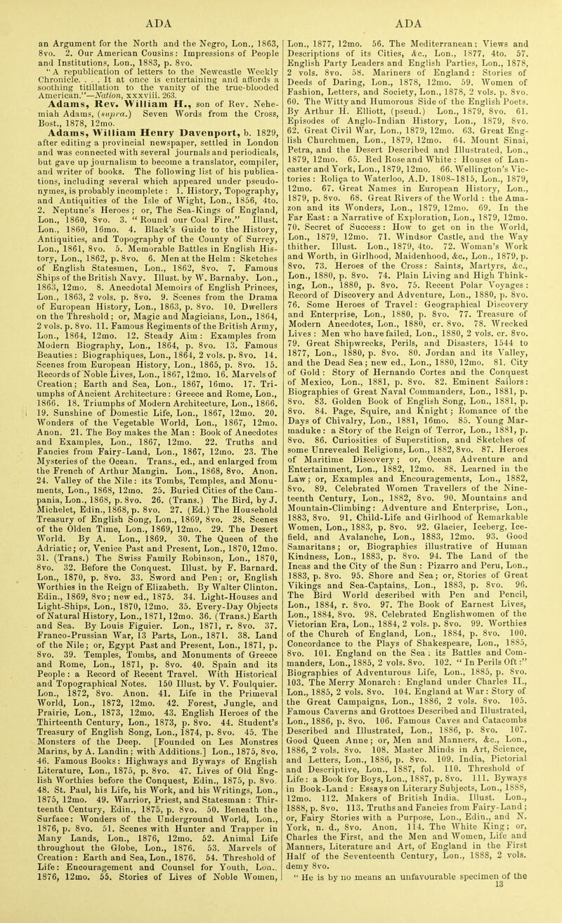 an Argument for the North and the Negro, Lon., 1863, 8vo. 2. Our American Cousins: Impressions of People and Institutions, Lon., 1883, p. Svo.  A republication of letters to the Newcastle Weekly Chronicle. ... It at once is entertaining and affords a soothing titillation to the vanity of the true-blooded American.—Nation, xxxviii. 263. Adams, Rev. William H., son of Rev. Nehe- miah Adams, (supra.) Seven AVords from the Cross, Bost., 1878, 12mo. Adams, William Henry Davenport, b. 1829, after editing a provincial newspaper, settled in London and was connected with several journals and periodicals, but gave up journalism to become a translator, compiler, and writer of books. The following list of his publica- tions, including several which appeared under pseudo- nymes, is probably incomplete : 1. History, Topography, and Antiquities of the Isle of Wight, Lon., 1856, 4to. 2. Neptune's Heroes ; or, The Sea-Kings of England, Lon., 1860, 8vo. 3.  Round our Coal Fire. Illust. Lon., 1860, 16mo. 4. Black's Guide to the History, Antiquities, and Topography of the County of Surrey, Lon., 1861, Svo. 5. Memorable Battles in English His- tory, Lon., 1862, p. 8vo. 6. IVIen at the Helm : Sketches of English Statesmen, Lon., 1862, Svo. 7. Famous Ships of the British Navy. Illust. by W. Barnaby. Lon., 1863, 12mo. 8. Anecdotal Memoirs of English Princes, Lon., 1863, 2 vols. p. Svo. 9. Scenes from the Drama of European History, Lon., 1863, p. Svo. 10. Dwellers on the Threshold; or, Magic and Magicians, Lon., 1864, 2 vols. p. Svo. 11. Famous Regiments of the British Army, Lon., 1864, 12mo. 12. Steady Aim: Examples from Modern Biography, Lon., 1864, p. Svo. 13. Famous Beauties: Biographiques, Lon., 1864, 2 vols. p. Svo. 14. Scenes from European History, Lon., 1865, p. Svo. 15. Records of Noble Lives, Lon., 1867, 12mo. 16. Marvels of Creation; Earth and Sea, Lon., 1867, 16mo. 17. Tri- umphs of Ancient Architecture : Greece and Rome, Lon., 1866. 18. Triumphs of Modern Architecture, Lon., 1866. 19. Sunshine of Domestic Life, Lon., 1867, 12mo. 20. Wonders of the Vegetable World, Lon., 1867, 12mo. Anon. 21. The Boy makes the Man : Book of Anecdotes and Examples, Lon., 1867, 12mo. 22. Truths and Fancies from Fairy-Land, Lon., 1867, 12mo. 23. The Mysteries of the Ocean. Trans., ed., and enlarged from the French of Arthur Mangin. Lon., 1S68, Svo. Anon. 24. Valley of the Nile: its Tombs, Temples, and Monu- ments, Lon., 1868, 12mo. 25. Buried Cities of the Cam- pania, Lon., 1868, p. Svo. 26. (Trans.) The Bird, by J. Michelet, Edin., 1S6S, p. Svo. 27. (Ed.) The Household Treasury of English Song, Lon., 1S69, 8vo. 2S. Scenes of the Olden Time, Lon., 1869, 12mo. 29. The Desert World. By A. Lon., 1S69. 30. The Queen of the Adriatic; or, Venice Past and Present, Lon., 1870, 12mo. 31. (Trans.) The Swiss Family Robinson, Lon., 1870, 8vo. 32. Before the Conquest. Illust. by F. Barnard. Lon., 1870, p. Svo. 33. Sword and Pen; or, English Worthies in the Reign of Elizabeth. By Walter Clinton. Edin., 1869, Svo; new ed., 1875. 34. Light-Houses and Light-Ships, Lon., 1870, 12mo. 35. Every-Day Objects of Natural History, Lon., 1871,12mo. 36. (Trans.) Earth and Sea. By Louis Figuier. Lon., 1871, r. Svo. 37. Franco-Prussian War, 13 Parts, Lon., 1871. 3S. Land of the Nile; or, Egypt Past and Present, Lon., 1871, p. Svo. 39. Temples, Tombs, and Monuments of Greece and Rome, Lon., 1S71, p. Svo. 40. Spain and its People : a Record of Recent Travel. With Historical and Topographical Notes. 150 Illust. by V. Foulquier. Lon., 1S72, Svo. Anon. 41. Life in the Primeval World, Lon., 1872, 12mo. 42. Forest, Jungle, and Prairie, Lon., 1873, 12mo. 43. English Heroes of the Thirteenth Century, Lon., 1873, p. Svo. 44. Student's Treasury of English Song, Lon., 1874, p. Svo. 45. The Monsters of the Deep. [Founded on Les Monstres Marins, by A. Landin ; with Additions.] Lon., 1875, Svo. 46. Famous Books: Highways and Byways of English Literature, Lon., 1875, p. Svo. 47. Lives of Old Eng- lish Worthies before the Conquest, Edin., 1S75, p. Svo. 48. St. Paul, his Life, his Work, and his Writings, Lon., 1575, 12mo. 49. Warrior, Priest, and Statesman : Thir- teenth Century, Edin., 1875, p. Svo. 50. Beneath the Surface: Wonders of the Underground World, Lon., 1576, p. Svo. 51. Scenes with Hunter and Trapper in Many Lands, Lon., 1876, 12mo. 52. Animal Life throughout the Globe, Lon., 1876. 53. Marvels of Creation : Earth and Sea, Lon., 1876. 54. Threshold of Life: Encouragement and Counsel for Youth, Lon., 1876, 12mo. 55. Stories of Lives of Noble Women, Lon., 1877, 12mo. 56. The Mediterranean: Views and Descriptions of its Cities, &c., Lon., 1877, 4to. 57. English Party Leaders and English Parties, Lon., 1878, 2 vols. Svo. 58. Mariners of England: Stories of Deeds of Daring, Lon., 1878, 12mo. 59. Women of Fashion, Letters, and Society, Lon., 1878, 2 vols. p. Svo. 60. The Witty and Humorous Side of the English Poets. By Arthur H. Elliott, (pseud.) Lon., 1879, Svo. 61. Episodes of Anglo-Indian History, Lon., 1879, Svo. 62. Great Civil War, Lon., 1879, 12mo. 63. Great Eng- lish Churchmen, Lon., 1879, 12mo. 64. Mount Sinai, Petra, and the Desert Described and Illustrated, Lon., 1S79, 12mo. 65. Red Rose and White : Houses of Lan- caster and York, Lon., 1879,12mo. 66. Wellington's Vic- tories : Rolifa to Waterloo, A.D. 1808-1815, Lon., 1879, 12mo. 67. Great Names in European History, Lon., 1879, p. Svo. 68. Great Rivers of the World : the Ama- zon and its Wonders, Lon., 1879, 12mo. 69. In the Far East: a Narrative of Exploration, Lon., 1S79, 12mo. 70. Secret of Success : How to get on in the World, Lon., 1879, 12mo. 71. Windsor Castle, and the Way thither. Illust. Lon., 1879, 4to. 72. AVoman's Work and Worth, in Girlhood, Maidenhood, Ac, Lon., 1S79, p. Svo. 73. Heroes of the Cross: Saints, Martyrs, itc, Lon., 1880, p. Svo. 74. Plain Living and High Think- ing, Lon., 1880, p. Svo. 75. Recent Polar Voyages : Record of Discovery and Adventure, Lon., 18S0, p. Svo. 76. Some Heroes of Travel: Geographical Discovery and Enterprise, Lon., 1880, p. Svo. 77. Treasure of Modern Anecdotes, Lon., 1880, cr. Svo. 78. Wrecked Lives : Men who have failed, Lon., 1880, 2 vols. cr. Svo. 79. Great Shipwrecks, Perils, and Disasters, 1544 to 1877, Lon., 1880, p. Svo. 80. Jordan and its Valley, and the Dead Sea; new ed., Lon., 1880, 12mo. 81. City of Gold : Story of Hernando Cortes and the Conquest of Mexico, Lon., 1881, p. Svo. 82. Eminent Sailors: Biographies of Great Naval Commanders, Lon., 1881, p. Svo. 83. Golden Book of English Song, Lon., 1881, p. Svo. S4. Page, Squire, and Knight; Romance of the Days of Chivalry, Lon., 1881, 16mo. 85. Young Mar- maduke: a Story of the Reign of Terror, Lon., 1881, p. Svo. 86. Curiosities of Superstition, and Sketches of some Unrevealed Religions, Lon., 1882, Svo. 87. Heroes of Maritime Discovery ; or, Ocean Adventure and Entertainment, Lon., 18S2, 12mo. 88. Learned in the Law; or. Examples and Encouragements, Lon., 1S82, Svo. 89. Celebrated AVomen Travellers of the Nine- teenth Century, Lon., 1882, Svo. 90. Mountains and Mountain-Climbing: Adventure and Enterprise, Lon., 18S3, Svo. 91. Child-Life and Girlhood of Remarkable Women, Lon., 18S3, p. Svo. 92. Glacier, Iceberg, Ice- field, and Avalanche, Lon., 1883, 12mo. 93. Good Samaritans; or, Biographies illustrative of Human Kindness, Lon., 1883, p. Svo. 94. The Land of the Incas and the City of the Sun : Pizarro and Peru, Lon., 1883, p. Svo. 95. Shore and Sea; or. Stories of Great Vikings and Sea-Captains,. Lon., 1SS3, p. Svo. 96. The Bird AVorld described with Pen and Pencil, Lon., 1884, r. Svo. 97. The Book of Earnest Lives, Lon., 1884, Svo. 98. Celebrated Englishwomen of the Victorian Era, Lon., 1884, 2 vols. p. Svo. 99. AVorthies of the Church of England, Lon., 1884, p. Svo. 100. Concordance to the Plays of Shakespeare, Lon., 1S85, Svo. 101. England on the Sea . its Battles and Com- manders, Lon., 1885, 2 vols. Svo. 102.  In Perils Oft: Biographies of Adventurous Life, Lon., 1885, p. Svo. 103. The Merry Monarch : England under Charles II., Lon., 1885, 2 vols. Svo. 104. England at AVar: Story of the Great Campaigns, Lon., 1886, 2 vols. Svo. 105. Famous Caverns and Grottoes Described and Illustrated, Lon., 1886, p. Svo. 106. Famous Caves and Catacombs Described and Illustrated, Lon., 1S86, p. Svo. 107. Good Queen Anne; or. Men and Manners, Ac, Lon., 1886, 2 vols. Svo. 108. Master Minds in Art, Science, and Letters. Lon., 1SS6, p. Svo. 109. India, Pictorial and Descriptive, Lon., 18S7, fol. 110. Threshold of Life : a Book for Boys, Lon., 1887, p. Svo. 111. Bywa.ys in Book-Land : Essays on Literary Subjects, Lon., ISSS, 12mo. 112. Makers of British India. Illust. Lon., 1888, p. Svo. 113. Truths and Fancies from Fairy-Land ; or. Fairy Stories with a Purpose, Lon., Edin., and N. York, n. d., Svo. Anon. 114. The AVhite King; or, Charles the First, and the Men and AVomen, Life and Manners, Literature and Art, of England in the First Half of the Seventeenth Century, Lon., 1888, 2 vols, demy Svo.  He is by no means an unfavourable specimen of the