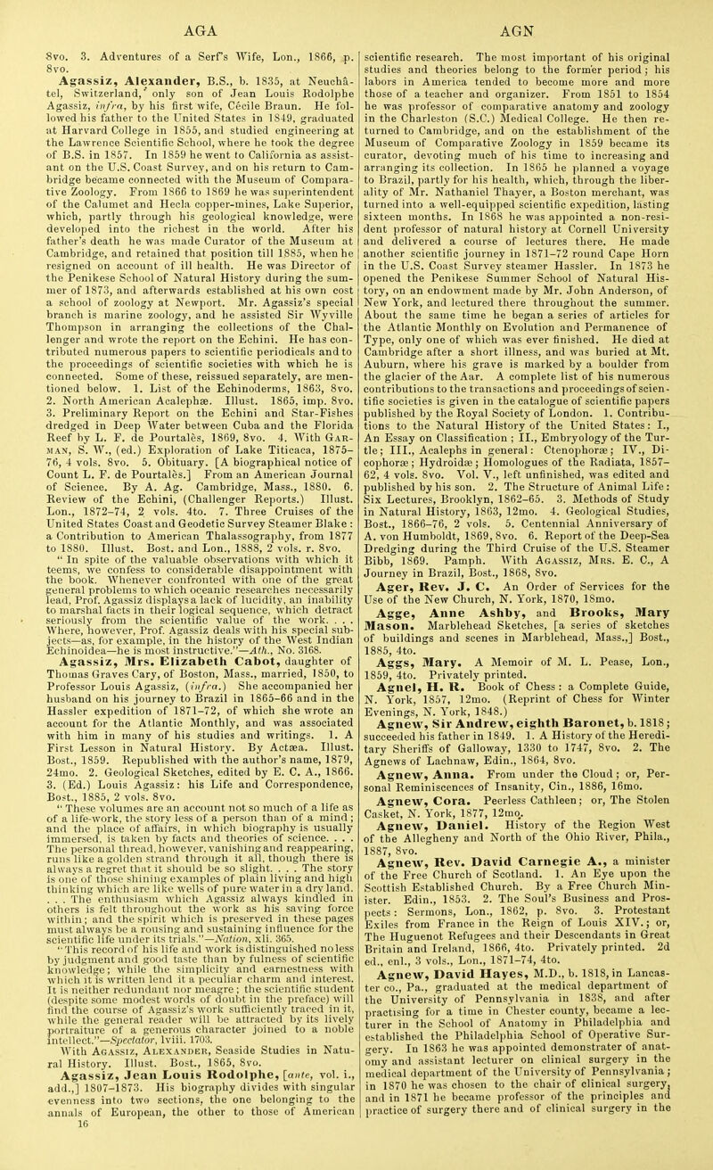 8vo. 3. Adventures of a Serfs Wife, Lon., 1866, p. 8vo. Agassiz, Alexander, B.S., b. 1835, at Neuoha- tel, Switzerland,' only son of Jean Louis Rodolpbe Agassiz, rnfi-n, by his first wife, Cecile Braun. He fol- lowed his father to the United States in 1849, graduated at Harvard College in 1856, and studied engineering at the Lawrence Scientific School, where he took the degree of B.S. in 1857. In 1859 he went to California as assist- ant on the U.S. Coast Survey, and on his return to Cam- bridge beicame connected with the Museum of Compara- tive Zoology. From 1866 to 1869 he was su]>erintendent of the Calumet and Hecla copper-mines, Lake Superior, which, partly through his geological knowledge, were developed into the richest in the world. After his father's death he was made Curator of the Museum at Cambridge, and retained that position till 1885, when he resigned on account of ill health. He was Director of the Penikese School of Natural History during the sum- mer of 1873, and afterwards established at his own cost a school of zoology at Newport. Mr. Agassiz's special branch is marine zoology, and he assisted Sir Wyville Thompson in arranging the collections of the Chal- lenger and vprote the report on the Echini. He has con- tributed numerous papers to scientific periodicals and to the proceedings of scientific societies with which he is connected. Some of these, reissued separately, are men- tioned below. 1. List of the Echinoderms, 1863, 8vo. 2. North American Acalephae. Illust. 1865, imp. 8vo. 3. Preliminary Report on the Echini and Star-Fishes dredged in Deep Water between Cuba and the Florida Reef by L. F. de Pourtales, 1869, 8vo. 4. With Gar- man, S. W., (ed.) Exploration of Lake Titicaca, 1875- 76, 4 vols. 8vo. 5. Obituary. [A biographical notice of Count L. F. de Pourtales.] From an American Journal of Science. By A. Ag. Cambridge, Mass., 1880. 6. Review of the Echini, (Challenger Reports.) Illust. Lon., 1872-74, 2 vols. 4to. 7. Three Cruises of the United States Coast and Geodetic Survey Steamer Blake : a Contribution to American Thalassography, from 1877 to 1880. Illust. Bost. and Lon., 1888, 2 vols. r. 8vo.  In spite of the valuable observations with which it teems, we confess to considerable disappointment with the book. Whenever confronted with one of the great general problems to which oceanic researches necessarily lead, Prof. Agassiz displays a lack of lucidity, an inability to marshal facts in their logical sequence, which detract seriously from the scientific value of the work. . . . Where, however. Prof. Agassiz deals with his special sub- jects—as, for example, in the history of the West Indian Echinoidea—he is most instructive.—Ath., No. 3168. Agassiz, Mrs. Elizabeth Cabot, daughter of Thomas Graves Cary, of Boston, Mass., married, 1850, to Professor Louis Agassiz, (infra.) She accompanied her husband on his journey to Brazil in 1865-66 and in the Hassler expedition of 1871-72, of which she wrote an account for the Atlantic Monthly, and was associated with him in many of his studies and writings. 1. A First Lesson in Natural History. By Actsea. Illust. Bost., 1859. Republished with the author's name, 1879, 24mo. 2. Geological Sketches, edited by E. C. A., 1866. 3. (Ed.) Louis Agassiz: his Life and Correspondence, Bost., 1885, 2 vols. 8vo.  These volumes are an account not so much of a life as of a life-work, the story less of a person than of a mind ; and the place of affairs, in which biography is usually immersed, is taken by facts and theories of science. . . . The personal thread, however, vanishing and reappearing, runs like a golden strand through it all, though there is always a regret that it should be so slight. . . . The story is one of those shining examples of plain living and high thinking which are like wells of pure water in a dry land. . . . The enthusiasm which Aga.ssiz always kindled in others is felt throughout the work as his saving force within; and the spirit which is preserved in these pages must always be a rousing and sustaining influence for the scientific life under its trials.—A'aii'on, xli. 365. This record of his life and work is distinguished noless by judgment and good taste than by fulness of scientific knowledge; while the simplicity and earnestness with which It is written lend it a peculiar charm and interest. It is neither redundant nor meagre; the scientific student (despite some modest words of doubt in the preface) will find the course of Agassiz's work sufiiciently traced in it, while the general reader will be attracted by its lively portraiture of a generous character joined to a noble mtvWeoX.—Spectator, Iviii. 1703. With Agassiz, Alexander, Seaside Studies in Natu- ral History. Illust. Bost., 1865, 8vo. Agassiz, Jean Louis Rodolpbe, [ante, vol. i., add.,] 1807-1873. His biography divides with singular evenness into two sections, the one belonging to the annals of European, the other to those of American 16 scientific research. The most important of his original studies and theories belong to the form'er period ; his labors in America tended to become more and more those of a teacher and organizer. From 1851 to 1854 he was professor of comparative anatomy and zoology in the Charleston (S.C.) Medical College. He then re- turned to Cambridge, and on the establishment of the Museum of Comparative Zoology in 1859 became its curator, devoting much of his time to increasing and arranging its collection. In 1865 he planned a voyage to Brazil, partly for his health, which, through the liber- ality of Mr. Nathaniel Thayer, a Boston merchant, was turned into a well-equipped scientific expedition, lasting sixteen months. In 1868 he was appointed a non-resi- dent professor of natural history at Cornell University and delivered a course of lectures there. He made another scientific journey in 1871-72 round Cape Horn in the U.S. Coast Survey steamer Hassler. In 1873 he opened the Penikese Summer School of Natural His- tory, on an endowment made by Mr. John Anderson, of New York, and lectured there throughout the summer. About the same time he began a series of articles for the Atlantic Monthly on Evolution and Permanence of Type, only one of which was ever finished. He died at Cambridge after a short illness, and was buried at Mt. Auburn, where his grave is marked by a boulder from the glacier of the Aar. A complete list of his numerous contributions to the transactions and proceedingsof scien- tific societies is given in the catalogue of scientific papers published by the Royal Society of London. 1. Contribu- tions to the Natural History of the United States: I., An Essay on Classification ; II., Embryology of the Tur- tle; III., Acalephs in general: Ctenophorae; IV., Di- cophorae; Hydroidse; Homologues of the Radiata, 1867- 62, 4 vols. 8vo. Vol. V., left unfinished, was edited and published by his son. 2. The Structure of Animal Life : Six Lectures, Brooklyn, 1862-65. 3. Methods of Study in Natural History, 1863, 12mo. 4. Geological Studies, Bost., 1866-76, 2 vols. 6. Centennial Anniversary of A. von Humboldt, 1869, 8vo. 6. Report of the Deep-Sea Dredging during the Third Cruise of the U.S. Steamer Bibb, 1869. Pamph. With Agassiz, Mrs. E. C, A Journey in Brazil, Bost., 1868, 8vo. Ager, Rev. J. C. An Order of Services for the Use of the New Church, N. York, 1870, ISmo. Agge, Anne Ashby, and Brooks, 3Iary Mason. Marblehead Sketches, [a series of sketches of buildings and scenes in Marblehead, Mass.,] Bost., 1885, 4to. Aggs, Mary. A Memoir of M. L. Pease, Lon., 1859, 4to. Privately printed. Agnel, H. R. Book of Chess: a Complete Guide, N. York, 1857, 12mo. (Reprint of Chess for Winter Evenings, N. York, 1848.) Agnew, Sir Andrew, eighth Baronet, b. 1818; succeeded his father in 1849. 1. A History of the Heredi- tary Sherifi's of Galloway, 1330 to 1747, 8vo. 2. The Agnews of Lachnaw, Edin., 1864, 8vo. Agnew, Anna. From under the Cloud; or, Per- sonal Reminiscences of Insanity, Cin., 1886, 16mo. Agnew, Cora. Peerless Cathleen; or. The Stolen Casket, N. York, 1877, 12mo,. Agnew, Daniel. History of the Region West of the Allegheny and North of the Ohio River, Phila., 1887, 8vo. Agnew, Rev. David Carnegie A., a minister of the Free Church of Scotland. 1. An Eye upon the Scottish Established Church. By a Free Church Min- ister. Edin., 1853. 2. The Soul's Business and Pros- jiects: Sermons, Lon., 1862, p. 8vo. 3. Protestant Exiles from France in the Reign of Louis XIV.; or. The Huguenot Refugees and their Descendants in Great Britain and Ireland, 1866, 4to. Privately printed. 2d ed., enl., 3 vols., Lon., 1871-74, 4to. Agnew, David Hayes, M.D., b. 1818, in Lancas- ter CO., Pa., graduated at the medical department of the University of Pennsylvania in 1838, and after practising for a time in Chester county, became a lec- turer in the School of Anatomy in Philadelphia and established the Philadelphia School of Operative Sur- n-ery. In 1863 he was appointed demonstrater of anat- omy and assistant lecturer on clinical surgery in the medical department of the University of Pennsylvania ; in 1870 he was chosen to the chair of clinical surgery, and in 1871 he became professor of the principles and practice of surgery there and of clinical surgery in the