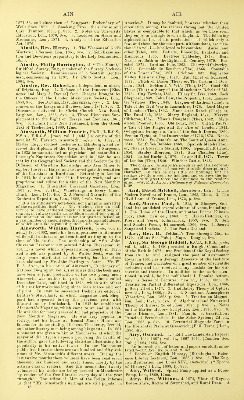 1871-83, and since then of Langport; Prebendary of Wells since 1871. 1. Smoking Fires: their Cause and Cure, Taunton, 1869, p. 8vo. 2. Notes on University Education, Lon., 1870, 8vo. 3. Lectures on Steam and Mechanics, Lon., 1871. 4. Analysis of the Education Act, 1870. Ainslie, Rev. Henry. 1. The Weapons of God's Warfare: a Sermon, Lon., 1851, 8vo. 2. Self-Examina- tion and Devotions preparatory to the Holy Communion, 16mo. Ainslie, Philip Barrington, of The Mount, Guildford, Surrey, Eng., member of the Surrey Archaeo- logical Society. Reminiscences of a Scottish Gentle- man, commencing in 1787. By Philo Scotus. Lon., 1861, 8vo. Ainslie, Rev. Robert, an Independent minister, of Brighton, Eng. 1. Defence of the Innocent [Ebe- nezer and Mary A. Davies] from Charges brought by the Officers of the London Missionary Society, Lon., 1853,8vo. See Davies, Rev. Ebenezbr, iif/ra. 2. Dis- courses on the Essays and Reviews, Lon., 1861, 8vo. 3. Discourses delivered in Christ Church, New Road, Brighton, Lon., 1866, 8vo. 4. Three Discourses Sup- plemental to the Eight on Essays and Reviews, 1861, 8vo. 5. (Trans.) The New Testament, from the Greelt Text of Tischendorf, 1869, 12mo. Ainsworth, William Francis, Ph.D., L.R.C.S., F.S.A., P.R.G.S., {ante, vol. i., add.,] a cousin of the novelist W. Harrison Ainsworth, infra; b. 1807, at Exeter, Eng.; studied medicine in Edinburgh, and re- ceived the diploma of the Royal College of Surgeons. In 1835 he was attached as physician and naturalist to Chesney's Euphrates Expedition, and in 1838 he was sent by the Geographical Society and the Society for the Diffusion of Christian Knowledge into Asia Minor to explore the river Halys, and to investigate the condition of the Christians in Kurdistan. Returning to London in 1841, he devoted himself to literary work, and was proprietor and editor for a time of the New Monthly Magazine. 1. Illustrated Universal Gazetteer, Lon., 1863, r. 8vo. 2. (Ed.) Wanderings in Every Clime. Illust. Lon., 1870, 4to. 3. A Personal Narrative of the Euphrates Expedition, Lon., 1888, 2 vols. 8vo.  It is an antiquary's note-book, not a graphic narrative of the expedition itself. . . . Nevertheless, it is not asmall service to have gathered together from a multitude of sources, not always easily accessible, a mass of topographi- cal information and materials for antiquarian debate on a vast number of ancient sites, the importance and interest of which are alike beyond dispute.—Ath., No. 3191. Ainsworth, William Harrison, [ante, vol. i., add.,] 1805-1882, made his first appearance in literature while still in his teens, and continued writing up to the time of his death. The authorship of Sir John Chiverton, (erroneously printed  John Cheverton in vol. i.,) a novel which appeared anonymously in 1826, and which was praised by Sir Walter Scott, was for forty years attributed to Ainsworth, but has since been claimed by Mr. John Partington Aston. Mr. W. E. A. Axon, in his notice of Ainsworth, (Dictionary of National Biography, vol. i.,) surmises that the book may have been a joint production of the two young men. Ainsworth was author in part of a volume called December Tales, published in 1823, which with others of his earlier works has long since been scarce and out of print. In 1840 he succeeded Dickens as editor of Bentley's Miscellany, in which magazine Jack Shep- pard liad appeared during the previous, year, with illustrations by Cruikshank. In 1842 he established Ainsworth's Magazine, which came to an end in 1853. He was also for many years editor and proprietor of the New Monthly Magazine. He was very popular in society, and his home at Kensal Manor House was famous for its hospitality, Dickens, Thackeray, Jerrold, and other literary men being among his guests. In 1881 a banquet was given to him at Manchester, at which the mayor of the city, in a speech proposing the health of the author, gave the following statistics illustrating his poi)ularity in his native town :  In our Manchester public free libraries there are two hundred and fifty vol- umes of Mr. Ainsworth's different works. During the last twelve months those volumes have been read seven thousand six hundred and sixty times, mostly by the artisan class of readers. And this means that twenty volumes of his works are being perused in Manchester by readers of the free libraries every day all the year through. The editor of Men of the Reign informs us that  Mr. Ainsworth's writings are still popular in America. It may be doubted, however, whether their circulation among the readers throughout the United States is comparable to that which, as we have seen, they enjoy in a single town in England. The following alphabetical list of his productions—of which only a few, and these, for the most part, without dates, are men- tioned in vol. i.—is believed to be complete. Auriol, and other Tales, 1880. Ballads, Romantic, Fantastic, and Humorous, 1855. Beatrice Tyldesley, 1878. Beau Nash; or, Bath in the Eighteenth Century, 1879. Bos- cobel, 1872. Cardinal Pole, 1863. Chetwynd Calverley, 1876. Constable de Bourbon (The), 1866. Constable of the Tower (The), 1861. Crichton, 1837. Euphrates Valley Railway (Thj), 1872. Fall (The) of Somerset, 1877. Flitch of Bacon (The); or. The Custom of Dun- mow, 1854. Goldsmith's Wife (The), 1876. Good Old Times (The) : a Story of the Manchester Rebels of '45, 1873. Guy Fawkes, 1841. Hilary St. Ives, 1869. Jack Sheppard, 1839. John Law, the Projector, 1864. Lancas- ter Witches (The), 1848. Leaguer of Lathom (The) : a Tale of the Civil War in Lancashire, 1876. Lord Mayor of London (The), 1862. Manchester Rebels (The); or. The Fatal '45, 1873. Merry England, 1874. Mervyn Clitheroe, 1857. Miser's Daughter (The), 1842. Myd- dleton Pomfret, 1865. Old Court, 1867. Old St. Paul's : a Tale of the Plague and the Fire of London, 1841. Ovingdean Grange: a Tale of the South Downs, 1860. Preston Fight; or, The Insurrection of 1715,1875. Rook- wood, 1834. St. James's; or. The Court of Queen Anne, 1844. South Sea Bubbles, 1868. Spanish Match (The); or, Charles Stuart in Madrid, 1865. Spendthrift (The), 1856. Stanley Brereton, 1881. Star Chamber (The), 1854. Talbot Harland, 1870. Tower Hill, 1871. Tower of London (The), 1840. AVindsor Castle, 1843. The charm of Ainsworth's novels is not at all depend- ent upon the analysis of motives or subtle description of character. Of this he has little or nothing; but he realizes vividly a scene or incident, and conveys the im- pression with great force and directness to the reader s mind.—W. E. A. Axon : Diclionary of National Biography, i. 198. Aird, David Mitchell, Barrister-at-Law. 1. The Modern Novelists of France, Lon., 1863, 12mo. 2. The Civil Laws of France, Lon., 1875, p. 8vo. Aird, Marion Paul, b. 1815, in Glasgow, Scot- land, has published several volumes of verse, including : 1. The Home of the Heart, and other Poems, Kilmar- nock, 1846 ; new ed., 1863. 2. Heart-Histories, in Prose and Verse, Kilmarnock, 1853, 8vo. 3. Sun and Shade: Poems, Kilmarnock, 1860, 8vo. 4. Sacred Songs and Leaflets. 5. The Poet's Garland. Airy, Rev. B. Feltham's Tour through Man in 1879. (Manx Soc. Pub.) Maps. Douglas, 8vo. Airy, Sir George Biddell, K.C.B., F.R.S., [an(e, vol. i., add.,] b. 1801 ; created a Knight Commander of the Bath in 1872 ; was President of the Royal Society from 1871 to 1873 ; resigned the post of Astronomer Royal in 1881; is a Foreign Associate of the Institute of France, and a member of a great number of scientifie societies ; and has received many medals for his dis- coveries and theories. In addition to the works men- tioned in vol. i., he has published: 1. Popular Astron- omy: a Series of Lectures; new ed., 1806, 18mo. 2. Treatise on Partial Differential Equations, Lon., 1866, p. Svo; 2d ed., 1873. 3. Undulatory Theory of Optics; new ed., Lon., 1866, p. Svo. 4. Sound and Atmospheric Vibrations, Lon., 1868, p. 8vo. 5. Treatise on Magnet- ism, Lon., 1871, p. Svo. 6. Algebraical and Numerical Theory of Errors; 2d ed., Lon., 1875, p. Svo. 7. Notes on the Earlier Hebrew Scriptures, Lon., 1876, Svo. 8. Lunar Distance, Lon., 1881. Pamph. 9. Gravitation : Princi|)al Perturbations in the Solar System; 2d ed., Lon., 1885, p. Svo. 10. Terrestrial Magnetic Force in the Horizontal Plane at Greenwich, (Phil. Trans.,) Lon., 1S86, 4to. Airy, Osmund. 1. (Ed.) The Lauderdale Papers : vol. i., 1639-1667 ; vol. ii., 1667-1673, (Camden Soc. Pub.,) 1884, 1885, Svo.  An interesting set of letters and papers, carefully anno- tated.—Sci/. Kev., lix. 57, and Ix. 15y. 2. Books on English History, (Birmingham Refer- ence Library Lectures,) Lon., 1886, r. Svo. 3. The Eng- lish Restoration and Louis XIV., 164S-167S, ( Epochs of History,) Lon., 1888, fp. Svo. Airy, Wilfred. Spiral Pump applied as a Force- Pump, Lon., 1869, 12mo. Airy, Rev. William, d. 1874, Vicar of Keysoe, Bedfordshire, Rector of Swynshed, and Rural Dean. A