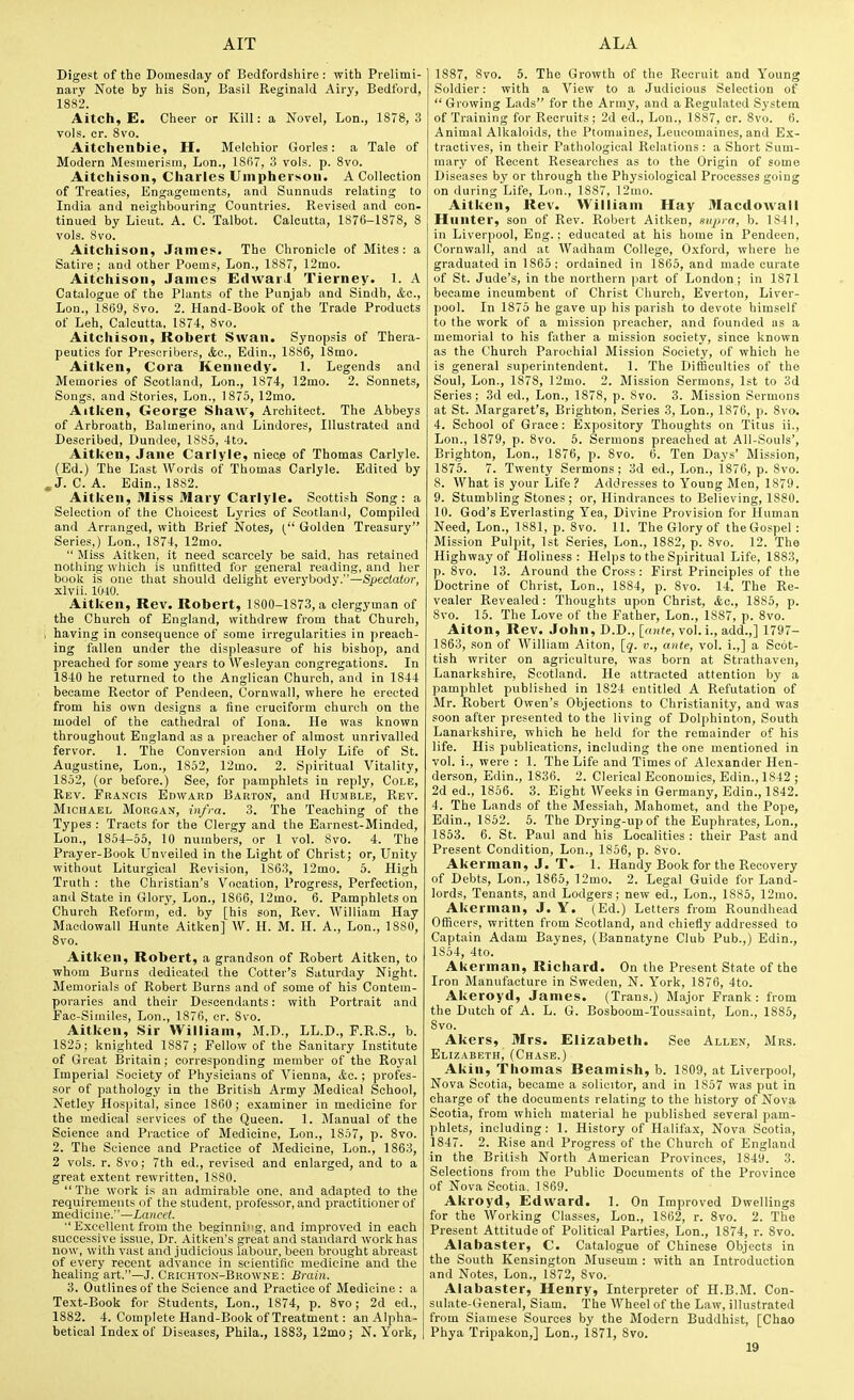 Digest of the Domesday of Bedfordshire : with Prelimi- nary Note by his Son, Basil Reginald Airy, Bedford, 1882. Aitch, E. Cheer or Kill: a Novel, Lon., 1878, 3 vols. cr. 8vo. Aitchenbie, H. Melchior Gorles: a Tale of Modern Mesmerism, Lon., lS(i7, 3 vols. p. 8vo. Aitchison, Charles Uinphersoii. A Collection of Treaties, Engagements, and Sunnuds relating to India and neighbouring Countries. Revised and con- tinued by Lieut. A. C. Talbot. Calcutta, 1876-1878, 8 vols. 8vo. Aitchison, James. The Chronicle of Mites: a Satire; and other Poems, Lon., 1887, 12mo. Aitchison, James Edwaii Tierney. 1. A Catalogue of the Plants of the Punjab and Sindh, &c, Lon., 1869, 8vo. 2. Hand-Book of the Trade Products of Leh, Calcutta. 1874, 8vo. Aitchison, Robert Swan. Synopsis of Thera- peutics for Prescribers, &c., Edin., 1886, 18mo. Aitken, Cora Kennedy. 1. Legends and Memories of Scotland, Lon., 1874, 12mo. 2. Sonnets, Songs, and Stories, Lon., 1 875, 12mo. Aitken, George Shaw, Architect. The Abbeys of Arbroath, Balmerino, and Lindores, Illustrated and Described, Dundee, 1885, 4to. Aitken, Jane Carlyle, niecp of Thomas Carlyle. (Ed.) The Last Words of Thomas Carlyle. Edited by ^J. C. A. Edin., 1882. Aitken, Miss Mary Carlyle. Scottish Song: a Selection of the Choicest Lyrics of Scotland, Compiled and Arranged, with Brief Notes, Golden Treasury Series,) Lon., 1874, 12mo.  Miss Aitken, it need scarcely be said, has retained nothing which is unfitted for general reading, and her book is one that should delight everybody.—Spectator, xlvii. 1040. Aitken, Rev. Robert, 1800-1873, a clergyman of the Church of England, withdrew from that Church, , having in consequence of some irregularities in preach- ing fallen under the displeasure of his bishop, and preached for some years to Wesleyan congregations. In 1840 he returned to the Anglican Church, and in 1844 became Rector of Pendeen, Cornwall, where he erected from his own designs a fine cruciform church on the model of the cathedral of lona. He was known throughout England as a preacher of almost unrivalled fervor. 1. The Conversion and Holy Life of St. Augustine, Lon., 1852, 12mo. 2. Spiritual Vitality, 1852, (or before.) See, for pamphlets in reply, Cole, Rev. Francis Edward Barton, and Humble, Rev. Michael Morgan, infra. 3. The Teaching of the Types : Tracts for the Clergy and the Earnest-Minded, Lon., 1854-55, 10 numbers, or 1 vol. 8vo. 4. The Prayer-Book Unveiled in the Light of Christ; or, Unity without Liturgical Revision, 1863, 12mo. 5. High Truth : the Christian's Vocation, Progress, Perfection, and State in Glory, Lon., 1806, 12mo. 6. Pamphlets on Church Reform, ed. by [his son. Rev. William Hay Maedowall Hunte Aitken] W. H. M. H. A., Lon., 1880, Svo. Aitken, Robert, a grandson of Robert Aitken, to whom Burns dedicated the Cotter's Saturday Night. Memorials of Robert Burns and of some of his Contem- poraries and their Descendants: with Portrait and Fac-Similes, Lon., 1876, cr. Svo. Aitken, Sir William, M.D., LL.D., P.R.S., b. 1825; knighted 1887; Fellow of the Sanitary Institute of Great Britain; corresponding member of the Royal Imperial Society of Physicians of Vienna, <to. ; profes- sor of pathology in the British Army Medical School, Netley Hospital, since 1860; examiner in medicine for the medical services of the Queen. 1. Jlanual of the Science and Practice of Medicine, Lon., 1857, p. Svo. 2. The Science and Practice of Medicine, Lon., 1863, 2 vols. r. 8vo; 7th ed., revised and enlarged, and to a great extent rewritten, 1880. The work is an admirable one, and adapted to the requirements of the student, professor, and practitioner of medicine.—Lancet. Excellent from the beginning, and improved in each successive issue, Dr. Aitken's great and standard work has now, with vast and judicious labour, been brought abreast of every recent advance in scientific medicine and the healing art.—J. Crichton-Browne : Brain. 3. Outlines of the Science and Practice of Medicine : a Text-Book for Students, Lon., 1874, p. Svo; 2d ed., 1882. 4. Complete Hand-Book of Treatment: an Alpha- betical Index of Diseases, Phila., 1883, 12mo; N. York, 1887, Svo. 6. The Growth of the Recruit and Young Soldier: with a View to a Judicious Selection of  Growing Lads for the Army, and a Regulated System of Training for Recruits; 2d ed., Lon., 1887, cr. Svo. 6. Animal Alkaloids, the Ptomaines, Leucomaines, and E,x- tractives, in their Pathological Relations: a Short Sum- mary of Recent Researches as to the Origin of some Diseases by or through the Physiological Processes going on during Life, Lon., 1887, 12ino. Aitken, Rev. William Hay Maedowall Hunter, son of Rev. Robert Aitken, supra, b. 1841, in Liverpool, Eng.; educated at his home in Pendeen, Cornwall, and at Wadham College, O.xford, where he graduated in 1865: ordained in 1865, and made curate of St. Jude's, in the northern part of London; in 1871 became incumbent of Christ Church, Everton, Liver- pool. In 1875 he gave up his parish to devote himself to the work of a mission preacher, and founded as a memorial to his father a mission society, since known as the Church Parochial Mission Society, of which he is general superintendent. 1. The Difficulties of the Soul, Lon., 1878, 12mo. 2. Mission Sermons, 1st to 3d Series; 3d ed., Lon., 1878, p. Svo. 3. Mission Sermons at St. Margaret's, Brighton, Series 3, Lon., 1876, p. Svo. 4. School of Grace: Expository Thoughts on Titus ii., Lon., 1S79, p. Svo. 5. Sermons preached at All-Souls', Brighton, Lon., 1876, p. Svo. 6. Ten Days' Mission, 1875. 7. Twenty Sermons ; 3d ed., Lon., 1876, p. Svo. 8. What is your Life ? Addresses to Young Men, 1879. 9. Stumbling Stones; or. Hindrances to Believing, 1880. 10. God's Everlasting Yea, Divine Provision for Human Need, Lon., 1881, p. Svo. 11. The Glory of the Gospel : Mission Pulpit, 1st Series, Lon., 1882, p. Svo. 12. The Highway of Holiness: Helps to the Spiritual Life, 1883, p. Svo. 13. Around the Cross : First Principles of the Doctrine of Christ, Lon., 1884, p. Svo. 14. The Re- vealer Revealed: Thoughts upon Christ, kc, 1885, p. Svo. 15. The Love of the Father, Lon., 1887, p. Svo. Aiton, Rev. John,D.D., [ox^e, vol. i., add.,] 1797- 1863, son of William Aiton, [j. v., ante, vol. i.,] a Scot- tish writer on agriculture, was born at Strathaven, Lanarkshire, Scotland. He attracted attention by a pamphlet published in 1824 entitled A Refutation of Mr. Robert Owen's Objections to Christianity, and was soon after presented to the living of Dolphinton, South Lanarkshire, which he held for the remainder of his life. His publications, including the one mentioned in vol. i., were : 1. The Life and Times of Alexander Hen- derson, Edin., 1836. 2. Clerical Economics, Edin., 1842 ; 2d ed., 1856. 3. Eight Weeks in Germany, Edin., 1842. 4. The Lands of the Messiah, Mahomet, and the Pope, Edin., 1852. 5. The Drying-up of the Euphrates, Lon., 1853. 6. St. Paul and his Localities : their Past and Present Condition, Lon., 1856, p. Svo. Akerman, J. T. 1. Handy Book for the Recovery of Debts, Lon., 1865, ]2mo. 2. Legal Guide for Land- lords, Tenants, and Lodgers; new ed., Lon., 1885, 12mo. Akerman, J. Y. (Ed.) Letters from Roundhead Officers, written from Scotland, and chiefly addressed to Captain Adam Baynes, (Bannatyne Club Pub.,) Edin., 1854, 4to. Akerman, Richard. On the Present State of the Iron Manufacture in Sweden, N. York, 1876, 4to. Akeroyd, James. (Trans.) Major Frank: from the Dutch of A. L. G. Bosboom-Toussaint, Lon., 1885, Svo. Akers, Mrs. Elizabeth. See Allen, Mrs. Elizabeth, (Chase.) Akin, Thomas Beamish, b. 1809, at Liverpool, Nova Scotia, became a solicitor, and in 1857 was put in charge of the documents relating to the history of Nova Scotia, from which material he published several pam- phlets, including: 1. History of Halifax, Nova Scotia, 1S47. 2. Rise and Progress of the Church of England in the British North American Provinces, 1849. 3. Selections from the Public Documents of the Province of Nova Scotia, 1869. Akroyd, Edward. 1. On Improved Dwellings for the Working Classes, Lon., 1862, r. Svo. 2. The Present Attitude of Political Parties, Lon., 1874, r. Svo. Alabaster, C. Catalogue of Chinese Objects in the South Kensington Museum : with an Introduction and Notes, Lon., 1872, Svo. Alabaster, Henry, Interpreter of H.B.M. Con- sulate-General, Siam. The Wheel of the Law, illustrated from Siamese Sources by the Modern Buddhist, [Chao Phya Tripakon,] Lon., 1871, Svo.