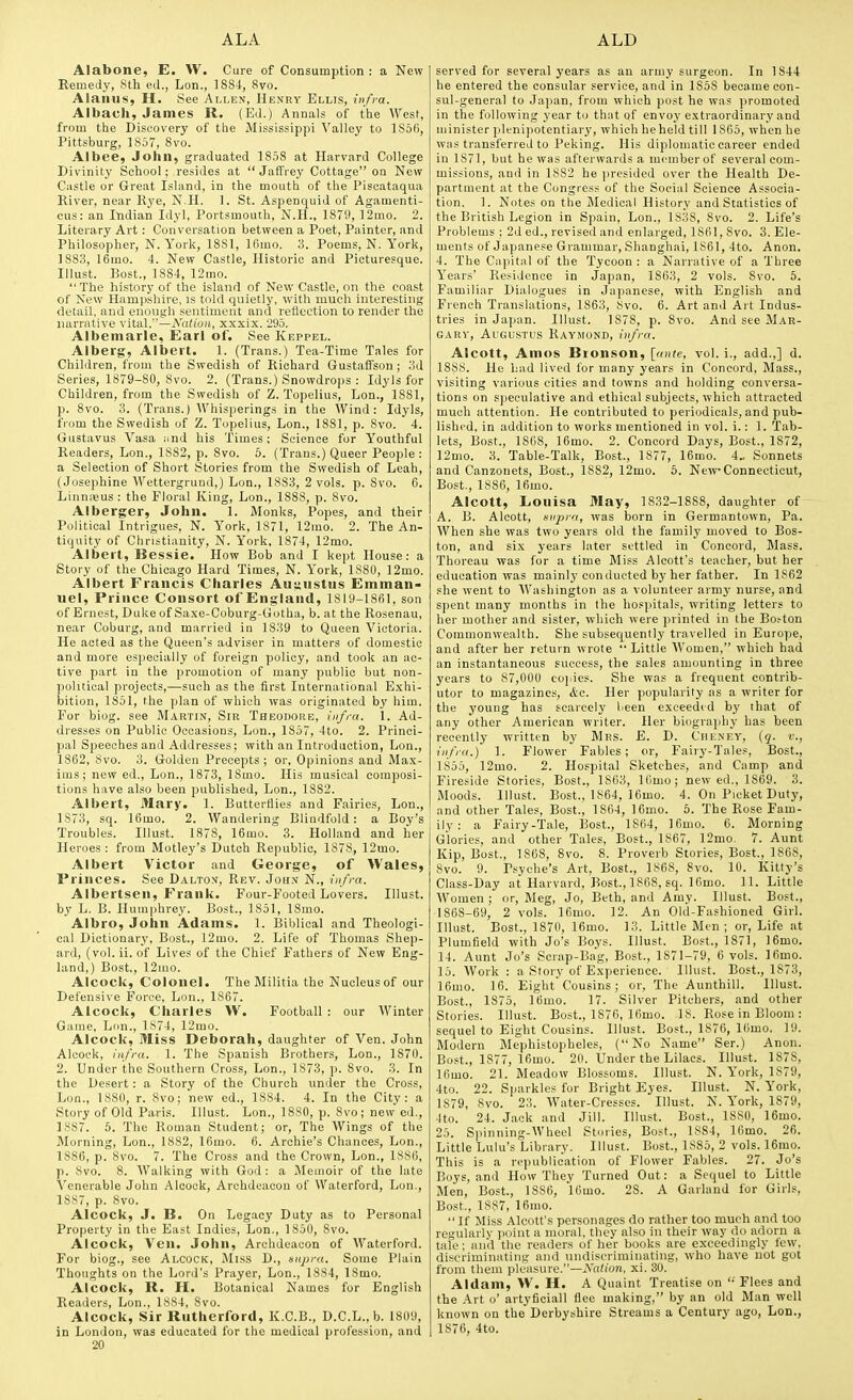 Alabone, E. W. Cure of Consumption : a New Remedy, 8th ed., Lon., 1884, 8vo. Alanus, H. See Allen, Henry Ellis, itifva. Albacli, James R. (Ed.) Annals of the West, from the Discovery of the Mississippi Valley to lS5fi, Pittsburg, 1857, 8vo. Albee, John, graduated 1858 at Harvard College Divinity School; resides at  Jaffrey Cottage on New Castle or Great Island, in the mouth of the Piscataqua River, near Rye, N.H. 1. St. Aspenquid of Agamenti- cus: an Itidian Idyl, Portsmouth, N.H., 1879, 12mo. 2. Literary Art : Conversation between a Poet, Painter, and Philosopher, N.York, 1881, Ifimo, 3. Poems, N. York, 1883, 16mo. 4. New Castle, Historic and Picturesque. Illust. Bost., 1884, 12mo. The history of the island of New Castle, on the coast of New Hampshire, is told quietly, with much interesting detail, and enough sentiment and reflection to render the narrative y\i&\.—Nation, xxxix. 295. Albemarle, Earl of. See Keppel. Alberg, Albert. 1. (Trans.) Tea-Time Tales for Children, from the Swedish of Richard GustafFson ; 3d Series, 1879-80, Svo. 2. (Trans.) Snowdrops : Idyls for Children, from the Swedish of Z. Topelius, Lon., ISSl, p. 8vo. 3. (Trans.) Whisperings in the Wind: Idyls, from the Swedish of Z. Topelius, Lon., 1881, p. 8vo. 4. Gustavus Vasa and his Times; Science for Youthful Readers, Lon., 18S2, p. 8vo. 5. (Trans.) Queer People : a Selection of Short Stories from the Swedish of Leah, (Josephine Wettergrund,) Lon., 1883, 2 vols. p. Svo. 6. Linn:Bus : the Floral King, Lon., 1888, p. Svo. Alberger, John. 1. Monks, Popes, and their Political Intrigues, N. York, 1871, 12mo. 2. The An- tiquity of Christianity, N. York, 1874, 12mo. Albert, Bessie. How Bob and I kept House: a Story of the Chicago Hard Times, N. York, 1S80, 12mo. Albert Francis Charles Augustus Emman- uel, Prince Consort of England, 1819-1861, son of Ernest, DukeofSaxe-Coburg-Gotha, b. at the Rosenau, near Coburg, and married in 1839 to Queen Victoria. He acted as the Queen's adviser in matters of domestic and more especially of foreign policy, and took an ac- tive part in the promotion of many public but non- political projects,—such as the first International Exhi- bition, 1851, the plan of which was originated by him. For biog. see Martin, Sir Theodore, infra. 1. Ad- dresses on Public Occasions, Lon., 1857, 4to. 2. Princi- pal Speeches and Addresses; with an Introduction, Lon., 1862, Svo. 3. Golden Precepts ; or, Opinions and Max- ims; new ed., Lon., 1873, ISmo. His musical composi- tions have also been published, Lon., 1882. Albert, Mary. 1. Butterflies and Fairies, Lon., 1873, sq. 16mo. 2. Wandering Blindfold: a Boy's Troubles. Illust. 1878, 16mo. 3. Holland and her Heroes : from Motley's Dutch Republic, 1878, 12mo. Albert Victor and George, of Wales, Princes. See Dalton, Rev. Joh.v N., infra. Albertsen, Frank. Four-Footed Lovers. Illust. by L. B. Humphrey. Bost., 1851, 18mo. Albro, John Adams. 1. Biblical and Theologi- cal Dictionary, Bost., 12mo. 2. Life of Thomas Shep- ard, (vol. ii. of Lives of the Chief Fathers of New Eng- land,) Bost., 12mo. Alcock, Colonel. The Militia the Nucleus of our Defensive Force, Lon., 1867. Alcock, Charles W. Football : our Winter Game, Lon., 1S74, 12mo. Alcock, Miss Deborah, daughter of Ven. John Alcock, infra. 1. The Spanish Brothers, Lon., 1870. 2. Under the Southern Cross, Lon., 1873, p. Svo. 3. In the Desert: a Story of the Church under the Cross, Lon., 1880, r. Svo; new ed., 1884. 4. In the City: a Story of Old Paris. Illust. Lon., ISSO, p. Svo; new ed., 1887. 6. The Roman Student; or. The Wings of the Morning, Lon., 18S2, 16mo. 6. Archie's Chances, Lon., 1886, p. Svo. 7. The Cross and the Crown, Lon., 1886, p. Svo. 8. Walking with God: a Memoir of the late A'enerable John Alcock, Archdeacon of Waterford, Lon., 1887, p. Svo. Alcock, J. B. On Legacy Duty as to Personal Property in the East Indies, Lon., 1850, Svo. Alcock, Ven. John, Archdeacon of Waterford. For biog., see Alcock, Miss D., supra. Some Plain Thoughts on the Lord's Prayer, Lon., 1884, ISmo. Alcock, R. H. Botanical Names for English Readers, Lon., 1884, Svo. Alcock, Sir Rutherford, K.C.B., D.C.L., b. 1809, in London, was educated for the medical profession, and 20 served for several years as an army surgeon. In 1844 he entered the consular service, and in 1858 became con- sul-general to Japan, from which post he was promoted in the following year to that of envoy extraordinary and minister ]plenipotentiar3', which beheld till 1865, when he Wiis transferred to Peking. His diplomatic career ended in 1871, but he was afterwards a mcinberof several com- missions, and in 1882 he ]>resided over the Health De- partment at the Congress of the Social Science Associa- tion. 1. Notes on the Medical History and Statistics of the British Legion in Spain, Lon., 1838, Svo. 2. Life's Problems : 2d ed., revised and enlarged, 1861, Svo. 3. Ele- ments of Japanese Grammar, Shanghai, 1S61, 4to. Anon. 4. The Capital of the Tycoon : a Narrative of a Three Years' Residence in Japan, 1863, 2 vols. Svo. 6. Familiar Dialogues in Japanese, with English and French Translations, 1863, Svo. 6. Art and Art Indus- tries in Ja])an. Illust. 1878, p. Svo. And see Mar- GARV, Augustus Raymond, infra. Alcott, Amos Bionson, [ante, vol. i., add.,] d. 1888. He had lived for many years in Concord, Mass., visiting various cities and towns and holding conversa- tions on speculative and ethical subjects, which attracted much attention. He contributed to periodicals, and pub- lished, in addition to works mentioned in vol. i.: 1. Tab- lets, Bost., 1868, 16mo. 2. Concord Days, Bost., 1872, ]2mo. 3. Table-Talk, Bost, 1877, 16nio. 4„ Sonnets and Canzonets, Bost., 1882, 12mo. 5. New Connecticut, Bost., 1886, 16mo. Alcott, Louisa May, 1832-1888, daughter of A. B. Alcott, supra, was born in Germantown, Pa. When she was two years old the family moved to Bos- ton, and six years later settled in Concord, Mass. Thoreau was for a time Miss Alcott's teacher, but her education was mainly conducted by her father. In 1862 she went to AVashington as a volunteer armj' nurse, and spent many months in the hosi^itals, writing letters to her mother and sister, which were printed in the Bo.-ton Commonwealth. She subseciuently travelled in Europe, and after her return wrote Little Women, which had an instantaneous success, the sales amounting in three years to 87,000 copies. She was a frequent contrib- utor to magazines, &c. Her popularity as a writer for the young has scarcely been exceedid by that of any other American writer. Her biography has been recently written by Mrs. E. D. Cheney, {q. v., infra.) 1. Flower Fables; or, Faiiy-Tales, Bost., 1S55, 12mo. 2. Hospital Sketches, and Camp and Fireside Stories, Bost., 1863, Uimo; new ed., 1869. 3. Moods. Illust. Bost., 1864, ]6mo. 4. On Picket Duty, and other Tales, Bost., 1864, 16mo. 6. The Rose Fam- ily : a Fairy-Tale, Bost., 1864, 16uio. 6. Morning Glories, and other Tales, Bost., 1867, 12mo. 7. Aunt Kip, Bost., 1868, Svo. 8. Proverb Stories, Bost., 1868, Svo. 9. Psyche's Art, Bost., 1S68, Svo. 10. Kitty's Class-Day at Harvard, Bost., 1868, sq. 16mo. 11. Little Women ; or, Meg, Jo, Beth, and Amy. Illust. Bost., 1868-69, 2 vols. 16uio. 12. An Old-Fashioned Girl. Illust. Bost., 1870, 16mo. 13. Little Blen ; or, Life at Plumfield with Jo's Boys. Illust. Bost., 1871, 16mo. 14. Aunt Jo's Scrap-Bag, Bost., 1871-79, 6 vols. ]6mo. 15. Work : a Story of Experience. Illust. Bost., 1S73, 16mo. 16. Eight Cousins ; or, The Aunthill. Illust. Bost., 1875, 16mo. 17. Silver Pitchers, and other Stories. Illust. Bost., 1876, 16mo. IS. Rose in Bloom : sequel to Eight Cousins. Illust. Bost., 1876, 16mo. 19. Modern Mephistopheles, (No Name Ser.) Anon. Bost., 1877, 16mo. 20. Under the Lilacs. Illust. 1878, ]6mo. 21. Meadow Blossoms. Illust. N. York, 1879, 4to. 22. Sparkle? for Bright Eyes. Illust. N. York, 1879, Svo. 23. Water-Cresses. Illust. N. York, 1879, 4to. 24. Jack and Jill. Illust. Bost., 1880, 16mo. 25. S|)inning-Wheel Stories, Bost., 1884, 16mo. 26. Little Lulu's Library. Illust. Bost., 1885, 2 vols. 16mo. This is a republication of Flower Fables. 27. Jo's Boys, ami How They Turned Out: a Sequel to Little Men, Bost, 1886, 16mo. 2S. A Garland for Girls, Bost., 1887, 16mo. If Miss Alcott's personages do rather too much and too regularlv point a moral, they also in their way do adorn a tale; anil the readers of her books are exceedingly few, discriminating and nndiscriminating, who have not got from them pleasure.—jVc(/(on, xi. 30. Aldam, >V. H. A Quaint Treatise on  Flees and the Art o' artyficiall flee making, by an old Man well known on the Derbyshire Streams a Century ago, Lon., 1876, 4to.