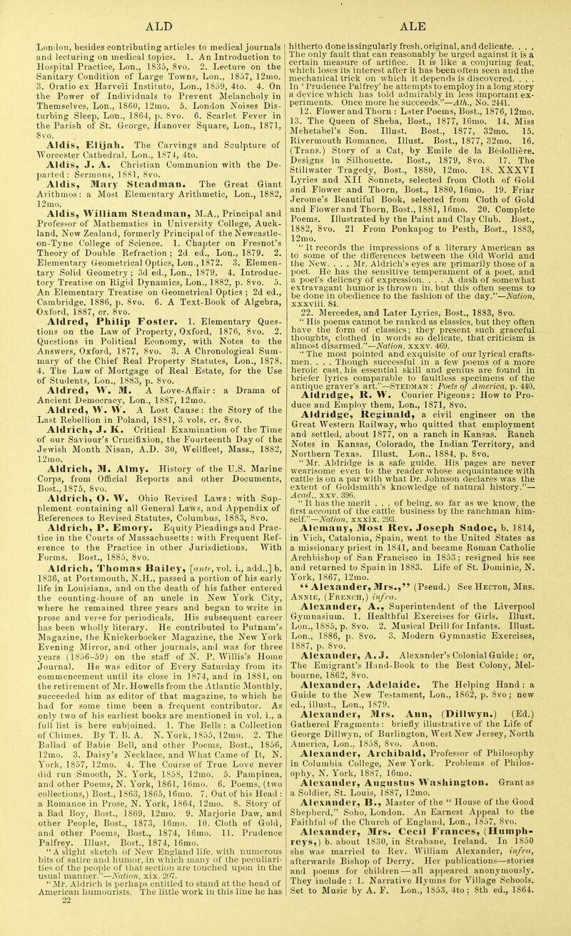 London, besides contributing articles to medical journals and lecturing on medical topics. 1. An Introduction to Hospital Practice, Lon., 1835, 8vo. 2. Lecture on the Sanitary Condition of Large Towns, Lon., 1857, 12uio. 3. Oratio ex Harveii Instituto, Lon., lS5y, 4to. 4. On the Power of Individuals to Prevent Melancholy in Themselves, Lon., 1860, 12mo. 5. London Noises Dis- turbing Sleep, Lon., 1864, p. 8vo. 6. Scarlet Fever in the Parish of St. George, Hanover Square, Lon., 18T1, Svo. Aldis, Elijah. The Carvings and Sculpture of M'orcester Cathedral. Lon., 1S74, 4to. Aldis, J. A. Christian Communion with the De- parted : Sermons, 1881, Svo. Aldis, Mary Steadinan. The Great Giant Arithmos: a Most Elementary Arithmetic, Lon., 1882, 12mo. Aldis, William Steaditiaii, M.A., Principal and Professor of Mathematics in University College, Auck- land, New Zealand, formerly Principal of the Newcastle- on-Tyne College of Science. 1. Chapter on Fresnot's Theory of Double Refraction ; 2d ed., Lon., 1879. 2. Elementary Geometrical Optics, Lon., 1872. 3. Elemen- tary Solid Geometry; 3d ed., Lon., 1879. 4. Introduc- tory Treatise on Rigid Dynamics, Lon., 1882, p. 8vo. 5. An Elementary Treatise on Geometrical Optics ; 2d ed., Cambridge, 1886, p. 8vo. 6. A Text-Book of Algebra, Oxford, 1887, cr. Svo. Aldred, Philip Foster. 1. Elementary Ques- tions on the Law of Property, Oxford, 1876, Svo. 2. Questions in Political Economy, with Notes to the Answers, Oxford, 1877, Svo. 3. A Chronological Sum- mary of the Chief Real Property Statutes, Lon., 1878. 4. The Law of Mortgage of Real Estate, for the Use of Students, Lon., 1883, p. Svo. Aldred, W. M. A Love-Affair: a Drama of Ancient Democracy, Lon., 1887, 12mo. Aldred, \V. W. A Lost Cause: the Story of the Last Rebellion in Poland, 1881, 3 vols. cr. Svo. Aldrich, J. K. Critical Examination of the Time of our Saviour's Crucitixion, the Fourteenth Day of the Jewish Month Nisan, A.D. 30, Wellfleet, Mass., 1882, 12mo. Aldrich, M. Almy. History of the U.S. Marine Corps, from Official Reports and other Documents, Bost.,lS76, Svo. Aldrich, O. W. Ohio Revised Laws: with Sup- plement containing all General Laws, and Appendix of References to Revised Statutes, Columbus, 1883, Svo. Aldrich, P. Emory. Equity Pleadings and Prac- tice in the Courts of Massachusetts: with Frequent Ref- erence to the Practice in other Jurisdictions. With Forms. Bost., 1885, Svo. Aldrich, Thomas Bailey, [ante, yo\. i., add.,] b. 1836, at Portsmouth, N.H., passed a portion of his early life in Louisiana, and on the death of his father entered the counting-house of an uncle in New York City, where he remained three j'ears and began to write in prose and verse for periodicals. His subsequent career has been wholly literary. He contributed to Putnam'.-^ Magazine, the Knickerbocker Magazine, the New York Evening Mirror, and other journals, and was for three years (1856-59J on the staff of N. P. Willis's Home Journal. He was editor of Every Saturday from its commencement until its close in 1S74, and in 18S1, on the retirement of Mr. Howells from the Atlantic Monthly, succeeded liim as editor of that magazine, to which he had for some time been a frequent contributor. As only two of his earliest books are mentioned in vol. 1., a full list is here subjoined. 1. The Bells : a Collection of Chimes. By T. B. A. N. York, 1855, 12mo. 2. The Ballad of Babie Bell, and other Poems, Bost., 1856, 12mo. 3. Daisy's Necklace, and What Came of It, N. York, 1857, 12mo. 4. The Course of True Love never did run Smooth, N. York, 1858, 12mo. 5. Pampinea, and other Poems, N. York, 1861, 16mo. 6. Poems, (two collections,) Bost., 1863, 1865, \ 6mo. 7. Out of his Head : a Romance in Prose, N. York, 1S64, 12mo. 8. Story of a Bad Boy, Bost., 1869, 12mo. 9. Marjorie Daw, and other People, Bost., 1873, lOmo. 10. Cloth of Gold, and other Poems, Bost., 1874, 16mo. 11. Prudence Palfrey. Illust. Bost., 1874, 16mo. A slight .sketch of New Knjiland life, with numerous bits of satire and humor, in whicli uiuiiy nf the peculiari- ties of the people of tliat section are touched upon in the usual niamier.—A'd^/oH. xix. 'J.  Mr. Aldrich is |ierha]i.s entitled to stand at the head of American humourists. The little work in this line he has 22 hitherto doneissingularly fresh,original, and delicate. . . . The only fault that can reasonably be urged against it is a certain measure of artifice. It is like a conjuring feat, which loses its interest after it has beenolten seen and the mechanical trick on which it depends is discovered. . . . In ' Prudence Palfrey' he attempts toemployin along story a device which has told admirably in less important ex- periments. Once more he succeeds.—Ath., No. 2441. 12. Flower and Thorn : Lnter Poems, Bost., 1876,12mo. 13. The Queen of Sheba, Best., 1877, 16ino. 14. Miss Mehetabel's Son. Illust. Bost., 1877, 32mo. 15. Rivermouth Romance. Illust. Bost., 1S77, 32mo. 16. (Trans.) Story of a Cat, by Emile de la BedoUiere. Designs in Silhouette. Bost., 1879, Svo. 17. The Stillwater Tragedy, Bost., 1880, 12mo. 18. XXXVI Lyrics and XII Sonnets, selected from Cloth of Gold and Flower and Thorn, Bost., ISSO, 16mo. 19. Friar Jerome's Beautiful Book, selected from Cloth of Gold and Flower and Thorn, Bost., 1881, 16mo. 20. Complete Poems. Illustrated by the Paint and Clay Club. Bost., 1882, Svo. 21 From Ponkapog to Pesth, Bost., 1883, 12mo.  It records the impressions of a literary American as to some of the difl'erences between the Old World and the New. . . . Mr. Aldricli's eyes are primarily those of a poet. He has the sensitive temperament of a poet, and a poet's delicacy of expression. ... A dash of somewhat extravagant humor is thrown in, but this often seems to be done in obedience to the fashion of the day.—Nation, xxxviii, 84. 22. Mercedes, and Later Lyrics, Bost., 1883, Svo.  His poems cannot be ranked as classics, but they often have the form of classics; they present such graceful thoughts, clothed in words so delicate, that criticism is almost disarmed.—Nation, xxxv. 469.  The most pointed and exquisite of our lyrical crafts- men. . . . Though successful in a few poems of a more heroic cast, his essential skill and genius are found in briefer lyrics comparable to faultless specimens of the antique graver's art.—Stedman : Foets of America, p. 440. Aldridge, R. W. Courier Pigeons: How to Pro- duce and Employ them, Lon., 1S71, Svo. Aldridge, Reginald, a civil engineer on the Great Western Railway, who quitted that employment and settled, about 1877, on a ranch in Kansas. Ranch Notes in Kansas, Colorado, the Indian Territory, and Northern Texas. Illust. Lon., 1884, p. Svo.  Mr. Aldrid,ge is a safe guide. His pages are never wearisome even to the reader whose acquaintance with cattle is on a par with what Dr. Johnson declares was the extent of Goldsmith's knowledge of natural history.— Acad., XXV. 396.  It has the merit ... of being, so far as we know, the first account of the cattle business by the ranchman him- self.—iVnii'o/i, xxxix. 293. Alemaiiy, Most Rev. Joseph Sadoc, b. 1814, in Vich, Catalonia, Spain, went to the United States as a missionary priest in 1841, and became Roman Catholic Archbishop of San Fr.ancisco in 1853; resigned his see and returned to Spain in 1883. Life of St. Dominic, N. York, 1867, 12mo.  Alexander, Mrs., (Pseud.) See Hector, Mrs. Annie, (French,) infra. Alexander, A., Superintendent of the Liverpool Gymnasium. 1. Healthful Exercises for Girls. Illust. Lou., 1885, p. Svo. 2. Musical Drill for Infants. Illust. Lon., 18S6, p. Svo. 3. Modern Gymnastic Exercises, 1887, p. Svo. Alexander, A.J. Alexander's Colonial Guide; or, The Emigrant's Hand-Book to the Best Colony, Mel- bourne, 1862, Svo. Alexander, Adelaide. The Helping Hand: a Guide to the New Testament, Lon., 1862, p. Svo; new ed., illu.n., Lon., 1879. Alexander, Mrs. Ann, (Dillwyn.) (Ed.) Gathered Fragments: briefly illustrative of the Life of George Dillwyn, of Burlington, West New Jersey, North America, Lon., 1858, Svo. Anon. Alexander, Archibald, Professor of Philosophy in Columbia College, New York. Problems of Philos- ophy, N. York, 1887, 16mo. Alexander, Augustus Washington. Grant as a Soldier, St. Louis, 1887, 12mo. Alexander, B., Master of the  House of the Good Shepherd, Soho, London. An Earnest Appeal to the Faithful of the Church of England, Lon., 1857, Svo. Alexander, Mrs. Cecil Frances, (Humph- reys,) b. about 1830, in Strabanc, Ireland. In 1850 she was married to Rev. William Alexander, infra, afterwards Bishop of Derry. Her publications—stories and poems for children — all a])pearcd anonymously. They include: 1. Narrative Hymns for Village Schools. Set to Music by A. F. Lon.,l853, 4to; 8th ed., 1864.