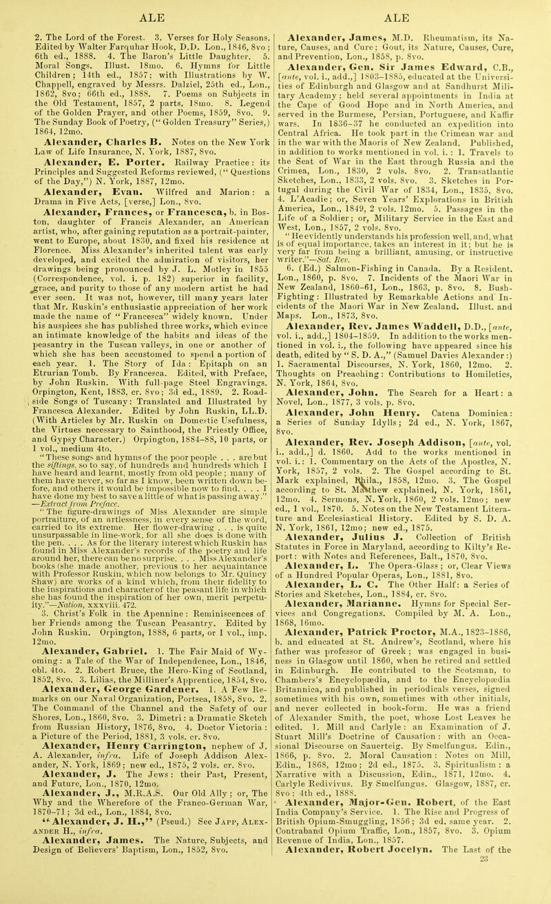 2. The Lord of the Forest. 3. Verses for Holy Seasons. Edited by Walter Parquhar Hook, D.D. Lon., 1846, 8vo ; 6th ed., 1888. 4. The Baron's Little Daughter. 5. Moral Songs. IHust. 18mo. 6. Hymns for Little Children; 14th ed., 1857; with Illustrations by W. Chappell, engraved by Messrs. Dalziel, 25th ed., Lon., 1862, 8vo; 66th ed., 1888. 7. Poems on Subjects in the Old Testament, 1857, 2 parts, ISmo. 8. Legend of the Golden Prayer, and other Poems, 1859, 8vo. 9. The Sunday Book of Poetry, ( Golden Treasury Series,) 1864, 12nio. Alexander, Charles B. Notes on the New York Law of Life Insurance, N. York, 1887, 8vo. Alexander, E. Porter. Railway Practice: its Principles and Suggested Reforms reviewed, ( Questions of the Day,) N. York, 1887, 12mo. Alexander, Evan. Wilfred and Marion: a Drama in Five Acts, [verse,] Lon., Svo. Alexander, Frances, or rrancesca,b. in Bos- ton, daughter of Francis Alexander, an American artist, who, after gaining reputation as a portrait-painter, went to Europe, about 18.30, and fixed his residence at Florence. Miss Alexander's inherited talent was early developed, and excited the admiration of visitors, her ■drawings being pronouileed by J. L. Motley in 1855 (Correspondence, vol. i. p. 182) superior in facility, ^race, and purity to those of any modern artist he had ever seen. It was not, however, till many years later that Mr. Ruskin's enthusiastic appreciation of her work made the name of  Franeesca widely known. Under his auspices she has published three works, which evince an intimate knowledge of the habits and ideas of the peasantry in the Tuscan valleys, in one or another of which she has been accustomed to spend a portion of each year. 1. The Story of Ida: Epitaph on an Etrurian Tomb. By Franeesca. Edited, with Preface, by John Ruskin. With full-page Steel Engravings. Orpington, Kent, 1883, or. 8vo; 3d ed., 1889. 2. Road- ; side Songs of Tuscany: Translated and Illustrated by Franeesca Alexander. Edited by John Ruskin, LL.D. (With Articles by Mr. Ruskin on Domestic Usefulness, the Virtues necessarj- to Sainthood, the Priestly Office, and Gypsy Character.) Orpington, 1884—88, 10 parts, or 1 vol., medium 4to. These songs and hymns of the poor people . . . are but the si/tings, so to say, of hundreds and hundreds which I have heard and learnt, mostly from old people ; many of them have never, so far as 1 know, been written down be- fore, and others it would be impossible now to find. ... 1 have done my best to save a little of what is passing away. —Extracijivm Preface.  The figure-drawings of Miss Alexander are simple portraiture, of an artlessiiess, in every sense of the word, carried to its extreme. Her flower-drawing ... is quite unsurpassable in line-work, for all she does is done with the pen. ... As for the literary interest which Ruskin has found in Miss Alexander's records of the poetry and life around her, there can be no surprise. . . . Miss Alexander's books (she made another, previous to her acquaintance with Professor Ruskin, which now belongs to Mr. Quincy Shaw) are works of a kind which, from their fidelity to the inspirations and characterof the peasant life in which she has found the inspiration of her own, merit perpetu- ity.—Nation, xxxviii. 472. 3. Christ's Folk in the Apennine : Reminiscences of her Friends among the Tuscan Peasantrj'. Edited by John Ruskin. Orpington, 1888, 6 parts, or 1 vol., imp. 12mo. Alexander, Gabriel. 1. The Fair Maid of Wy- oming: a Tale of the War of Independence, Lon., 1846, obi. 4to. 2. Robert Bruce, the Hero-King of Scotland, 1852, Svo. 3. Lilias, the Milliner's Apprentice, 1854, 8vo. Alexander, George Gardener. 1. A Few Re- marks on our Naval Organization, Portsea, 1858, 8vo. 2. The Command of the Channel and the Safety of our Shores, Lon., 1860, 8vo. 3. Dimetri: a Dramatic Sketch from Russian History, 1876, Svo. 4. Doctor Victoria : a Picture of the Period, 1881, 3 vols. or. Svo. Alexander, Henry Carrington, nephew of J. A. Alexander, infra. Life of Joseph Addison Alex- ander, N. York, 1869; new ed., 1875, 2 vols. or. Svo. Alexander, J. The Jews: their Past, Present, and Future, Lon., 1870, 12mo. Alexander, J., M.R.A.S. Our Old Ally ; or. The AVhy and the Wherefore of the Franco-German War, 1870-71 ; .3d ed., Lon., 1SS4, Svo. Alexander, J. H., (Pseud.) See Japp, Alex- ander H., infra. Alexander, James. The Nature, Subjects, and Design of Believers' Baptism, Lon., 1852, Svo. Alexander, James, M.D. Rheumatism, its Na- ture, Causes, and Cure; Gout, its Nature, Causes, Cure, and Prevention, Lon., 1S58, p. Svo. Alexander, Gen. Sir James Edward, C.B., [ante, vol. i., add.,] 1803-1885, educated at the Universi- ties of Edinburgh and Glasgow and at Sandhurst Mili- tary Academy ; held several appointments in India at tlie Cape of Good Hope and in North America, and served in the Burmese, Persian, Portuguese, and Kaffir wars. In 1836-37 he conducted an expedition into Central Africa. He took part in the Crimean war and in the war with the Maoris of New Zealand. Published, in addition to works mentioned in vol. i. : 1. Travels to the Seat of War in the East through Russia and the Crimea, Lon., 1S30, 2 vols. Svo. 2. Transatlantic Sketches, Lon., 1833, 2 vols. Svo. 3. Sketches in Por- tugal during the Civil AVar of 1834, Lon., 1835, Svo. 4. L'Acadie; or. Seven Years' Explorations in British America, Lon., 1849, 2 vols. ]2mo. 5. Passages in the Life of a Soldier; or, Military Service in the East and West, Lon., 1857, 2 vols. Svo.  Heevidently understands his profession well, and, what is of equal importance, takes an interest in it; but he is very far from being a brilliant, amusing, or instructive writer.—Sa(. Rev. 6. (Ed.) Salmon-Fishing in Canada. By a Resident. Lon., 1860, p. Svo. 7. Incidents of the Maori War in New Zealand, 1860-61, Lon., 1863, p. Svo. 8. Bush- Fighting : Illustrated by Remarkable Actions and In- cidents of the Maori War in New Zealand. Illust. and Maps. Lon., 1873, Svo. Alexander, Rev. James VVaddeli, D.D., [ante, vol. i., add.,] 1804-1859. In addition to the works men- tioned in vol. !., the following have appeared since his death, edited by  S. D. A., (Samuel Davies Alexander:) 1. Sacramental Discourses, N. York, 1860, 12mo. 2. Thoughts on Preaching: Contributions to Homiletics, N. York, 1864, Svo. Alexander, John. The Search for a Heart: a Novel, Lon., 1877, 3 vols. p. Svo. Alexander, John Henry. Catena Dominica: a Series of Sunday Idylls; 2d ed., N. York, 1867, Svo. Alexander, Rev. Joseph Addison, {ante, vol. i.. add.,] d. 1860. Add to the works mentioned in vol. i.: 1. Commentary on the Acts of the Apostles, N. York, 1857, 2 vols. 2. The Gospel according to St. Mark explained, Rhila., 1858, 12mo. 3. The Gospel according to St. MiKthew explained, N. York, 1861, 12mo. 4. Sermons, N.York, 1860, 2 vols. 12mo; new ed., 1 vol., 1870. 5. Notes on the New Testament Litera- ture and Ecclesiastical History. Edited by S. D. A. N. York, 1861, 12mo; new ed., 1875. Alexander, Julius J. Collection of British Statutes in Force in Maryland, according to Kilty's Re- port: with Notes and References, Bait., 1870, Svo. Alexander, L. The Opera-Glass ; or. Clear A''iews of a Hundred Popular Operas, Lon., 1881, Svo. Alexander, L. C. The Other Half: a Series of Stories and Sketches, Lon., 1884, cr. Svo. Alexander, Marianne. Hymns for Special Ser- vices and Congregations. Compiled by M. A. Lon., 1868, 16mo. Alexander, Patrick Proctor, M.A., 1S23-18S6, b. and educated at St. Andrew's, Scotland, where his father was professor of Greek ; was engaged in busi- ness in Glasgow until 1860, when he retired and settled in Edinburgh. He contributed to the Scotsman, to Chambers's Bnoyclopsedia, and to the Encyclopaedia Britannica, and published in periodicals verses, signed sometimes with his own, sometimes with other initials, and never collected in book-form. He was a friend of Alexander Smith, the poet, whose Lost Leaves he edited. 1. Mill and Carlyle: an Examination of J. Stuart Mill's Doctrine of Causation : with an Occa- sional Discourse on Sauerteig. B.y Smelfungus. Edin., 1866, p. Svo. 2. Moral Causation: Notes ou Mill, Edin., 1868, 12mo; 2d ed., 1S75. 3. Spiritualism: a Narrative with a Discussion, Edin., 1S71, ]2mo. 4. Carlyle Redivivus. By Smelfungus. Glasgow, 1887, cr. Svo : 4th ed., 18SS. • Alexander, Major-Gen. Robert, of the East India Company's Service. 1. The Rise and Progress of British Opium-Smuggling, 1856 ; 3d ed. same year. 2. Contraband Opium Traffic, Lon., 1S57, Svo. 3. Opium Revenue of India, Lon., 1857. Alexander, Robert Jocelyn. The Last of the