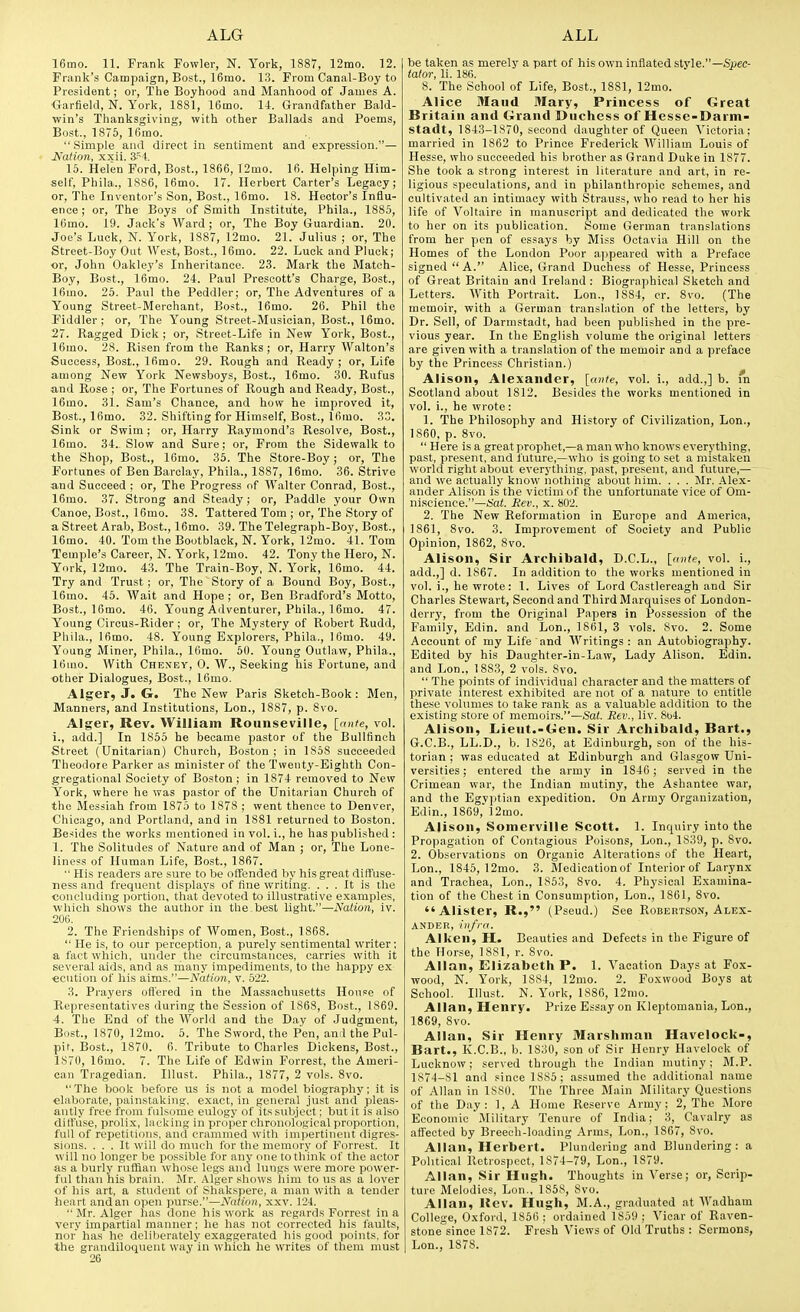 16mo. 11. Frank Fowler, N. York, 1887, 12mo. 12. Frank's Campaign, Bost., 16mo. 13. From Canal-Boy to President; or, The Boyhood and Manhood of James A. ■Garfield, N. York, 1881, 16mo. 14. Grandfather Bald- win's Thanksgiving, with other Ballads and Poems, Bost., 1876, 16mo. Simple and direct in sentiment and expression.— JSTalion, xxii. S-'^i. 15. Helen Ford, Bost., 1866, 12mo. 16. Helping Him- self, Phila., 1S86, 16mo. 17. Herbert Carter's Legacy; or, The Inventor's Son, Bost., 16mo. 18. Hector's Influ- ence; or. The Boys of Smith Institute, Phila., 1885, 16mo. 19. Jack's Ward ; or, The Boy Guardian. 20. Joe's Luck, N. York, 1887, 12mo. 21. Julius ; or, The Street-Boy Out West, Bost., 16mo. 22. Luck and Pluck; or, Jolm Oakley's Inheritance. 23. Mark the Match- Boy, Bost., 16mo. 24. Paul Prescott's Charge, Bost., 16mo. 25. Paul the Peddler; or, The Adventures of a Young Street-Merchant, Bost., 16mo. 26. Phil the Fiddler ; or. The Young Street-Musician, Bost., 16mo. 27. Ragged Dick; or, Street-Life in New York, Bost., 16mo. 28. Risen from the Ranks ; or, Harry Walton's Success, Bost., 16mo. 29. Rough and Ready ; or, Life among New York Newsboys, Bost., 16mo. 30. Rufus and Rose ; or. The Fortunes of Rough and Ready, Bost., 16mo. 31. Sam's Chance, and how he improved it, Bost, 16mo. 32. Shifting for Himself, Bost., 16mo. 33. Sink or Swim; or, Harry Raymond's Resolve, Bost., 16mo. 34. Slow and Sure; or, From the Sidewalk to the Shop, Bost., 16mo. 35. The Store-Boy; or, The Fortunes of Ben Barclay, Phila., 1887, 16mo. 36. Strive and Succeed ; or. The Progress of Walter Conrad, Bost., 16mo. 37. Strong and Steady; or. Paddle your Own Canoe, Bost., 16mo. 38. Tattered Tom ; or. The Story of a Street Arab, Bost., 16mo. 39. The Telegraph-Boy, Bost., 16mo. 40. Tom the Bootblack, N. York, 12mo. 41. Tom Temple's Career, N. York, 12mo. 42. Tony the Hero, N. York, 12mo. 43. The Train-Boy. N. York, 16mo. 44. Try and Trust ; or. The Story of a Bound Boy, Bost., 16mo. 45. Wait and Hope; or, Ben Bradford's Motto, Bost., 16mo. 46. Young Adventurer, Phila., 16mo. 47. Young Circus-Rider ; or, The Mystery of Robert Rudd, Phila., 16mo. 48. Young Explorers, Phila., 16mo. 49. Young Miner, Phila., 16mo. 50. Young Outlaw, Phila., 16uio. With Cheney, 0. W., Seeking his Fortune, and other Dialogues, Bost., 16mo. Alger, J. G. The New Paris Sketoh-Book: Men, Manners, and Institutions, Lon., 1887, p. 8vo. Alger, Rev. William Rounseville, [ante, vol. i., add.] In 1855 he became pastor of the Bullfinch Street (Unitarian) Church, Boston; in 1858 succeeded Theodore Parker as minister of the Twenty-Eighth Con- gregational Society of Boston; in 1874 removed to New York, where he was pastor of the Unitarian Church of the Messiah from 1875 to 1878 ; went thence to Denver, Chicago, and Portland, and in 1881 returned to Boston. Besides the works mentioned in vol. i., he has published : 1. The Solitudes of Nature and of Man ; or. The Lone- liness of Human Life, Bost., 1867. ■• His readers are sure to be olTended by his great diffuse- ness and frequent displays of tine writing. ... It is the concluding portion, that devoted to illustrative examples, which shows the author in the. best light.—Nation, iv. 206. 2. The Friendships of Women, Bost., 1868.  He is, to our perception, a purely sentimental writer; a fact which, under the circumstances, carries with it several aids, and as niany impediments, to the happy ex €C\ition of his aims.—Nation, v. 522. 3. Prayers oflered in the Massachusetts House of Representatives during the Session of 1868, Bost., 1869. 4. The End of the World and the Day of Judgment, Bost., 1870, 12mo. 5. The Sword, the Pen, and the Pul- pit, Bost., 1870. 6. Tribute to Charles Dickens, Bost., 1S70, 16mo. 7. The Life of Edwin Forrest, the Ameri- can Tragedian. Illust. Phila., 1877, 2 vols. 8vo. The book before us is not a model biography; it is elaborate, painstaking, exact, in general just and pleas- antly free from fulsome eulogy of its subject; but it is also diffuse, prolix, lacking in projier chronological proportion, full of repetitions, and crammed with impertinent digres- sions. ... It will do much for the memory of Forrest. It will no longer be possible for any one to think of the actor as a burly ruffian whose legs and lungs were more power- ful than his brain. Mr. Alger shows him to us as a lover of his art, a student of Shakspere, a man with a tender heart andan open purse.—Nation, xxv. 124.  Mr. Alger has done his work as regards Forrest in a very impartial manner; he has not corrected his faults, nor' has he deliberately exaggerated his good points, for the grandiloquent way'in which he writes of them must 26 be taken as merely a part of his own inflated style.—Spec- tator, li. 186. 8. The School of Life, Bost., 1881, 12mo. Alice Maud Mary, Princess of Great Britain and Grand Duchess of Hesse-Darm- stadt, 1843-1870, second daughter of Queen Victoria; married in 1862 to Prince Frederick AVilliam Louis of Hesse, who succeeded his brother as Grand Duke in 1877. She took a strong interest in literature and art, in re- ligious speculations, and in philanthropic schemes, and cultivated an intimacy with Strauss, who read to her his life of Voltaire in manuscript and dedicated the work to her on its publication. Some German translations from her pen of essays by Miss Octavia Hill on the Homes of the London Poor appeared with a Preface signed  A. Alice, Grand Duchess of Hesse, Princess of Great Britain and Ireland : Biographical Sketch and Letters. With Portrait. Lon., 1884, er. 8vo. (The memoir, with a German translation of the letters, by Dr. Sell, of Darmstadt, had been published in the pre- vious year. In the English volume the original letters are given with a translation of the memoir and a preface by the Princess Christian.) Alison, Alexander, [oii^e, vol. i., add.,] b. 'n Scotland about 1812. Besides the works mentioned in vol. i., he wrote: 1. The Philosophy and History of Civilization, Lon., 1860, p. 8vo.  Here is a great prophet,—a man who knows everything, past, present, and future,—who is going to set a mistaken world right about everything, pa.st, present, and future,— and we actually know nothing about him. . . . Mr, .Alex- ander Alison is the victim of the unfortunate vice of Om- niscience.—i>a<. Set'., X. 802. 2. The New Reformation in Europe and America, 1861, 8vo. 3. Improvement of Society and Public Opinion, 1862, 8vo. Alison, Sir Archibald, D.C.L., [ante, vol. i., add.,] d. 1S67. In addition to the works mentioned in vol. i., he wrote: 1. Lives of Lord Castlereagh and Sir Charles Stewart, Second and Third Marquises of London- derry, from the Original Papers in Possession of the Family, Edin. and Lon., 1861, 3 vols. 8vo. 2. Some Account of my Life and Writings : an Autobiography. Edited by his Daughter-in-Law, Lady Alison. Edin. and Lon., 188.3, 2 vols. 8vo.  The points of individual character and the matters of private interest exhibited are not of a nature to entitle these volumes to take rank as a valuable addition to the existing store of memoir.s.—Sat. Rev., liv. 8u4. Alison, Lieut.-Gen. Sir Archibald, Bart., G.C.B., LL.D., b. 1S26, at Edinburgh, son of the his- torian ; was educated at Edinburgh and Glasgow Uni- versities ; entered the army in 1846; served in the Crimean war, the Indian mutiny, the Ashantee war, and the Egyptian expedition. On Army Organization, Edin., 1869, 12mo. Alison, Somerville Scott. 1. Inquiry into the Propagation of Contagious Poisons, Lon., 1839, p. 8vo. 2. Observations on Organic Alterations of the Heart, Lon., 1845, 12mo. 3. Medication of Interior of Larynx and Trachea, Lon., 1853, 8vo. 4. Physical Examina- tion of the Chest in Consumption, Lon., 1861, 8vo. Alister, R., (Pseud.) See Robertson, Alex- ander, infra. Aiken, H. Beauties and Defects in the Figure of the Horse, 1881, r. 8vo. Allan, Elizabeth P. 1. Vacation Days at Fox- wood, N. York, 1884, 12mo. 2. Foxwood Boys at School. Illust. N. York, 1886, 12mo. Allan, Henry. Prize Essay on Kleptomania, Lon., 1869, 8vo. Allan, Sir Henry Marshman Havelock-, Bart., K.C.B., b. 1830, son of Sir Henry Havelock of Lucknow; served through the Indian mutiny; M.P. 1874-81 and since 1885; assumed the additional name of Allan in 1880. The Three Main Military Questions of the Day: 1, A Home Reserve Army; 2, The More Economic Military Tenure of India; 3, Cavalry as affected by Breeeli-loading Arms, Lon., 1867, 8vo. Allan, Herbert. Plundering and Blundering: a Political Retrospect, 1874-79, Lon., 1879. Allan, Sir Hugh. Thoughts in Verse; or, Scrip- ture Melodies, Lon., 1858, 8vo. Allan, Rev. Hugh, M.A., graduated at Wadham College, Oxford, 1856: ordained 1859; Vicar of Raven- stone since 1872, Fresh Views of Old Truths : Sermons, Lon., 1878.