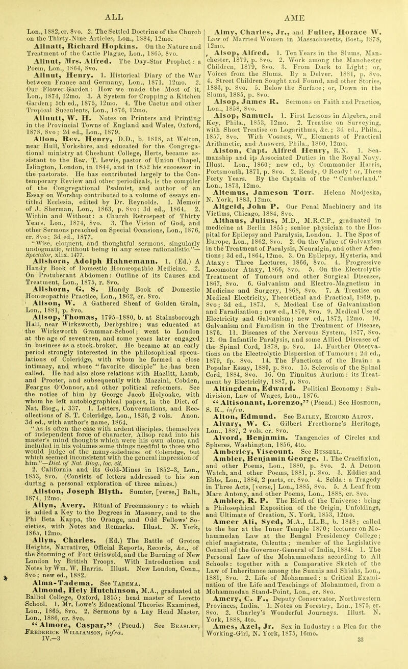 Lou., 1882, or. 8vo. 2. The Settled Doctrine of the Church on the Thirty-Nine Articles, Lon., 1884, 12mo. Allnatt, Richard Hopkins. On the Nature and Treatment of the Cattle Plague, Lon., 1865, 8vo. Allnut, Mrs. Alfred. The Day-Star Prophet: a Poeui, Lon., l.'Sl)4, Svo. Allnut, Henry. 1. Historical Diary of the War between France and Germany, Lon., 1871, 12mo. 2. Our Flower-Garden: How we made the Most of it, Lon., 1874, 12mo. 3. A System for Cropping a Kitchen Garden; 5th ed., 1875, 12uio. 4. The Cactus and other Tropical Succulents, Lon., 1876, 12mo. AUnutt, W. H. Notes on Printers and Printing in the Provincial Towns of England and Wales, Oxford, 1878, Svo; 2d ed., Lon., 1879. Allon, Rev. Henry, D.D., b. 1818, at Walton, near Hull, Yorkshire, and educated for the Congrega- tional ministry at Cheshunt College, Herts, became as- sistant to the Rev. T. Lewis, pastor of Union Chapel, Islington, London, in 1844, and in 1852 his successor in the pastorate. He has contributed largely to the Con- temporary Review and other periodicals, is the compiler of the Congregational Psalmist, and author of an Essay on Worship contributed to a volume of essays en- titled Ecclesia, edited by Dr. Reynolds. 1. Memoir of J. Sherman, Lon., 1863, p. Svo; 3d ed., 1864. 2. Within and Without: a Church Retrospect of Thirty Years, Lon., 1S74, Svo. 3. The Vision of God, and other Sermons preached on Special Occasions, Lon., 1876, or. Svo; 3d ed., 1877. Wise, eloquent, and thoughtful sermons, singularly undogmatic, without being in any sense rationalistic.— Spectator, xlix. 1477. Allshorn, Adolph Hahnemann. 1. (Ed.) A Handy Book of Domestic Homoeopathic Medicine. 2. On Protuberant Abdomen: Outline of its Causes and Treatment, Lon., 1875, r. Svo. Allshorn, G. S. Handy Book of Domestic Homoeopathic Practice, Lon., 1862, cr. Svo. ' Alison, W. A Gathered Sheaf of Golden Grain, Lon., 1881, p. Svo. Allsop, Thomas, 1795-1880, b. at Stainsborough Hall, near Wirksworth, Derbyshire; was educated at ' the Wirksworth Grammar-School; went to London at the age of seventeen, and some years later engaged in business as a stock-broker. He became at an early period strongly interested in the philosophical specu- lations of Coleridge, with whom he formed a close intimacy, and whose  favorite disciple he has been called. He had also close relations with Hazlitt, Lamb, and Procter, and subsequently with Mazzini, Cobden, Feargus O'Connor, and other political reformers. See ■the notice of him by George Jacob Holyoake, with whom he left autobiographical papers, in the Diet, of Nat. Biog., i. 337. 1. Letters, Conversations, and Rec- ollections of S. T. Coleridge, Lon., 1S36, 2 vols. Anon. 3d ed., with author's name, 1864.  As is often the case with ardent disciples, themselves of independent force of character, Allsop read into his master's mind thoughts which were his own alone, and included in his volumes some things needful to those who would judge of the many-sidedness of Coleridge, but which seemed inconsistent with the general impression of him.—Did. of Nal. Biog., loe. cit. 2. California and its Gold-Mines in 1852-3, Lon., 1853, Svo. (Consists of letters addressed to his son during a personal exploration of three mines.) Allston, Joseph Blyth. Sumter, [verse,] Bait., 1874, 12mo. Allyn, Avery. Ritual of Freemasonry : to which is added a Key to the Degrees in Masonry, and to the Phi Beta Kappa, the Orange, and Odd Fellows' So- cieties, with Notes and Remarks. Illust. N. York, 1865, 12mo. Allyn, Charles. (Ed.) The Battle of Groton Heights, Narratives, Official Reports, Records, &o., of the Storming of Fort Griswold, and the Burning of New London by British Troops. With Introduction and Notes by Wm. \V. Harris. Illust. New London, Conn., Svo; new ed., 1882. Alma-Tadema. See Tapema. Almond, Hely Hutchinson, M.A., graduated at Balliol College, Oxford, 1855; head master of Loretto School. 1. Mr. Lowe's Educational Theories Examined, Lon., 1865, Svo. 2. Sermons by a Lay Head Master, Lon., 1886, or. Svo. *'Almore, Caspar, (Pseud.) See Beasley, Prederick Williamson, infra. IV.-3 Almy, Charles, Jr., and Fuller, Horace >V. Law of Married Women in Massachusetts, Bost., 1878, 12mo. , Alsop, Alfred. 1. TenY'earsin the Slums, Man- chester, 1879, p. Svo. 2. AVork among the Manchester Children, 1879, Svo. 3. From Dark to Light; or, Voices from the Slums. By a Delver. ISSl, p. Svo. 4. Street Children Sought and Found, and other Stories, 1883, p. Svo. 5. Below the Surface; or, Down in the Slums, 1885, p. Svo. Alsop, James R. Sermons on Faith and Practice, Lon., 1858, Svo. Alsop, Samuel. 1. First Lessons in Algebra, and Key, Phila., 1853, 12mo. 2. Treatise on Surveying, with Short Treatise on Logarithms, &,o.; 3d ed., Phila., 1857, Svo. With Vogues, W., Elements of Practical Arithmetic, and Answers, Phila., 1860, 12mo. Alston, Capt. Alfred Henry, R.N. 1. Sea- manship and its Associated Duties in the Royal Navj'. Illust. Lon., 1860 ; new ed., by Commander Harris, Portsmouth, 1871, p. Svo. 2. Ready, 0 Ready ! or. These Forty Years. By the Captain of the  Cumberland. Lon., 1873, 12mo. Altemus, Jameson Torr, Helena Modjeska, N. York, 1883, ]2mo. Altgeld, John P. Our Penal Machinery and its Victims, Chicago, 18S4, Svo. Althaus, Julius, M.D., M.R.C.P., graduated in medicine at Berlin 1855 ; senior physician to the Hos- pital for Epilepsy and Paralysis, London. 1. The Spas of Europe, Lon., 1862, Svo. 2. On the Value of Galvanism in the Treatment of Paralysis, Neuralgia, and other Affec- tions ; 3d ed., 1864,12mo. 3. On Epilepsy, Hysteria, and Ataxy: Three Lectures, 1866, Svo. 4. Progressive Locomotor Ataxy, 1866, Svo. 5. On the Electrolytic Treatment of Tumours and other Surgical Diseases, 1867, Svo. 6. Galvanism and Electro-JIagnetism in Medicine and Surgery, 1S68, Svo. 7. A Treatise on Medical Electricity, Theoretical and Practical, 1869, p. Svo; 3d ed., 1S73. 8. Medical Use of Galvanization and Faradization ; new ed., 1S70, Svo. 9. Medical Use of Electricity and Galvanism; new ed., 1872, 12mo. 10. Galvanism and Faradism in the Treatment of Disease, 1876. 11. Diseases of the Nervous System, 1877, Svo. 12. On Infantile Paralysis, and some Allied Diseases of the Spinal Cord, 1878, p. Svo. 13. Further Observa- tions on the Electrolytic Dispersion of Tumours ; 2d ed., 1879, fp. Svo. 14. The Functions of the Brain: a Popular Essay, 18S0, p. Svo. 15. Sclerosis of the Spinal Cord, 1884, Svo. 16. On Tinnitus Aurium : its Treat- ment by Electricity, 1887, p. Svo. Altingdean, Edward. Political Economy : Sub- division, Law of Wages, Lon., 1876.  Altisonant, Lorenzo, (Pseud.) See Hoshour, 5. K., infra. Alton, Edmund. See Bailey, Edmund Alton. Alvary, W. C. Gilbert Freethorne's Heritage, Lon., 1887, 2 vols. cr. Svo. Alvord, Benjamin. Tangencies of Circles and Spheres, Washington, 1856, 4to. Amberley, Viscotint. See Russell. Ambler, Benjamin George. 1. The Crucifixion, and other Poems, Lon., 1880, p. Svo. 2. A Demon Watch, and other Poems, 1881, p. Svo. 3. Eddies and Ebbs, Lon., 18S4, 2 parts, cr. Svo. 4. Selda: a Tragedy in Three Acts, [verse,] Lon., 1885, Svo. 5. A Leaf from Marc Antony, and other Poems, Lon., 1888, cr. Svo. Ambler, R. P. The Birth of the Universe: being a Philosophical Exposition of the Origin, Unfoldings, and Ultimate of Creation, N. York, 1S53, 12mo. Ameer Ali, Syed, M.A., LL.B., b. 1848; called to the bar at the Inner Temple 1870; lecturer on Mo- hammedan Law at the Bengal Presidency College; chief magistrate, Calcutta ; member of the Legislative Council of the Governor-General of India, 1884. 1. The Personal Law of the Mohammedans according to All Schools: together with a Comparative Sketcli of the Law of Inheritance among the Sunnis and Shiahs, Lon., 1881, Svo. 2. Life of Mohammed: a Critical Exami- nation of the Life and Teachings of Mohammed, from a Mohammedan Stand-Point, Lon., cr, Svo. Amery, C. F., Deputy Conservator, Northwestern Provinces, India. 1. Notes on Forestry, Lon., 1875, cr. Svo. 2. Charley's Wonderful Journeys. Illust. N. York, 1888, 4to. Ames, Azel, Jr. Sex in Industry: a Plea for the Working-Girl, N. York, 1875, 16mo.