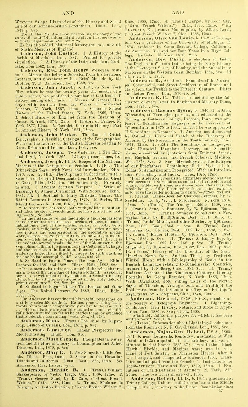 Wroxeter, Salop : Illustrative of the History and Social Life of our Romano-British Forefathers. Illust. Lon., 1867, p. 8vo. For all that Mr. Anderson has told us, the story of the excavations at TJriconium might be given in some twenty or thirty pages.—Sai. Rev., xxiv. 26. He has also added historical letter-press to a new ed. of Nash's Memoirs of England. Anderson, John Eustace. 1. A History of the Parish of Mortlake, Lon., 1887. Printed for private circulation. 2. A History of the Independents at Mort- lake, from 1662, Lon., 1888. Anderson, Rev. John Henry, Wesleyan min- ister. Memorials: being a Selection from his Sermons, Lectures, and Speeches : with a Brief Memoir by his Brother, T. D. Anderson, Lon., 1882, 8vo. Anderson, John Jacob, b. 1821, in New York City, where he was for twenty years the master of a public school, has published a number of text-books of history, among which are: 1. Manual of General His- tory : with Extracts from the Works of Celebrated Authors, N. York, 1867, ]2mo. 2. Common School History of the United States, N. York, 1868, 16mo. 3. School History of England from the Invasion of CiKsar, N. York, 1874, 12mo. 4. History of France, N. York, 1877, 12mo. 5. Complete Course in History: Part I., Ancient History, N. York, 1881, 12mo. Anderson, John Parker. The Book of British Topography : a Classified Catalogue of the Topographical Works in the Library of the British Museum relating to Great Britain and Ireland, Lon,, 1881, 8vo. Anderson, Joseph. Two Victories : a New Eng- land Idyll, N. York, 1867. 12 large-paper copies, 4to. Anderson, Joseph, LL.D., Keeper of the National Museum of the Antiquities of Scotland. 1. (Ed.) The Orkneyinga Saga: with Notes and Introduction, Edin., 187.3, 8vo. 2. (Ed.) The Oliphants in Scotland : with a Selection of Original Documents from the Charter Chest at Gask, Edin., 1879, 4to. 100 copies only. Privately yirinted. 3. Ancient Scottish Weapons. A Series of Drawings by James Drummond. With Notes, &a. Edin., 1881, fol. 4. Scotland in Early Christian Times: The Rhind Lectures in ArchiEology, 1879. 2d Series, The Rhind Lectures for 1880, Edin., 1881-82, 8vo. He treads the darkened path with judicious caution, and takes no step onwards until he has secured his foot- ing.—^ift., No. 2808.  In the first series we had descriptions and comparisons of the structural remains, as churches, chapels, monastic habitations; and of the existing relics, as books, bells, crosiers, and reliquaries. In the second series we have descriptions and comparisons of the decorative metal- work, as brooches, &c.; ofdecorative stone-work, as monu- ments, which latter is so extensive a subject that it is divided into several heads—the Art of the Monuments, the Symbolism of them, the inscriptions in Celtic and Oghams, aiid the inscriptions in Runic and Roman letters. . . . Mr. Anderson is peculiarly fitted to undertake such a task as the one he has accomplished.—Acad., xxi. 75. 5. Scotland in Pagan Times: The Iron Age. Rhind Lectures for 1881 and 1882. Illust. Edin., 1883, 8vo. '• It is a most exhaustive account of all the relics that re- main to us of the Iron Age of Pagan Scotland. .\s .such it ought to be welcomed not by students of Scottish history alone, but by all who are interested in the wide field of primitive culture.—Sat. Rev., Ivi. 443. 6. Seotlaml in Pagan Times: The Bronze and Stone Ages. The Rhind Lectures for 1882. Illust. Edin., 1886, Svo.  Dr. Anderson has conducted his careful researches on a strictly scientific method. He has gone working back- wards from what is comparatively certain to the doubtful. . . . His conclusions are candidly argued out, and scientifi- cally demonstrated, so fiir as he carries them, by evidence that is tolerably convincing.—Sal. Rev., xlii. 339. Anderson, Kate. (Trans.) The Child, by Dupan- loup. Bishop of Orleans, Lon., 1875, p. Svo. Anderson, Lawrence. Linear Perspective and Model Drawing. Illust. Lon., 8vo. Anderson, Mark French. Phosphates in Nutri- tion, and the Mineral Theory of Consumption and Allied Diseases, Lon., 1878, p. Svo. Anderson, Mary E. 1. New Songs for Little Peo- ple. Illust. Bost., 16mo. 2. Scenes in the Hawaiian Islands and California. Illust. Bost., 1865, 16mo. See Anderson, Rkv. Rufus, infra. Anderson, Melville B. 1. (Trans.) William Shakespeare, by Victor Hugo, Chic, 1886, 12mo. 2. (Trans.) George Sand, by E. Caro, ( Great French Writers,) Chic, 1888, 12mo. 3. (Trans.) Madame de Chic, 1888, 12rao. 4. (Trans.) Turgot, by Leon .Say, (Great French Writers,) Chic, 1838, 12mo. With Pl.iypair, E., (trans.) Montesquieu, by Albert Lore), ( Great French Writers,) Chic, 1888, 12mo. Anderson, Olive San Louie, b. 1842, at Lexing- ton, 0. ; a graduate of the University of Michigan of 1875 ; professor in Santa Barbara College, California. An American Girl and her Four Years in a Boys' Col- lege By Sola. N. York, 1878, 12mo. Anderson, Rev. Philip, a chaplain in India. The English in Western India : being the Early History of the Factory at Surat, of Bombay, and the .Subordinate Factories on the Western Coast, Bombay, 1854, Svo ; 2d ed., rev., Lon., 1856. Anderson, R., Architect. Examples of the Munici- pal, Commercial, and .Street Architecture of France and Italy, from the Twelfth to the Fifteenth Century. Plates and Letter-Press. Lon., 1870-75, fol. Anderson, R. C. Tables for facilitating the Cal- culation of every Detail in Earthen and Masonry Dams, Lon., 1876, r. Svo. Anderson, Rasmus Bjorn, b. 1846, at Albion, Wisconsin, of Norwegian parents, and educated at the Norwegian Lutheran College, Decorah, Iowa; was pro- fessor of Scandinavian languages in the University of Wisconsin from 1875 to 1S84. In 1885 he was appointed U.S. minister to Denmark. 1. America not discovered by Columbus: Historical Sketch of the Discovery of America by the Norsemen in the Tenth Century, Chic, 1874, 12mo. 2. (Ed.) The Scandinavian Languages: their Historical, Linguistic, Literary, and Scientific Value, elucidated by Quotations from Eminent Ameri- can, English, German, and French Scholars, Madison, Wis., 1873, Svo. 3. Norse Mythology ; or. The Religion of our Forefathers. Containing all the Myths of the Eddas, Systematized and Interpreted. With an Introduc- tion, Vocabulary, and Index. Chic, 1875, 12mo.  Prof Anderson gives us an admirably methodical and lucid account of Norse ideas as embodied in the elder and younger Edda, with some assistance from later sagas, the whole being so fully illustrated with translated extracts as to leave the reader nothing to desire.—Nation, xxi. 391. 4. (Trans.) Hand-Book for Charcoal-Burners, by G. Svedelius. Ed. by W. J. L. Nicodemus. N. York, 1876, 12mo. 5. (Trans.) The Younger Eddas, 1880, Svo. 6. (Trans.) Arne, a Romance, by B. Bjdrnson, Bost., 1881, 16mo. 7. (Trans.) Synnove Solbakken : .a Nor- wegian Tale, by B. Bjornson, Bost., ISSl, Ifimo. 8. (Trans.) Bridal March, and other Stories, by Bjornson, Bost., 1882, Lon., 1SS3, p. Svo. 9. (Trans.) Capt. Mansana, &o.: Stories, Bost., 1882, Lon., 1883, p. Svo. 10. (Trans.) Fisher Maiden, by Bjornson, Best., 1884, Lon., 1883, p. Svo. 11. (Trans.) A Happy Boy, by Bjornson, Bost., 1882, Lon., 1881, p. Svo. 12. (Trans.) Magnhild, by Bjornson, Bost., 1882, Lon., 1883, p. Svo. 13. (Trans.) History of the Literature of the Scan- dinavian North from .Ancient Times, by Frederick Winkel Horn: with a Bibliography of Books in the English Language relating to Scandinavian Countries, prepared by T. Solberg, Chic, 1884, Svo. 14. (Trans.) Eminent Authors of the Nineteenth Century: Literary Portraits, by Georg Brandes, N. York, 1886, 12mo. AVith B.JARNAS0N, J<5n, Viking Tales of the North: Sagas of Thorstein, Viking's Son, and Fridthjof the Bold, trans, from the Icelandic; also Tegner's Fridthjof'g Saga, trans, by G. Stephens, Chic, 1876, 12mo. Anderson, Richard, F.C.S., F.G.S., member of the Society of Telegraph Engineers. 1. Lightning- Conductors: their History, Nature, and Mode of Appli- cation, Lon., 1880, r. Svo; 3d ed., 1885.  Admirably fulfils the purpose for which it has been written.—SaJ. Rev., 1. 182. 2. (Ti-ans.) Information about Lightning-Conductors : from the French of N. F. Gay-Lussac, Lon., 1881, Svo. Anderson, Major-Gen. Robert, tT.S.A., 1805- 1871, b. near Louisville, Kentucky; graduated at West Point in 1825; appointed to the artillery, and was in- structor in that branch 1835-37 ; served in the Black Hawk, Florida, and Mexican wars; was in com- mand of Fort Sumter, in Charleston Harbor, when it was besieged, and compelled to surrender, 1861. Trans- lated and .adapted from the French : 1. Instructions for Fiekl-Artillery, Horse and Foot, 1S39, 12mo. 2. Evo- lutions of Field-Batteries of Artillery. N. York, 1S60, 24mo. The two works in one vol., 1864. Anderson, Robert, LL.D., b. 1841 : graduated at Trinity College, Dublin ; called to the bar at the Middle