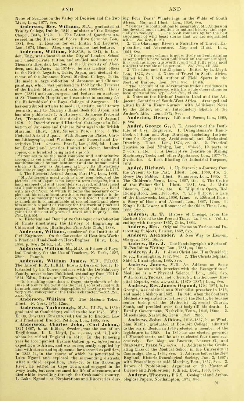 Notes of Sermons on the Valley of Decision and the Two Lives, Lon., 1877, 8vo. Anderson, Rev. William, M.A., graduated at Trinity College, Dublin, 1849 ; minister of the Octagon Chapel, Bath, 1872. 1. The Latest of Questions an- swered in the Earliest of Books: Five Sermons, Lon., 1881, 8vo. 2. Reasons for our Faith : Six Lectures, Lon., 1874, 16mo. Also, single sermons and lectures. Anderson, William, F.R.C.S., b. 1842, in Lon- don, Eng., was educated at the City of London School and under private tuition, and studied medicine at St. Thomas's Hospital, London, at the University of Aber- deen, and in Paris. In 1874-80 he was medical officer to the British Legation, Tokio, Japan, and niedioal di- rector of the Japanese Naval Medical College, Tokio. He made a large collection of Japanese and Chinese paintings, which was purchased in 1882 by the Trustees of the British Museum, and exhibited 1888-89. He is now (1889) assistant-surgeon and lecturer on anatomy at St. Thomas's Hospital, and examiner in anatomy for the Fellowship of the Royal College of Surgeons. He has contributed articles to medical, artistic, and literary journals, and to Murray's Hand-Book for Japan, and has also published: 1. A History of Japanese Pictorial Art, (Transactions of the Asiatic Society of Japan,) 1S79. 2. Descriptive and Historical Catalogue of a Col- lection of Japanese and Chinese Paintings in the British Museum. Illust. (Brit. Museum Pub.) 1S86. 3. The Pictorial Arts of Japan. With Numerous Plates, Chro- mo-Lithographs, and Woodcuts, and General and De- scriptive Text. 4 parts. Part I., Lon., 1886, fol. Issue for England and America limited to eleven hundred copies, one hundred being artist's proofs. Promises to be the most complete and authoritative account as yet produced of that strange and delightful manifostation of human sentiment and the human mind whicli is known as Japanese art. ... Its illustrations alone are enough to make it priceless.—Sat. Eev., Ixi. 167. 4. The Pictorial Arts of Japan, Part IV., Lon., 1886.  Mr. Anderson's great work is now complete, and the pictorial art of Japan is no longer a terra incognita, but a l^nd mapped out and accurately surveyed, and traversed at all points with broad and beaten highways. . . . Read with his Catalogue, of which it forms the necessary com- plement, his magnificent treatise, so compreliensive in de- sign and so masterly in execution, will teach the student as much as is communicable at second hand, and place him at such a point of vantage for the work of practical research as, before its appearance, could only have been gained at the cost of years of travel and inquiry.—Sat. Rev., Ixii. 551. 5. Historical and Descriptive Catalogue of a Collection of Prints illustrating the History of Engraving in China and Japan, [Burlington Fine Arts Club,] 1888. Anderson, William, member of the Institute of Civil Engineers. On the Conversion of Heat into Work : a Practical Hand-Book on Heat-Engines. Illust. Lon., 1886, p. 8vo; 2d ed., enl., 1887. Anderson, William G., M.D. A Primer of Phys- ical Training, for the Use of Teachers, N. York, 1887, 32mo. Pamph. Anderson, William James, M.D., F.R.C.S. The Life of F. M. H.R.H. Edward, Duke of Kent: Il- lustrated by his Correspondence with the De Salaberry Family, never before Published, extending from 1791 to 1814, Bdin., Ottawa, and Toronto, 1870, p. 8vo.  It is nothing more than a fragmentary sketch of the Duke of Kent's life, yet it has the merit, so rarely met with in much more elaborate l^iographies, of leaving us with a very vivid conception of the Duke's character.—i'af. Rev., XXX. 504. Anderson, William T. The Masonic Token. Illust. N. York, 1875, 12mo. Anderson, Yarborougli, M.A., LL.B., b. 1850; •graduated at Cambridge ; called to the bar 1875. With •Elms, Chakles Edwarb, (ed.) Guide to Election Lavr and Practice of Election Petition, Lon., 1885, Svo. Andersson, Charles John, (Carl Johan,) 1827-1867, b. at Elfden, Sweden, was the son of an Englishman, L. L. Lloyd, [j. v., ante, vol. ii.,] with whom he visited England in 1849. In the following year he accompanied Francis Galton [q. v., nifra] on an expedition to Africa, and was subsequently supplied by him with stores and equipments for a second expedition, in 1853-54, in the course of which he penetrated to Lake Ngami and explored the surrounding districts. After a third expedition, 1858-59, to the Okavango River, he settled in Cape Town, and engaged in the ivory trade, but soon resumed his life of adventure, and died while travelling through the Ovakuombi country. 1. Lake Ngami; or, Explorations and Discoveries dur- ing Four Years' Wanderings in the AVilds of South Africa. Map and Illust. Lon., 1856, Svo. Besides his contributions to geography, Mr. Andersson has devoted much attention to natural history, ahd espe- cially to zoology. . . . The book contains by far the best assortment of wild beast stories that we are acquainted with.—Sat. Rev., ii. 251. 2. The Okavango River : a Narrative of Travel. Ex- ploration, and Adventure. Mnp and Illust. Lon., 1861, Svo. If the present volume is not so lively and entertaining as some which have been published on the same subject, it is perliaps more trustworthy, and will fully repay most readers the trouble of its perusal.—Sat. Rev., xii. 333. 3. 'The Lion and the Elephant. Edited by L. Lloyd. Lon., 1873, Svo. 4. Notes of Travel in South Africa. Edited by L. Lloyd, author of Field Sports in the North of Europe. Lon., 1875, Svo. Posth. The account of an adventurous trader's residence in Damaraland, interspersed with his acute observations on local sport and zoology.—Sat. Rev., xl. 561. 6. Notes on the Birds of Damara Land and the Ad- jacent Countries of South-West Africa. Arranged and edited by John Henry Gurney : with Additional Notes by the Editor, and an Introductory Sketch of the Author's Life. Lon., 1872, Svo. Anderton, Henry. Life and Poems, Lon., 1868, p. Svo. Andre, George G., C. E., Associate of the Insti- tute of Civil Engineers. 1. Draughtsman's Hand- Boolv of Plan and Map Drawing, including Instruc- tions for Engineering, Arcliitectural, and Mechanical Drawing. Illust. Lon., 1874, cr. 4to. 2. Practical Treatise on Coal Mining, Lon., 1875-76, 12 parts or 2 vols. r. 4to. 3. A Descriptive Treatise on Mining Machinery, Tools, and other Appliances, Lon., 1877-78, 2 vols. 4to. 4. Rock Blasting for Industrial Purposes, 1878. Andre, Richard. 1. Up Stream : a Journey from the Present to the Past. Illust. Lon., 1883, 4to. 2. Every-Day Fables. Illust. 6 numbers, Lon., 1885. 3. The Children's Menu, Lon., 1887, 4to. 4. The Cruise of the Walnut-Shell. Illust. 1881, Svo. 5. Little Blossom, Lon., 1884, 4to. 6. Liliputian Opera, Red Riding Hood, Lon., 1885, 4to. 7. The Outpost: a Tale of the Backwoods, Lon., 18S6, 12mo. 8. Ebb and Flow : a Story of Home and Abroad, Lon., 1887, 12mo. 9. King's Bell-Tower : a Romance of the Olden Time, Lon., 1888, ]2mo. Andreas, A. T. History of Chicago, from the Earliest Period to the Present Time. In 3 vols. Vol. i., ending with the year 1857, Chic, 1884. Andrew, Mrs. Original Poems on Various and In- teresting Subjects, Paisley, 1852, Svo. Andrew, Alexander. A New Way to Heaven, Glasgow, 1880, Kimo. Andrew, Rev. J. The Pendulograph : a Series of Bi-Pendulum Writing, Lon., 1881, sq. 16mo. Andrew, J. J. 1. Jesus Christ and Him Crucified; 3d ed., Birmingham, 1882, Svo. 2. The Christadelphian Shield, Birmingham, 1885, Svo. Andrew, James, M.D. An Address on Some of the Causes which interfere with the Recognition of Medicine as a  Physical Science, Lon., 1865, Svo. With Sjiith, Thomas, and others, St. Bartholomew Hos- pital Reports, vols, xi.-xxiii., (1S75-1SS7,) Lon., Svo. Andrew, Rev. James Osgood, 1794-1871, b. in Georgia, was ordained as a Methodist preacher in 1S16, and made a bishop in 1832. In 1846, when the Southern Metliodists separated from those of the North, he became senior bishop of the Methodist Episcopal Church, South, and presided over that body till his death. 1. Family Government, Nashville, Tenn., 1848, ISmo. 2. Miscellanies, Nashville, Tenn., 1859, 12mo. Andrew, John Albion, 1818-1867, b. at Wind- ham, Maine; graduated at Bowdoin College; admitted to the bar in Boston in 1840 ; elected a member of the legislature in 1858. In I860 he was elected governor of Massachusetts, and he was re-elected four times suc- cessively. For biog. see Browne, Albert G., and Chanpler, Peleg W., iii/ra. 1. Address to the Gradu- ating Class of the Medical School in the University at Cambridge, Bost., 1864, Svo. 2. Address before the New England Historic Genealogical Society, Jan. 2, 1867 : with Proceedings at said Meeting, Bost., 1867, Svo. 3. Errors of Prohibition: Argument on the Matter of License and Prohibition; 10th ed., Bost., ISSO, Svo. Andrew, Thomas, F.G.S. Geological and Archae- ological Papers, Northampton, 1875, Svo.