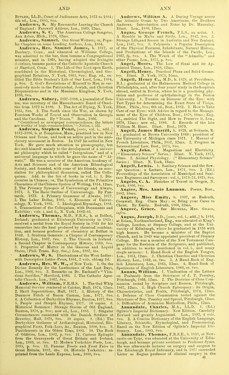 Butler, LL.D., Court of Judicature Acts, 1873 to 1SS4; 4th ed., Lon., 1S85, 8vo. Andrews, S. My Reasons for Leaving the ChuTch of England: Farewell Address, Lon., 1869, 12mo. Andrews, S. C. The American College Songster, Ann Arbor, Mich., 1876, 12mo. Andrews, Samuel. Our Great AVriters; or. Popu- lar Chapters on some Leading Authors, Lon., 1884. Andrews, Rev. Samuel James, b. 1817, at Danbury. Conn., and educated at Williams College, was admitted to the bar, then became a Congregational minister, and in 1868, having adopted the Irvingite doctrines, became pastor of the Catholic Apostolic Church at Hartford, Conn. 1. The Life of Our Lord upon Earth, considered in the Historical, Chronological, and Geo- graphical Relations, N. York, 186:^, 8vo; Eng. ed., en- titled The Bible Student's Life of Our Lord, Lon., 1884, p. 8vo. 2. God's Revelations of Himself to Men as suc- cessively made in the Patriarchal, Jewish, and Christian Dispensations and in the Messianic Kingdom, N. York, 1886, 8vo. Andrews, Sidney, 1837-1880, a journalist of Bos- ton, was secretary of the Massachusetts Board of Chari- ties from 1872 to 1880. 1. The Art of Flying, N. York, 1865, 8vo. 2. The South since the War, as shown by Fourteen Weeks of Travel and Observation in Georgia and the Carolinas. By Dixon. Best., 1866.  Considered as newspaper correspondence, the letters are worthy of high commendation.—XaUon, i. 532. Andrews, Stephen Pearl, [ante, vol. i., add.,] 1812-1886, b. at Templeton, Mass., practised law in New Orleans and Texas, and took an active part in the anti- slavery movement in Boston. In 1847 he settled in New York. He gave much attention to phonography, but devoted himself mainly to the development of a univer- sal philosophy which he called  Integralism, and of a universal language to which he gave the name of  Al- wato. He was a member of the American Academy of Arts and Sciences and of the American Ethnological Society, and founded, with some of his friends, an asso- ciation for philosophical discussion, called The Collo- quium. Add. to the list of books in vol. i: 1. Dis- coveries in Chinese; or. The Symbolism of the Primitive Characters of theChinese System of Writing, 1854, 12mo. 2. The Primary Synopsis of Universology and Alwato, 1871. 3. The Basic Outline of Universology. By Pan- tarch. 1872. 4. Primary Grammar of Alwato, 1877. 5. The Labor Dollar, 1881. 6. Elements of Univer- sology, N. York, 1881. 7. Ideological Etymology, 1881. 8. Transactions of the Colloquium, with Documents and Exhibits: vols, i. and ii., N. York, 1882-83. Andrews, Thomas, M.D., F.R.S., b. at Belfast, Ireland; graduated at Edinburgh University in 1835; received a medal from the Royal Society in 1845 for his researches into the heat produced by chemical combina- tion, and became professor of chemistry at Belfast in 1849. 1. Studium Generale : a Chapter of Contemporary History, Lon., 1867, 8vo. 2. The Church in Ireland: a Second Chapter in Contemporary History, 1869, 8vo. 3. Properties of Matter in the Gaseous and Liquid States, (Phil. Trans. Roy. Soc.,) Lon., 1887, 4to. Andrews, W. S. Illustrations of the West Indies : with Descriptive Letter-Press, 1861, 2 vols, oblong fol. Andrews, Rev. W. W., of New York. 1. On the Divine Remedy for the Lawlessness of the Last Days, Lon., 1866, 8vo. 2. Remarks on Dr. Bushnell's Vica- rious Sacrifice, Hariford, 1866. 3. The Catholic Apos- tolic Church. Lon., 1867, Svo. Andrews, William, F.R.H.S. 1. The Gad Whip Manorial Service rendered at Caistor, Hull, 1874, 12mo. 2. Skull Superstitions, Hull, 1877. 3. History of the Dunmow Flitch of Bacon Custom, Lon., 1877, Svo. 4. A Collection of Derbyshire Rhymes, Buxton, 1877, Svo. 5. People and Steeple Rhymes, IS77. 50 copies. 6. Historical Romance: Strange Stories of Old England, Buxton, 1878, p. 8vo; new ed., Lon., 1883. 7. Singular Circumstances connected with the Danish Soldiers at Beverley, Hull, 1878, Svo. 50 copies. 8. (Ed.) The Derbyshire Gatherer of Archieological, Historical, Bio- graphical Facts, Folk-Lore, &o., Buxton, 1880, Svo. 9. Punishments in the Olden Time, ISSl. 10. The Book of Oddities, Lon., 1882, p. Svo. 11. Curious Epitaphs from the Graveyards of Great Britain and Ireland, Lon., 1883, cr. Svo. 12. Modern Yorkshire Poets, Lon., 1885, p. Svo. 13. Famous Frosts and Frost Fairs in Great Britain, 1887, 4to. 14. Historic Yorkshire: re- printed from the Leeds Express, Lon., 1888, Svo. Andrews, William A. A Daring Voyage across the Atlantic Ocean by Two Americans, the Brothers Andrews. Introduction and Notes by Dr. Macaulay. Illust. Lon., 1880, 12mo. An^as, George French, P.L.S., an artist. 1. A Ramble in Malta and Sicily, Lon., 1842, 8vo. 2. Strange Life..and Scenes in Australia and New Zealand, Lon., 1847, Svo. 3. Polynesia: a Popular Description of the Physical Features, Inhabitants, Natural History, and Productions of the Islands of the Pacific, Lon., 1867, fp. Svo. 4. The Wreck of the  Admella, and other Poems, Lon., 1873, p. Svo. Angel, Moses. The Law of Sinai and its Ap- pointed Times, Lon., 1858, 12mo. Angell, Henry. Practical Plane and Solid Geome- try, illust. N. York, 1S71, 16mo. Angell, Henry C, M.D., b. 1829, at Providence, R.I.; graduated at the Hahnemann Medical College in Philadelphia, and, after four years' study in the hospitals abroad, settled in Boston, where he is a practising phy- sician and professor of ophthalmology in the Boston University. 1. Treatise on Diseases of the Eye: with Test Types for determining the Exact State of Visign. Illust. Phila., Svo; 6th ed., Bost., 1882. 2. How to Take Care of our Eyes : with Advice in regard to the Manage- ment of the Eyes of Children, Bost., 1878, 16mo; Eng. ed., entitled The Sight, and How to Preserve it, Lon., 1878, 12mo; new ed., 1880. 3. Records of the late William M. Hunt. Illust. Bost., 1879. Angell, James Burrill, b. 1829, at Scituate, R. I.; graduated at Brown University 1849; president of the University of Michigan since 187L 1. Manvuil of French Literature, Phila., 1857, 12mo. 2. Progress in International Law, Bost., 1875, Svo. Angell, John. 1. Magnetism and Electricity. ( Elementary Science Series.) Illust. N. York, 1875,. 16mo. 2. Animal Physiology. ( Elementary Science Series.) Illust. N. York, 16mo. Angell, Lewis. 1. Sanitary Science and the Sew- age Question: a Lecture, Lon., 1871, Svo. 2. (Ed.) Proceedings of the Association of Municipal and Sani- tary Engineers and Surveyors : vol. i., 1873-74, 1875, Svo. Angelo, C. A. Sketches of Travel in Oregon, N. York, 1866, Svo. Angier, Mrs. Annie Lanman. Poems, Bost., 1882, lOmo. Angove, Miss Emily, b. 1837, at Redruth, Cornwall, Eng. Clara May: or, Bring your Cares to Christ. By Emily. Redruth, 1860, 32mo. Angove, Grace. See Michell, Mrs. Grace, iiifrn. Angus, Joseph, D.D., [ante, vol. i., add.,] b. 1816, at Bolam, Northumberland, Eng., was educated at King's College, London, at Stepney College, and at the Uni- versity of Edinburgh, where he graduated in 1836 with high honors. He became a minister of the Baptist Church, and in 1849 was appointed president of Stepney College. He was a member of the New Testament Com- pany for the Revision of the Scriptures, and published, in addition to works mentioned in vol. i., and many single sermons : I. Hand-Book of the English Tongue, Lon., ISfil, 12mo. 2. Christian Churches and Christian History, Lon., 1862, cr. Svo. 3. A Hand-Book of Eng- lish Literature, Lon., 1865, 12mo. 4. Hand-Book of Specimens of English Literature, 1866, cr. Svo. Annan, William. 1. Vindication of the Letters on Psalmody from the Strictures of J. T. Pressley,. Pittsburgh, 1866, 12mo. 2. The Doctrine of Close Com- munion tested by Scripture and Reason, Pittsburgh, 1867, 12mo. 3. High Church Episcopacy: its Origin, Characteristics, and Fruits, Pittsburgh, 1874, 12mo. 4. Defence of Close Communion tested against the Strictures of Drs. Pressley and Sproul, Pittsburgh, 12mo. 5. Difficulties of Arminian Methodism, Phila., 12mo. Annandale, Charles, M.A., LL.D. 1. (Ed.) Ogilvie's Imperial Dictionary. New Edition. Carefully Revised and greatly Augmented. Lon., 1882, 4 vols. Svo. 2. A Concise Dictionary of the English Language, Literary, Scientific, Etymological, and Pronouncing. Based on the New Edition of Ogilvie's Imperial Dic- tionary. Lon., 1885, Svo. Annandale, Thomas, F.R.S.E., b. 1838, at New- castle-on-Tyne, was educated at the University of Edin- burgh, and became private assistant to Professor Syme. He was afterwards lecturer on surgery and surgeon to the Edinburgh Royal Infirmary, and in 1877 succeeded Lister as Regius professor of clinical surgery in the
