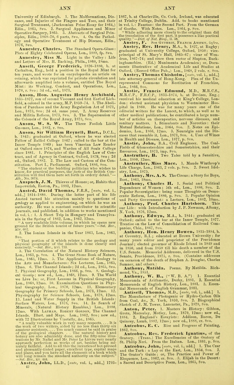 University of Edinburgh. ]. The Malformations, Dis- eases, and Injuries of the Fingers and Toes, and their Surgical Treatment, (Jacksonian Prize Essay for l!^64,) Edin., 1S65, Svo. 2. Surgical Appliances and Minor Operative Surgery, 1865. 3. Abstracts of Surgical Prin- ciples, Edin., 1868-70, 6 parts, Svo. 4. On the Pathol- ogy and Operative Treatment of Hip Disease, Edin., 1876, Svo. Annesley, Charles. The Standard Opera-Glass : Plots of Eighty Celebrated Operas, Lon., 1888, fp. Svo. Annesley, Miss M. Light in the Valley : Life and Letters of Mrs. H. Backing, Phila., 1860, ISmo. Ansell, George Frederick, 1826-18S0, b. at Carhalton, Eng., held a position iu the Royal Mint for ten years, and wrote for an encyclopedia an article on coining, which was reprinted for private circulation and afterwards amplified into a volume, entitled The Royal Mint: its AVorking, Conduct, and Operations, Lon., 1S70, r. Svo; 3d ed., enl., 1S71. Anson, Hon. Angustus Henry Archibald, 1835-1877, son of second Viscount and first Earl of Lich- field, a colonel in the army, M.P. 1859-74. 1. The Aboli- tion of Purchase and the Army Regulation Act of 1871, Lon., 1873, Svo; 2d ed. same year. 2. Army Reserves and Militia Reform, 1873, Svo. 3. The Supersession of the Colonels of the Royal Army, 1873, Svo. Anson, W. S. W. The Three Foolish Little Gnomes, Lon., 1882, r. Svo. Anson, Sir William Reynell, Bart., D.C.L., b. 1843; graduated at Oxford, where he was elected Fellow of Balliol College 1867 ; called to the bar at the Inner Temjile 1869; has been Vinerian Law Reader at Oxford since 1874, and Warden of All Souls College since 1S81. 1. Principles of the English Law of Con- tract, and of Agency in Contract, Oxford, 1879, Svo ; 2d ed., Oxford, 1882. 2. The Law and Custom of the Con- stitution. Part I., Parliament. Oxford, 1886, Svo. The student or the budding politician who wishes to know, for ])ractical purposes, the fads of the British Con- stitution will find them here set forth in orderly detail.— Ath., No. 3074. Anspach, J. 31. Thieves of Homes; or. Habits that Impoverish, Easton, Pa., 1881, 12mo. Ansted, David Thomas, F.R.S., [ante, vol. i., add.,] 1814-1880. During the latter part of his life Ansted turned his attention mainly to questions of geology as applied to engineering, on which he was an authority. He was ,a constant contributor to scientific journals, and published, in addition to works mentioned in vol. i.: 1. A Short Trip in Hungary and Transylva- nia in the Spring of 1862, Lon., 1862, ']2mo.  A very readable little volume, in which he opens new ground I'or the British tourist of future years.—Sai. Rev., xiv. 602. 2. The Ionian Islands in the Year 1863, Lon., 1863, Svo. That portion of it which relates to the geology and physical geography of the islands is done clearly and concisely.—Sat. Rev., xvi. 733. 3. The Correlation of the Natural History Sciences, Lon., 1863, p. Svo. 4. The Great Stone Book of Nature, Lon., 1863, 12mo. 5. The Applications of Geology to the Arts and Manufactures: Si,\ Lectures, Lon., 1865, 12mo. fi. The Channel Islands; 2d ed., Lon., 1865, Svo. 7. Physical Geography, Lon., 1866, p. Svo. S. Geologi- cal Gossip; new ed., Lon., 1S68, 12uio. 9. The World we Live In; or. First Lessons in Physical Geography, Lon., 1868, 12mo. 10. Examination Questions in Phys- ical Geography, Lon., 1870, 12mo. 11. Elementary Geography for Primary Schools, Lon., 1S71, 12mo. 12. Physiography for Science Schools, Lon., 1878, 12mo. 13. Land and Water Supply in the British Islands: Surface Waters, Lon., 1878, Svo. 14. In Search of Minerals, (Natural History Rambles,) Lon., ISSO, 12mo. With Latham, Roueiit Gordon, The Channel Islands. Illust. and Ma))s. Lon., 1862, Svo; new ed., with 72 Illustrations by A'izetelly, Ac, 1865.  A really valuable work in very many respects. ... It is the work of two writers, aided by no less than thirty-six amateur assistants. . . . Too much cannot be said in praise of the geological chapters. . . The natural history and botany are also admirably done, and the fifty-nine illus- trations by Mr. Naftel and Mr. Peter Le Lit;vre very nearly approach perfection as works of art, besides being mi- nutely faithful. Add to all this the luxuriesofhot-pressed and pleasantly-tinted paper, excellent type, capital maps and plans, and you have all the elements of a book which will lung remain the standard authority on the subject. —fiat. Rev., XV. 444. Anster, John, LL.D., [ante, vol. i., add.,] 1793- 42 1867, b. at Charleville, Co. Cork, Ireland, was educated at Trinity College, Dublin. Add. to books mentioned in vol. i.: Faustus: the Second P.art. From the German of Goethe. With Notes. Lon., 1864, p. Svo. While adhering more closely to the original than did the translation of the first part, it possesses a like poetical quality.—Xli'd. of Xut. Biog., ii. 38. Anstey, F. See Guthrie, Francis Anstev, infra. Anstey, Rev. Henry, M.A., b. 1827, at Rugby; graduated at University College, Oxford, 1S50; vice- principal of St. Mary's Hall, 1865-67; vicar of Wen- dron, 1867-74; and since then rector of Slapton, Buck- inghamshire. (Ed.) Munimenta Academica; or. Docu- ments illustrative of Academical Life and Studies at Oxford, (Record Office Pub.,) Lon., 1S6S, 2 vols. r. Svo. Anstey, Thomas Chisholm, [raite, vol. i., add.,] late attorney-general of Hong-Kong. Plea of the Un- represented Commons for Restitution of Franeliise, Lon., 1866, Svo. Anstie, Francis Edmnnd, M.D., M.R.C.S., M.R.C.P., F.R.C.P., 1833-1874, b. at Devizes, Eng.; received his medical education at King's College, Lon- don ; elected assistant physician to Westminster Hos- pital in 1860. He was for many years one of the editorial writers for the Lancet, to which, as well as to other medical publications, he contributed a large num- ber of articles on therapeutics, nervous diseases, and sanitary matters. 1. Stimulants and Narcotics: their Mutual Relations, Lon., 1864, Svo. 2. Notes on Epi- demics, Lon., 1866, ]2mo. 3. Neuralgia and the Dis- eases that resemble it, Lon., 1871, Svo. 4. Uses of Wines in Health and Disease, Lon., 1877, p. Svo. Anstie, John, B.A., Civil Engineer. The Coal- Fields of Gloucestershire and Somersetshire, and their Resources, Lon., 1S73, imp. Svo. Anstruther, B. Two Tales told by a Sensitive, Lon., 1SS8, 12mo. Anstruther, Miss Mace. 1. Maude Winthrop's Life Charge. Lon., 1863, 2 vols. p. Svo. 2. Sweet Idol- atry, Lon., 1875. Anthony, Mrs. A. S. The Circus: a Story for Boys, Bost., 1863, ISmo. Anthony, Charles H. 1. Social and Political Dependence of Women; 5th ed., Lon., 1S80, Svo. 2. Popular Sovereignties : being some Thoughts on Demo- cratic Reform, Lon., 1880, p. Svo. 3. Popular Opinion and Party Government: a Lecture, Lon., 1882, ISmo. Anthony, Prof. Charles Hartshorn. This our Life: with Introduction by J. P. Newman, Albany, N. York, 1876, 12mo. Anthony, Edwyn, M.A., b. 1S44; graduated at Oxford; called to the bar at the Inner Temple, 1877. Treatise on the Law of Consolidation of Railroad Com- panies, Chic, 1867, Svo. Anthony, Hon. Henry Bowen, 1815-1884, b. at Coventry, R.I.; educated at Brown University; for many years editor and proprietor of the Providence Journal; elected governor of Rhode Island in 1849 and in 1850, and from 1859 till his death a member of the U.S. Senate. Memorial Addresses, delivered in the U.S. Senate, Providence, 1875, r. Svo. (Contains addresses on occasion of the death of Stephen A. Douglas, Charles Sumner, .and others.) Anthony, Matilda. Poems. By Matilda. Rich- mond, A'a., 1851. Anthony, \V. B., (W. B. A.) 1. Essential Memoranda of Arithmetic, Derby, 1881. 2. Essential Memoranda of English History, Lon., ISSl. 3. Essen- tial Memoranda of English Grammar, 1S81. Antisell, Thomas, M.D., [«»/<■, vol. i., add.] 1. The Manufacture of Photogenic or Hydro-Carbon Oils from Coal, Ac, N. York, 1869, Svo. 2. Biographical Sketch of J. M. Tower, Lancaster, Pa., 1878, Svo. Anton, Peter. 1. Masters in History: Gibbon, Grote, Macaulay. Motley, Lon., 1879, 12mo; new ed., 1S84. 2. England's Essayists: Addison, Bacon, De Quincey, Lamb, 1SS2, ]2mo; new ed., 18S8, cr. Svo. Antrobus, E. C. Rise and Progress of Painting, 1862, 8vo. Antrobus, Rev. Frederick Ignatius, of the Oratory. (Trans.) The Excellencies of the Oratory of St. Philip Neri. From the Italian. Lon., ISSl, p. Svo. Antrobus, John, [ante, vol. i., add.] 1. The Czar and the Turk: a Lay ol the East, Lon., 1854, Svo. 2. The Orator's Guide : or, The Practice and Power of Eloquence, Lon., 1S62, cr. Svo. 3. Elijah in the Desert: a Sacred and Descriptive Poem, Lon., 1865, Svo.