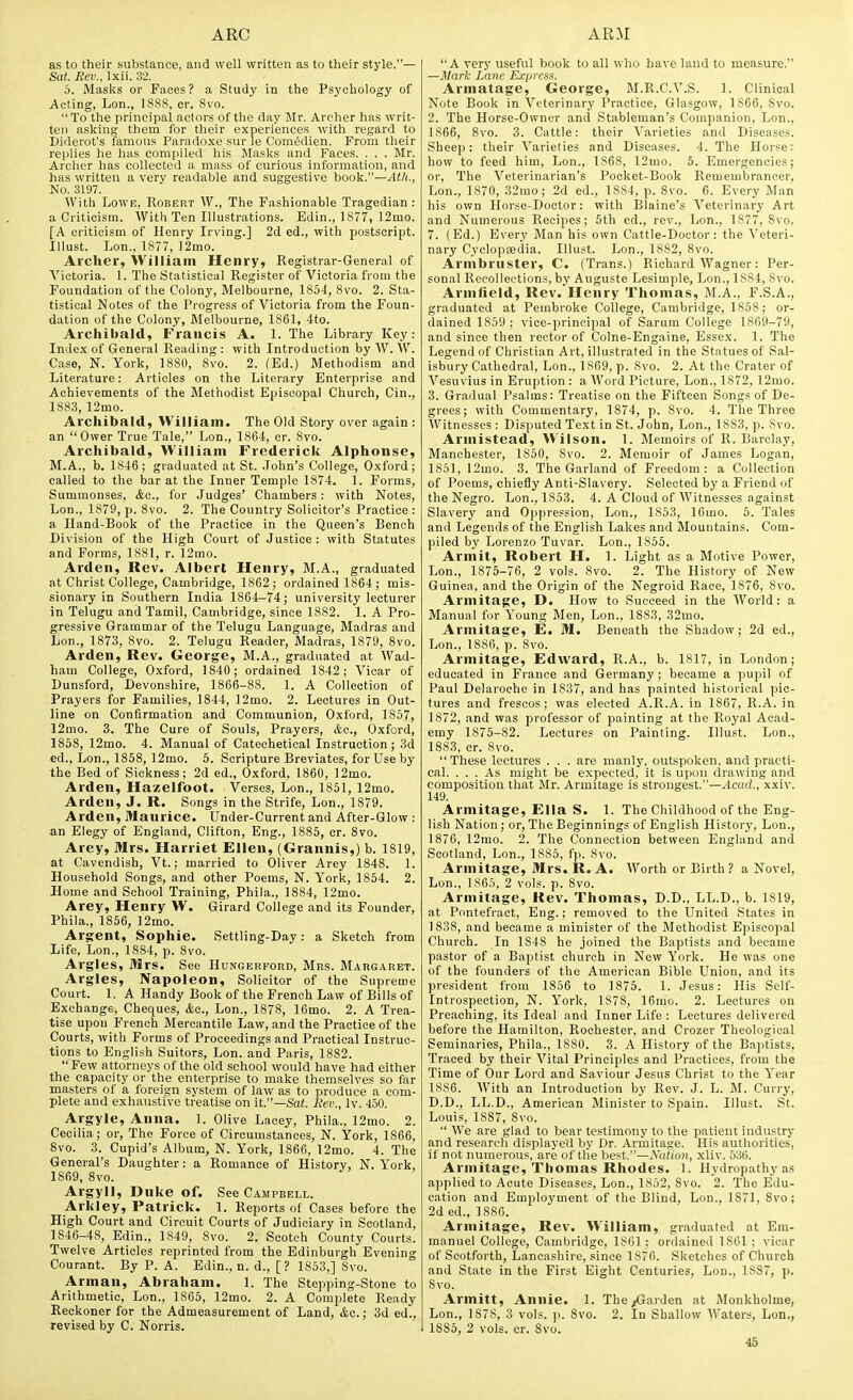 as to their substance, and well written as to their style.— Sat. Rev., Ixii. 32. 5. Masks or Faces ? a Study in the Psychology of Acting, Lon., 1888, or. 8vo. To the principal actors of the day Mr. Archer has writ- ten asking them for their experiences with regard to Diderot's famous Paradoxe sur le Comedien. From their replies he has compiled his Masks and Faces. . . . Mr. Archer has collected a mass of curious information, and has written a very readable and suggestive book.—Ath., No. 3197. With Lowe, Robert W., The Fashionable Tragedian: a Criticism. With Ten Illustrations. Edin., 1877, 12mo. [A criticism of Henry Irving.] 2d ed., with postscript. Illust. Lon., 1877, ]2mo. Archer, William Henry, Registrar-General of Victoria. 1. The Statistical Register of Victoria from the Foundation of the Colony, Melbourne, 1854, 8vo. 2. Sta- tistical Notes of the Progress of Victoria from the Foun- dation of the Colony, Melbourne, 1861, 4to. Archibald, Francis A. 1. The Library Key: Index of General Reading : with Introduction by AV. AV. Case, N. York, 1880, 8vo. 2. (Ed.) Methodism and Literature: Articles on the Literary Enterprise and Achievements of the Methodist Episcopal Church, Cin., 1883, 12mo. Archibald, William. The Old Story over again : an Ower True Tale, Lon., 1864, cr. 8vo. Archibald, William Frederick Alphonse, M.A., b. 1846; graduated at St. John's College, Oxford; called to the bar at the Inner Temple 1874. 1. Forms, Summonses, &o., for Judges' Chambers : with Notes, Lon., 1879, p. 8vo. 2. The Country Solicitor's Practice : a Iland-Book of the Practice in the Queen's Bench Division of the High Court of Justice : with Statutes and Forms, 1881, r. ]2mo. Arden, Rev. Albert Henry, M.A., graduated at Christ College, Cambridge, 1862; ordained 1864 ; mis- sionary in Southern India 1864—74; university lecturer in Telugu and Tamil, Cambridge, since 1882. 1. A Pro- gressive Grammar of the Telugu Language, Madras and lion., 1873, 8vo. 2. Telugu Reader, Madras, 1879, 8vo. Arden, Rev. George, M.A., graduated at Wad- ham College, O.xford, 1840; ordained 1842; Vicar of Dunsford, Devonshire, 1866-88. 1. A Collection of Prayers for Families, 1844, 12mo. 2. Lectures in Out- line on Confirmation and Communion, Oxford, 1857, 12mo. 3. The Cure of Souls, Prayers, <tc., Oxford, 1858, 12mo. 4. Manual of Catechetical Instruction ; 3d ed., Lon., 1858, 12mo. 6. Scripture Breviates, for Use by the Bed of Sickness; 2d ed., Oxford, 1860, ]2mo. Arden, Hazelfoot. Verses, Lon., 1851, 12mo. Arden, J. R. Songs in the Strife, Lon., 1879. Arden, Maurice. Under-Current and After-Glow : an Elegy of England, Clifton, Eng., 1885, cr. 8vo. Arey, Mrs. Harriet Ellen, (Grannis,) b. 1819, at Cavendish, Vt.; married to Oliver Arey 1848. 1. Household Songs, and other Poems, N. York, 1854. 2. Home and School Training, Phila., 1884, 12mo. Arey, Henry W. Girard College and its Founder, Phila., 1856, 12mo. Argent, Sophie. Settling-Day: a Sketch from Life, Lon., 1884, p. 8vo. Argles, Mrs. See Hungerpord, Mrs. Margaret. Argles, Napoleon, Solicitor of the Supreme Court. 1. A Handy Book of the French Law of Bills of Exchange, Cheques, Ac, Lon., 1878, 16mo. 2. A Trea- tise upon French Mercantile Law, and the Practice of the Courts, with Forms of Proceedings and Practical Instruc- tions to English Suitors, Lon. and Paris, 1882.  Few attorneys of the old school would have had either the capacity or the enterprise to make themselves so far masters of a foreign system of law as to produce a com- plete and exhaustive treatise on it.—Sat. Rev., Iv. 450. Argyle, Anna. 1. Olive Laoey, Phila., 12mo. 2. Cecilia; or. The Force of Circumstances, N. York, 1866, 8vo. 3. Cupid's Album, N. York, 1866, 12mo. 4. The General's Daughter: a Romance of History, N. York, 1869, 8vo. Argyll, Duke of. See Campbell. Arkley, Patrick. 1. Reports of Cases before the High Court and Circuit Courts of Judiciary in Scotland, 1846-48, Edin., 1849, 8vo. 2. Scotch County Courts. Twelve Articles reprinted from the Edinburgh Evening Courant. By P. A. Edin., n. d., [? 1853,] 8vo. Arman, Abraham. 1. The Stepping-Stone to Arithmetic, Lon., 1S65, 12mo. 2. A Complete Ready Reckoner for the Admeasurement of Land, &o.; 3d ed., revised by C. Norris. A very useful book to all who have land to measure. —Mark Lane Express. Armatage, George, M.R.C.V.S. 1. Clinical Note Book in Veterinary Practice, Glasgow, 1866, Svo. 2. The Horse-Owner and Stableman's Companion, Lon., 1866, 8vo. 3. Cattle: their Varieties and Diseases. Sheep: their Varieties and Diseases. 4. The Horse: how to feed him, Lon., 1868, 12mo. 5. Emergencies; or. The Veterinarian's Pocket-Book Remembrancer, Lon., 1870, 32mo; 2d ed., 1884, p. Svo. 6. Every Man his own Horse-Doctor: with Blaine's Veterinary Art and Numerous Recipes; 5th ed., rev., Lon., 1877, 8vo. 7. (Ed.) Every Man his own Cattle-Doctor: the Veteri- nary CyclopEedia. Illust. Lon., 1882, Svo. Armbriister, C. (Trans.) Richard Wagner: Per- son.al Recollections, by Auguste Lesimple, Lon., 1884, Svo. Armfield, Rev. Henry Thomas, M.A., F.S.A., graduated at Pembroke College, Cambridge, 1858; or- dained 1859 : vice-principal of Sanim College 1869-79, and since then rector of Colne-Engaine, Essex. 1. The Legend of Christian Art, illustrated in the Statues of Sal- isbury Cathedral, Lon., 1869, p. Svo. 2. At the Crater of Vesuvius in Eruption : a Word Picture, Lon., 1872, 12mo. 3. Gradual Psalms: Treatise on the Fifteen Songs of De- grees; with Commentary, 1874, p. Svo. 4. The Three Witnesses : Disputed Text in St. John, Lon., 1883, p. Svo. Armistead, Wilson. 1. Memoirs of R. Barclay, Manchester, 1850, Svo. 2. Memoir of James Logan, 1861, 12mo. 3. The Garland of Freedom: a Collection of Poems, chiefly Anti-Slavery. Selected by a Friend of the Negro. Lon., 1S53. 4. A Cloud of Witnesses against Slavery and Oppression, Lon., 1853, 16mo. 5. Tales and Legends of the English Lakes and Mountains. Com- piled by Lorenzo Tuvar. Lon., 1855. Arm it, Robert H. 1. Light as a Motive Power, Lon., 1875-76, 2 vols. Svo. 2. The History of New Guinea, and the Origin of the Negroid Race, 1876, Svo. Armitage, D. How to Succeed in the World: a Manual for Young Men, Lon., 1883, 32mo. Armitage, E. M. Beneath the Shadow; 2d ed., Lon., 1886, p. Svo. Armitage, Edward, R.A., b. 1817, in London; educated in France and Germany; became a pupil of Paul Delarochc in 1837, and has painted historical pic- tures and frescos; was elected A.R.A. in 1867, R.A. in 1872, and was professor of painting at the Royal Acad- emy 1875-82. Lectures on Painting. Illust. Lon., 1883, cr. Svo. These lectures . . . are manly, outspoken, and practi- cal. ... As might be expected, it is upon drawing and composition that Mr. Armitage is strongest.—.4eac;., xxiv. 149. Armitage, Ella S. 1. The Childhood of the Eng- lish Nation ; or. The Beginnings of English History, Lon., 1876, 12mo. 2. The Connection between England and Scotland, Lon., 1885, fp. Svo. Armitage, Mrs. R. A. AVorth or Birth ? a Novel, Lon., 1865, 2 vols. p. Svo. Armitage, Hev. Thomas, D.D., LL.D., b. 1S19, at Pontefract, Eng.; removed to the United States in 1838, and became a minister of the Methodist Episcopal Church. In 1848 he joined the Baptists and became pastor of a Baptist church in New York. He was one of the founders of the American Bible Union, and its president from 1856 to 1875. 1. Jesus: His Sclf- Introspection, N. York, 1S78, 16mo. 2. Lectures on Preaching, its Ideal and Inner Life : Lectures delivered before the Hamilton, Rochester, and Crozer Theological Seminaries, Phila., 1880. 3. A History of the Baptists, Traced by their Vital Principles and Practices, from the Time of Our Lord and Saviour Jesus Christ to the Year 1886. AVith an Introduction by Rev. J. L. M. Curry, D.D., LL.D., American Minister to Sjjain. Illust. St. Louis, 1887, Svo.  A\'e are glad to bear testimony to the patient industry and research displayed by Dr. Armitage. His authorities, if not numerous, are of tlie best.—Nation, xliv. 536. Armitage, Thomas Rhodes. 1. Hydropathy as applied to Acute Diseases, Lon., 1852, Svo. 2. The Edu- cation and Employment of the Blind, Lon., 1871, Svo; 2d ed., 1886. Armitage, Rev. William, graduated at Em- manuel College, Cambridge, 1861 ; ordained ISOl ; vicar of Scotforth, Lancashire, since 1876. Sketches of Church and State in the First Eight Centuries, Lon., 1887, p. Svo. Armitt, Annie. 1. The/Garden at Monkholme, Lon., 1878, 3 vols. p. Svo. 2. In Shallow AVaters, Lon., 1885, 2 vols. cr. Svo.