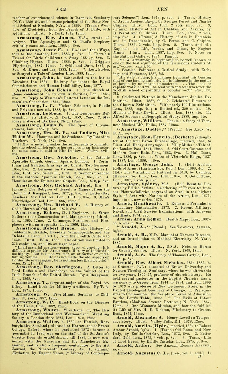 teacher of experimental science in Cazenovia Seminary (N.Y.) 1850-54, and became principal of the State Nor- mal School at Fredonia, N.Y., in 1869. (Trans.) Won- ders of Electricity, from the French of J. Baile, with Additions. Illust. N. York, ] 872, 12mo. Armstrong, Rev. James, M.A., curate of Ardyne. The Apocalypse and St. Paul's Prophecy critically examined, Lon., 1868, p. 8vo. Armstrong, Jessie r. 1. Birds and their Ways, told to One Another, Lon., 1883, p. Svo. 2. There's a Friend for Little Children : a Story, 1884, p. Svo. 3. Climbing Higher. Illust. 1886, p. Svo. 4. Griggie's Pilgrimage, 1887, 12mo. 5. Sybil and Dave, 1887, p. Svo. 6. Ernest and Isa, 1SS8, 12mo. 7. Lost, Stolen, or Strayed : a Tale of London Life, 1888, 12mo. Armstrong, John, b. 1839; called to the bar at Lincoln's Inn 1864. Railway Accidents : the Royal Commissioners and Human Infallibility, Lon., 1877. Armstrong, John Echlin. 1. The Church of Rome condemned on its own Authorities, Lon., 1854, Svo. 2. Reply to Wiseman's Pastoral Letter on the Im- maculate Conception, 1855, 12mo. Armstrong, L. C. Modern Etiquette, in Public and Private ; new ed., 1888, fp. Svo. Armstrong, Lebbeus. 1. The Temperance Ref- ormation : its History, N. York, 1853, 12mo. 2. Ma- sonry a Work of Darkness, Chic, 12mo. Armstrong, Louis E. The Sport of Circum- stances, Lon., 1887, p. Svo. Armstrong, Mrs. M. F., and Ludlow, Miss Helen W, Hampton and its Students. By Two of its Teachers. N. York, 1874, Svo.  If Mrs. Armstrong makes the reader ready to congratu- late the school which enjoys her services as an Instructor, the same must be said of Miss Ludlow.—Nation, xviii. 254. Armstrong, Rev. Nicholas, of the Catholic Apostolic Church, Gordon Square, London. 1. Corin- thian and Galatian Sins against Christ: Two Sermons, 1854, Svo. 2. Sermons on Various Subjects : Series I., Loh., 1854, Svo; Series II., 1870. 3. Sermons preached in the Catholic Apostolic Church, Lon., 1S57, Svo. 4. Homilies on the Epistles and Gospels, Lon., 1870, p. Svo. Armstrong, Rev. Richard Acland, B.A. 1. (Trans.) The Religion of Israel : a Manual, from the Dutch of J. Knappert, Lon., 1877, p. Svo. 2. Latter-Day Teachers: Six Lectures, Lon., 1881, p. Svo. 3. Man's Knowledge of God, Lon., 1886, 12mo. Armstrong, Mrs. Richard F. A History of God's Church of Old, Lon., 1872, Svo. Armstrong, Robert, Civil Engineer. 1. Steam Boilers: their Construction and Management; oth ed., Lon., 1865, 12mo. 2. Chimneys, Furnaces, and Fire- places: with an Appendix, Lon., 1866, 12mo. Armstrong, Robert Bruce. The History of Liddesdale, Eskdale, Ewesdale, Wauchopedale, and the Debatable Land. Part I., From the Twelfth Century to 1530. Illust. Edin., 1883. The edition was limited to 275 copies 4to, and 105 on large paper.  In all material matters—paper, type, engraving—it is difficult to praise Mr. Armstrong's History of Liddesdale too highly. But it is not. we fear, an attractive or enter- taining volume. ... He has not made the old aspects of Border life revive again; he is nothing less than pictorial. —Sat. Rev., Ivii. 156. Armstrong, Rev. Skethngton. A Letter to Lord Dufferin and Clandeboye on the Subject of the Irish Branch of the United Church. By a Clergyman. Lon., 1868, Svo. Armstrong, T., sergeant-major of the Royal Ar- tillery. Hand-I5ook for Military Artificers. By T. A. Lon., 1875, 16mo. Armstrong, W. Five-Minute Sermons to Chil- dren, N. York, 1887, 12mo. Armstrong, W, P. Hand-Book on the Diseases of the Heart, Chic, 1882, 12mo. Armstrong, Walter. Wrestliana; or, The His- tory of the Cumberland and Westmoreland Wrestling Society in London since 1824, Lon., 1S70, 12mo. Armstrong, Walter, b. 1850, at Hawick, Rox- burghshire, Scotland ; educated at Harrow, and at Exeter College, Oxford, where he graduated 1873; became a journalist in 1880, was on the staff of the St. James's Gazette from its establishment till 1889, is now con- nected with the Guardian and the Manchester Ex- aminer, and is also a frequent contributor to the Art Journal, the Nineteenth Century, &c. 1. (Trans.) .^Isthetics, by Eugene Veron, ( Library of Contempo- rary Science,) Lon., 1878, p. Svo. 2. (Trans.) History of Art in Ancient Egypt, by Georges Perrot and Charles ChipicB. Illust. Lon., 1882, 2 vols. imp. Svo. 3. (Trans.) History of Art in Chaldsea and Assyria, by G. Perrot and C. Chipiez. Illust. Lon., 1884, 2 vols, imp. Svo. 4. (Trans.) A History of Art in Phoenicia and its Dependencies, by G. Perrot and C. Chipiez. Illust. 1885, 2 vols. imp. Svo. 5. (Trans, and ed.) Raphael : his Life, Works, and Times, by Eugene Muntz. Illust. Lon., 1887, imp. Svo. 6. Notes on the National Gallery, 1887. Pamph. Mr. W. Armstrong is beginning to be well known as one of the best equipped of the few serious students of art.—Acad., xxxii. 00. 7. Scottish Painters: a Cxitical Study: with Etch- ings and Vignettes, 1887, fol.  His style is crisp, his manner trenchant, his bearing that of one having authority, his indulgence in the matter of jargon by no means immoderate. . . . The book is capable work, and will be read with interest wherever the Scottish school of painting is popular.—Hat. Rev., Ixv. 312. 8. Celebrated Pictures in the Manchester Jubilee E.x- hibition. Illust. 1SS7, fol. 9. Celebrated Pictures at the Glasgow Exhibition. With nearly 100 Illustrations. Lon., 1888, imp. 4to; a limited ed., 250 copies. 10. Memoir of Peter Dewint. Illust. Lon., 1888, 4to. 11. Alfred Stevens: a Biographical Study, 1889, imp. 4to. Armstrong, William. Thekla: a Story of Vien- nese Musical Life, Phila., 18S7, 12mo. Armytage, Dudley, (Pseud.) See Axon, W. E. A., infra. Armytage, Hon. Fenella, (Berkeley,) daugh- ter of the first Baron Fitzhardinge, married, 1851, to Lieut.-Col. Henry Armytage. 1. Milly Miller : a Tale of the London Poor, 1874,12mo. 2. Old Court Customs and Modern Court Rule, Lon., 1883, Svo. 3. Hall Court, Lon., 1SS6, p. Svo. 4. Wars of Victoria's Reign, 1837 to 1887, Lon., 1SS6, p. Svo. Armytage, George John. 1. (Ed.) Ancient Rolls of Arms, (Harleian Soc Pub.,) Lon., 1868, 4to. 2. (Ed.) The Visitation of Rutland in 1618, by Camden, (Harleian Soc Pub.,) Lon., 1870, r. Svo. 3. Out of Tune, Lon., 1887, 2 vols. p. Svo. Armytage, Sydney, M.A. (Ed.) Beautiful Pic- tures by British Artists : a Gathering of Favourites from our Picture-Qalleries, engraved on Steel in the highest Style of Art: with Notices of the Artists, Lon., 1S71, imp. 4to; a new series, 1875. Arnett, Braithvvaite. 1. Rules and Formulae in Elementary Mathematics, 1S73. 2. Recent Military, Naval, and Civil Service E.xaminations: with Answers and Hints, 1874, Svo. Arnini, Anna LefHer. Health Maps, Lon., 1887- SS, 6 vols. p. Svo. Arnold, A., (Pseud.) See Salomons, Alfred, infra. Arnold, A. B., M.D. Manual of Nervous Diseases, and an Introduction to Medical Electricity, N. York, 1885. Arnold, Major A. K., U.S.A. Notes on Horses for Cavalry Service. Illust. N. York, 1869, ISmo. Arnold, A. S. The Story of Thomas Carlyle, Lon., 1SS8, p. Svo. Arnold, Rev. Albert Nicholas, 1814-1883, b. at Cranston, R.I.: educated at Brown University and Newton Theological Seminary, where he was afterwards for two years, 1855-57, professor of church history. He held several pastorates in the Baptist Church; was a missionary to Greece from 1S44 to 1854, and from 1869 to 1873 was professor of New Testament Greek in the Baptist Theological Seminary at Chicago. 1. Prerequi- sites to Communion: the Scripture Terms of Admission to the Lord'-s Table, ISmo. 2. The Evils of Infant Baptism, (Madison Avenue Lectures,) N. York, 1867, 12mo. 3. One AVoman's Mission, and how she fulfilled it: Life of Mrs. H. E. Dickson, Missionary to Greece, Bost., 1871, 16mo. Arnold, Alexander S. Henry Lovell: a Temper- ance Story. Illust. Valley Falls, R.I., 1878, 12mo. Arnold, Amelia, (Hyde,) married, 1867, to Robert Arthur Arnold, ivfra. 1. (Trans.) Old Rome and New Italy, by Emilio Castelar, Lon., 1873, Svo. 2. Better than Gold, Lon., 1S73, 3 vols. p. Svo. 3. (Trans.) Life of Lord Byron, by Emilio Castelar, Lon., 1875, p. Svo. Arnold, Arthur. See Arnold, Robert Arthur, iufra. Arnold, Augustus C. L., [ante, vol. i., add.] I.