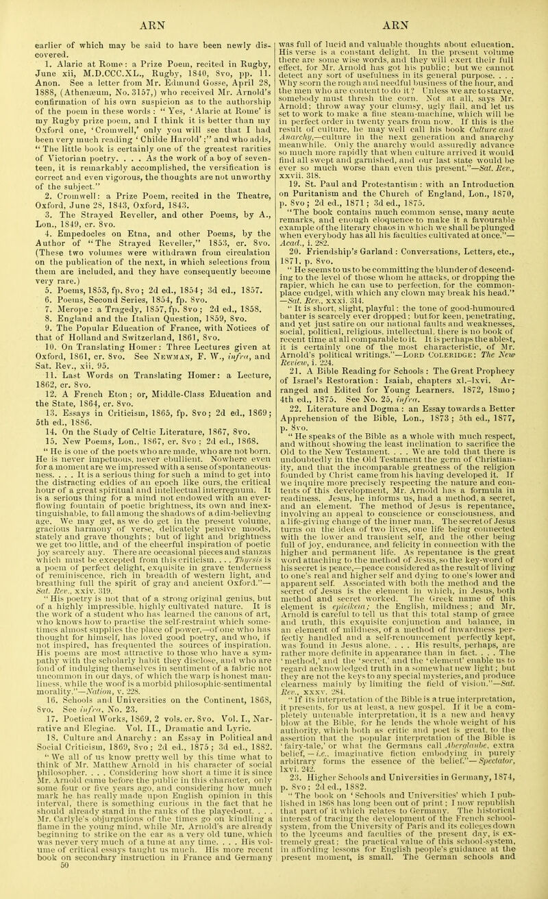 earlier of which may be said to have been newly dis- covered. 1. Alaric at Rome : a Prize Poem, recited in Rugby, June xii, M.D.CCC.XL., Rugby, 1S40, 8vo, pp. 11. Anon. See a letter from Mr. Edmund Gosse, April 28, 1888, (AtheniXium, No. 3157,) who received Mr. Arnold's confirmation of his own suspicion as to the authorship of the poem in these words :  Yes, ' Alaric at Rome' is my Rugby prize poem, and I tliink it is better than my Oxford one, 'Cromwell,' only you will see that I had been very much reading ' Childe Harold'; and who adds,  The little book is certainly one of the greatest rarities of Victorian poetry. ... As the work of a boy of seven- teen, it is remarkablj' accomplished, the versification is correct and even vigorous, the thoughts are not unworthy of the subject. 2. Cromwell: a Prize Poem, recited in the Theatre, Oxford. June 28, 1813, Oxford, 1843. 3. The Strayed Reveller, and other Poems, by A., Lon., 1849, cr. 8vo. 4. Empedocles on Etna, and other Poems, by the Author of The Strayed Reveller, 1853, cr. 8vo. (These two volumes were withdrawn from circulation on the publication of the next, in which selections from them are included, and they have consequently become very rare.) 5. Poems, 1853, fp. Svo; 2d ed., 1854; 3d ed., 1857. 6. Poems, Second Series, 1854, fp. 8vo. 7. Merope: a Tragedy, 1857, fp. 8vo ; 2d ed., 1858. 8. England and the Italian Question, 1859, 8vo. 9. The Popular Education of France, with Notices of that of Holland and Switzerland, 1861, Svo. 10. On Translating Homer: Three Lectures given at Oxford, 1861, cr. 8vo. See Newman, F. W., iiifra, and Sat. Rev., xii. 95. 11. Last Words on Translating Homer: a Lecture, 1862, cr. Svo. 12. A French Eton; or, Middle-Class Education and the State, 1864, cr. Svo. 13. Essays in Criticism, 1865, fp. Svo; 2d ed., 1869; 6th ed., 18S6. 14. On the Study of Celtic Literature, 1867, Svo. 15. New Poems, Lon., 1S67, cr. Svo : 2d ed., 186S.  He is one of the poets who are made, who are not born. He is never impetuous, never ebullient. Nowhere even for a moment are we impressed with a sense of spontaneous- ness. . . . It is a serious thing for such a miiultoL^et into the distracting eddies of an epoch like ovus, the critical liour of a great spiritual and intellectual interregnum. It is a serious thing for a mind not endowed with an ever- flowing fountain of poetic brightness, its own and inex- tinguisliable, to fiill among the shadows of a dim-believing age. We may get, as we do get in the present volume, gracious liarmony of verse, delicately pensive moods, stately and grave thoughts ; but of light and brightness we get too little, and of the clieerfnl inspirati<in af poetic joy scarcely any. There are occasional pieces and stanzas which must be excepted from this criticism. . . . Tlii/rsis is a poem of perfect delight, exquisite in grave tenderness of reminiscence, rich in breadth of western light, and breathing full the spirit of grav ami ancient Oxford.— Sat. liev.^xxiv. 319.  His poetry is not that of a strong original genius, but of a highly impressible, liiglily cultivated nature. It is the work of a student who Ims learuerl the canons of art, Avho knows how tu practise the sell-restraint which some- times almost supplies tlie place of power,—of one who has thought for himself, has loved good poetry, and who, if not iiispired, has frequented the sources of inspiration. His poems are most attractive to those who have a sym- pathy with the scholarly habit they disclose, and who are fond of indulging themselves in sentiment of a fabric not uncommon in our days, of which the warjj is honest man- liness, while the woof is a morbid philosophic-sentimental morality.—Nation, v. 228. 16. Schools and Universities on the Continent, 1S68, Svo. See Infra. No. 23. 17. Poetical Works, 1869, 2 vols. cr. Svo. Vol. I., Nar- rative and Elegiac. Vol. II., Dramatic and Lyric. 18. Culture and Anarchy : an Essay in Political and Social Criticism, 1869, Svo; 2d ed., 1875; Md ed., 1882. '•We all of us know pretty well by this time what to think of Mr. Matthew Aruuld in his character of social philiisDplier. . . . Cunsiderini; liow short a time it is since Mr. Ariiolil ciinie lietbre the i)nblie in tliis character, only some four or live years ago, and considering how much mark he has really made upun English o])inion in this interval, there is something curious in the fact that he should already stand in the' ranks of the played-out. . . . Mr. Carlyle's olijnrgations of the times go on kindling a flame iu the ynung min<l. wliile Mr. Arnold's are already beginning to strike on the ear as a very old tunc, which was never very much of a tune at any time, . . . His vol- ume of critical essays taught us much. His more recent book on seconthiryinstruction in France and Germany 50 was full of lucid and valuable thoughts about education. His verse is a constant delight. In the present volume there are some wise words, and they will exert their full effect, for Mr. Arnold has got his public; but we cannot detect any sort of usefulness in its general purpose. . . . Why scorii the rough ami neeilful husine.ss of the hour, and the men who are content to do it? I'nless we are to starve, somebody must thresh the corn. Not at all, says Mr. Arnold; throw away your clumsy, ugly Hail, and let us set to work to make a line steam-machine, which will be in perfect order in twenty years fr<un now. If this is the result of culture, he may well call his book Culture and Anarchy,—culture in the ne.xt generation and anarchy meanwliile. Only the anarchy wiaild a.ssuredly advance so much more rapidly that when culture arrived it would find all swept and garnished, and imr last state would be ever so much worse than even this present.—Sat. Rev., xxvii. 318. 19. St. Paul and Protestantism : with an Introduction on Puritanism and the Church of England, Lon., 1870, p. Svo; 2d ed., 1871; 3d ed., 1875. The book contains much common .sense, many acute remarks, and enough eloquence to make it a favourable example of the literary chaos in which we shall be plunged when everybody has all his faculties cultivated at once.— Acad., i. 282. 20. Friendship's Garland : Conversations, Letters, etc., 1871. p. Svo.  He seems to us to be committing the blunder of descend- ing to the level of those whom he attacks, or dropping the rapier, which he can use to perfection, for the common- place cudgel, with which any clown may break his head. —S(d. Rev., xxxi. 314.  It is short, .slight, playful: the tone of good-humoured banter is scarcely ever dropped: but for keen, penetrating, and yet just satire on our national faults and weaknesses, social, political, religious, intellectual, there is no book of recent time at all comparable to it. It is perhaps the ablest, it is certainly one of the most characteristic, of Mr. Arnold's political writings.—Lord Coleridge: The Xew Review, i. 224. 21. A Bible Reading for Schools : The Great Prophecy of Israel's Restoration: Isaiah, chapters xl.-lxvi. Ar- ranged and Edited for Young Learners. 1872, ISmo; 4th ed., 1875. See No. 25, infra. 22. Literature and Dogma : an Essay towards a Better Apprehension of the Bible, Lon., 1873 ; 5th ed., 1877, p. Svo.  He speaks of the Bible as a whole with much respect, and without showing the least inclination to sacrifice the Old to the New Testament. . . . We are told that there is undoubtedly in the Old Testament the germ of Christian- ity, and that the incomparable greatness of the religion founded by Christ came from his having developed it. If we inquire more precisely respecting the nature and con- tents of this development, Mr. Arnold has a formula in readiness. Jesus, he informs us, had a method, a ,secret, and an element. The method of Jesus is repentance, involving an appeal to conscience or eon.sciousness. and a life-giving change of the inner nniu. The secret of Jesus turns on the idea of two lives, one life being connected with the lower and transient self, and the otlier being full of joy, endurance, and felicity in comiection with the higher aiid permanent life. As repentance is the great word attaching to the method of Jesus, so the key-word of his secret is iwace,—peace considered as the result of living to one's real and higher self and dying to one's lower and apparent self Associated with both the method and the secret of Jesus is the element in which, in Jesus, both method and secret worked. The i.ireek name of this element is ejiieikcia; the English, mildness; and Mr. .\r'nold is careful to tell us that this total stamp of grace and truth, this exquisite conjmiction and balance, in an element of mildness, of a method of inwardness jx'r- fectly handled and a self-renouncement perfectly kept, was found in Jesus alone. . . . His results, perhaps, are rather more definite in a)i))earance than in fact. . . . The 'method,' and the 'secret.' and the 'element' enable us to regard acknowledged truth in a somewhat new light; but they are not the keys to any special mysteries, and produce clearness maiidy by limiting tlie field of visi(ni.—Sat. Rev.. XXXV. 2.'^4. If its inter]iretation of the Bible is a true interpretation, it presents, for us at Iciist, a new go.spel. If it Ije a com- pletely untenable interpretation, it is a new and heavy blow at the Bible, for he lends the whole weight of his authority, whidi both as critic and poet is great, to the assertion that the pojnilar interpretation of the Bible is ' fairy-tale,'or what the Germans ca]\ .U>erf/hndie. extra belief, —/.c. inniginative fiction embodying in purely arbitrary forms the essence of the belief—Spectator, Ixvi. -2-i'i. 23. Higher Schools and Universities in Germany, 1874, p. Svo; 2.1 ed., 1882. The book on 'Schools and Universities' which 1 pub- lished in ISOS has long been out of print; I now reiniblish that part of it which^relates to Germany. The historical interest of tracing the development of the Frencli s( hool- system, from the University of Paris and its coIlt'i.esdowu to the lyceums and faculties of the present day, is ex- tremely'great: the practical value of this school-system, in alloi'diiig lessons for English peojile's guidance at the liresent moment, is small. The German schools and