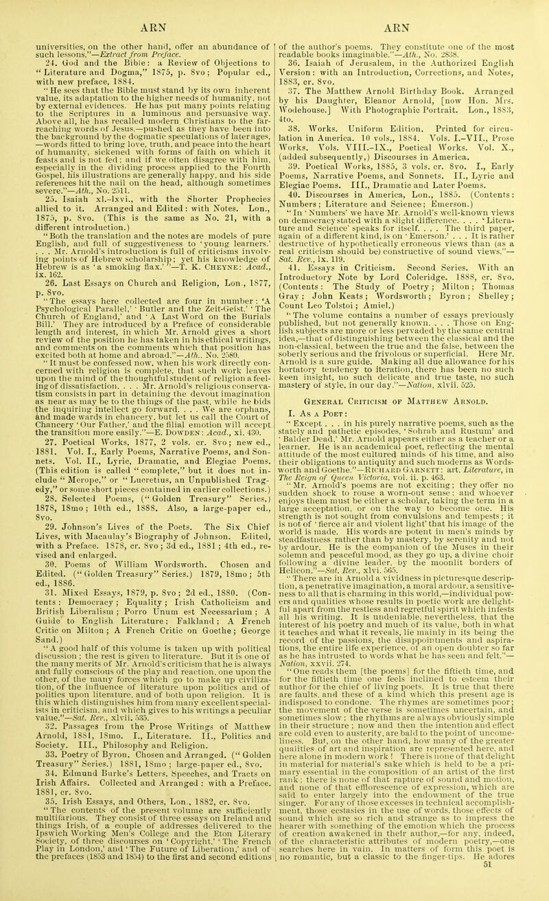 universities, on tlie other hand, offer an abundance of such lessons.—Extract from Preface. 24. God and the Bible: a Keview of Ohjections to  Literature and Dogma, 1875, p. 8vo; Popular ed., with new preface, 1884.  He sees that the Bible must stand by its own inherent value, its adajitatiDn to the higher needs of humanity, not by external eviilences. He has put many points relating to the Scriptures in a luminous and persuasive way. Above all, he has recalled modern. Christians to the far- reaching words iif Jesus.—pushed as they have been into the background by the dogmatic speculations of laterages, —words fitted to bring love, truth, and peace into the heart of humanity, sickened with forms of faith on which it feasts and is not fed: and if we often disagree with him, especially in the dividing process applied to the Fourth Gospel, his illustrations are generally happy, and his side references hit the nail on the head, although sometimes severe.—vitt.. No. 2511. 2.5. Isaiah .\l.-lxvi., with the Shorter Prophecies allied to it. Arranged and Edited : with Notes. Lon., 1873, p. Svo. (This is the same as No. 21, with a different introduction.) Both the translation and the notes are models of pure English, and full of sugge.stiveness to 'young learners.' . . . Mr. Arnold's iutrodtiction is full of criticisms involv- ing points of Hebrew scholarship; yet his knowledge of Hebrew is as 'a smoking flax.'—T. K. Cheyne: Acad., ix. 162. 26. Last Essays on Church and Religion, Lon., 1877, p. Svo.  The essays here collected are four in number : 'A Psychological Parallel,' 'Butler and the Zeit-Geist.' 'The Church of England,' and ' A Last Word on the Burials Bill.' They are introduced by a Preface of considerable length and interest, in whicli Mr. Arnold gives a short review of the position he has taken in his ethical writings, and comments on the comments which that position has excited both at home and abroad.—Atli.. No. 2580.  It must be confessed now. when his work directly con- cerned with religion is complete, that such work leaves upon the mind of the thoughtful student of religion a feel- ing of dissatisfaction. . . . Mr. Arnold's religious conserva- tism consists in part in detaining the devout imagination as near as may be to the things of the past, while he bids the inquiringintellect go forward. . . . We are orphans, knd made wards in chancery, but let us call the Court of Chancery 'Our Father,' and the filial emotion will accept the transition more easily.—E. Dowden: Acad., xi. 430. 27. Poetical Works, 1877, 2 vols. cr. 8vo; new ed., 1881. Vol. I., Early Poems, Narrative Poems, and Son- nets. Vol. II., Lyric, Dramatic, and Elegiac Poems. (This edition is called  complete, but it does not in- clude  Merope, or  Lucretius, an Unpublished Trag- edy, or some short pieces contained in earlier collections.) 28. Selected Poems, (Golden Treasury Series,) 1878, 18mo ; 10th ed., 1888. Also, a large-paper ed., Svo. 29. Johnson's Lives of the Poets. The Si.x Chief Lives, with Maeaiilay's Biography of Johnson. Edited, with a Preface. 1878, or. Svo; 3d ed., 1881 ; 4th ed., re- vised and enlarged. 30. Poems of William Wordsworth. Chosen and Edited. ( Golden Treasury Series.) 1879, 18mo ; 5th ed., 1886. 31. Bli-xed Essays, 1879, p. Svo; 2d ed., 1880. (Con- tents : Democracy ; Equality ; Irish Catholicism and British Liberalism ; Porro Unum est Necessarium ; A Guide to English Literature; Falkland; A French Critic on Milton; A French Critic on Goethe; George Sand.) A good half of this volume is taken up with political discussion ; the rest is given to literature. But it is one of the many merits of Mr. .\rnold's criticism that he is always and fully conscious of the play and reaction, one upon the other, of the many forces which go to make up civiliza- tion, of the influence of literature upon politics and of politics upon literature, and of both upon religion. It is this which distinguishes him from many excellent special- ists in criticism, and which gives to his writnigs a peculiar value.—Sat. Kev., xlvii. .535. 32. Passages from the Prose AVritings of Matthew Arnold, ISSI, ISmo. I., Literature. II., Politics and Society. III., Philosophy and Religion. 33. Poeti'y of Byron. Chosen and Arranged. (Golden Treasury Series.) 1881, ISmo ; large-paper ed., Svo. 34. Edmund Burke's Letters. Speeches, and Tracts on Irish Affairs. Collected and Arranged : with a Preface. 1881, cr. Svo. 35. Irish Essays, and Others, Lon., 1882, cr. Svo.  The contents of the present volume are sufficiently multifarious. They consist of three essays on Ireland and things Irish, of a couple of addresses delivered to the Ipswich Working Men's College and the Eton Literary Society, of three discourses on ' Copyright,' ' The French Play in London,' and 'The Future of Liberation,' and of the prefaces (1853 and 18.54) to the first and second editions of the author's poems. They constitute one of the most readable books imaginable.—Alh., No. 2838. 36. Isaiah of Jerusalem, in the Authorized English Version : with an Introduction, Corrections, and Notes, 1883, cr. Svo. 37. The Matthew Arnold Birthday Book. Arranged by his Daughter, Eleanor Arnold, [now Hon. Mrs. Wodehouse.] With Photographic Portrait. Lon., 1883, 4to. 38. Works. Uniform Edition. Printed for circu- lation in America. 10 vols., 1SS4. Vols. I.-VII., Prose Works. Vols. VIII.-IX., Poetical Works. Vol. X., (added subsequently,) Discourses in America. 39. Poetical Works, 1885, 3 vols. cr. Svo. I., Early Poems, Narrative Poems, and Sonnets. II., Lyric and Elegiac Poems. III., Dramatic and Later Poems. 40. Discourses in America, Lon., 1S85. (Contents: Numbers: Literature and Science; Emerson.)  In ' Numbers' we have Mr. Arnold's well-known views on democracy stated with a slight difference. . . . 'Litera- ture and Science' speaks for itself. . , . The third paper, again of a different kind, is on ' Emerson.' . . . It is rather destructive of hypnthetically erroneous views than (as a real criticism slrould be) constructive of sound views.— Sat. Ecv., Ix. 119. 41. Essays in Criticism. Second Series. With an Introductory Note by Lord Coleridge. 1888, cr. Svo. (Contents: The Study of Poetry; Milton; Thomas Gray ; John Keats ; Wordsworth ; Byron ; Shelley ; Count Leo Tolstoi ; Amiel.) '■ The volume contains a number of essays previously published, but not generally known. .. . . Those on Eng- lish sulijccts are more or less pervaded by the same central idea,—that of distinguishing between the classical and the non-classical, between the true and the false, between the soberly serious and the frivolous or superficial. Here Mr. Arnold is a sure guide. Making all due allowance for his hortatory tendency to iteration, there has been no such keen insight, no such delicate and true taste, no such mastery of style, in our day.—Nation, xlvii. 525. General Criticism op Matthew Arnold. I. As A Poet :  Except ... in his purely narrative poems, such as the stately and pathetic episodes, 'Sohrab and Rustum' and • Balder Dead,' Mr. Arnold appears either as a teacher or a learner. He is an academical poet, reflecting the mental attitude of the most cultured minds of his time, and also their obligations to antiquity and such moderns as Words- worth and Goethe.—Richard Garnett: art. Literature, in The Jieiijn of Queen Victoria, vol. ii. p. 463. Mr. Arnold's poems are not exciting; they offer no sudden shock to rouse a worn-out sense: and whoever enjoys them must be either a scholar, taking the term in a large acceptation, or on the way to become one. His strength is not sought from convulsions and tempests ; it is not of ' fierce air and violent light' that his image of the world is made. His words are potent in men's minds by steadfastness rather than by mastery, by serenity and not by ardour. He is the companion of^ tfie Muses in their solemn and peaceful mood, as they go up, a divine choir following a divine leader, by tlie moonlit borders of Helicon.—So^. Rev., xlvi. 565. '■ There are in Arnold a vividness in picturesque descrip- tion, a penetrative imagination, a moral ardour, a sensitive- ness to all that is charming in this world,—individual pow- ers and qualities whose results in poetic work are delight- ful apart from the restless and regretful spirit which infests all his writing. It is undeniable, nevertheless, that the interest of his poetry and much of its value, both in what it teaches and what it reveals, lie mainly in its being the record of the passions, the disappointments and aspira- tions, the entire life experience, of an open doubter so far as he has intrusted to words what he has seen and felt.— Nation, xxvii. 274.  One reads them [the poems] for the fiftieth time, and for the fiftieth time one feels inclined to esteem their author for the chief of living poets. It is true that there are faults, and these of a kind which this present age is indisposed to condone. The rhymes are sometimes poor; the movement of the verse is sometimes uncertain, and sometimes slow ; the rhythms are always obviously simple in their structure ; now'and then the intention and eflect are cold even to austerity, are bald to the point of uncome- liness. But, on the other hand, how many of the greater qualities of art and inspiration are represented here, and here alone in modern work ! There is none of that delight in material for nuiterial's sake which is held to be a pri- mary essential in the composition of an artist of the first raidi; there is none of that rapture of sound and motion, and none of that efflorescence of expressitjii, which are said to enter largely into the endnwmcnt of the true singer. For any of tliose excesses in technical accomplish- ment, those ecj-tasies in the use of words, those eflects of sound which arc so rich and strange as to impress the hearer with something of the emotion which the process of creation awakened in their author,—for any, indeed, of the characteristic attributes of modern poetry,—one searches here in vain. In matters of form this poet is [ no romantic, but a classic to the finger-tips. He adores