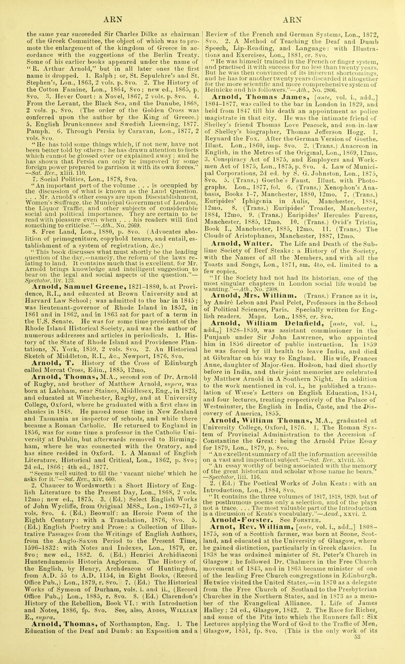 the same year succeeded Sir Charles Dilke as chairman of the Greek Committee, the object of which was to pro- mote the enlargement of the kingdom of Greece in ac- cordance with the suggestions of the Berlin Treaty. Some of his earlier books appeared under the name of  R. Arthur Arnold, but in all later ones the first name is dropped. 1. Ralph ; or, St. Sepulchre's and St. Stephen's, Lon., 1863, 2 vols. p. Svo. 2. The History of the Cotton Famine, Lon., 1864, Svo; new ed., 1865, p. Svo. H. Hever Court: a Novel, 1S67, 2 vols. p. Svo. 4. From the Levant, the Black Sea, and the Danube, 1868, 2 vols. p. Svo. (The order of the Golden Cross was conferred upon the author by the King of Greece.) 5. English Drunkenness and Swedish Licensing, 1877. Pamph. 6. Through Persia by Caravan, Lon., 1877, 2 vols. Svo. He has told some things which, if not new, have not been better told by others ; he has drawn attention to facts which cannot be glossed over or explained away : and he has .shown that Persia can only be improved by some foreign power prepared to garrison it with its own forces. —Sat. Rev., xliii. 110. 7. Social Politics, Lon., 1S78, Svo.  An important part of the volume ... is occupied by the discussion of what is known as the Land Question. . . . Mr. Arnold's other essays are upon Discstal)li>hment, Women's Suffrage, the Municipal Government of London, the Liquor Traffic, and other sulijects of considei'able social and political importance. They are certain to be read with pleasure even when . . . his readers will find something to criticise.—Ath.. No. 2669. S. Free Land, Lon., 1880, p. Svo. (.Advocates abo- lition of primogeniture, copyhold tenure, and entail, es- tablishment of a system of registration, &c.)  This book discusses what must shortly be the leading question of the day,—namely, the reform of the laws re- lating to land. It contains much that is e.xcellent, for Mr. Arnold brings knowledge and intelligent suggestion to bear on the legal and social aspects of the question.— Spectator, liv. 123. Arnold, Samuel Greene, 1821-1880, b. at Provi- dence, R.I., and educated at Brown University and at Harvard Law School; was admitted to the bar in 1845; was lieuteuant-goveruor of Rhode Island in 1852, in 1861 and in 1S62, and in 1863 sat for part of a term in the U.S. Senate. He was for some time president of the ■ Rhode Island Historical Society, and was the author of numerous addresses and articles in periodicals. 1. His- tory of the State of Rhode Island and Providence Plan- tations, N. York, 1859, 2 vols. Svo. 2. An Historical Sketch of Middleton, R.I., &q., Newport, 1876, Svo. Arnold, T. History of the Cross of Edinburgh called Mercat Cross, Edin., 1885, 12mo. Arnold, Thomas, M.A., second son of Dr. Arnold of Rugby, and brother of Matthew Arnold, supra, was born at Laleham, near Staines, Middlesex, Eng., in 1823, and educated at Winchester, Rugby, and at University College, O.xford, where he graduated witli a first class in classics in 1848. He passed some time in New Zealand and Tasmania as inspector of schools, and while there became a Roman Catholic. He returned to England in 1856, was for some time a professor in the Catholic Uni- versitj at Dublin, but afterwards removed to Birming- ham, where he was connected with tlie Oratory, and has since resided in O.xford. 1. A Manual of English Literature. Historical and Critical, Lon., 1862, p. Svo; 2d ed., 1866 ; 4th ed., 1877. t>eems well suited to fill the 'vacant niche' which he asks for it.—Sat. Rev., xiv. 660. 2. Chaucer to Wordsworth : a Short History of Eng- lish Literature to the Present Day, Lon., 1868, 2 vols. 12mo; new ed., 1875. 3. (Ed.) Select English Works of John Wycliffe, from Original MSS., Lon., 1869-71, 3 vols. Svo. 4. (Ed.) Beowulf: an Heroic Poem of the Eighth Century: with a Translation, 1S76, Svo. 5. (Ed.) English Poetry and Prose: a Collection of Illus- trative Passages from the Writings of English Authors, from the Anglo-Saxon Period to the Present Time, 1596-1832: with Notes and Indexes, Lon., 1879, cr. Svo; new ed., 1S32. 6. (Ed.) Henriei Archidiaconi Huntendunensis Historia Anglorum. The History, of the English, by Henry, Archdeacon of Huntingdon, from A.D. 55 to A.D. 1154, in Eight Books, (Record Office Pub.,) Lon., 1879, r. Svo. 7. (Ed.) The Historical Works of Symeon of Durham, vols. i. and ii., (Record Office Pub.,) Lon., 1885, r. Svo. 8. (Ed.) Clarendon's History of the Rebellion, Book VI. : with Introduction and Notes, 1886, fp. Svo. See, also, Addis, William E., supra. Arnold, Thomas, of Northampton, Eng. 1. The Review of the French and German Systems, Lon., 1872, Svo. 2. A Method of Teaching the Deaf and Dumb Speech, Lip-Reading, and Language: with Illustra- tions and E.xercises, Lon., ISSl, cr. Svo.  He was himself trained in the French or finger system, and practised it with success for no less than twenty years. But he was then convinced of its iniierent shortcoiiiings, I and he has lor another twenty years discarded it altogether for the more scientific and more compreliensive system of Heinicke and liis followers.—Ath., No. 2806. Arnold, Thomas James, [ante, vol. i., add.,] 1S04-1S77, was called to the bar in London in 1829, and held from 1S47 till his death an appointment as jiolioe magistrate in that city. He was the intimate friend of Shelley's friend Thomas Love Peacock, and son-in-law of Shelley's biographer, Thomas Jefferson Hogg. 1. Reynard the Fox. After the German Version of Goethe. Illust. Lon., 1860, imj). Svo. 2. (Trans.) Anacreon in English, in the Metres of the Original, Lon., 1869, 12mo. 3. Conspiracy Act of 1875, and Employers and Work- men Act of 1S75, Lon., 1875, p. Svo. 4. Law of Munici- pal Corporations, 2d ed. by S. G. Johnston, Lon., 1875, Svo. 5. (Trans.) Goethe's Faust. Illust. with Photo- graphs. Lon., 1877, fol. 6. (Trans.) Xenophon's Ana- basis, Books 1-7, Manchester, 1880, 12mo. 7. (Trans.) Euripides' Iphigcnia in Aulis, Manchester, 1884, 12mo. 8. (Trans.) Euripides' Troades, Manchester, 1884, 12uio. 9. (Trans.) Euripides' Hercules Furens, Manchester, 1885, 12mo. 10. (Trans.) Ovid's Tristia, Book I., Manchester, 1885, 12mo. 11. (Trans.) The Clouds of Aristophanes, Manchester, 1887, 12mo. Arnold, Walter. The Life and Death of the Sub- lime Society of Beef Steaks: a History of the Society, with the Names of all the Members, and with all the Toasts and Songs, Lon., 1S71, sm. 4to, ed. limited to a few copies. If the Society had not had its historian, one of the most singular chapters in London social life would be wanting.—^Wi., No. 2308. Arnold, Mrs. William. (Trans.) France as it is, by Andre Lebon and Paul Pelet, Professors in the School of Political Sciences, Paris. Specially written for Eng- lish readers. Majjs. Lon., 1888, cr. Svo. Arnold, William Delafield, [ante, vol. i., add.,] 1S2S-1S59, was assistant commissioner in the Punjaub under Sir John Lawrence, who appointed him in 1856 director of public instruction. In IS59 he was forced by ill health to leave India, and died at Gibraltar on his way to England. His wife, Frances Anne, daughter of Major-Gen. Hodson, had died shortly before in India, and their joint memories are celebrated by Matthew Arnold in A Southern Night. In addition to the work mentioned in vol. i., he published a trans- lation of Wiese's Letters on English Education, 1854, and four lectures, treating respectively of the Palace of Westminster, the English in India, Caste, and the Dis- covery of America, 1855. Arnold, William Thomas, M.A., graduated at University College, Oxford, 1876. 1. The Roman Sys- tem of Provincial Administration to the Accession of Constantine the Great: being the Arnold Prize Essay for 1879, Lon., 1879, p. Svo.  An excellent summary of all the information accessible on a vast and important subject.—Sat. Rev., xlviii. 55.  An essay worthy of being associated with the memory of the great historian and scholar whose name he bears. —Spectator, liii. 116. 2. (Ed.) The Poetical Works of John Keats: with aa Introduction, Lon., 1884, Svo.  It contains the three volumes of 1817,1S18, 1820, but of the posthumous poems only a selection, and of the plays not a trace. . . . The mo.?t valuable partof the Introductioa is a discus.sion of Keats's vocabulary.—Acad., xxvi. 2. Arnold-Forster. See Forster. Arnot, Rev. William, [ante, vol. i., add.,] 1808- 1875, son of a Scottish farmer, was born at Scone, Scot- land, and educated at the University of Glasgow, where he gained distinction, particularly in Greek classics. In 1838 he was ordained minister of St. Peter's Churcli in Glasgow: he followed Dr. Chalmers in the Free Church movement of 1843, and in 1863 became minister of one of the leading Free Church congregations in Edinburgh. He twice visited the United States,—in 1870 as a delegate from the Free Churcli of Scotland to the Presbyterian Churches in the Northern States, and in 1873 as a mem- ber of the Evangelical Alliance. 1. Life of James Halley : 2d ed., Glasgow, 1842. 2. The Race for Riches, and some of the Pits into which the Runners fall: Six Lectures applying the Word of God to the Traffic of Men,
