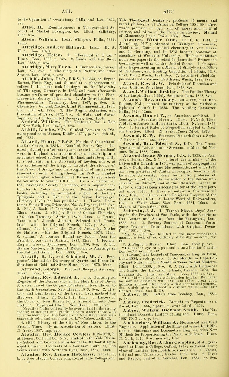 to the Operation of Ovariotomy, Phila. and Lon., 1S73, 8vo. Atley, H. Reminiscences: a Topographical Ac- count of Market Lavington, kc. Illust. Salisbury, 1855, Svo. Atson, William. Heart Whispers, Phila., 1860, 12mo. Atteridge, Andrew Hilliard. Islam. By A. H. A. Lon., 1878. Atteridge, Helen. 1. Foremost if I can. Illust. Lon., 1886, p. 8vo. 2. Bunty and the Boys, Lon., 1888, p. 8vo. Atteridge, Mary Ellen. 1. Immaculate, [verse,] Lon., 1871, Svo. 2. The Story of a Picture, and other Stories, Lon., 1875, p. 8vo. Attfield, John, Ph.D., F.R.S., b. 1835, at Fryern Barnet, Herts, Eng., and educated at a pharmaceutical college in London; took his degree at the University of Tubingen, Germany, in 1862, and soon afterwards became professor of practical chemistry to the Phar- maceutical Society of London. 1. An Introduction to Pharmaceutical Chemistry, Lon., 1867, p. 8vo. 2. Chemistry : General, Medical, and Pharmaceutical, 1869, Svo; 11th ed., 1885. 3. The Origin, E.xtension, and Prevention of Fires, 1872, Svo. 4. Water and AVater- Supplies, and Unfermented Beverages, Lon., 1884. Attfield, William. The Neptune's Car: a Tale of New York, Lon., 1857, p. Svo. Atthill, Lombe, M.D. Clinical Lectures on Dis- eases peculiar to Women, Dublin, 1871, p. Svo; 6th ed., enl., 1880. Attwell, Henry, F.R.G.S., Knight of the order of the Oak Crown, b. 1834, at Romford, Essex, Eng. ; edu- cated privately ; after some years devoted to educational work in England was appointed to a mastership in a celebrated school at Noortheij, Holland, and subsequently to a leotorship in the University of Leyden, where, at the invitation of the king, he directed the studies of the Prince of Orange, and in recognition of his services received an order of knighthood. In 1859 he founded a school for higher education at Barnes, Surrey, which he continued to conduct till 1880. He is a member of the Philological Society of London, and a frequent con- tributor to Notes and Queries. Besides educational books, including an annotated edition of Goethe's Iphigenia and a Table of the Aryan Languages, (Leipsic, 1870,) he has published : 1. (Trans.) Phan- toms : Victor Hugo, Orientales, No. 33, Leyden, 1850, Svo. 2. (Ed.) A Book of Thoughts, [selections,] Lon., 1865, 12mo. Anon. 3. (Ed.) A Book of Golden Thoughts, (Golden Treasury Series,) 1870, 12mo. 4. (Trans.) Pensees of Joseph Joubert, Selected and Trans- lated: with the Original French, 1877, p. Svo. 5. (Trans.) The Leper of the City of Aosta, by Xavier de Maistre: with the Original French, 1873, 12mo. 6. (Trans.) A Journey Round my Room; from the French of Xavier de Maistre, 1SS3, 12mo. 7. French- English Pseudo-Synonymes, Lon., 1886, Svo. S. The Italian Masters, with Special Reference to Paintings in the National Gallery, Lon., 1888, p. Svo. Attwill, R. I., and Scliofield, W. J. Pros- pector's Manual for Discovery of Quartz and Placer In- dications of Gold and Silver Mines, Bost., 1875, 16mo. Attwood, tleorge. Practical Blowpipe-Assaying. Illust. Lon., 1880, Svo. Atwater, Rev. Edward E. 1. A Genealogical Register of the Descendants in the Male Line of David Atwater, one of the Original Planters of New Haven, to the Sixth Generation, New Haven, 1873, Svo. 2. His- tory and Significance of the Sacred Tabernacle of the Hebrews. DIust. N. York, 1S75, 12mo. 3. History of the Colony of New Haven to its Absorption into Con- necticut. Maps and Illust. New Haven, 1881, Svo.  Negative faults will easily be overlooked in the strong feeling of duliifht and gratitude with wliich those who love the memory of the founders of Nrw Haven will wel- come this solid anil excellent work.—yalimi. xxii. 465. 4. (Ed.) History of the City of New Haven to the Present Time. By an Association of Writers. Illust. N. York, 1887, imp. Svo. Atwater, Rev. Horace Cowles, 1819-1879, b. at Homer, Cortland Co., N.Y.; studied in the Yale Divin- ity School, and became a minister of the Methodist Epis- copal Church. Incidents of a Southern Tour; or,'The South as seen with Northern Eyes, Bost., 1857, lOmo. Atwater, Rev. Lyman Hotchkiss, 1813-1883, 60 * Yale Theological Seminary; professor of mental and moral philosophy at Princeton College 185-1-69; after- wards professor of logic and of moral and political science, and editor of the Princeton Review. Manual of Elementary Logic, Phila., 1867, 12mo. Atwater, Wilbur Olin, Ph.D., b. 1S44, at Johnsburg, N.Y.; educated at Wesleyan University, Middletown, Conn.; studied chemistry at New Haven and in Germany, and in 1873 became professor of chemistry at Wesleyan University. He has published numerous papers in the scientific journals of France and Germany as well as of the United States. 1. Co-oper- ative Experimenting as a Means of Studying the Effect of Fertilizers, and Feeding Capacities of Plants, (U.S. Govt. Pub.,) Wash., 1881, Svo. 2. Results of Field Ex- periments with Various Fertilizers, Wash., 1883, Svo. Atwell, Rev. B. W. Principles of Elocution and Vocal Culture, Providence, R.I., 1868, Svo. Atwell, William Erskine. The Pauline Theory of the Inspiration of Holy Scripture, Lon., 1S7S, Svo. Atwood, Rev. Anthony, 1801-1888, b. at Bur- lington, N..J.; entered the ministry of the Methodist Episcopal Church in 1825. The Abiding Comforter, Phila., 1874, 12mo. Atwood, Daniel T., an American architect. 1. Country and Suburban Houses. Illust. N. Y^ork, 12mo. 2. Modern American Homesteads. Illust. N.York, 1S76, Svo. 3. Revised Rules of Proportion adapted to Mod- ern Practice. Illust. N. York, 12mo; 2d ed., 1879. Atwood, E. W. Stromata Pro-catholica: a Series of Papers, Lon., 1864, 12mo. Atwood, Rev. Edward S., D.D. The Trans- figuration of Life, and other Sermons: a Memorial Vol- ume. Bost., 1888, 12mo. Atwood, Isaac Morgan, D.D., b. 1838, at Pem- broke, Genesee Co., N.Y.; entered the ministry of the Universalist Church in 1859, was pastor of congregations in New York, Maine, and Massachusetts, and since 1879 has been president of Canton Theological Seminary, St. Lawrence University, where he is also professor of theology and ethics. He was editor of the Boston Uni- versalist in 1867-72, and of the Christian Leader in 1873-75, and has been associate editor of the latter jour- nal since 1875. 1. Have we outgrown Christianity? Bost.,' 1870. 2. Glance at the Religious Progress of the United States, 1874. 3. Latest Word of Universalism, 1878. 4. Walks about Zion, Bost, 1881, 16mo. 5. Manual of Revelation, 1888. Aubertin, J. J. 1. (Trans.) Eleven Days' Jour- ney in the Province of Sao Paulo, with the Americans Drs. Gaston and Shaw; from the Portuguese, Lon., 1866, Svo. 2. Seventy Sonnets of Camoens : Portu- guese Text and Translations: with Original Poems, Lon., 1881, p. Svo.  Mr. Aubertin has fulfilled in the most remarkable manner a task of no ordinary difficulty.—^cacf., xx. 191. 3. A Flight to Mexico. Illust. Lon., 1882, p. Svo.  He has the eve of a poet and a traveller for descrip- tion.—Sa(. Eev., \iv. 212. 4. (Trans.) The Lusiads of Camoens, in English Verse, Lon., 1884, 2 vols. p. Svo. 6. Six Months in Cape Col- ony and Natal, and One Month in Teneriffe and Madeira. Illust. Lon., 1SS6, p. Svo. 6. A Fight with Distances : The States, the Havpaiian Islands, Canada, Cuba, the Bahamas, <4,c. Illust. and Maps. Lon., 1888, cr. Svo.  He did not leave the well-trodden tracks. But what he .saw he describes with excellent effect, great good humour, and not infrequently with a keenness of penetra- tion which gives his book a distinct value.—Robert Brown : Acad., xxxiii. 338. Aubrey, D. Letters from Bombay, Lon., 1884, p. Svo. Aubrey, Frederick. Brought to Repentance: a Novel, Lon., 1886, 2 parts, p. Svo; 2d ed., 1878. Aubrey, William Hickman Smith. The Na- tional and Domestic History of England. Illust. Lon., 1867-70, 3 vols. p. Svo. Auchincloss, William S., Mechanical and Civil Engineer. Application of the Slide-Valve and Link Mo- tion to Stationary and Locomotive Engines, with New Methods for Proportioning the Parts : with Scale. Illust. N. York, 1870, Svo; new ed., 1875. Auchmuty, Rev. Arthur Compton, M.A., grad- uated at Lincoln College, Oxford, 1865; ordained 1867; vicar of Luckton, Herefordshire, since 1873. 1. Verses, Original and Translated, Exeter, 1869, Svo. 2. Dives