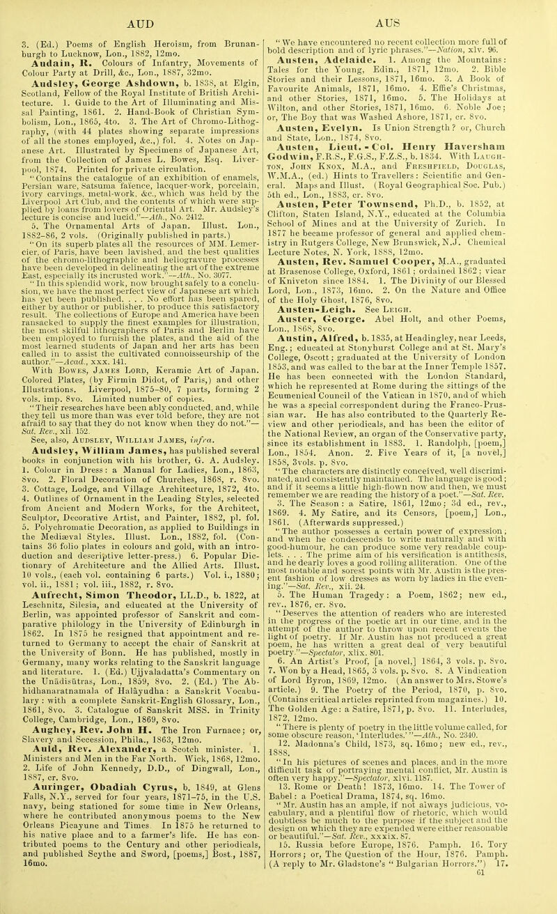 3. (Ed.) Poems of English Heroism, from Brunan- burgli to Lucknow, Lon., 1882, 12mo. Audain, R. Colours of Infantry, Movements of Colour Party at Drill, Ac, Lon., 1887, 32mo. Aiidsley, George Ashdown, b. 1S3S, at Elgin, Scotland, Fellow of the Royal Institute of British Archi- tecture. 1. Guide to the Art of Illuminating and Mis- sal Painting, 1861. 2. Hand-Book of Christian Sym- bolism, Lon., 1865, 4to. 3. The Art of Chromo-Lithog- raphy, (with 44 plates showing separate impressions of all the stones employed, &c.,) fol. 4. Notes on Jap- anese Art. Illustrated by Specimens of Japanese Art, from the Collection of James L. Bowes, Esq. Liver- ]jool, 1874. Printed for private circulation.  Contains the catalogue of an exhibition of enamels, Persian ware, Satsuma faience, lacquer-work, porcelain, ivory carvings, metal-work, &c., which was held by the Live'rpool Art Club, and the contents of which were sup- plied by loans from lovers of Oriental Art. Mr. Audsley's lecture is concise and lucid.—Ath,, No. 2412. 6. The Ornamental Arts of Japan. Illust. Lon., 1882-86, 2 vols. (Originally published in parts.) On its superb plates all the resources of MM. Lemer- cier, of Paris, have been lavished, and the best qualities of the chromo-lithographic and heliogravure processes ha ve been developed in delineating the art of the extreme East, especially its incrusted work.—Ath., No. 3077.  In this splendid work, now brought safely to a conclu- sion, we have the most perfect view of Japanese art which has yet been published. ... No eftbrt has been spared, either by author or publisher, to produce this satisfactory result. The collections of Europe and America have been ransacked to supply the finest examples for illustration, the most skilful lithographers of Paris and Berlin have been employed to furnish the plates, and the aid of the most learned students of Japan and her arts has been called in to assist the cultivated counoisseurship of the author,—Acad., xxx. 141. With Bowes, James Lord, Keramic Art of Japan. Colored Plates, (by Firmin Didot, of Paris,) and other Illustrations. Liverpool, 1876-80, 7 parts, forming 2 vols. imp. 8vo. Limited number of copies.  Their researches have been ably conducted, and, while they tell us more than was ever told before, they are not afraid to say that they do not know when they do not.— Sat. Rev., xli, 152. See, also, Audsley, William James, infra. Audsley, William James, has published several books in conjunction with his brother, G. A. Audsley. 1. Colour in Dress : a Manual for Ladies, Lon., 1863, iSvo. 2. Floral Decoration of Churches, 1868, r. 8vo. 3. Cottage, Lodge, and Village Architecture, 1872, 4to. 4. Outlines of Ornament in the Leading Styles, selected from Ancient and Modern Works, for the Architect, Sculptor, Decorative Artist, and Painter, 1882, pi. fol. 0. Polychromatic Decoration, as applied to Buildings in the Mediaeval Styles. Illust. Lon., 1882, fol. (Con- tains 36 folio plates in colours and gold, with an intro- duction and descriptive letter-press.) 6. Popular Dic- tionary of Architecture and the Allied Arts. Illust. 10 vols., (each vol. containing 6 parts.) Vol. i., 1880; vol. ii., 18S1 ; vol. iii., 1882, r. 8vo. Aufiecht, Simon Theodor, LL.D., b. 1822, at Leschnitz, Silesia, and educated at the University of Berlin, was appointed professor of Sanskrit and com- parative philology in the University of Edinburgh in 1862. In 1875 he resigned that appointment and re- turned to Germany to accept the chair of Sanskrit at the University of Bonn. He has published, mostly in Germany, many works relating to the Sanskrit language and literature. 1. (Ed.) Ujjvaladatta's Commentary on the Unadisutras, Lon., 1859, 8vo. 2. (Ed.) The Ab- hidhanaratnamala of Halayudha: a Sanskrit Vocabu- lary : with a complete Sanskrit-English Glossary, Lon., 1861, 8vo. 3. Catalogue of Sanskrit MSS. in Trinity College, Cambridge, Lon., 1869, 8vo. Aughoy, Rev. John H. The Iron Furnace; or, Slavery and Secession, Phila., 1863, 12mo. Auld, Rev. Alexander, a Scotch minister. 1. Ministers and Men in the Far North. Wick, 1S68, 12mo. 2. Life of John Kennedy, D.D., of Dingwall, Lon., 1887, cr. 8vo. Auringer, Obadiah Cyrus, b. 1849, at Glens Falls, N.Y., served for four years, 1871-75, in the U.S. navy, being stationed for some time in New Orleans, where he contributed anonymous poems to the New Orleans Picayune and Times. In 1875 he returned to his native place and to a farmer's life. He has con- tributed poems to the Century and other periodicals, and jiublished Scythe and Sword, [poems,] Bost., 1887, 16mo.  We have encountered no recent collection more full of bold description and of lyric phrases.—Nation, xlv. 96. Austen, Adelaide. 1. Among the Mountains: Tales for the Young, Edin., 1871, 12mo. 2. Bible Stories and their Lessons, 1871, 16mo. 3. A Book of Favourite Animals, 1871, 16mo. 4. EfRe's Christmas, and other Stories, 1871, 16mo. 6. The Holidays at Wilton, and other Stories, 1871, 16mo. 6. Noble Joe; or. The Boy that was Washed Ashore, 1871, cr. 8vo. Austen, Evelyn. Is Union Strength? or. Church and State, Lon., 1874, 8vo. Austen, Lieut.-Col. Henry Haversham Godwin, F.R.S., F.G.S., F.Z.S., b. 1834. AVith Laugh- ton, John Knox, M.A., and Freshfield, Douglas, W.M.A., (ed.) Hints to Travellers : Scientific and Gen- eral. Maps and Illust. (Royal Geographical Soc. Pub.) 5th ed., Lon., 1883, cr. 8vo. Austen, Peter Townsend, Ph.D., b. 1852, at Clifton, Staten Island, N.Y., educated at the Columbia School of Mines and at the University of Zurich. In 1877 he became professor of general and applied chem- istry in Rutgers College, New Brunswick, N.J. Chemical Lecture Notes, N. York, 1888, 12mo. Austen, Rev. Samuel Cooper, M.A., graduated at Brasenose College, Oxford, 1861 ; ordained 1862; vicar ofKniveton since 1884. 1. The Divinity of our Blessed Lord, Lon., 1873, 16mo. 2. On the Nature and Office of the Holy Ghost, 1876, 8vo. Austen-Leigh. See Leigh. Auster, George. Abel Holt, and other Poems, Lon., 1S68, 8vo. Austin, Alfred, b. 1835, at Headingley, near Leeds, Eng.; educated at Stonyhurst College and at St. Mary's College, Oseott; graduated at the University of London 1853, and was culled to thebar at the Inner Temple 1857. He has been connected with the London Standard, which he represented at Rome during the sittings of the Ecumenical Council of the Vatican in 1870, and of which he was a special correspondent during the Franco-Prus- sian war. He has also contributed to the Quarterly Re- view and other periodicals, and has been the editor of the National Review, an organ of the Conservative party, since its establishment in 1883. 1. Randolph, [poem,] Lon., 1854. Anon. 2. Five Years of it, [a novel,] 1868, 3vols. p. 8vo. The characters are distinctly conceived, well discrimi- nated, and consistently maintained. The language is good; and if it seems a little high-flown now and then, we must remember we are reading the history of a poet.—Sat. Rev. 3. The Season: a Satire, 1861, 12mo; 3d ed., rev., 1869. 4. My Satire, and its Censors, [poem,] Lon., 1861. (Afterwards suppressed.)  The author possesses a certain power of expression; and when he condescends to write naturally and with good-humour, he can produce some very readable coup- lets. . . , The prime aim of his versification is antithesis, and he dearly loves a good rolling alliteration. One of the most notable and sorest points with Mr, Austin is the pres- ent fashion of low dresses as worn by ladies in the even- ing.—Sat. Rev., xii. 24, 5. The Human Tragedy: a Poem, 1862; new ed., rev., 1876, cr. 8vo. Deserves the attention of readers who are interested in the progress of the poetic art in our time, and in the attempt of the author to throw upon recent events the light of ijoetry. If Mr. Austin has not produced a great poem, he has written a great deal of very beautiful poetry.—Spectator, xlix. 801. 6. An Artist's Proof, [a novel,] 1864, 3 vols. p. Svo. 7. Won by a Head, 1865, 3 vols. p. 8vo. 8. A Vindication of Lord Byron, 1869, 12mo. (An answer to Mrs. Stowe's article.) 9. The Poetry of the Period, 1870, p. Svo. (Contains critical articles reprinted from magazines.) 10. The Golden Age: a Satire, 1871, p. Svo. 11. Interludes, 1S72. 12mo.  There is plenty of poetry in the little volume called, for some obscure reason,' Interludes.' —Ath., No, 2340, 12. Madonna's Child, 1873, sq. 16mo; new ed., rev., 1888.  In his pictures of scenes and places, and in the more diflficult tagk of portraying mental conflict, Mr. Austin is often very happv.—Spectator, xlvi, 1187, 13. Rome or Death ! 1873, 16mo. 14. The Tower of Babel : a Poetical Drama, 1874, sc{. 16mo.  Mr. Austin has an ample, if not always .judicious, vo- cabulary, and a plentiful flow of rhetoric, 'wliich would doubtless be much to the purpose if the subject and the design on which they are expended were either reasonable or beautiful.—Sa(. Rev., xxxix. 87. 15. Russia before Europe, 1876. Pamph. 16. Tory Horrors; or. The Question of the Hour, 1876. Pamph. (A reply to Mr. Gladstone's  Bulgarian Horrors.) 17.