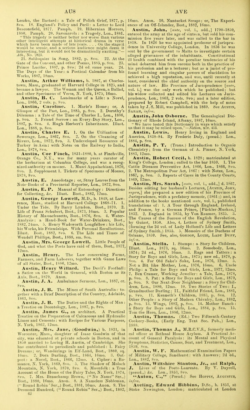 Leszko, the Eastard : a Tale of Polish Grief, 1877, p. 8vo. 18. Englanil's Policy and Peril: a Letter to Lord Beaoonsfield, 1877. Pamph. 19. Hibernian Horrors, 1880. Pamph. 20. Savonarola : a Tragedy, Lon., 1881. This tragedy is neither better nor worse than various other intelligent attempts at historical drama in verse which have been made of late years. ... On the stage it would be scenic, and a serious audience might deem it interesting, but it would not be dramatically exciting.— No. 'JSio. 21. Soliloquies in Song, 1882, p. 8vo. 22. At the Gate of the Convent, and other Poems, 1885, p. 8vo. 23. Prince Lucifer, 1887, p. 8v(); 2d ed. same year. 24. The Bays of the Year: a Poetical Calendar from his Works, 1887, 18mo. Austin, Arthur Williams, b. 1807, at Charles- town, Mass., graduated at Harvard College in 1825, and became a lawyer. The Woman and the Queen, a Ballad, and other Specimens of Verse, N. York, 1875, 16mo. Austin, B. C. Landmarks of a Life: a Novel, Lon., 1866, 2 vols. p. 8vo. Austin, Caroline. 1. Marie's Home; or, A Glimpse of the Past, Lon., 1885, p. 8vo. 2. Dorothy's Dilemma : a Tale of the Time of Charles I., Lon., 1886, p. 8vo. 3. Friend Sorrow : an Every-Day Story, Lon., 1887, p. 8vo. 4. Hugh Herbert's Inheritance. Illust. Lon., 1888, p. 8vo. Austin, Charles E. 1. On the Utilization of Sewerage, Lon., 1867, 8vo. 2. On the Cleansing of Rivers, Lon., 1872, 8vo. 3. Undeveloped Resources of Turkey in Asia: with Notes on the Railway to India, Lon., 1878, Svo. Austin, Coe Finch, 1831-1880, b. at Finchville, Orange Co., N.Y., was for many years curator of the herbarium at Columbia College, and was a recog- nized authoritj'on mosses. 1. Musei Appalaehiani, 1870, 8vo. 2. Supplement 1. Tickets of Specimens of Mosses, 1878, Svo. Austin, £. Anecdotage; or. Stray Leaves from the Note-Books of a Provincial Reporter, Lon., 1872, Svo. Austin, E. P. Manual of Entomology : Directions for Collecting, &c. Illust. Bost., 1882, 12mo. Austin, George Lowell, M.D., b. 1849, at Law- rence, Mass., studied at Harvard College 1868-71. 1. Under the Tide. By Barry Lyndon. Bost, 1870. 2. Life of Franz Schubert, Bost., 1873, 16mo. 3. Popular History of Massachusetts, Bost., 1876, Svo. 4. Water- Analysis : a Hand-Book for Water-Drinkers, Bost., 1882, 24mo. 5. Henry Wadsworth Longfellow: his Life, his Works, his Friendships. With Personal Recollections. Illust. Bost., 1882, 8vo. 6. The Life and Times of Wendell Phillips, Bost., 1888, sm. Svo. Austin, Mrs. George Lowell. Little People of God, and what the Poets have said of them, Bost., 1877, 12mo. Austin, Henry. The Law concerning Farms, Farmers, and Farm Laborers, together with Game Laws of all States, Bust., 1886, 12mo. Austin, Henry Willard. The Devil's Football: a Satire on the \Vorld in General, with Boston as its A.xis, Bost., 1879. Anon. Austin, J. A. Ambulance Sermons, Lon., 1887, cr. Svo. Austin, J. B. The Mines of South Australia: to- gether with a Brief Description of the Country, Adelaide, 1863, Svo. Austin, J. B. The Duties and the Rights of Man : a Treatise on Deontology, Lon., 1887, p. Svo. Austin, James G., an architect. A Practical Treatise on the Preparation of Calcareous and Hydraulic Limes and Cements: with Recipes for Various Purposes, N. York, 1862, 12mo. Austin, Mrs. Jane, (Goodwin,) b. 1831, in Worcester, Mass., daughter of Isaac Goodwin of that city, was educated at private schools in Boston, and in 1850 married to Loring H. Austin, of Cambridge. She has contributed to periodicals and published: 1. Fairy Dreams; or, Wanderings in Elf-Land, Bost., 1860, sq. 16mo. 2. Dora Darling, Bost., 1864, 16mo. 3. Out- post: a Novel, Bost., 1866, I2mk). 4. Cipher: a Ro- mance, N. York, 1869, Svo. 5. The Shadow of Moloch Mountain, N. York, 1870, Svo. fi. Moonfolk : a True Account of the Home of the Fairy Tales, N. York, 1874, Svo. 7. Mrs. Beauchamp Brown, ( No Name Ser.,) Bost., 1880, 16mo. Anon. 8. A Nameless Nobleman, (•■ Round Robin 'Ser.,) Bost., 1881, 16mo. Anon. 9. The Desmond Hundred, (Round Robin Ser.,) Bost., 1882, 62 16mo. Anon. 10. Nantucket Scraps; or, The E.xperi- ences of an Off-Islander, Bost., 1882, 16mo. Austin, John, [ante, vol. i., add.,] 1790-1859, entered the army at the age of sixteen, but sold his com- mission five years later, and was called to the bar in 1818. In 1826 he was appointed professor of jurispru- dence in University College, London. In 1836 he was sent by the government lo Malta, to investigate certain alleged grievances of the inhabitants. Constitutional ill health combined with the peculiar tendencies of his mind debarred him from success both in the practice of his profession and as a lecturer; but as a jurist of pro- found learning and singular ])Owers of elucidation he achieved a high reputation, and was, until recently at least, considered the chief authority on the source and nature of law. His Province of Jurisprudence [antf, vol. i.] was the only work which he published; but his widow collected and edited his Lectures on Juris- prudence, Lon., 186.3, 2 vols. Svo; and a later edition, prepared by Robert Campbell, with the help of notes taken by J. S. Mill, was published in 1869. See Austin, Sarah, infra. Austin, John Osborne. The Genealogical Dic- tionary of Rhode Island, Albany, 1887, 16mo.  We have tested this Dictionary in ways which satisfy us that it may be relied upon.—Nation, xlv. 413. Austin, Lewis. Henry Irving in England and America, 1838-84. By Frederic Daly, (pseud.) Lon., 1884, p. Svo. Austin, P. T. (Trans.) Introduction to Organic Chemistry; from the German of A. Pinner, N.York, 1883, 12mo. Austin, Robert Cecil, b. 1S28; matriculated at King's College, London ; called to the bar 1859. 1. The Cattle Diseases Preventive Act, 1866, Lon., 1866, Svo. 2. The Metropolitan Poor Act, 1867: with Notes, Lon., 1867, p. Svo. 3. Reports of Cases in the County Courts, 1869, 12mo. Austin, Mrs. Sarah, [anle, vol. i., add.,] d. 1867. Besides editing her husband's Lectures, [Austin, John, mipra,] she prepared a new edition of his Province of Jurisprudence, with a prefatory memoir, (1861 ;) and, in addition to the books mentioned <tnte, vol. i., published translations of: 1. A Tour through England, Ireland, and France, by a German Prince, [PUckler-Muskau,] 1832. 2. England in 1836, by Von Raumer, 1835. 3. The Causes of the Success of the English Revolution, by Guizot, 1850. Also, 4. Letters of Sydney Smith, (forming the 2d vol. of Lady Holland's Life and Letters of Sydney Smith,) 1855. 5. Memoirs of the Duchess of Orleans, 1859. See, also, Gordon, Lucie, Lady Duff, iiij'ia. Austin, Stella. 1. Stumps: a Story for Children. Illust. Lon., 1873, sq. 16mo. 2. Somebody, Lon., 1874; 2d ed., 1876, 16mo. 3. Rags and Tatters: a Story for Boys and Girls, Lon., 1875; new ed., 187S, p. Svo. 4. For Old Sake's Sake, Lon., 1S76, 12mo. 5. Not a Bit like Mother, Lon., 1876, 16mo. 6. Uncle Philip: a Tale for Boys and Girls, Lon., 1877, 12mo. 7. Ben Cramer, Working Jeweller: a Tale, Lon., 1878, p. Svo. 8. Pat: a Story for Boys and Girls, Lon., 1879, p. Svo. 9. Our Next-Door Neighbour : a Story for Chil- dren, Lon., 1880, 12mo. 10. Two Stories of Two: I., Grandmother Darling; II., Faithful Friend, Lon., 1881, p. Svo. 11. Kenneth's Children, 1883, p. Svo. 12. Other People : a Story of Modern Chivalry, Lon., 1882, p. Svo. 13. Wings, 1882, p. Svo. 14. Mother Bunch : a Story for Boys and Girls, Lon., 1884, p. Svo. 15. Tom the Hero, Lon., 1886, 12mo. Austin, 'rhomas. (Ed.) Two Fifteenth-Century Cookery-Books, (Early Eng. Text Soc. Pub.,) Lon., 18SS. Austin, Thomas J., M.R.C.V.S., formerly medi- cal officer at Bethnal House Asylum. A Practical Ac- count of General Paralysis: its Mental and Physical Symptoms, Statistics, Causes, Seat, and Treatment, Lon., 1859, Svo. Austin, W. F. Mathematical Examination Papers of Military College, Sandhurst: with Answers; 2d ed., Lon., 1882, Svo. Austin, Wiltshire Stanton, Jr., and Ralph, J. Lives of the Poets-Laureate. By V. Dayrell, (pseud.,) &a. Lon., 1853, Svo. Anton, C, (Pseud.) See IIoppin, Augustus, i)ij'ra. Aveling, Edward Bibbins, D.Sc, b. 1851, at Stoke Newington, London; matriculated at London