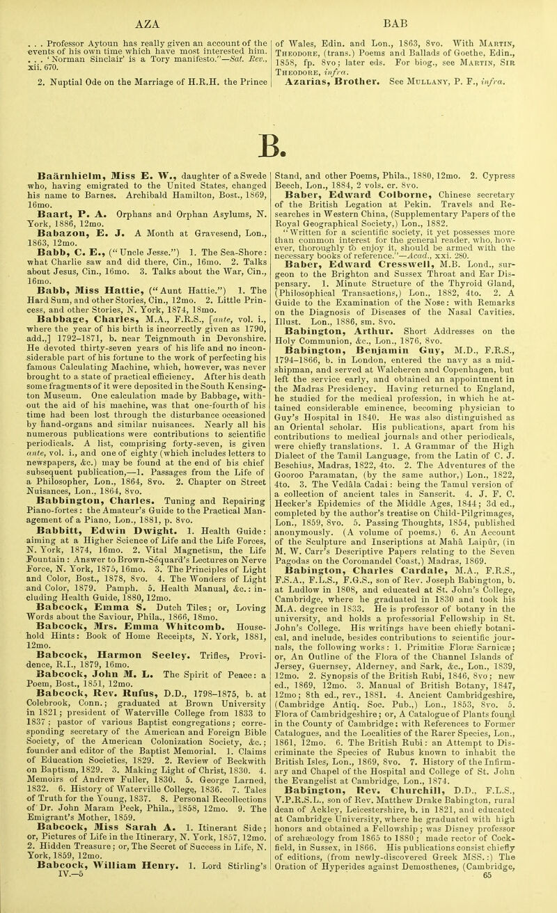 . . . Professor Aytoun has really given an account of the •events of his own time which have most interested him. . . . ' Norman Sinclair' is a Tory manifesto.—Sat. Rev., xii. 670. 2. Nuptial Ode on the Marriage of H.R.H. the Prince of Wales, Edin. and Lon., 1S6.3, 8vo. AVith Martin, Theodore, (trans.) Poems and Ballads of Goethe, Edin., 1858, fp. 8vo; later eds. For biog., see Martin, Sir Theodore, infi a. Azarias, Brother. See Mullany, P. F., inffa. B. Baarnhielm, Miss E. W., daughter of aSwede who, having emigrated to the United States, changed his name to Barnes. Archibald Hamilton, Bost., 1869, 16mo. Baart, P. A. Orphans and Orphan Asylums, N. York, 1886, 12mo. Babazon, E. J, A Month at Gravesend, Lon., 1863, 12mo. Babb, C. E., (Uncle Jesse.) 1. The Sea-Shore: what Charlie saw and did there, Cin., 16mo. 2. Talks about Jesus, Cin., 16mo. 3. Talks about the War, Cin., 16mo. Babb, Miss Hattie, (Aunt Hattie.) 1. The Hard Sum, and other Stories, Cin., 12mo. 2. Little Prin- cess, and other Stories, N. York, 1874, 18mo. Babbage, Charles, M.A., F.R.S., \_ante, vol. i., where the year of his birth is incorrectly given as 1790, add.,] 1792-1871, b. near Teignmouth in Devonshire. He devoted thirty-seven years of his life and no incon- siderable part of his fortune to the work of perfecting his famous Calculating Machine, which, however, was never brought to a state of practical efficiency. After his death some fragments of it were deposited in the South Kensing- ton Museum. One calculation made by Babbage, with- out the aid of his machine, was that one-fourth of his time had been lost through the disturbance occasioned by band-organs and similar nuisances. Nearly all his numerous publications were contributions to scientific periodicals. A list, comprising forty-seven, is given ante, vol. i., and one of eighty (which includes letters to newspapers, kc.) may be found at the end of his chief subsequent publication,—1. Passages from the Life of a Philosopher, Lon., 1864, 8vo. 2. Chapter on Street Nuisances, Lon., 1864, 8vo. Babbington, Charles. Tuning and Repairing Piano-fortes : the Amateur's Guide to the Practical Man- agement of a Piano, Lon., 1881, p. 8vo. Babbitt, Edwin Dwight. 1. Health Guide: aiming at a Higher Science of Life and the Life Forces, N. York, 1874, 16mo. 2. Vital Magnetism, the Life Fountain : Answer to Brown-Sequard's Lectures on Nerve Force, N. York, 1875, 16mo. 3. The Principles of Light and Color, Bost., 1878, 8vo. 4. The Wonders of Light and Color, 1879. Pamph. 5. Health Manual, &c.: in- cluding Health Guide, 1880, 12mo. Babcock, Emma S. Dutch Tiles; or, Loving Words about the Saviour, Phila., 1866, 18mo. Babcock, Mrs. Emma Whitcomb. House- hold Hints: Book of Home Receipts, N. York, 1881, 12mo. Babcock, Harmon Seeley. Trifles, Provi- dence, R.I., 1879, 16mo. Babcock, John M. L. The Spirit of Peace: a Poem, Bost., 1851, 12mo. Babcock, Rev. Rufus, D.D., 1798-1875, b. at Colebrook, Conn.; graduated at Brown University in 1821; president of Waterville College from 1833 to 1837 ; pastor of various Baptist congregations; corre- sponding secretary of the American and Foreign Bible Society, of the American Colonization Society, Ac. ; founder and editor of the Baptist Memorial. 1. Claims of Education Societies, 1829. 2. Review of Beekwith on Baptism, 1829. 3. Making Light of Christ, 1830. 4. Memoirs of Andrew Fuller, 1830. 5. George Larned, 1832. 6. History of Waterville College, 1836. 7. Tales of Truth for the Young, 1837. 8. Personal Recollections of Dr. John Maram Peck, Phila., 1858, 12mo. 9. The Emigrant's Mother, 1859. Babcock, Miss Sarah A. 1. Itinerant Side; or, Pictures of Life in the Itinerary, N. York, 1857,12mo. 2. Hidden Treasure; or. The Secret of Success in Life, N. York, 1859, 12mo. Babcock, William Henry. 1. Lord Stirling's IV.-5 ^ Stand, and other Poems, Phila., 1880,12mo. 2. Cypress Beech, Lon., 1884, 2 vols. cr. 8vo. Baber, Edward Colborne, Chinese secretary of the British Legation at Pekin. Travels and Re- searches in Western China, (Supplementary Papers of the Royal Geographical Society,) Lon., 1882. Written for a scientific .society, it yet possesses more than common interest for the general reader, who, how- ever, thoroughly to enjoy it, should be armed with the necessary books of reference.—Acad., xxi. 280. Baber, Edward Cresswell, M.B. Lond., sur- geon to the Brighton and Sussex Throat and Ear Dis- pensary. 1. Minute Structure of the Thyroid Gland, (Philosophical Transactions,) Lon., 1882, 4to. 2. A Guide to the Examination of the Nose: with Remarks on the Diagnosis of Diseases of the Nasal Cavities. Illust. Lon., 1886, sm. 8vo. Babington, Arthur. Short Addresses on the Holy Communion, &c., Lon., 1876, 8vo. Babington, Benjamin Guy, M.D., F.R.S., 1794-1866, b. in London, entered the navy as a mid- shipman, and served at Walcheren and Copenhagen, but left the service early, and obtained an appointment in the Madras Presidency. Having returned to England, he studied for the medical profession, in which he at- tained considerable eminence, becoming physician to Guy's Hospital in 1840. He was also distinguished as an Oriental scholar. His publications, apart from his contributions to medical journals and other periodicals, were chiefly translations. 1. A Grammar of the High Dialect of the Tamil Language, from the Latin of C. J. Beschius, Madras, 1822, 4to. 2. The Adventures of the Gooroo Paramatan, (by the same author,) Lon., 1822, 4to. 3. The Vedala Cadai: being the Tamul version of a collection of ancient tales in Sanscrit. 4. J. F. C. Hecker's Epidemics of the Middle Ages, 1844; 3d ed., completed by the author's treatise on Child-Pilgrimages, Lon., 1859, 8vo. 6. Passing Thoughts, 1854, published anonymously. (A volume of poems.) 6. An Account of the Sculpture and Inscriptions at Maha Laipur, (in M. W. Carr's Descriptive Papers relating to the Seven Pagodas on the Coromandel Coast,) Madras, 1869. Babington, Charles Cardale, M.A., F.R.S., P.S.A., F.L.S., F.G.S., son of Rev. Joseph Babington, b. at Ludlow in 1808, and educated at St. John's College, Cambridge, where he graduated in 1830 and took his M.A. degree in 1833. He is professor of botany in the university, and holds a professorial Fellowship in St. John's College. His writings have been chiefly botani- cal, and include, besides contributions to scientific jour- nals, the following works : 1. Primitiaj Flora} Sarnicas; or, An Outline of the Flora of the Channel Islands of Jersey, Guernsey, Alderney, and Sark, &c., Lon., 18.39, 12mo. 2. Synopsis of the British Rubi, 1846, 8vo; new ed., 1869, 12mo. 3. Manual of British Botany, 1847, 12mo; 8th ed., rev., 1881. 4. Ancient Cambridgeshire, (Cambridge Antiq. Soc. Pub.,) Lon., 1853, 8vo. 5. Flora of Cambridgeshire; or, A Catalogue of Plants found in the County of Cambridge; with References to Former Catalogues, and the Localities of the Rarer Species, Lon., 1861, 12mo. 6. The British Rubi: an Attempt to Dis- criminate the Species of Rubus known to inhabit the British Isles, Lon., 1869, 8vo. 7. History of the Infirm- ary and Chapel of the Hospital and College of St. John the Evangelist at Cambridge, Lon., 1874. Babington, Rev. Churchill, D.D.. F.L.S., V.P.R.S.L., son of Rev. Matthew Drake Babington, rural dean of Ackley, Leicestershire, b. in 1821, and educated at Cambridge University, where he graduated with high honors and obtained a Fellowship; was Disney professor of archaeology from 1865 to 1880 ; made rector of Cock- field, in Sussex, in 1866. His publications consist chiefly of editions, (from newly-discovered Greek MSS.:) The Oration of Hyperides against Demosthenes, (Cambridge,