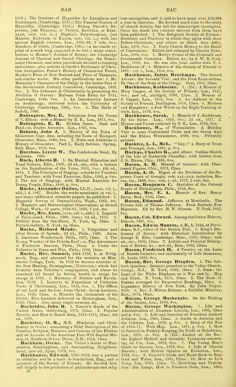 1850;) The Orations of Hyperides for Lycophron and Euxenippus, (Cambridge, 1853;) The Funeral Oration of Hyperides, (Cambridge, 1858 ;) Bishop Pecocli's Re- pressor, [see Peacock, or Pecock, Reynold, or Regi- nald, ante, vol. ii.;] Higden's Polychronicon, [see HiGDEN, Ranulph, or Ralph, ante, vol. i.,] with two ancient English versions, Lon., 1865-69, 2 vols. 8vo; Beneficio di Cristo, (Cambridge, 1865,) (a fac-simile re- print of a work long supposed to be lost;) many contri- butions to Hooker's Journal of Botany, the Cambridge Journal of Classical and Sacred Philology, the Numis- matic Chronicle, and other periodicals devoted to learning and science ; also, articles in Smith's Dictionary of Chris- tian Antiquities', Potter's History of Charnwood Forest, Hooker's Flora of New Zealand and Flora of Tasmania, and similar works. His other publications are: 1. Mr. Macaulay's Character of the Clergy in the Latter Part of the Seventeenth Century Considered, Cambridge, 1849, 8vo. 2. The Influence of Christianity in promoting the Abolition of Slavery: Hulsean Prize Essay for 1845, Cambridge, 1846, 8vo. 3. An Introductory Lecture on Archseology, delivered before the University of Cambridge, Cambridge, 1865, 8vo. 4. The Birds of Suffolk, 1866. Babiiigton, Mrs. E. Selections from the Poems of C. Elliott: with a Memoir by E. B., Lon., 1873, 8vo. Babington, £. R. Hidden Sense. Seek and Find; or. Double Acrostics. Lon., 1867, 8vo. Babson, John J. 1. History of the Town of Gloucester, Cape Ann, including the Town of Rockport, Gloucester, Mass., 1860, 8vo. 2. Notes and Additions to History of Gloucester. Part I., Early Settlers. Spring- field, Mass., 1876, 8vo. Bacchus, Lizzie W. The Confederate Dead. By Latienne. 1866. Bach, Alberto B. 1. On Musical Education and Vocal Culture, Edin., 1880; 2d ed., enl., with a lecture on the Equalization of the Voice, 1881, 8vo; 4th ed., 1884. 2. The Principles of Singing: a Guide for Vocalists and Teachers : with Vocal Exercises, Edin., 1885, p. 8vo. 3. The Art of Singing: with Musical Exercises for Young People, Edin., 1886, p. 8vo. Bache, Alexander Dallas, LL.D., [ante, vol. i., add.,] d. 1867. Besides the works mentioned in vol. i., and many additional scientific papers, he published : 1. Magnetic Survey of Pennsylvania, Wash., 1863, 4to. 2. Magnetic and Meteorological Observations at Girard College, Wash., 12 parts, 1859-65, 1866, 1 vol. 4to. Bache, Mrs. Anna, [oH(e, vol. i., add.] 1. Legends of Fairy-Land, Phila., 1869, 18mo; 3d ed., 1875. 2. Pebbles from the Sea-Shore, N. York, sq. 16mo. 3. Picture-Gallery, N. York, sq. 16mo. Bache, Richard Meade. 1. Vulgarisms and other Errors of Speech; 2d ed., Phila., 1869. Anon. 2. American Wonderland, Phila., 1871, 12mo. 3. The Young Wrecker of the Florida Reef; or. The Adventures of Frederick Ransom, Phila., 16mo. 4. Under the Palmetto in Peace and War, Phila., 1880, 16mo. Bache, Rev. Samuel, 1804-1876, b. at Bridg- north, Eng., and educated for the ministry at Man- chester College, York. In 1832 he became minister of the New Meeting, Birmingham, (Unitarian,) which had formerly been Priestley's congregation, and where he remained till forced by failing health to resign his charge in 1868. 1. Harmony of Science and Revela- tion, 1839. 2. Lectures in Exposition of Unitarian Views of Christianity, Lon., 1854, 8vo. 3. The Offices of our Lord and Saviour Jesus Christ: Seven Lectures, Lon., 1858, 12mo. 4. Miracles the Credentials of the Christ: Five Lectures delivered in Birmingham, Lon., 1863, 12mo. Also, many single sermons, &c. Bachelder, John B. 1. Tourist's Guide of the United States, Gettysburg, 1873, 12mo. 2. Popular Resorts, and How to Reach them, 1874-1875, 12mo; 4th ed., 1876. Bacheler, O. R., M.D. Hinduism and Chris- tianity in Orissa: containing a Brief Description of the Country, Religion, Manners, and Customs of the Hindus, and an Account of the American Free-Will Baptist Mis- sion in Northern Orissa, Dover, N.H., 1854, 12mo. Backham, Oscar. The Visitor's Guide to Hun- stanton, Sandringham, and Surrounding Neighbour- hood ; new ed., Lynn, 1879, 8vo. Backhouse, Edward^ 1808-1879, was a partner in collieries and in a bank in Sunderland, Eng., and a minister of the Society of Friends. He devoted him- self largely to the promotion of philanthropic and relig- 66 ious enterprises, and is said to have spent over £10,000 a year in charities. He devoted much time to the study of church histoi-y, but left his manuscripts incomplete. Since his death two volumes derived from them have been published. 1. The Religious Society of Friends: Doctrines and Practices in which they agree with their Fellow-Christians, and others in which they differ, Lon., 1870, Svo. 2. Early Church History to the Death of Constantine. Edited and enlarged by Charles Tylor. Lon., 1884, 8vo. 3. Martyr Scenes of the Sixteenth and Seventeenth Centuries. Edited, &c., by J. W. B. Scott. Lon., 1888, 4to. He was also joint author with T. J. Backhouse of: 4. Memoirs of the Society of Friends to 1683 : vol. i., Lon., 1854, 8vo. Backhouse, Julius Brockman. The Second Advent: the Seventh Vial: and the First Resurrection. By One of the Sons of the Clergy. Deal, 1865, 12mo. Backhouse, Katharine. 1. (Ed.) A Memoir of Mary Capper, of the Society of Friends, Lon., 1847, 8vo; new ed., abridged, 1860, 12mo. 2. Memoir of S. Capper, Lon., 1855, 8vo. 3. An Address to the Society of Friends, Darlington, 1856, 12mo. 4. Mothers and Daughters: a Few Words on the Right Training of Girls, Lon., 1870, Svo. Backhouse, Sarah. 1. Memoir of J. Backhouse. By his Sister. Lon., 1870, Svo; 2d ed., 1877. 2. Hymns and Verses collected by S. B., Lon., 1878, Svo. Backhouse, W., of Westminster. A Holiday Visit to some Continental Cities and the Savoy Alps and the Rhine, Westminster, 1869, Svo. Privately printed. Backler, L. L. McL. Issy : a Story of Trust, and Triumph, Lon., 1885, p. Svo. Backus, Charles K., and others. Outline Sketch of the Life of Zachariah Chandler: with Letters from J. G. Blaine, Chic, 18S0, Svo. Bacon, A. M. Manual of Gesture: with Illus- trated Figures, Chic, 1873, 12mo. Bacon, A. O. Digest of the Decisions of the Su- preme Court of Georgia, vols, xxi.-xxx. inclusive, Ma- con, Ga., 1866, Svo; vols, i.-xl., 1872, 2 vols. Svo. Bacon, Benjamin C. Statistics of the Colored People of Philadelphia, Phila., 1856, Svo. Bacon, Mrs. E. A. Memoir of Rev. Henry Bacon. Bost., 1866, 12mo. Bacon, Edmund. Jefferson at Monticello. The Private Life of Thomas Jefferson. From Entirely New Materials. Ed. by Rev. H. W. Pierson. N. York, 1862, Svo. Bacon, Col. Edward. Among the Cotton Thieves,. Detroit, 1867, Svo. Bacon, Edwin Munroe, A.M., b. 1844, at Provi- dence, R.I., editor of the Boston Post. 1. King's Dic- tionary of Boston : with Historical Introduction by George E. Ellis, Cambridge, Mass., 1883, 16mo; new ed., rev., 1886, 12mo. 2. Artistic and Pictorial Descrip- tion of Boston, &c.; new ed., Bost., 1886, 12mo. Bacon, Frederick H. A Treatise on the Laws of Benefit Societies, and incidentally of Life Insurance, St. Louis, 1888, Svo. Bacon, Rev. George Blagden. 1. The Sab- bath Question : Sermons preached to the Valley Church, Orange, N.J., N. York, 1869, 16mo. 2. Siam: the Land of the White Elephant, as it Was and Is. Map and Illust. N. York, 1873, 12mo. 3. The Book of Psalms arranged for Responsive Readings, 16mo. 4. Legendary History of New York. By John Tripod. 1870. 5. Rev. J. Milton Holmes: a Faithful Ministry, Bost., 1874, 16mo. Bacon, George Mackenzie. On the Writing of the Insane, Lon., 1870, Svo. Bacon, George Washington. 1. Life and Administration of Abraham Lincoln, Lon., 1865, 12mo and p. Svo. 2. Life and Speeches of President Andrew Johnson, Lon., 1865, 12mo. 3. Guide to America and the Colonies, Lon., 1870, p. Svo. 4. Story of the War of 1870-71. With Map. Lon., 1871, p. Svo. 5. How to Succeed in Poultry-Keeping, for Profit or Exhibition, Lon., 1876, cr. Svo. 6. (Ed.) Alcohol at the Bar: the highest Medical and Scientific Testimony concern- ing its Use, Lon., 1879, Svo. 7. The Young Man's Guide to Success, Lon., 1879, Svo. 8. Life of Charles Darwin: with British Opinion on Evolution, Lon., 1SS2, Svo. 9. Tourist's Guide and Hand-Book to Eng- land and Wales, Lon., 1885, 12mo. 10. How to Liva Long, Lon., 1885, 12mo. 11. Breathing and Ventila- tion : Our Lungs, How to Preserve them, Lon., 1885,
