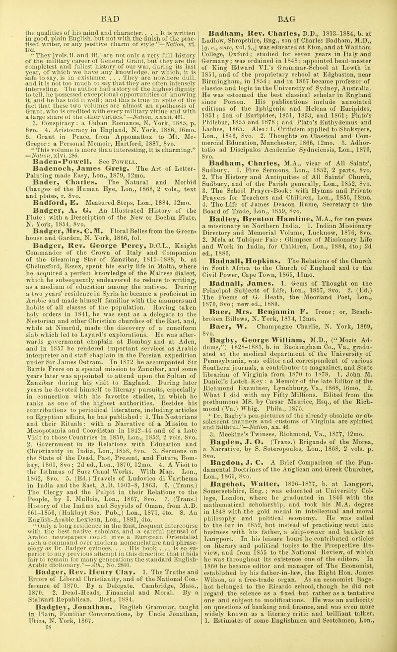 the qualities of his mind and character. . . . It is written in good, plain English, but not with the finish of the prac- tised writer, or anv positive charm of stvle.—Nation, vi. 152. They [vols.ii. and iii.] are not only a very full history of the military career of General Grant, but they are the completest and fullest history of our war, during its last year, of which we have any knowledge, or which, it is safe to say, is in existence. . . . They are nowhere dull, and it is not too much to say that they are often intensely interesting. The author had a story of the highest dignity to tell, he possessed exceptional opportunities of knowing it, and he has told it well; and this is true in spite of the fact that these two volumes are almost an apotheosis of Grant,, who is credited with every military virtue and with a large share of the other virtues.—Nation, xxxii. 461. 3. Conspiracy: a Cuban Romance, N. York, 1885, p. 8vo. 4. Aristocracy in England, N. York, 1886, 16mo. 5. Grant in Peace, from Appomattox to Mt. Mc- Gregor: a Personal Memoir, Hai-tford, 1887, 8vo.  This volume is more than interesting, it is charming. —Nation, xlvi. 286. Baden-Powell. See Powell. Badenoch, James Greig. The Art of Letter- Painting made Easy, Lon., 1879, 12mo. Bader, Charles. The Natural and Morbid Changes of the Human Eye, Lon., 1868, 2 vols., text and plates, r. 8vo. Badford, E. Measured Steps, Lon., 1884, 12mo. Badger, A. G. An Illustrated History of the Elute: with a Description of the New or Boehm Flute, N. York, 1854, 8vo. Badger, Mrs. CM. Floral Belles from the Green- house and Garden, N. Y'ork, 1866, fol. Badger, Rev. George Percy, D.C.L., Knight Commander of the Crown of Italy and Companion of the Gleaming Star of Zanzibar, 1815-1888, b. at Chelmsford, Essex, spent his early life in Malta, where he acquired a perfect knowledge of the Maltese dialect, which he subsequently endeavored to reduce to writing, as a medium of education among the natives. During a two years' residence in Syria he became a proficient in Arabic and made himself familiar with the manners and habits of all classes of the population. Having taken holy orders in 1841, he was sent as a delegate to the Nestorian and other Christian churches of the East, and, while at Nimrud, made the discovery of a cuneiform slab which led to Layard's explorations. He was after- wards government chaplain at Bombay and at Aden, and in 1857 he rendered important services as Arabic interpreter and staif chaplain in the Persian expedition under Sir James Outram. In 1872 he accompanied Sir Bartle Frere on a special mission to Zanzibar, and some years later was appointed to attend upon the Sultan of Zanzibar during bis visit to England. During later years he devoted himself to literary pursuits, especially in connection with his favorite studies, in which he ranks as one of the highest authorities. Besides his contributions to periodical literature, including articles on Egyptian affairs, he has published : 1. TheNestorians and their Rituals: with a Narrative of a Mission to Mesopotamia and Coordistan in 1842-44 and of a Late Visit to those Countries in 1850, Lon., 1852, 2 vols. 8vo. 2. Government in its Relations with Education and Christianity in India, Lon., 1858, 8vo. 3. Sermons on the State of the Dead, Past, Present, and Future, Bom- bay, 1861, 8vo; 2d ed., Lon., 1870, 12mo. 4. A Visit to the Isthmus of Suez Canal Works. With Map. Lon., 1862, 8vo. 5. (Ed.) Travels of Ludovico di Varthema in India and the East, A.D. 1503-8, 1863. 6. (Trans.) The Clergy and the Pulpit in their Relations to the People, by I. Mullois, Lon., 1867, 8vo. 7. (Trans.) History of the Imams and Seyyids of Oman, from A.D. 661-1856, (Hakluyt Soc. Pub.,) Lon., 1871, 4to. 8. An English-Arabic Lexicon, Lon., 1881, 4to.  Only a long residence in the East, frequent intercourse with the best native scholars, and a careful perusal of Arabic newspapers could give a European Orientalist such a command over modern nomenclature and phrase- ology as Dr. Badger evinces. . . . His book ... is so su- perior to any previous attempt in this direction that it bids lair to remain for many generations the standard English- Arabic dictionary.—^to.. No. 2800. Badger, Rev. Henry Clay. 1. The Truths and Errors of Liberal Christianity, and of the National Con- ference of 1870. By a Delegate. Cambridge, Mass., 1870. 2. Dead-Heads, Financial and Moral. By a Stalwart Republican. Bost., 1884. Badgley, Jonathan. English Grammar, taught in Plain, Familiar Conversations, by Uncle Jonathan, mica, N. York, 1867. 68 Badham, Rev. Charles, D.D., 181.3-1884, b. at Ludlow, Shropshire, Eng., son of Charles Badham, M.D., [q. v., ante, vol. i.,] was educated at Eton, and at Wadham College, O.xford; studied for seven years in Italy and Germany; was ordained in 1848; appointed head-master of King Edward VI.'s Grammar-School at Lowth in 1851, and of the proprietary school at Edgbaston, near Birmingham, in 1854 ; and in 1867 became professor of classics and logic in the University of Sydney, Australia. He was esteemed the best classical scholar in England since Person. His publications include annotated editions of the Iphigenia and Helena of Euripides, 1851: Ion of Euripides, 1851, 1853, and 1861; Plato's Philebus, 1855 and 1878 ; and Plato's Euthydemus and Laches, 1865. Also: 1. Criticism applied to Shakspere, Lon., 1846, 8vo. 2. Thoughts on Classical and Com- mercial Education, Manchester, 1866, ]2mo. 3. Adhor- tatio ad Discipulos Academias Sydneiensis, Lon., 1870, 8vo. Badham, Charles, M.A., vicar of All Saints', Sudbury. 1. Five Sermons, Lon., 1852, 2 parts, 8vo. 2. The History and Antiquities of All Saints' Church, Sudbury, and of the Parish generally, Lon., 1852, 8vo. 3. The School Prayer-Book: with Hymns and Private Prayers for Teachers and Children, Lon., 1856, 18mo. 4. The Life of James Deacon Hume, Secretary to the Board of Trade, Lon., 1859, 8vo. Badley, Brenton Hamline, M.A., for ten years a missionary in Northern India. 1. Indian Missionary Directory and Memorial Volume, Lucknow, 1876, 8vo. 2. Mela at Tulsipur Fair : Glimpses of Missionary Life and Work in India, for Children, Lon., 1884, 4to; 2d ed., 1886. Badnall, Hopkins. The Relations of the Church in South Africa to the Church of England and to the Civil Power, Cape Town, 1865, IGmo. Badnall, James. 1. Gems of Thought on the Principal Subjects of Life, Lon., 1857, 8vo. 2. (Ed.) The Poems of G. Heath, the Moorland Poet, Lon., 1870, 8vo; new ed., 1880. Baer, Mrs. Benjamin F. Irene; or. Beach- broken Billows, N. York, 1874, 12mo. Baer, W. Champagne Charlie, N. York, 1869, 8vo. Bagby, George William, M.D., (Mozis Ad- dun\s,) 1828-1883, b. in Buckingham Co., Va., gradu- ated at the medical department of the University of Pennsylvania, was editor and correspondent of various Southern journals, a contributor to magazines, and State librarian of Virginia from 1870 to 1S78. 1. John M. Daniel's Latch-Key : a Memoir of the late Editor of the Richmond Examiner, Lynchburg, Va., 1868, 16mo. 2. What I did with my Fifty Millions. Edited from the posthumous MS. by Caesar Maurice, Esq., of the Rich- mond (Va.) Whig. Phila., 1875.  Dr. Bagby's pen-pictures of the already obsolete or ob- solescent manners and customs of Virginia are spirited and faithful.—Nation, xx. 46. 3. Meekins's Twinses, Richmond, Va., 1877, 12mo. Bagden, J. O. (Trans.) Brigands of the Morea, a Narrative, by S. Soteropoulos, Lon., 1868, 2 vols. p. 8vo. Bagdon, J. C. A Brief Comparison of the Fun- damental Doctrines of the Anglican and Greek Churches, Lon., 1869, 8vo. Bagehot, Walter, 1826-1877, b. at Langport, Somersetshire, Eng. ; was educated at University Col- lege, London, where he graduated in 1846 with the mathematical scholarship, and took his M.A. degree in 1848 with the gold medal in intellectual and moral philosophy and political economy. He was called to the bar in 1852, but instead of practising went into business with his father, a ship-owner and banker at Langport. In his leisure hours he contributed articles on literary and political topics to the Prospective Re- view, and from 1855 to the National Review, of which he was throughout its existence one of the editors. In 1860 he became editor and manager of The Economist, established by his father-in-law, the Right Hon. James AVilson, as a free-trade organ. As an economist Bage- hot belonged to the Ricardo school, though he did not regard the science as a fi.xed but rather as a tentative one and subject to modifications. He was an authority on questions of banking and finance, and was even more widely known as a literary critic and brilliant talker, 1. Estimates of some Englishmen and Scotchmen, Lon.,
