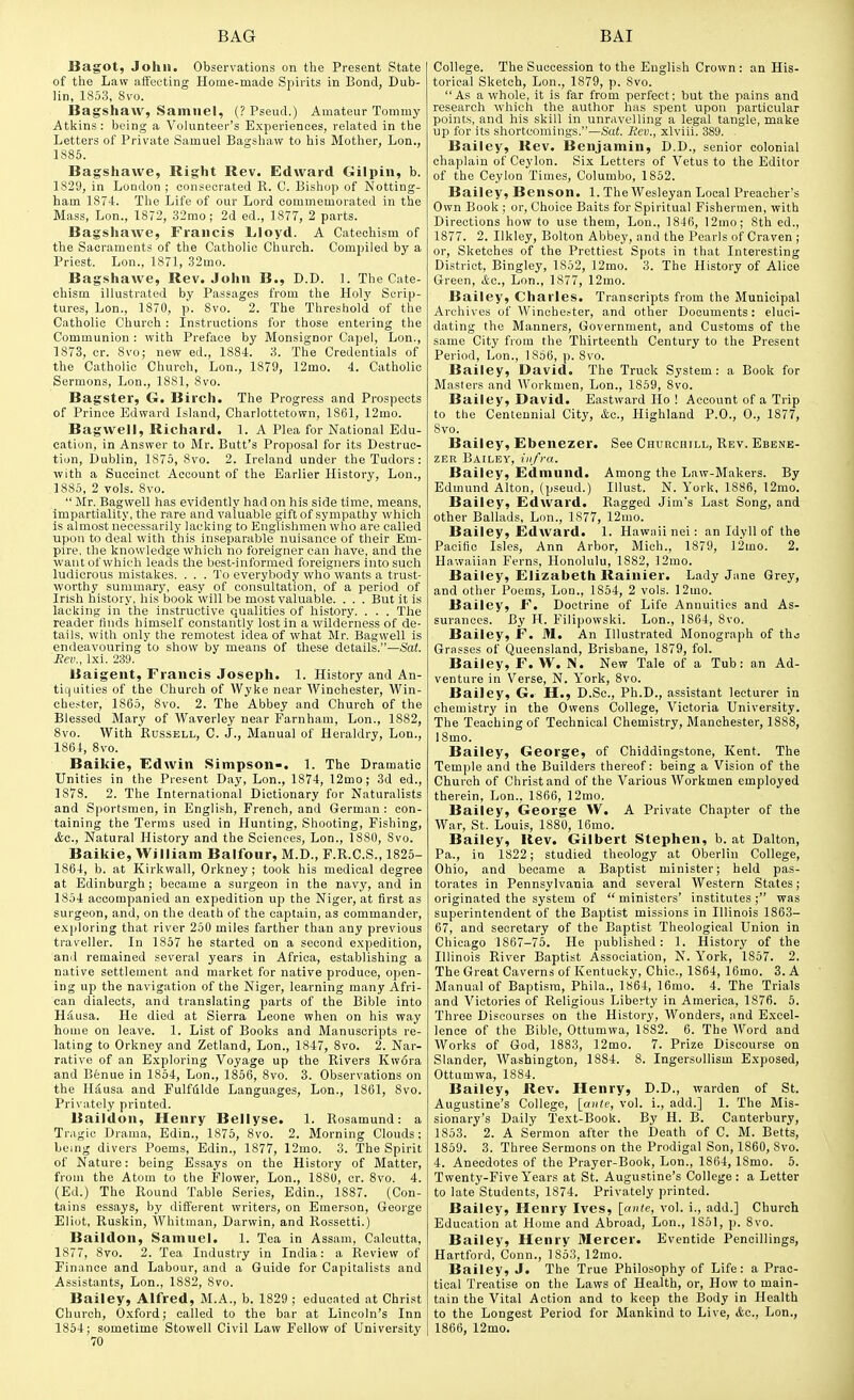 Bagot, John. Observations on the Present State of the Law affecting Home-made Spirits in Bond, Dub- lin, 1853, 8vo. Bagshaw, Samuel, (? Pseud.) Amateur Tommy Atkins : being a Volunteer's Experiences, related in the Letters of Private Samuel Bagshaw to his Mother, Lon., 1886. Bagshawe, Right Rev. Edward Gilpin, b. 1829, in London ; consecrated R. C. Bishop of Notting- ham 1874. The Life of our Lord commemorated in the Mass, Lon., 1872, 32mo; 2d ed., 1877, 2 parts. Bagshawe, Francis Lloyd. A Catechism of the Sacraments of the Catholic Church. ComjDiled by a Priest. Lon., 1871, 32mo. Bagshawe, Rev. John B., D.D. 1. The Cate- chism illustrated by Passages from the Holy Scrip- tures, Lon., 1870, p. 8vo. 2. The Threshold of the Catholic Church : Instructions for those entering the Communion : with Preface by Monsignor Capel, Lon., 1873, cr. 8vo; new ed., 1884. 3. The Credentials of the Catholic Church, Lon., 1879, 12mo. 4. Catholic Sermons, Lon., 1881, 8vo. Bagster, G. Birch. The Progress and Prospects of Prince Edward Island, Charlottetown, 1861, 12mo. Bagwell, Richard. 1. A Plea for National Edu- cation, in Answer to Mr. Butt's Proposal for its Destruc- tion, Dublin, 1875, 8vo. 2. Ireland under theTudors: with a Succinct Account of the Earlier History, Lon., 1885, 2 vols. 8vo.  Mr. Bagwell has evidently had on his side time, means, impartiality, the rare and valuable gift of sympathy which is almost necessarily lacking to Englishmen who are called upon to deal with this inseparable nuisance of their Em- pire, the knowledge which no foreigner can have, and the want of which leads the best-informed foreigners into such ludicrous mistakes. . . . To everybody who wants a trust- worthy summary, easy of consultation, of a period of Irish history, his book will be most valuable. . . . But it is lacking in the instructive qualities of history. . . . The reader finds himself constantly lost in a wilderness of de- tails, with only the remotest idea of what Mr. Bagwell is endeavouring to show by means of these details.—Sat. Rev., Ixi. 239. Uaigent, Francis Joseph. 1. History and An- tiquities of the Church of Wyke near Winchester, AVin- chester, 1865, 8vo. 2. The Abbey and Church of the Blessed Mary of Waverley near Farnham, Lon., 1882, 8vo. With Russell, C. J., Manual of Heraldry, Lon., 1864, 8vo. Baikie, Edwin Simpson-. 1. The Dramatic Unities in the Present Day, Lon., 1874, 12mo; 3d ed., 1878. 2. The International Dictionary for Naturalists and Sportsmen, in English, French, and German : con- taining the Terms used in Hunting, Shooting, Fishing, (Sec, Natural History and the Sciences, Lon., 1880, 8vo. Baikie, William Balfour, M.D., P.R.C.S., 1825- 1864, b. at Kirkwall, Orkney; took his medical degree at Edinburgh; became a surgeon in the navy, and in 1854 accompanied an expedition up the Niger, at first as surgeon, and, on the death of the captain, as commander, exploring that river 250 miles farther than any previous traveller. In 1857 he started on a second expedition, and remained several years in Africa, establishing a native settlement and market for native produce, open- ing up the navigation of the Niger, learning many Afri- can dialects, and translating parts of the Bible into HS,usa. He died at Sierra Leone when on his way home on leave. 1. List of Books and Manuscripts re- lating to Orkney and Zetland, Lon., 1847, 8vo. 2. Nar- rative of an Exploring Voyage up the Rivers Kwora and Benue in 1854, Lon., 1856, 8vo. 3. Observations on the HSusa and Fulffilde Languages, Lon., 1861, Svo. Privately printed. Baildon, Henry Bellyse. 1. Rosamund: a Tragic Drama, Edin., 1875, 8vo. 2. Morning Clouds; being divers Poems, Edin., 1877, 12mo. 3. The Spirit of Nature: being Essays on the History of Matter, from the Atom to the Flower, Lon., 1880, cr. 8vo. 4. (Ed.) The Round Table Series, Edin., 1887. (Con- tains essays, by different writers, on Emerson, George Eliot, Ruskin, Whitman, Darwin, and Rossetti.) Baildon, Samuel. 1. Tea in Assam, Calcutta, 1877, Svo. 2. Tea Industry in India: a Review of Finance and Labour, and a Guide for Capitalists and Assistants, Lon., 1882, 8vo. Bailey, Alfred, M.A., b. 1829 ; educated at Christ Church, Oxford; called to the bar at Lincoln's Inn 1864; sometime Stowell Civil Law Fellow of University 70 College. The Succession to the English Crown : an His- torical Sketch, Lon., 1879, p. 8vo. As a whole, it is far from perfect; but the pains and research which the author has spent upon particular points, and his skill In unravelling a legal tangle, make up for its shortcomings.—Sat. Rev., xlviii. 389. . Bailey, Rev. Benjamin, D.D., senior colonial chaplain of Ceylon. Six Letters of Vetus to the Editor of the Ceylon Times, Columbo, 1852. Bailey, Benson. 1. The Wesleyan Local Preacher's Own Book ; or. Choice Baits for Spiritual Fishermen, with Directions how to use them, Lon., 1846, 12mo; 8th ed., 1877. 2. Ukley, Bolton Abbey, and the Pearls of Craven ; or, Sketches of the Prettiest Spots in that Interesting District, Bingley, 1852, 12mo. 3. The History of Alice Green, kc, Lon., 1877, 12mo. Bailey, Charles. Transcripts from the Municipal Archives of Winchester, and other Documents: eluci- dating the Manners, Government, and Customs of the same City from the Thirteenth Century to the Present Period, Lon., 1856, p. 8vo. Bailey, David. The Truck System: a Book for Masters and Workmen, Lon., 1859, 8vo. Bailey, David. Eastward Ho ! Account of a Trip to the Centennial City, <to., Highland P.O., 0., 1877, 8vo. Bailey, Ebenezer. See Churchill, Rev. Ebene- ZER Bailey, infra. Bailey, Edmund. Among the Law-Makers. By Edmund Alton, (pseud.) Illust. N. York, 1886, 12rao. Bailey, Edward. Ragged Jim's Last Song, and other Ballads, Lon., 1877, 12mo. Bailey, Edward. 1. Hawaii nei : an Idyll of the Pacific Isles, Ann Arbor, Mich., 1879, 12mo. 2. Hawaiian Ferns, Honolulu, 1882, 12ino. Bailey, Elizabeth Rainier. Lady Jane Grey, and other Poems, Lon., 1854, 2 vols. ]2mo. Bailey, F. Doctrine of Life Annuities and As- surances. By H. Filipowski. Lon., 1864, 8vo. Bailey, F. M. An Illustrated Monograph of tho Grasses of Queensland, Brisbane, 1879, fol. Bailey, F. W, N. New Tale of a Tub: an Ad- venture in Verse, N. York, 8vo. Bailey, G. H., D.Sc, Ph.D., assistant lecturer in chemistry in the Owens College, Victoria University. The Teaching of Technical Chemistry, Manchester, 1888, 18mo. Bailey, George, of Chiddingstone, Kent. The Temple and the Builders thereof: being a Vision of the Church of Christ and of the Various Workmen employed therein, Lon., 1866, 12mo. Bailey, George W. A Private Chapter of the War, St. Louis, 1880, 16mo. Bailey, Rev. Gilbert Stephen, b. at Dalton, Pa., in 1822; studied theology at Oberlin College, Ohio, and became a Baptist minister; held pas- torates in Pennsylvania and several Western States; originated the system of  ministers' institutes ; was superintendent of the Baptist missions in Illinois 1863- 67, and secretary of the Baptist Theological Union in Chicago 1867-75. He published: 1. History of the Illinois River Baptist Association, N. Y'ork, 1857. 2. The Great Caverns of Kentucky, Chic, 1864, 16mo. 3. A Manual of Baptism, Phila., 1864, 16mo. 4. The Trials and Victories of Religious Liberty in America, 1876. 5. Three Discourses on the History, Wonders, and Excel- lence of the Bible, Ottumwa, 1882. 6. The Word and Works of God, 1883, 12mo. 7. Prize Discourse on Slander, Washington, 1884. 8. Ingersollism Exposed, Ottumwa, 1884. Bailey, Rev. Henry, D.D., warden of St. Augustine's College, [cinte, vol. i., add.] 1. The Mis- sionary's Daily Text-Book. By H. B. Canterbury, 1853. 2. A Sermon after the Death of C. M. Betts, 1859. 3. Three Sermons on the Prodigal Son, 1860, Svo. 4. Anecdotes of the Prayer-Book, Lon., 1864, 18mo. 5. Twenty-Five Y'ears at St. Augustine's College: a Letter to late Students, 1874. Privately printed. Bailey, Henry Ives, [ante, vol. i., add.] Church Education at Home and Abroad, Lon., 1851, p. Svo. Bailey, Henry Mercer. Eventide Pencillings, Hartford, Conn., 1853, 12mo. Bailey, J. The True Philosophy of Life: a Prac- tical Treatise on the Laws of Health, or, How to main- tain the Vital Action and to keep the Body in Health to the Longest Period for Mankind to Live, Ac, Lon., 1866, 12mo.