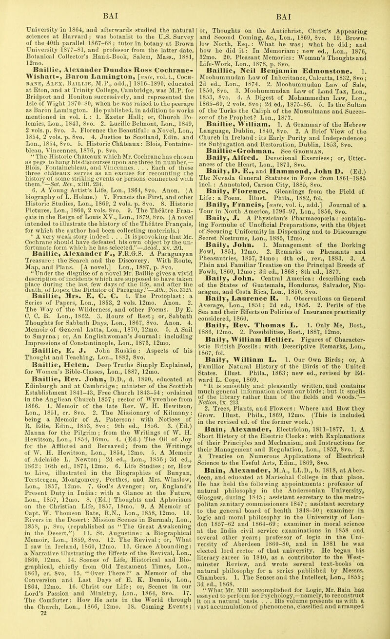 University in 1864, and afterwards studied the natural sciences at Harvard ; was botanist to tiie U.S. Survey of the 40th parallel 1867-68 ; tutor in botany at Brown University 1877-81, and professor from the latter date. Botanical Collector's Hand-Book, Salem, Mass., 1881, 12mo. Baillie, Alexander Dundas Ross Cochrane- Wishart-, Baron Lamington, [ante, vol. i., Coch- rane, Alex. Baillie, M.P., add.,] 1816-1890, educated at Eton, and at Trinity College, Cambridge, was M.P. for Bridport and Iloniton successively, and represented the Isle of Wight 1870-80, when he was raised to the peerage as Baron Lamington. He published, in addition to works mentioned in vol. i. : 1. E.xeter Hall; or. Church Po- lemics, Lon., 1841, 8vo. 2. Lucille Belmont, Lon., 1849, 2 vols. p. Svo. 3. Florence the Beautiful: a Novel, Lon., 1854, 2 vols. p. 8vo. 4. Justice to Scotland, Edin. and Lon., 1854, Svo. 5. Historic Ch&teaux: Blois, Pontaine- bleau, Vincennes, 1876, p. 8vo.  The Historic Chateaux which Mr. Cochrane has cliosen as pegs to hang his discourses upon are three in number,— Blois, Fontainebleau, and Vincennes. . . . Each of these three chateaux serves as an excuse for recounting the history of some striking events or persons connected with them.—Sat. Hev., xliii. 234. 6. A Young Artist's Life, Lon., 1864, 8vo. Anon. (A biography of L. Holme.) 7. Francis the First, and other Historic Studies, Lon., 1869, 2 vols. p. 8vo. 8. Historic Pictures, Lon., 1860, 2 vols. Svo. 9. The Theatre Fran- fais in the Reign of Louis XV., Lon., 1879, Svo. (A novel intended to illustrate the history of the Theatre Franjais, for which the author had been collecting materials.)  A very weak story indeed ... It is provoking that Mr. Cochrane should have defeated his own object by the un- fortunate form which he has selected.—Acad., xv. 291. Baillie, Alexander F., F.R.G.S. A Paraguayan Treasure: the Search and the Discovery. With Route, Map, and Plans. [A novel.] Lon., 1887, p. Svo.  Under the disguise of a novel Mr. Baillie gives a vivid description of incidents which are supposed to have taken place during the last few days of the life, and after the death, of Lopez, the Dictator of Paraguay.—Ath., No. 3125. Baillie, Mrs. E. C. C. 1. The Protoplast: a Series of Papers, Lon., 1853, 2 vols. 12mo. Anon. 2. The Way of the Wilderness, and other Poems. By E. C. C. B. Lon., 1862. 3. Hours of Rest; or. Sabbath Thoughts for Sabbath Days, Lon., 1867, Svo. Anon. 4. Memoir of General Latta, Lon., 1870, 12mo. 5. A Sail to Smyrna; or, An Englishwoman's Journal: including Impressions of Constantinople, Lon., 1873, 12mo. Baillie, E. J. John Ruskin : Aspects of his Thought and Teaching, Lon., 1882, 8vo'. Baillie, Helen. Deep Truths Simply Explained, for Women's Bible-Classes, Lon., 1887, 12mo. Baillie, Rev. John, D.D., d. 1890, educated at Edinburgh and at Cambridge; minister of the Scottish Establishment 1841-43, Free Church 1843-54; ordained in the Anglican Church 1857; rector of Wyvenhoe from 1866. 1. Memoir of the late Rev. W. H. Hewitson, Lon., 1851, cr. Svo. 2. The Missionary of Kilmany : being a Memoir of A. Paterson: with Notices of R. Edie, Edin., 1853, Svo; 9th ed., 1856. 3. (Ed.) Manna for the Pilgrim ; from the Writings of W. H. Hewitson, Lon.. 1854, 16mo. 4. (Ed.) The Oil of Joy for the Afflicted and Bereaved; from the Writings of W. H. Hewitson, Lon., 1854, 12mo. 6. A Memoir of Adelaide L. Newton; 2d ed., Lon., 1856; 3d ed., 1862; 10th ed., 1871, 12mo. 6. Life Studies; or. How to Live, illustrated in the Biographies of Bunyan, Tersteegen, Montgomery, Perthes, and Mrs. Winslow, Lon., 1857, 12mo. 7. God's Avenger; or, England's Present Duty in India: with a Glance at the Future, Lon., 1857, ]2mo. 8. (Ed.) Thoughts and Aphorisms on the Christian Life, 1857, 18mo. 9. A Memoir of Capt. W. Thomson Bate, R.N., Lon., 1858, 12mo. 10. Rivers in the Desert : Mission Scenes in Burmah, Lon., 1858, p. Svo, (republished as The Great Awakening in the Desert.) 11. St. Augustine: a Biographical Memoir, Lon., 1859, Svo. 12. The Revival; or. What I saw in Ireland, 1860, 12mo. 13. Grace Abounding: a Narrative illustrating the Effects of the Revival, Lon., 1860, 12mo. 14. Scenes of Life, Historical and Bio- graphical, chiefly from Old Testament Times, Lon., 1861, cr. Svo. 15. Over There! a Memoir of the Conversion and Last Days of E. K. Dennis, Lon., 1864, 12mo. 16. Christ our Life; or, Scenes in our Lord's Passion and Ministry, Lon., 1864, Svo. 17. The Comforter: How He acts in the World through the Church, Lon., 1866, 12mo. 18. Coming Events; 72 or. Thoughts on the Antichrist, Christ's Appearing and Second Coming, &c., Lon., 1869, Svo. 19. Brown- low North, Esq. : What he was; what he did; and how he did it: In Memoriam ; new ed., Lon., 1876, 32mo. 20. Pleasant Memories : Woman's Thoughts and Life-Work, Lon., 1878, p. Svo. Baillie, Neil Benjamin Edinonstone. 1. Moohummudan Law of Inheritance, Calcutta, 1832, Svo ; 2d ed., Lon., 1874. 2. Moohummudan Law of Sale, 1850, Svo. 3. Moohummudan Law of Land Tax, Lon., 1853, Svo. 4. A Digest of Mohammedan Law, Lon., 1865-69, 2 vols. Svo; 2d ed., 1875-86. 5. Is the Sultan of the Turks the Caliph of the Mussulmans and Succes- sor of the Prophet? Lon., 1877. Baillie, William. 1. A Grammar of the Hebrew Language, Dublin, 1840, Svo. 2. A Brief View of the Church in Ireland : its Early Purity and Independence; its Subjugation and Restoration, Dublin, 1853, Svo. Baillie-Grohman. See Grohman. Baily, Alfred. Devotional Exercises; or. Utter- ances of the Heart, Lon., 1871, Svo. Baily, D. E., and Hammond, John D. (Ed.) The Nevada General Statutes in Force from 1861-1885 incl. ; Annotated, Carson City, 1S85, Svo. Baily, Florence. Gleanings from the Field of Life: a Poem. lUust. Phila., 1882, fol. Baily, Francis, [ante, vol. i., add.] Journal of a. Tour in North America, 1796-97, Lon., 1856, Svo. Baily, J. A Physician's Pharmacopoeia: contain- ing Formulfe of Unofficial Preparations, with the Object of Securing Uniformity in Dispensing and to Discourage Secret Nostrums, Lon., 1885, 12mo. Baily, John. 1. Management of the Dorking Fowl, 1851, 12mo. 2. Remarks on Pheasants and Pheasantries, 1857, 24rao; 4th ed., rev., 1883. 3. A Plain and Familiar Treatise on the Principal Breeds of Fowls, 1860, 12mo; 3d ed., 1868; Sth ed., 1877. Baily, John. Central America: describing each of the States of Guatemala, Honduras, Salvador, Nic- aragua, and Costa Rica, Lon., 1860, Svo. Baily, Liaurence R. 1. Observations on General Average, Lon., 1851; 2d ed., 1856. 2. Perils of the Sea and their Effects on Policies of Insurance practically considered, 1860. Baily, Rev. Thomas L. 1. Only Me, Bost.,. 1886, 12mo. 2. Possibilities, Bost., 1887, 12mo. Baily, William Hellier. Figures of Character- istic British Fossils : with Descriptive Remarks, Lon., 1867, fol. Baily, William L. 1. Our Own Birds; or, A Familiar Natural History of the Birds of the United States. Illust. Phila., 1863; new ed., revised by Ed- ward L. Cope, 1869.  It is smoothly and pleasantly written, and contains much general information about our birds; but it smells of the library rather than of the fields and woods.— IS'ation, ix. 213. 2. Trees, Plants, and Flowers : Where and How they Grow. Illust. Phila., 1869, 12mo. (This is included in the revised ed. of the former work.) Bain, Alexander, Electrician, 1811-1877. 1. A Short History of the Electric Clocks : with Explanations of their Principles and Mechanism, and Instructions for their Management and Regulation, Lon., 1852, Svo. 2. A Treatise on Numerous Applications of Electrical Science to the Useful Arts, Edin., 1869, Svo. Bain, Alexander, M.A., LL.D., b. 1818, at Aber- deen, and educated at Marischal College in that place. He has held the following appointments: professor of natural philosophy in the Andersonian University, Glasgow, during 1845 ; assistant secretary to the metro- politan sanitary commissioners 1847 ; assistant secretary to the general board of health 1848-50 ; examiner in logic and moral philosophy in the University of Lon- don 1857-62 and 1864-69 ; examiner in moral science at the India civil service examinations in 1858 and several other years; professor of logic in the Uni- versity of Aberdeen 1860-80, and in 1881 he was elected lord rector of that university. He began his literary career in 1840, as a contributor to the West- minster Review, and wrote several text-books on natural philosophy for a series published by Messrs. Chambers. 1. The Senses and the Intellect, Lon., 1855; 3d ed., 1868.  What Mr. Mill accomplished for Logic, Mr. Bain has essayed to perform for Psychology,—namely, to reconstruct it on a natural basis. . . . His volume presents us with a vast accumulation of phenomena, classified and arranged