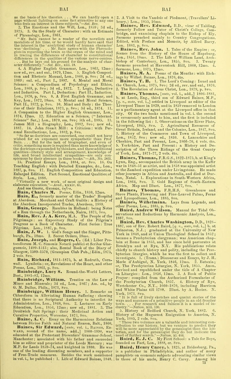 as the basis of his theories. . . . We can hardly open a page without lighting on some fact attractive to any one who feels an interest in these subjects.—Sa(. Rev. 2. The Emotions and the Will, Lon., 1859; 3d ed., 1875. 3. On the Study of Character: with an Estimate of Phrenology, Lon., 1861.  Mr. Bain cannot be a reader of the novelists and moralists of his time, or he would hardly have said that the interest in the ' analytical study of human character' was ' declining.' . . . Mr. Bain agrees with the Phrenolo- gists in regarding the brain as the organ of the mind and in tracing the dilferences of character to constitutional differences in the qualities of the various nerve-centres. . . . But he lays out his ground for the analysis of char- acter differently.—Sat. Rev., xiii. 18. 4. A Higher English Grammar, Lon., 1863, 12mo ; new ed., rev. and enl., 1879, 12mo. 5. English Composi- tion and Rhetoric Manual, Lon., 1866, p. Bvo; 2d ed., 1869 ; enl. ed.. Part L, 1887. 6. Mental and Moral Science: a Compendium of Psychology and Ethics, Lon., 1868, p. 8vo ; 3d ed., 1872. 7. Logic, Deductive and Inductive. Part I., Deduction ; Part II., Induction. Lon., 1870, p. 8vo. 8. A First English Grammar, and Key, Lon., 1872, 18mo. 9. Mental and Moral Science, Part II., 1872, p. 8vo. 10. Mind and Body: the Theo- ries of their Relations, 1873, p. 8vo; 3d ed., 1874. 11. A Companion to the Higher English Grammar, Lon., 1874, 12mo. 12. Education as a Science, ( Internal. Science Ser.,) Lon., 1879, sm. 8vo; 5th ed., 1885. 13. James Mill: a Biography, Lon., 1882, 8vo; new ed., 1887. 14. John Stuart Mill: a Criticism: with Per- sonal Recollections, Lon., 1882, p. 8vo.  So far as doctrines are concerned, one could not have wished for an exponent more sympathetic than Prof Bain. . . . But for the task of biographer, and even of critic, something more is required than mere knowledge of the doctrines expounded by thinkers, and these additional qualities—literary style and arrangement, knowledge of life, and broad Intellectual sympathies—are only con- spicuous by their absence in these books.—Ath., No. 2831. 15. Practical Essays, Lon., 1884, cr. 8vo. 16. On Teaching English: with Detailed Examples, Ac, Lon., 1887, p. 8vo. 17. English Composition and Education. Enlarged Edition. Part Second, Emotional Qualities of Style. Lon., 1888. Virtually a new work, of most original design and elaborate execution.—Acad., xxxiv. 65. And see Grote, George, infra. Bain, Charles M. Poems, Edin., 1859, 12mo. Bain, E., formerly master of the Trades' Hospital at Aberdeen. Merchant and Craft Guilds : a History of the Aberdeen Incorporated Trades, Aberdeen, 1S88. Bain, George. Rambles in Holland : being Notes of a Run through the Netherlands, Nairn, 1873, 8vo. Bain, Rev. J. A. Kerr, M.A. The People of the Pilgrimage : an Expository Study of the Pilgrim's Progress as a Book of Character. First Series : True Pilgrims. Lon., 1887, p. 8vo. Bain, J. W. 1. God's Songs and the Singer, Pitts- burgh, Pa., 18mo. 2. Secret Orders, 18mo. Bain, Joseph, and Rogers, C. (Ed.) Liber Pro- tooollorum M. C. Simonis Notarii publici et Scribse Glas- guensis, 1499-1513; also. Rental Book of the Diary of Glasgow, 1509-1570, (Grampian Club Pub.,) Edin., 1875, 2 vols. 8vo. Bain, Richard, 1811-1875, b. at Redruth, Corn- wall. Lyniletia ; or. Revelations of the Heart, and other Poems, Lon., 1861, p. Svo. Bainbridgc, Lucy S. Round-the-World Letters, Bost., 1881-82, 12mo. Bainbridge, William. Treatise on the Law of Mines and Minerals; 3d ed., Lon., 1867 ; Am. ed., by G. M. Dallas, Phila., 1871, 8vo. Bainbrigge, William Henry. 1. Remarks on Chloroform in Alleviating Human Suffering : showing that there is no Scriptural Authority to interdict its Administration, Lon., 1848, Svo. 2. Lectures on Early Education, Lon., 1854, 12mo; new ed., 1881. 3. The Droitwich Salt Springs : their Medicinal Action and Curative Properties, Worcester, 1873, Svo. Baiue, A. C. Essay on the Harmonious Relations between Divine Faith and Natural Reason, Bait., 1860. Baines, Sir Edward, [ante, vol. i., Baines, Ed- ward, second of the name, add.,] 1800-1890, was educated at the Protestant Dissenters' Grammar-School, Manchester; associated with his father and succeeded him as editor and proprietor of the Leeds Mercury; was M.P. for Leeds 1859-74, and knighted in 1880. He was one of the leading dissenting members, and a supporter of Free-Trade measures. Besides the work mentioned in vol. i., he published : 1. Life of Edward Baines, 1848. 2. A Visit to the Vaudois of Piedmont, (Travellers' Li- brary,) Lon., 1S55, 16mo. Baines, Rev. Edward, B.D., vicar of Yalding^ formerly Fellow and Tutor of Christ's College, Cam- bridge, and examining chaplain to the Bishop of Ely. Sermons preached mainly to Country Congregations. Edited, with Preface and Memoir, by Alfred Barry. Lon., 1883, p. Svo. Baines, Rev. John. 1. Tales of the Empire ; or. Scenes from the History of the House of Hapsburg, Lon., 1851, 18mo. 2. The Life of William Laud, Arch- bishop of Canterbury, Lon., 1855, Svo. 3. Twenty Sermons preached at Haverstock Hill, 1860, 12mo. 4. Sermons, Lon., 1875, 12mo. Baines, M. A. Poems of the Months : with Etch- ings by Wilhel. Baines, Lon., 1876, 4to. Baines, T. B. 1. The Lord's Coming: Israel and the Church, Lon., 1875, Svo; 2d ed., rev. and enl., 1876. 2. The Revelation of Jesus Christ, Lon., 1879, p. Svo. Baines, Thomas, [ante, vol. i., add.,] 1806-1881,, b. at Leeds, Eng., third son of Edward Baines, M.P., [(/. v., ante, vol. i.,] settled in Liverpool as editor of the Liverpool Times in 1829, and in 1869 removed to London as a parliamentary agent at the Liverpool office in that city. Of the two books mentioned in vol. i. the second is erroneously ascribed to him, and the first is included in the following list: 1. Observations on the River Plate, Liverpool, 1845, Svo. 2. Agricultural Resources of Great Britain, Ireland, and the Colonies, Lon., 1847, Svo. 3. History of the Commerce and Town of Liverpool, Lon., 1852, Svo; new ed., 1859. 4. Lancashire and Cheshire, Past and Present, Lon., 1866-70, 4 vols. 4to. 5. Yorkshire, Past and Present: a History and De- scription of the Three Ridings of the Great County of York, Lon., 1871-77, 2 vols. 4to. Baines, Thomas, F.R.G.S., 1822-1875, b. at King's Lynn, Eng., accompanied the British army in the Kaffir war in 1848-51 as artist, and in 1858 was appointed artist to the Zambesi expedition under Livingstone. He made other journeys in Africa and Australia, and died at Dur- ban, Natal. 1. Explorations in South-Western Africa, Lon., 1864, Svo. 2. Gold Regions of South-Eastera Africa. Map and Illust. Lon., 1S77, Svo. ' Baines, Thomas, F.R.H.S. Greenhouse and Stove Plants, Flowering and Fine-Leaved Palms, Ferns and Lycopodiums, Lon., 1885, Svo. Baines, Wilhelmina. Lays from Legends, and other Poems, Lon., 1886, p. Svo. Baird, Andrew Wilson. Manual for Tidal Ob- servations and Reductions by Harmonic Analysis, Lon., 1887, Svo. Baird, Rev. Charles Washington, D.D., 1828- 1887, son of Rev. Robert Baird, [q. v., ante, vol. i.,] b. at Princeton, N.J. ; graduated at the University of New York in 1848, and at Union Theological School in 1852 ; became a Presbyterian clergyman; was American chap- lain at Rome in 1853, and has since held pastorates at Brooklyn and at Rye, N.Y. His publications relate chiefly to church history and polity, including the Pres- byterian liturgies, which he was the first to collect and investigate. 1. (Trans.) Discourses and Essays, by J. H., Merle d'Aubigne, N. York, 1846, 12mo. 2. Eutaxia; or, The Presbyterian Liturgies, N. York, 1855. Anon. Revised and republished under the title of A Chapter on Liturgies : Lon., 1S56, 12mo. 3. A Book of Public Prayer: compiled from the Authorized Formularies of the Presbyterian Church, 1857. 4. History of Rye, Westchester Co., N.Y., 1660-1870, including Harrison and White Plains till 1788. Illust. by A. Hosier. N. York, 1S71, Svo.  It is full of lively sketches and quaint stories of the ways and manners of a primitive people in an old frontier town. . . . For research and fulness it is a model of in- dustry.—Nation, xiii. 130. 5. History of Bedford Church, N. York, 18S2. 6. History of the Huguenot Emigration to America, N.. York, 1885, 2 vols. Svo.  These two volumes are a valuable and interesting con- tribution to our history, but we venture to predict they will be more appreciated by the genealogist than the his- torian, and for the genealogist they do but indicate the need of further search.''—Nation, xl. 444. Baird, E. J. C. My First School: a Tale for Boys, founded on Fact, Lon., 1888, cr. Svo. Baird, Henry Carey, b. 1825, at Bridesburg, Pa., is a publisher in Philadelphia, and author of many pamphlets on economic subjects advocating similar views to those of his uncle, Henry C. Carey. Among his