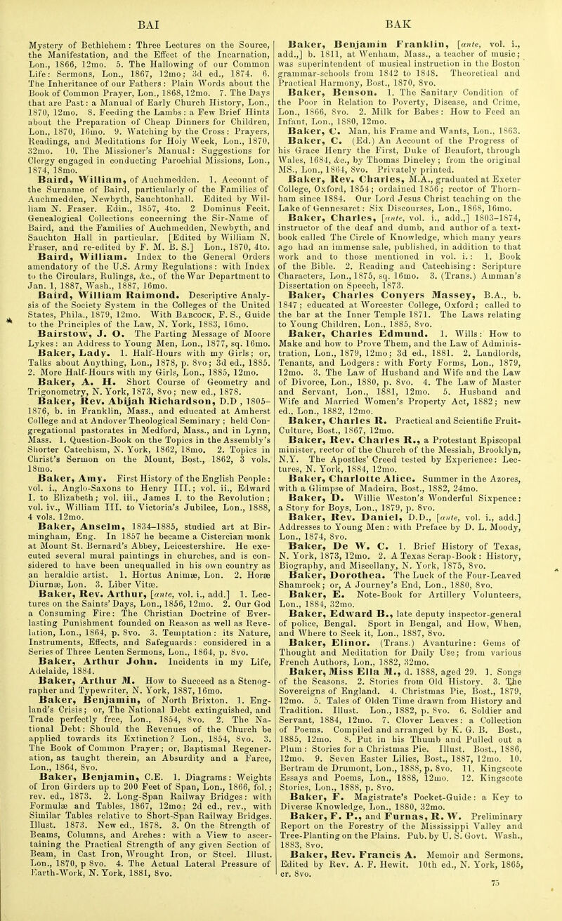 Mystery of Bethlehem : Three Lectures on the Source, the Manifestation, and the Effect of the Incarnation, Lon., 1S66, 12mo. 5. The Hallowing of our Common Life: Sermons, Lon., 1867, ]2mo; M ed., 1874. 6. The Inheritance of our Fathers: Plain Words about the Book of Common Prayer, Lon., 1868,12mo. 7. The Days that are Past: a Manual of Early Church History, Lon., 1870, 12mo. 8. Feeding the Lambs: a Few Brief Hints about the Preparation of Cheap Dinners for Children, Lon., 1870, 16mo. 9. Watching by the Cross: Prayers, Readings, and Meditations for Hoiy Week, Lon., 1870, 82mo. 10. The Missioner's Manual: Suggestions for Clergy engaged in conducting Parochial Missions, Lon., 1874, 18mo. Baird, William, of Auohmedden. 1. Account of the Surname of Baird, particularly of the Families of Auchmedden, Newbyth, Sauchtonhall. Edited by Wil- liam N. Fraser. Edin., 1857, 4to. 2 Dominus Fecit. Genealogical Collections concerning the Sir-Name of Baird, and the Families of Auchmedden, Newbyth, and Sauchton Hall in particular. [Edited by William N. Fraser, and re-edited by F. M. B. S.] Lon., 1870, 4to. Baird, William. Inde.\ to the General Orders amendatory of the U.S. Army Regulations : with Index to the Circulars, Rulings, Ac, of the War Department to Jan. 1, 1887, Wash., 1887, 16mo. Baird, William Raimond. Descriptive Analy- sis of the Society System in the Colleges of the United States, Phila., 1879, 12mo. With Babcock, P. S., Guide to the Principles of the Law, N. York, 1883, 16mo. Bairstow, J. O. The Parting Message of Moore Lykes: an Address to Young Men, Lon., 1877, sq. 16mo. Baker, Lady. 1. Half-Hours with my Girls; or. Talks about Anything, Lon., 1878, p. 8vo; 3d ed., 1885. 2. More Half-Hours with my Girls, Lon., 1885, 12mo. Baker, A. H. Short Course of Geometry and Trigonometry, N.York, 1873, 8vo; new ed., 1878. Baker, Jlev. Abijah Kichardsoii, D.D , 1805- 1876, b. in Franklin, Mass., and educated at Amherst College and at Andover Theological Seminary ; held Con- gregational pastorates in Medford, Mass., and in Lynn, Mass. 1. Question-Book on the Topics in the Assembly's Shorter Catechism, N. Y''ork, 1862, 18mo. 2. Topics in Christ's Sermon on the Mount, Bost., 1862, 3 vols. ISino. Baker, Amy. First History of the English People : vol. i., Anglo-Saxons to Henry III.; vol. ii., Edward I. to Elizabeth; vol. iii., James I. to the Revolution; vol. iv., William III. to Victoria's Jubilee, Lon., 1888, 4 vols. 12mo. Baker, Anselm, 1834-1885, studied art at Bir- mingham, Eng. In 1857 he became a Cistercian monk at Mount St. Bernard's Abbey, Leicestershire. He exe- cuted several mural paintings in churches, and is con- sidered to have been unequalled in his own country as an heraldic artist. 1. Hortus Animie, Lon. 2. Horae Diurnse, Lon. 3. Liber Vitse. Baker, Rev. Arthur, [ante, vol. i., add.] 1. Lec- tures on the Saints'Days, Lon., 1856, 12mo. 2. Our God a Consuming Fire: The Christian Doctrine of Ever- lasting Punishment founded on Reason as well as Reve- lation, Lon., 1864, p. 8vo. 3. Temptation : its Nature, Instruments, Effects, and Safeguards: considered in a Series of Three Lenten Sermons, Lon., 1864, p. 8vo. Baker, Arthur John. Incidents in my Life, Adelaide, 1884. Baker, Arthur M. How to Succeed as a Stenog- rapher and Typewriter, N. York, 1887, 16mo. Baker, Benjamin, of North Brixton. 1. Eng- land's Crisis; or, The National Debt extinguished, and Trade perfectly free, Lon., 1854, 8vo. 2. The Na- tional Debt: Should the Revenues of the Church be applied towards its Extinction ? Lon., 1854, 8vo. 3. The Book of Common Prayer; or, Baptismal Regener- ation, as taught therein, an Absurdity and a Farce, Lon., 1864, 8vo. Baker, Benjamin, C.E. 1. Diagrams: AVeights of Iron Girders up to 200 Feet of Span, Lon., 1866, fol.; rev. ed., 1873. 2. Long-Span Railway Bridges: with Formulae and Tables, 1867, 12mo; 2d ed., rev., with Similar Tables relative to Short-Span Railway Bridges. Illust. 1873. New ed., 1878. 3. On the Strength of Beams, Columns, and Arches: with a View to ascer- taining the Practical Strength of any given Section of Beam, in Cast Iron, Wrought Iron, or Steel. Illust. Lon., 1870, p 8vo. 4. The Actual Lateral Pressure of llarth-Work, N. York, 1881, 8vo. Baker, Benjamin Franklin, [aiite, vol. i., add.,] b. 1811, at Wenham, Mass., a teacher of music; was superintendent of musical instruction in the Boston ' grammar-schools from 1842 to 1848. Theoretical and Practical Harmony, Best., 1870, 8vo. Baker, Benson. 1. The Sanitary Condition of the Poor in Relation to Poverty, Disease, and Crime, Lon., 1866, 8vo. 2. Milk for Babes: How to Feed an Infant, Lou., 1880, 12mo. Baker, C. Man, his Frame and Wants, Lon., 1863. Baker, C. (Ed.) An Account of the Progress of his Grace Henry the First, Duke of Beaufort, through Wales, 1684, &c., by Thomas Dineley; from the original MS., Lon., 1864, 8vo. Privately printed. Baker, Rev. Charles, M.A., graduated at Exeter College, Oxford, 1854; ordained 1856; rector of Thorn- ham since 1884. Our Lord Jesus Christ teaching on the Lake of Gennesaret: Six Discourses, Lon., 1868, 16mo. Baker, Charles, [ante, vol. i., add.,] 1803-1S74, instructor of the deaf and dumb, and author of a te.xt- book called The Circle of Knowledge, which many years ago had an immense sale, published, in addition to that work and to those mentioned in vol. i.: 1. Book of the Bible. 2. Reading and Catechising: Scripture Characters, Lon., 1875, sq. 16mo. 3. (Trans.) Amman's Dissertation on Speech, 1873. Baker, Charles Conyers Massey, B.A., b. 1847; educated at Worcester College, Oxford; called to the bar at the Inner Temple 1871. The Laws relating to Young Children, Lon., 1885, 8vo. Baker, Charles Edmund. 1. Wills: How to Make and how to Prove Them, and the Law of Adminis- tration, Lon., 1879, 12mo; 3d ed., 1881. 2. Landlords, Tenants, and Lodgers: with Forty Forms, Lon., 1879, 12mo. 3. The Law of Husband and AVife and the Law of Divorce, Lon., 1880, p. 8vo. 4. The Law of Master and Servant, Lon., 1881, 12mo. 5. Husband and Wife and Married Women's Property Act, 1882; new ed., Lon., 1882, 12mo. Baker, Charles R. Practical and Scientific Fruit- Culture, Best., 1867, 12mo. Baker, Rev. Charles R., a Protestant Episcopal minister, rector of the Church of the Messiah, Brooklyn, N.Y. The Apostles' Creed tested by Experience: Lec- tures, N. York, 1884, 12mo. Baker, Charlotte Alice. Summer in the Azores, with a Glimpse of Madeira, Bost., 1882, 24mo. Baker, D. Willie Weston's Wonderful Sixpence: a Story for Boys, Lon., 1879, p. 8vo. Baker, Rev. Daniel, D.D., [ante, vol. i., add.] Addresses to Young Men : with Preface by D. L. Moody, Lon., 1874, 8vo. Baker, De W. C. 1. Brief History of Texas, N. York, 1873, 12mo. 2. A Te.xas Scrap-Book : History, Biography, and Miscellany, N. York, 1875, 8vo. Baker, Dorothea. T'he Luck of the Four-Leaved Shamrock; or, A Journey's End, Lon., 1880, 8vo. Baker, E. Note-Book for Artillery Volunteers, Lon., 1884, 32mo. Baker, Edward B., late deputy inspector-general of police, Bengal. Sport in Bengal, and How, When, and Where to Seek it, Lon., 1887, 8vo. Baker, Elinor. (Trans.) Avanturine: Gems of Thought and Meditation for Daily Use; from various French Authors, Lon., 1882, 32mo. Baker, Miss Ella M., d. 1888, aged 29. 1. Songs of the Seasons. 2. Stories from Old History. 3. The Sovereigns of England. 4. Christmas Pie, Bost., 1879, 12mo. 5. Tales of Olden Time drawn from History and Tradition. Illust. Lon., 1882, p. 8vo. 6. Soldier and Servant, 1884, 12mo. 7. Clover Leaves: a Collection of Poems. Compiled and arranged by K. G. B. Bost., 1885, 12mo. 8. Put in his Thumb and Pulled out a Plum : Stories for a Christmas Pie. Illust. Bost., 1886, 12mo. 9. Seven Easter Lilies, Bost., 1887, 12mo. 10. Bertram de Drumont, Lon., 1888, p. 8v'o. 11. Kingsoote Essays and Poems, Lon., 1888, 12mo. 12. Kingsoote Stories, Lon., 1888, p. 8vo. Baker, F. Magistrate's Pocket-Guide: a Key to Diverse Knowledge, Lon., 1880, 32mo. Baker, F. P., and Furnas, R. W. Preliminary Report on the Forestry of the Mississippi Valley and Tree-Planting on the Plains. Pub. by U. S. Govt. Wash., 1883, 8vo. Baker, Rev. Francis A. Memoir and Sermons. Edited by Rev. A. F. Hewit. 10th ed., N. York, 1865, cr. 8vo.