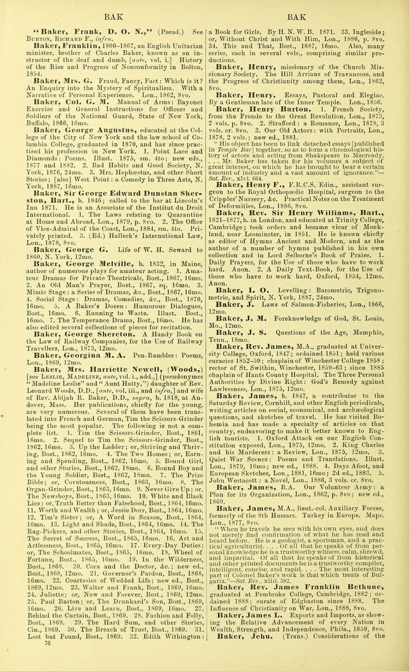 Baker, Frank, D. O. N., (Pseud.) See Burton, Richard F., infra. Baker, Franklin, 1800-1867, an English Unitarian minister, brother of Charles Baker, known as an in- structor of the deaf and dumb, [ante, vol. i.] History of the Rise and Progress of Nonconformity in Bolton, 1854. Baker, Mrs. G. Fraud, Fancy, Fact: Which is it? An Enquiry into the Mystery of Spiritualism. With a Narrative of Personal Experience. Lon., 1862, 8vo. Baker, Col. G. M. Manual of Arms: Bayonet Exercise and General Instructions for Officers and Soldiers of the National Guard, State of New York, Buffalo, 1866, 16mo. Baker, George Augustus, educated at the Col- lege of the City of New York and the law school of Co- lumbia College, graduated in 1870, and has since prac- tised his profession in New York. 1. Point Lace and Diamonds: Poems. Illust. 1875, sm. 4to; new eds., 1877 and 1882. 2. Bad Habits and Good Society, N. York, 1876, 24rao. 3. Mrs. HephiBStus, and other Short Stories; [also] West Point: a Comedy in Three Acts, N. York, 1887, 16mo. Baker, Sir George EdAvard Dunstan Sher- ston, Bart., b. 1846; called to the bar at Lincoln's Inn 1871. He is an Associate of the Institut du Droit International. 1. The Laws relating to Quarantine at Home and Abroad, Lon., 1879, p. 8vo. 2. The Office of Vice-Admiral of the Coast, Lon., 1884, sm. 4to. Pri- vately printed. 3. (Ed.) Halleck's International Law, Lon., 1878, 8vo. Baker, George G. Life of W. H. Seward to 1860, N. York, 12mo. Baker, George Melville, b. 1832, in Maine, author of numerous plays for amateur acting. 1. Ama- teur Dramas for Private Theatricals, Bost., 1867, 16mo. 2. An Old Man's Prayer, Bost, 1867, sq. 16mo. 3. Mimic Stage : a Series of Dramas, <fec., Bost., 1867, 16mo. 4. Social Stage: Dramas, Comedies, kc, Bost., 1870, 16mo. 6. A Baker's Dozen: Humorous Dialogues, Bost., 16mo. 6. Running to Waste. Illust. Bost., 16mo. 7. The Temperance Drama, Bost., 16mo. He has also edited several collections of pieces for recitation. Baker, George Shereton. A Handy Book on the Law of Railway Companies, for the Use of Railway Travellers, Lon., 1873, 12mo. Baker, Georgina M. A. Pen-Rambles: Poems, Lon., 1869, 12mo. Baker, Mrs. Harriette Newell, (Woods,) [see Leslie, Madeline, ante,\o\. i., add.,] (pseudonymes  Madeline Leslie and  Aunt Hatty,) daughter of Rev. Leonard Woods, D.D., \_ante, vol. iii., and infra,'] and wife of Rev. Abijah R. Baker, D.D., supra, b. 1818, at An- dover, Mass. Her publications, chietiy for the young, are very numerous. Several of them have been trans- lated into French and German, Tim the Scissors-Grinder being the most popular. The following is not a com- plete list. 1. Tim the Scissors-Grinder, Bost., 1861, 16mo. 2. Sequel to Tim the Scissors-Grinder, Bost., 1862, 16mo. 3. Up the Ladder; or. Striving and Thriv- ing, Bost., 1862, 16mo. 4. The Two Homes; or. Earn- ing and Spending, Bost., 1862, 16mo. 5. Bound Girl, and other Stories, Bost., 1862, 18mo. 6. Bound Boy and the Young Soldier, Bost., 1862, 18mo. 7. The Prize Bible; or, Covetousness, Bost., 1863, 16mo. 8. The Organ-Grinder, Bost., 1863,16mo. 9. Never Give Up ; or, The Newsboys, Bost., 1863, 16mo. 10. White and Black Lies ; or. Truth Better than Falsehood, Bost., 1864, 16mo. 11. Worth and Wealth ; or, Jessie Dorr, Bost., 1864, 16mo. 12. Tim's Sister; or, A Word in Season, Bost., 1864, 16mo. 13. Light and Shade, Bost., 1864, 16mo. 14. The Rag-Pickers, and other Stories, Bost., 1864, 16mo. 15. The Secret of Success, Bost., 1865, 16mo. 16. Art and Artlessness, Bost., 1865, 16mo. 17. Every-Day Duties; or. The Schoolmates, Bost., 1865, 16mo. 18. Wheel of Fortune, Bost., 1865, 16mo. 19. In the Wilderness, Bost., 1868. 20. Cora and the Doctor, ifco.; new ed., Bost., 1868, 12mo. 21. Governor's Pardon, Bost., 1868, 16mo. 22. Courtesies of Wedded Life; new ed., Bost., 1869, 12mo. 23. Walter and Frank, Bost., 1869, Ifimo. 24. Juliette; or. Now and Forever, Bost., 1869, 12mo. 25. Paul Barton; or. The Drunkard's Son, Bost., 1869, 16mo. 26. Live and Learn, Bost., 1869, 16mo. 27. Behind the Curtain, Bost., 1869. 28. Fashion and Folly, Bost., 1869. 29. The Hard Sum, and other Stories, Cin., 1869. 30. The Breach of Trust, Bost., 1869. 31. Lost but Found, Bost., 1869. 32. Edith Withington: 76 a Book for Girls. By H. N. W. B. 1871. 33. Ingleside; or. Without Christ and With Him, Lon., 1886, p. 8vo. 34. This and That, Bost., 1887, 16mo. Also, many series, each in several vols., comprising similar pro- ductions. Baker, Henry, missionary of the Church Mis- sionary Society. The Hill Arrians of Travancose, and the Progress of Christianity among them, Lon., 1862, 8vo. Baker, Henry. Essays, Pastoral and Elegiac. By a Gentleman late of the Inner Temple. Lon., 1866. Baker, Henry Barton. 1. French Society, from the Fronde to the Great Revolution, Lon., 1873, 2 vols. p. 8vo. 2. Strafford : a Romance, Lon., 1878, 3 vols. or. 8vo. 3. Our Old Actors: with Portraits, Lon., 1878, 2 vols.; new ed., 1881.  His object has been to link detached essays [published in Temple Bar] together, so as to form a chronological his- tory of actors and acting from Shakspeare to Macready. . . . Mr. Baker has taken for his volumes a subject of great interest, on which he has brought to bear a certain amount of industry and a vast amount of ignorance.— Sat. Rev., xlvi. 064. Baker, Henry F., F.R.C.S. Bdin., assistant sur- geon to the Royal Orthopaedic Hospital, surgeon to the Cripples' Nursery, &c. Practical Notes on the Treatment of Deformities, Lon., 1886, 8vo. Baker, Rev. Sir Henry Williams, Bart., 1821-1877, b. in London, and educated at Trinity College, Cambridge; took orders and became vicar of Monk- land, near Leominster, in 1851. He is known chiefly as editor of Hymns Ancient and Modern, and as the author of a number of hymns published in his own collection and in Lord Selborne's Book of Praise. 1. Daily Prayers, for the Use of those who have to work hard. Anon. 2. A Daily Text-Book, for the Use of those who have to work hard, Oxford, 1854, 12mo. Anon. Baker, I. O. Levelling: Barometric, Trigono- metric, and Spirit, N. York, 1887, 24mo. Baker, J. Laws of Salmon-Fisheries, Lon., 1866, 12mo. Baker, J. M. Foreknowledge of God, St. Louis, Mo., 12mo. Baker, J. S. Questions of the Age, Memphis, Tenn., 18mo. Baker, Rev. James, M.A., graduated at Univer- sity College, Oxford, 1847; ordained 1851; held various curacies 1852-59 ; chaplain of Winchester College 1858 ; rector of St. Swithin, Winchester, 1859-63 ; since 1885 chaplain of Hants County Hospital. The Three Personal Authorities by Divine Right: God's Remedy against Lawlessness, Lon., 1875, 12mo. Baker, James, b. 1847, a contributor to the Saturday Review, Cornhill, and other English periodicals, writing articles on social, economical, and arcbieological questions, and sketches of travel. He has visited Bo- hemia and has made a specialty of articles on that country, endeavoring to make it better known to Eng- lish tourists. 1. Oxford Attack on our English Con- stitution exposed, Lon., 1875, 12mo. 2. King Charles and his Murderers : a Review, Lon., 1875, 12mo. 3. Quiet AVar Scenes : Poems and Translations. Illust. Lon., 1879, 16mo; new ed., 1888. 4. Days Afoot, and European Sketches, Lon., 1881, 16mo; 2d ed., 1883. 5. John Westacott : a Novel, Lon.. 1886, 3 vols. cr. 8vo. Baker, James, B.A. Our Volunteer Army: a Plan for its Organization, Lon., 1862, p. 8vo; new ed., 1869. Baker, James, M.A., lieut.-col. Auxiliary Forces, formerly of the 8th Hussars. Turkey in Europe. Maps. Lon., 1877, 8vo.  When he travels he sees with his own eyes, and does not merely find confirmation of what he has read and heard before. He is a geologist, a sportsman, and a prac- tical agriculturist. ... Of all tliat he .speaks of from per- sonal knowledge he is a trustworthy witness, calm, shrewd, and impartial. Of all that he speaks of from historical and other printed documents he is a trustworthy compiler-, intelligent, concise, and rapid. . . . The most interesting part of Colonel Baker's work is that which treats of Bul- garia.—Sat. Rev., xliii. 582. Baker, Rev. James Franklin Bethune, graduated at Pembroke College, Cambridge, 1882; or- dained 1888; curate of Edgbaston since 1888. The Influence of Christianity on War, Lon., 1888, 8vo. Baker, James L. Exports and Imports, as show- ing the Relative Advancement of every Nation in Wealth, Strength, and Independence, Phila., 1859, 8vo. Baker, Jehu. (Trans.) Considerations of the