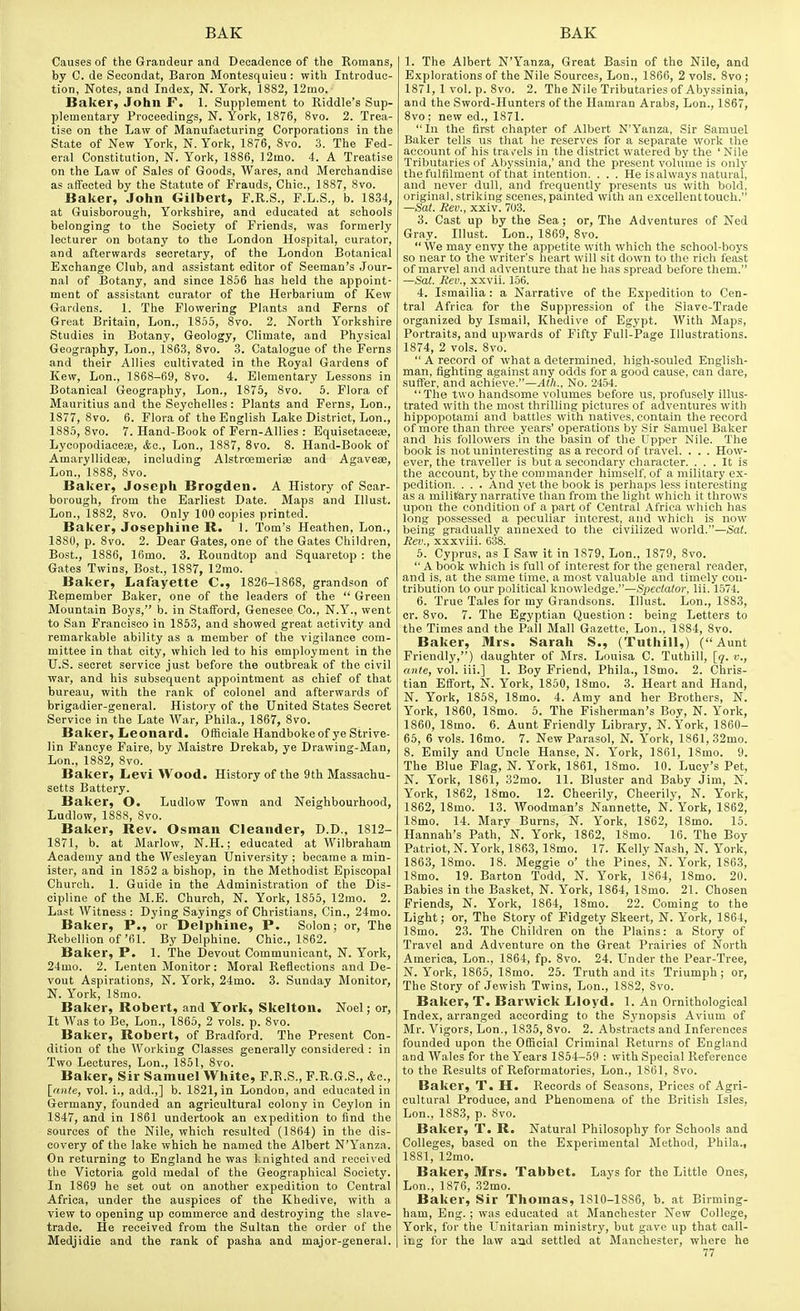 Causes of the Grandeur and Decadence of the Romans, by C. de Secondat, Baron Montesquieu: with Introduc- tion, Notes, and Index, N. York, 1882, 12mo. Baker, John F. 1. Supplement to Riddle's Sup- plementary Proceedings, N. York, 1876, 8vo. 2. Trea- tise on the Law of Manufacturing Corporations in the State of New York, N. York, 1876, 8vo. .3. The Fed- eral Constitution, N. York, 1886, 12mo. 4. A Treatise on the Law of Sales of Goods, Wares, and Merchandise as afTceted by the Statute of Frauds, Chic, 1887, Svo. Baker, John Gilbert, F.R.S., F.L.S., b. 1834, at Guisborough, Yorkshire, and educated at schools belonging to the Society of Friends, was formerly lecturer on botany to the London Hospital, curator, and afterwards secretary, of the London Botanical Exchange Club, and assistant editor of Seeman's Jour- nal of Botany, and since 1856 has held the appoint- ment of assistant curator of the Herbarium of Kew Gardens. 1. The Flowering Plants and Ferns of Great Britain, Lon., 1855, 8vo. 2. North Yorkshire Studies in Botany, Geology, Climate, and Physical Geography, Lon., 1863, 8vo. 3. Catalogue of the Ferns and their Allies cultivated in the Royal Gardens of Kew, Lon., 1868-69, Svo. 4. Elementary Lessons in Botanical Geography, Lon., 1876, Svo. 5. Flora of Mauritius and the Seychelles: Plants and Ferns, Lon., 1877, Svo. 6. Flora of the English Lake District, Lon., 1885, Svo. 7. Hand-Book of Fern-Allies : Equisetaceas, Lycopodiaoe!B, <fcc., Lon., 1887, Svo. 8. Hand-Book of AmaryllideiB, including Alstroemerise and Agavese, Lon., 1888, Svo. Baker, Joseph Brogden. A History of Scar- borough, from the Earliest Date. Maps and Illust. Lon., 1SS2, Svo. Only 100 copies printed. Baker, Josephine R. 1. Tom's Heathen, Lon., 1880, p. Svo. 2. Dear Gates, one of the Gates Children, Bost., 1886, 16mo. 3. Roundtop and Squaretop : the Gates Twins, Bost., 1887, 12mo. Baker, Lafayette C, 1826-1868, grandson of Repiember Baker, one of the leaders of the  Green Mountain Boys, b. in Stafford, Genesee Co., N.Y., went to San Francisco in 1863, and showed great activity and remarkable ability as a member of the vigilance com- mittee in that city, which led to his employment in the UiS. secret service just before the outbreak of the civil war, and his subsequent appointment as chief of that bureau, with the rank of colonel and afterwards of brigadier-general. History of the United States Secret Service in the Late War, Phila., 1867, Svo. Baker, Leonard. Officiale Handboke of ye Strive- lin Fancye Faire, by Maistre Drekab, ye Drawing-Man, Lon., 1882, Svo. Baker, Levi Wood. History of the 9th Massachu- setts Battery. Baker, O. Ludlow Town and Neighbourhood, Ludlow, 1888, Svo. Baker, Rev. Osman Cleander, D.D., 1812- 1871, b. at Marlow, N.H.; educated at Wilbraham Academy and the Wesleyan University ; became a min- ister, and in 1852 a bishop, in the Methodist Episcopal Church. 1. Guide in the Administration of the Dis- cipline of the M.E. Church, N. York, 1855, 12mo. 2. Last Witness : Dying Sayings of Christians, Cin., 24mo. Baker, P., or Delphine, P. Solon; or. The Rebellion of'fil. By Delphine. Chic, 1862. Baker, P. 1. The Devout Communicant, N. York, 24mo. 2. Lenten Monitor: Moral Reflections and De- vout Aspirations, N. York, 24mo. 3. Sunday Monitor, N. York, 18mo. Baker, Robert, and York, Skelton. Noel; or. It Was to Be, Lon., 1865, 2 vols. p. Svo. Baker, Robert, of Bradford. The Present Con- dition of the Working Classes generally considered : in Two Lectures, Lon., 1851, Svo, Baker, Sir Samuel White, F.R.S., F.R.G.S., Ac, \_nnte, vol. i., add.,] b. 1821, in London, and educated in Germany, founded an agricultural colony in Ceylon in 1847, and in 1861 undertook an expedition to find the sources of the Nile, which resulted (1864) in the dis- covery of the lake which he named the Albert N'Yanza. On returning to England he was knighted and received the Victoria gold medal of the Geographical Society. In 1869 he set out on another expedition to Central Africa, under the auspices of the Khedive, with a view to opening up commerce and destroying the slave- trade. He received from the Sultan the order of the Medjidie and the rank of pasha and major-general. 1. The Albert N'Yanza, Great Basin of the Nile, and Explorations of the Nile Sources, Lon., 1866, 2 vols. Svo ; 1871, 1 vol. p. Svo. 2. The Nile Tributaries of Abyssinia, and the Sword-Hunters of the Hamran Arabs, Lon., 1867, Svo ; new ed., 1871. In the first chapter of Albert N'Yanza, Sir Samuel Baker tells us that he reserves for a separate work the account of his travels in the district watered by the ' Nile Tributaries of Abyssinia,' and the present volume is only thefulfilment of that intention. . . . He is always natural, and never dull, and frequently presents us with bold, original, striking scenes, painted with an excellenttouch. —Sat. Rev., xxiv. 703. 3. Cast up by the Sea; or. The Adventures of Ned Gray. Illust. Lon., 1869, Svo.  We may envy the appetite with which the school-boys so near to the writer's heart will sit down to the rich feast of marvel and adventure that he has spread before them. —Sat. Rev., xxvii. 156. 4. Ismailia: a Narrative of the Expedition to Cen- tral Africa for the Suppression of the Siave-Trade organized by Ismail, Khedive of Egypt. AVith Maps, Portraits, and upwards of Fifty Full-Page Illustrations. 1874, 2 vols. Svo.  A record of what a determined, high-souled English- man, fighting against any odds for a good cause, can dare, suffer, and achieve.—Ath., No. 2454. The two handsome volumes before us, profusely illus- trated with the most thrilling pictures of adventures with hippopotami and battles with natives, contain the record of more than three years' operations by Sir Samuel Baker and his followers in the basin of the Upper Nile. The book is not uninteresting as a record of travel. . . . How- ever, the traveller is but a secondary character. ... It is the account, by the commander himself, of a military ex- pedition. . . . And yet the book is perhaps less interesting as a military narrative than from the light which it throws upon the condition of a part of Central .A-frica which has long possessed a peculiar interest, and which is now being gradually annexed to the civilized world.—Sat. Rev., xxxviii. 638. 5. Cyprus, as I Saw it in 1879, Lon., 1879, Svo.  A book which is full of interest for the general reader, and is, at the same time, a most valuable and timely con- tribution to our political knowledge.—Speeta/or, Hi. 1574. 6. True Tales for my Grandsons. Illust. Lon., 1883, cr. Svo. 7. The Egyptian Question : being Letters to the Times and the Pall Mall Gazette, Lon., 1884, Svo. Baker, Mrs. Sarah S., (Tuthill,) (Aunt Friendly,) daughter of Mrs. Louisa C. Tuthill, [q. v., ante, vol. iii.] 1. Boy Friend, Phila., ISmo. 2. Chris- tian Effort, N. York, 1S50, ISmo. 3. Heart and Hand, N. York, 1858, ISmo. 4. Amy and her Brothers, N. York, 1860, ISmo. 5. The Fisherman's Boy, N. York, 1860, ISmo. 6. Aunt Friendly Library, N.York, 1860- 65, 6 vols. 16mo. 7. New Parasol, N. Y'ork, 1861, 32mo. 8. Emily and Uncle Hanse, N. York, 1861, ISmo. 9. The Blue Flag, N. York, 1861, 18mo. 10. Lucy's Pet, N. York, 1861, 32mo. 11. Bluster and Baby Jim, N. York, 1862, ISmo. 12. Cheerily, Cheerily, N. York, 1S62, ISmo. 13. Woodman's Nannette, N. York, 1862, ISmo. 14. Mary Burns, N. York, 1862, ISmo. 15. Hannah's Path, N. York, 1862, ISmo. 16. The Boy Patriot,N.York, 186.3, ISmo. 17. Kelly Nash, N. York, 1863, ISmo. IS. Meggie o' the Pines, N.York, 1863, ISmo. 19. Barton Todd, N. York, 1864, ISmo. 20. Babies in the Basket, N. York, 1864, ISmo. 21. Chosen Friends, N. York, 1864, ISmo. 22. Coming to the Light; or, The Story of Fidgety Skeert, N. York, 1864, ISmo. 23. The Children on the Plains: a Story of Travel and Adventure on the Great Prairies of North America, Lon., 1864, fp. Svo. 24. Under the Pear-Tree, N. York, 1865, ISmo. 25. Truth and its Triumph; or. The Story of Jewish Twins, Lon., 1882, Svo. Baker, T. Barwick Lloyd. 1. An Ornithological Index, arranged according to the Synopsis Avium of Mr. Vigors, Lon., 1835, Svo. 2. Abstracts and Inferences founded upon the Official Criminal Returns of England and Wales for the Years 1854-59 : with Special Reference to the Results of Reformatories, Lon., 1861, Svo. Baker, T. H. Records of Seasons, Prices of Agri- cultural Produce, and Phenomena of the British Isles, Lon., 188.3, p. Svo. Baker, T. R. Natui-al Philosophy for Schools and Colleges, based on the Experimental Method, Phila., 1881, 12mo. Baker, Mrs. Tabbet. Lays for the Little Ones, Lon., 1876, 32mo. Baker, Sir Thomas, 1810-1886, b. at Birming- ham, Eng. ; was educated at Manchester New College, York, for the Unitarian ministry, but gave up that call- ing for the law aad settled at Manchester, where he