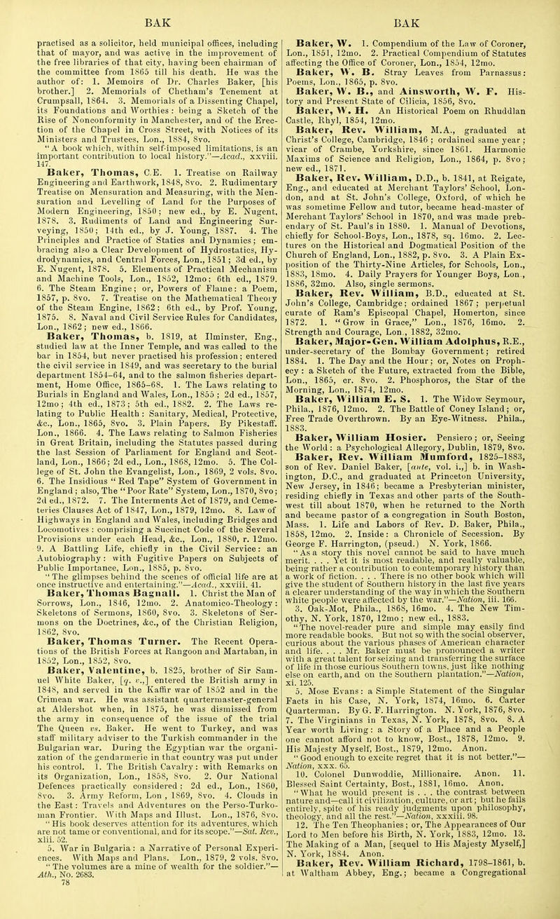 practised as a solicitor, held municipal offices, including that of mayor, and was active in the improvement of the free libraries of that city, having been chairman of the committee from 1865 till his death. He was the author of: 1. Memoirs of Dr. Charles Baker, [his brother.] 2. Memorials of Chetham's Tenement at Crumpsall, 1864. 3. Memorials of a Dissenting Chapel, its Foundations and Worthies : being a Sketch of the Rise of Nonconformity in Manchester, and of the Erec- tion of the Chapel in Cross Street, with Notices of its Ministers and Trustees, Lon., 1884, 8vo. A book which, within self-imposed limitations, is an important contribution to local history.—^Icad., xxviii. 147. Baker, Thomas, C.E. 1. Treatise on Railway Engineering and Earthwork, 1848, 8vo. 2. Rudimentary Treatise on Mensuration and Measuring, with the Men- suration and Levelling of Land for the Purposes of Modern Engineering, 186(1; new ed., by E. Nugent, 1878. 3. Rudiments of Land and Engineering Sur- veying, 1850; 14th ed., by J. Young, 1887. 4. The Principles and Practice of Statics and Dynamics; em- bracing also a Clear Development of Hydrostatics, Hy- drodynamics, and Central Forces, Lon., 1851; 3d ed., by E. Nugent, 1878. 5. Elements of Practical Mechanism and Machine Tools, Lon., 1852, 12mo; 6th ed., 1879. 6. The Steam Engine; or. Powers of Flame: a Poem, 1857, p. 8vo. 7. Treatise on the Mathematical Theory of the Steam Engine, 1862: 6th ed., by Prof. Young, 1875. 8. Naval and Civil Service Rules for Candidates, Lon., 1862; new ed., 1866. Baker, Thomas, b. 1819, at Ilminster, Eng., studied law at the Inner Temple, and was called to the bar in 1854, but never practised his profession; entered the civil service in 1849, and was secretary to the burial department 1854-64, and to the salmon fisheries depart- ment. Home Office, 1865-68. 1. The Laws relating to Burials in England and Wales, Lon., 1855 ; 2d ed., 1857, 12mo; 4t,h ed., 1873; 5th ed., 1882. 2. The Laws re- lating to Public Health : Sanitary, Medical, Protective, &o., Lon., 1865, 8vo. 3. Plain Papers. By Pikestaff. Lon., 1866. 4. The Laws relating to Salmon Fisheries in Great Britain, including the Statutes passed during the last Session of Parliament for England and Scot- land, Lon., 1866; 2d ed., Lon., 1868, 12mo. 5. The Col- lege of St. John the Evangelist, Lon., 1869, 2 vols. 8vo. 6. The Insidious  Red Tape System of Government in England ; also, The Poor Rate System, Lon., 1870, 8vo; 2d ed., 1872. 7. The Interments Act of 1879, and Ceme- teries Clauses Act of 1847, Lon., 1879, 12mo. 8. Law of Highways in England and Wales, including Bridges and Locomotives : comprising a Succinct Code of the Several Provisions under each Head, Ac, Lon., 1880, r. 12mo. 9. A Battling Life, chiefly in the Civil Service: an Autobiography: with Fugitive Papers on Subjects of Public Importance, Lon., 1885, p. 8vo.  The glimpses behind the scenes of official life are at once instructive and entertaining.—Acad., xxviii. 41. Baker, Thomas Bagnall. 1. Christ the Man of Sorrows, Lon., 1846, 12mo. 2. Anatomico-Theology: Skeletons of Sermons, 1860, 8vo. 3. Skeletons of Ser- mons on the Doctrines, &o., of the Christian Religion, 1862, 8vo. Baker, Thomas Turner. The Recent Opera- tions of the British Forces at Rangoon and Martaban, in 1852, Lon., 1852, 8vo. Baker, Valentine, b. 1825, brother of Sir Sam- uel White Baker, [q. i-.,] entered the British army in 1848, and served in the Kaffir war of 1852 and in the Crimean war. He was assistant quartermaster-general at Aldershot when, in 1875, he was dismissed from the army in consequence of the issue of the trial The Queen vs. Baker. He went to Turkey, and was staff military adviser to the Turkish commander in the Bulgarian war. During the Egyptian war the organi- zation of the gendarmerie in that country was put under his control. 1. The British Cavalry: with Remarks on its Organization, Lon., 1858, 8vo. 2. Our National Defences practically considered ; 2d ed., Lon., 1860, 8vo. 3. Army Reform, Lon , 1869, Svo. 4. Clouds in tiie East: Travels and Adventures on the Perso-Turko- man Frontier. With Maps and Illust. Lon., 1876, Svo.  His book deserves attention for its adventures, which are not tame or conventional, and for its scope.—Sat. Rev., xlii. 52. 5. War in Bulgaria : a Narrative of Personal Experi- ences. With Maps and Plans. Lon., 1879, 2 vols. 8vo.  The volumes are a mine of wealth for the soldier.— Alh., No. 2683. 78 Baker, W. 1. Compendium of the Law of Coroner, Lon., 1851, 12mo. 2. Practical Compendium of Statutes affecting the Office of Coroner, Lon., 1854, 12nio. Baker, W. B. Stray Leaves from Parnassus: Poems, Lon., 1865, p. 8vo. Baker, W. B., and Ainsworth, W. F. His- tory and Present State of Cilicia, 1856, Svo. Baker, VV. H. An Historical Poem on Rhuddlan Castle, Rhyl, 1854, 12mo. Baker, Rev. William, M.A., graduated at Christ's College, Cambridge, 1846 ; ordained same year ; vicar of Crambe, Yorkshire, since 1861. Harmonic Maxims of Science and Religion, Lon., 1864, p. Svo; new ed., 1871. Baker, Rev. William, D.D., b. 1841, at Reigate, Eng., and educated at Merchant Taylors' School, Lon- don, and at St. John's College, O.xford, of which he was sometime Fellow and tutor, became head-master of Merchant Taylors' School in 1870, and was made preb- endary of St. Paul's in 1880. 1. Manual of Devotions, chiefly for School-Boys, Lon., 1878, sq. 16mo. 2. Lec- tures on the Historical and Dogmatical Position of the Church of England, Lon., 1882, p. Svo. 3. A Plain Ex- position of the Thirty-Nine Articles, for Schools, Lon., 1883, ISmo. 4. Daily Prayers for Younger Boys, Lon., 1886, 32mo. Also, single sermons. Baker, Rev. William, B.D., educated at St. John's College, Cambridge; ordained 1867; per)petual curate of Ram's Episcopal Chapel, Homerton, since 1872. 1. Grow in Grace, Lon., 1876, 16mo. 2. Strength and Courage, Lon., 1882, 32mo. Baker, Major-Gen. William Adolphus, R.E., under-secretary of the Bombay Government; retired 1884. 1. The Day and the Hour; or. Notes on Proph- ecy : a Sketch of the Future, extracted from the Bible, Lon., 1865, cr. Svo. 2. Phosphoros, the Star of the Morning, Lon., 1874, 12mo. Baker, William E. S. 1. The Widow Seymour, Phila., 1876, 12mo. 2. TheBattleof Coney Island; or, Free Trade Overthrown. By an Eye-Witness. Phila., 1883. Baker, William Hosier. Pensiero; or, Seeing the World: a Psychological Allegory, Dublin, 1879, Svo. Baker, Rev. William Mumford, 1825-1883, son of Rev. Daniel Baker, \_ante, vol. i.,] b. in Wash- ington, D.C., and graduated at Princeton University, New Jersey, in 1846; became a Presbyterian minister, residing chiefly in Texas and other parts of the South- west till about 1870, when he returned to the North and became pastor of a congregation in South Boston, Mass. 1. Life and Labors of Rev. D. Baker, Phila., 1858, 12mo. 2. Inside: a Chronicle of Secession. By George F. Harrington, (pseud.) N. York, 1866.  As a story this novel cannot be said to have much merit. . . . Yet it is most readable, and really valuable, being rather a contribution to contemporary history than a work of fiction. . . . There is no other book which will give the student of Southern history in the last five years a clearer understanding of the way in which tlie Southern white people were alTected by the vi&v.—Nation, iii. 166. 3. Oak-Mot, Phila., 1868, 16mo. 4. The New Tim- othy, N. York, 1870, 12mo; new ed., 1883. The novel-reader pure and simple may easily find more readable books. But not so with the social observer, curious about the various phases of American character and life. . . . Mr. Baker must be pronounced a writer with a great talent for seizing and transferring tlie surface of life in those curious Southern towns, just like nothing else on earth, and on the Soutliern plantation.—Nation, xi. 125. 5. Mose Evans: a Simple Statement of the Singular Facts in his Case, N. York, 1874, 16mo. 6. Carter Quarterman. By G. F. Harrington. N. York, 1876, Svo. 7. The Virginians in Texas, N. York, 1878, Svo. 8. A Year worth Living: a Story of a Place and a People one cannot afford not to know, Bost., 1878, 12mo. 9. His Majesty Myself, Bost., 1879, 12mo. Anon.  Good enough to excite regret that it is not better.— Nation, XXX. 65. 10. Colonel Dunwoddie, Millionaire. Anon. 11. Blessed Saint Certainty, Bost., 1881, 16mo. Anon. What he would present is . . . the contrast between nature and—call it civilization, culture, or art; but he fails entirely, spite of his ready judgments upon philosophy, theology, and all the rest.—Nation, xxxiii. 98. 12. The Ten Theophanies ; or. The Appearances of Our Lord to Men before his Birth, N. York, 1883, 12mo. 13. The Making of a Man, [sequel to His Majesty Myself,] N. York, 1884. Anon. Baker, Rev. William Richard, 1798-1861, b. at Waltham Abbey, Eng.; became a Congregational