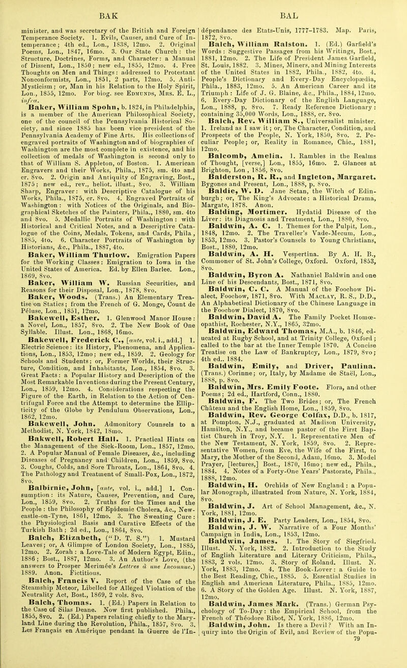 minister, and was secretary of the British and Foreign Temperance Society. 1. Evils, Causes, and Cure of In- temperance ; 4th ed., Lon., 1S38, 12mo. 2. Original Poems, Lon., 1847, i6mo. 3. Our State Church : the Structure, Doctrines, Forms, and Character: a Manual of Dissent, Lon., 1850; new ed., 1855, 12mo. 4. Free Thoughts on Men and Things: addressed to Protestant Nonconformists, Lon., 1851, 2 parts, 12mo. 6. Anti- Mysticism : or, Man in his Relation to the Holy Spirit, Lon., 1855, 12mo. For biog. see Edmunds, Mrs. E. L., infra. Baker, William Spohn, b. 1824, in Philadelphia,, is a member of the American Philosophical Society, one of the council of the Pennsylvania Historical So- ciety, and since 1885 has been vice president of the Pennsylvania Academy of Fine Arts. His collections of engraved portraits of Washington and of biographies of Washington are the most complete in existence, and his collection of medals of Washington is second only to that of William S. Appleton, of Boston. 1. American Engravers and their Works, Phila., 1876, sm. 4to and cr. 8vo. 2. Origin and Antiquity of Engraving, Bost., 1875; new ed., rev., heliot. illust., 8vo. 3. William Sharp, Engraver: with Descriptive Catalogue of his Works, Phila., 1S75, cr. 8vo. 4. Engraved Portraits of AVashington : with Notices of the Originals, and Bio- graphical Sketches of the Painters, Phila., 1880, sm. 4to and 8vo. 5. Medallic Portraits of Washington : with Historical and Critical Notes, and a Descriptive Cata- logue of the Coins, Medals, Tokens, and Cards, Phila , 18S5, 4to. 6. Character Portraits of Washington by Historians, Ac, Phila., 1887, 4to. Baker, William Thurlow. Emigration Papers for the Working Classes : Emigration to Iowa in the United States of America. Ed. by Ellen Barlee. Lon., 1869, 8vo. Baker, William W. Russian Securities, and Reasons for their Disposal, Lon., 1878, 8vo. Baker, Woods. (Trans.) An Elementary Trea- tise 'on Statics; from the French of G. Monge, Count de Peluse, Lon., 1851, 12mo. Bakewell, £sther. 1. Glenwood Manor House : a Novel, Lon., 1857, 8vo. 2. The New Book of One Syllable. Illust. Lon., 1868, 16mo. Bakewell, Frederick C, [ante, vol. i., add.] 1. Electric Science: its History, Phenomena, and Applica- tions, Lon., 1853, 12mo; new ed., 1859. 2. Geology for Schools and Students; or. Former Worlds, their Struc- ture, Condition, and Inhabitants, Lon., 1854, Svo. 3. Great Facts: a Popular History and Description of the Most Remarkable Inventions during the Present Century, Lon., 1859, 12mo. 4. Considerations respecting the Figure of the Earth, in Relation to the Action of Cen- trifugal Force and the Attempt to determine the Ellip- licity of the Globe by Pendulum Observations, Lon., 1862, 12mo. Bakewell, John. Admonitory Counsels to a Methodist, N. York, 1842, 18mo. Bakwell, Robert Hall. 1. Practical Hints on the Management of the Sick-Room, Lon., 1857, 12mo. 2. A Popular Manual of Female Diseases, Ac, including Diseases of Pregnancy and Children, Lon., 1859, Svo. 3. Coughs, Colds, and Sore Throats, Lon., 1864, Svo. 4. The Pathology and Treatment of Small-Pox, Lon., 1872, Svo. Balbirnie, John, [nnte, vol. i., add.] 1. Con- sumption : its Nature, Causes, Prevention, and Cure, Lon., 1859, Svo. 2. Truths for the Times and the People : the Philosophy of Epidemic Cholera, Ac, New- castle-on-Tyne, 1861, 12mo. 3. The Sweating Cure: the Physiological Basis and Curative Effects of the Turkish Bath ; 2d ed., Lon., 1864, Svo. Balch, Elizabeth, (D. T. S.) 1. Mustard Leaves; or, A Glimpse of London Society, Lon., 1886, 12mo. 2. Zorah : a Love-Tale of Modern Egypt, Edin., 1886; Bost., 1887, 12mo. 3. An Author's Love, (the answers to Prosper Merimee's Lettres d tine Inconnue.) 18S9. Anon. Fictitious. Balch, Francis V. Report of the Case of the Steamship Meteor, Libelled for Alleged Violation of the Neutrality Act, Bost., 1869, 2 vols. Svo. Balch, Thomas. 1. (Ed.) Papers in Relation to the Case of Silas Deane. Now first published. Phila., 1855, 8to. 2. (Ed.) Papers relating chiefly to the Mary- land Line during the Revolution, Phila., 1857, Svo. 3. Les Frangais en Amerique pendant la Guerre de I'ln- dependance des Etats-Unis, 1777-1783. Map. Paris, 1S72, Svo. Balch, William Ralston. 1. (Ed.) Garfield's Words : Suggestive Passages from his Writings, Bost., 1881, 12mo. 2. The Life of President James Garfield, St. Louis, 1882. 3. Mines, Jliners, and Mining Interests of the United States in 1SS2, Phila., 1882, 4to. 4. People's Dictionary and Every-Day Encyclopedia, Phila., 1883, 12rao. 5. An American Career and it3 Triumph : Life of J. G. Blaine, &c., Phila., 1884, 12mo. 6. Every-Day Dictionary of the English Language, Lon., 1SS8, p. Svo. 7. Ready Reference Dictionary: containing 35,000 Words, Lon., 1888, cr. Svo. Balch, Rev. William S., Universalist minister. 1. Ireland as I saw it; or, The Character, Condition, and Prospects of the People, N. York, 1850, Svo. 2. Pe- culiar People; or, Reality in Romance, Chic, 1881, 12mo. Balcomb, Amelia. 1. Rambles in the Realms of Thought, [verse,] Lon., 1S56, 16mo. 2. Glances at Brighton, Lon , 1856, Svo. Balderston, R. R., and Ingleton, Margaret. Bygones and Present, Lon., ISSS, p. Svo. Baldie, W. D. J.ane Setan, the Witch of Edin- burgh; or. The King's Advocate: a Historical Drama, Margate, 187S. Anon. Balding, Mortimer. Hydatid Disease of the Liver: its Diagnosis and Treatment, Lon., 1880, Svo. Baldwin, A. C. 1. Themes for the Pulpit, Lon., 1848, 12mo. 2. The Traveller's Vade-Mecum, Lon., 1863, 12mo. 3. Pastor's Counsels to Young Christians, Bost, 1880, 12mo. Baldwin, A. H. Vespertina. By A. H. B., Commoner of St. John's College, 0.xford. O.xford, 1863, Svo. Baldwin, Byron A. Nathaniel Baldwin and one Line of his Descendants, Bost., 1871, Svo. Baldwin, C. C. A Manual of the Foochow Di- alect, Foochow, 1871, Svo. With Maclay, R. S., D.D., An Alphabetical Dictionary of the Chinese Language in the Foochow Dialect, 1870, Svo. Baldwin, David A. The Family Pocket Homoe- opathist, Rochester, N.Y., 1865, 32mo. Baldwin, Edward Thomas, M.A., b. 1846, ed- ucated at Rugby School, and at Trinity College, Oxford ; called to the bar at the Inner Temple 1S70. A Concise Treatise on the Law of Bankruptcy, Lon., 1879, Svo; 4th ed., 1884. Baldwin, Emily, and Driver, Paulina. (Trans.) Corinne; or, Italy, by Madame de Stael, Lon., 1888, p. Svo. Baldwin, Mrs. Emily Foote. Flora, and other Poems; 2d ed., Hartford, Conn., 1880. Baldwin, F. The Two Brides; or. The French Chateau and the English Home, Lon., 1859, Svo. Baldwin, Rev. George Colfax, D.D., b. 1817, at Pompton, N.J., graduated at Madison University, Hamilton, N.Y., and became pastor of the First Bap- tist Church in Troy, N.Y. 1. Representative Men of the New Testament, N. York, 1S59, Svo. 2. Repre- sentative AVomen, from Eve, the Wife of the First, to Mary, the Mother of the Second, Adam, 16mo. 3. Model Prayer, [lectures,] Bost., 1870, 16mo; new ed., Phila., 1884. 4. Notes of a Forty-One Years' Pastorate, Phila., 1888, 12mo. Baldwin, H. Orchids of New England : a Popu- lar Monograph, illustrated from Nature, N. York, 1884, Svo. Baldwin, J. Art of School Management, Ac, N. York, 1881, 12mo. Baldwin, J. E. Party Leaders, Lon., 1S64, Svo. Baldwin, J. W. Narrative of a Four Months' Campaign in India, Lon., 1853, 12mo. Baldwin, James. 1. The Story of Siegfried. Illust. N. York, 1882. 2. Introduction to the Study of English Literature and Literary Criticism, Phila., 1883, 2 vols. 12mo. 3. Story of Roland. Illust. N. York, 1883, 12mo. 4. The Book-Lover: a Guide to the Best Reading, Chic, 1885. 5. Essential Studies in English and American Literature, Phila., 1885, 12mo. 6. A Story of the Golden Age. Illust. N. York, 1887, 12mo. Baldwin, James Mark. (Trans.) German Psy- chology of To-Day: the Empirical School, from the French of Theodore Ribot, N. York, 1S86, 12mo. Baldwin, John. Is there a Devil ? With an In- quiry into the Origin of Evil, and Review of the Popu-