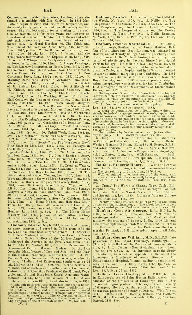 Commons, and resided in Chelsea, London, where she formed a friendship with Mrs. Carlyle. In 1841 Mrs. Balfour began to write and lecture on temperance, and for nearly thirty years devoted herself mainly to that cause. She also lectured on topics relating to the posi- tion of women, and for some years was lecturer on literature at a school in London. Her stories and other publications were very numerous and have had an im- mense sale. 1. Moral Heroism; or. The Trials and Triumphs of the Great and Good, Lon., 1846; new ed., illust., 1877, p. 8vo. 2. The Women of Scripture, Lon., 1S47, 12mo; 2d ed., Lon., 1850. 3. Woman and the Temperance Reformation: an Expostulation, Lon., 1849, 12mo. 4. A Whisper to a Newly-Married Pair, from a Widowed Wife, Lon., 1850, 12mo. 5. Happy Evenings; or. The Literary Institution at Home, Lon., 1851, 12mo. 6. Sketches of English Literature, from the Fourteenth to the Present Century, Lon., 1852, 12mo. 7. Two Christmas Days, Lon., 1852; new ed., 1862, 12mo. 8. Morning Dew-Drops : Juvenile Abstainer, Lon., 1853 ; 5th ed., Lon., 1862; new ed., 1877. 9. A Sketch of E. Smith, Lon., 1854, 12mo. 10. A Sketch of H. Kilham, also other Biographical Sketches, Lon., 1854, 12mo. 11. A Sketch of Charlotte Elizabeth, Lon., 1854, 12mo. 12. Working Women of the Last Half-Century: the Lesson of their Lives, Lon., 1854; 2d ed., 1860, 12mo. 13. The Burnish Family, Glasgow, 1857, 8vo. Anon. 14. The Warning: a Narrative of Facts addressed to Wives and Mothers, Lon., 1860, 12mo. 15. Toil and Trust: Life-Story of Patty the Workhouse Girl, Lon., I860, fp. 8vo; 3d ed., 1868. 16. The Vic- tim ; or, An Evening's Amusement at the Vulture Tavern, Lon., 1860, p. 8vo. 17. Confessions of a Decanter, Lon., 1861, 12mo. 18. Drift: a Story of Waifs and Strays, Glasgow, 1861, fp. 8vo. 19. Sunbeams for all Seasons, Lon., 1861, fp. 8vo. 20. Uphill Work, Lon., 1861, fp. 8vo. 21. A Mother's Lessons on the Lord's Prayer, Lon., 1862, fol. 22. Hints on Household Management, Lon., 1862j p. 8vo. 23. Scrub; or. The Workhouse Boy's First Start in Life, Lon., 1862, 12mo. 24. Passages in the History of a Shilling, Lon., 1862, 12mo. 25. Wander- ings of a Bible, Lon., 1862, 12mo. 26. A Peep out of a Window, Lon., 1863, 8vo. 27. Cousin Bessie: a Story, Lon., 1863. 28. Friends to the Friendless, Lon., 1863. 29. Retribution : a Tale, Lon., 1863. 30. A Little Voice and a Sudden Snarl, Lon., 1863. 31. Troubled AVaters, Lon., 1864, 12mo. 32. Cruelty and Cowardice : a Word to Butchers and their Boys, London, 1866, 16mo. 33. The Bible Pattern of a Good Woman, Lon., 1867, 12mo. 34. Ways and Means : a Story of Life's Struggles, Lon., 1868, p. 8vo. 35. Harry Wilson ; or. The Society Bible, Phila., 1870, 12mo. 36. One by Herself, Lon., 1872, p. Svo. 37. All but Lost, Lon., 1873, 12mo. 38. Ethel's Strange Lodger: a Story in Four Chapters, Lon., 1873, 12mo. 39. Light at Last, Glasgow, 1874, 16mo; new ed., 1875. 40. Lame Dick's Lantern : a Story for Children, Lon., 1874, 16mo. 41. Home-Makers, and How they Make Them, Lon, 1878, p. Svo. 42. Women worth Emulating, Lon., 1879, 12mo; new ed., 1886. 43. The Family Honour, Lon., 1880, p. Svo. 44. The Manor House Mystery, Lon., 1880, p. Svo. 45. Job Tufton : a Story of Life-Struggles, Lon., 1881, 12mo. 46. Lyndon the Outcast, Lon., 1883, p. Svo. Balfour, Edward G., b. 1813, in Scotland; became an army surgeon and served in India from 1834 till 1876, and has since been surgeon-general. 1. Statistics of Cholera, Madras, 1849, Svo. 2. Remarks on the Causes for which Native Soldiers of the Madras Army were discharged the Service in the Five Years from 1842- 43 to 1846-47, Madras, 1850, Svo. 3. Report on the Government Central Museum, Madras. On the Iron Ores, the Manufacture of Iron and Steel, and the Coals of the Madras Presidency. Madras, 1855, Svo. 4. The Timber Trees, Timber and Fancy Woods, as also the Forests, of India and of Eastern and Southern Asia; 2d ed., Madras, 1862; 3d ed., 1870, Svo. 5. The Cyclopajdia of India and of Eastern and Southern Asia, Commercial, Industrial, and Scientific : Products of the Mineral, Vege- table, and Animal Kingdoms, Useful Arts and Manu- factures; 3d ed., Lon., 1885, 3 vols. The 1st ed. was published in India in 1858 ; the 2d also in India, in 1873.  Although Balfour's Cyclopsedia has long been a house- hold book in official India, the present edition is the first published in England, and it possesses in improved arrangement and more recent information all the essential features of a new work. . . . The Cyclopffidia of India is a monument of patient industry, and a vade-mecum for the Anglo-Indian publicist and statesman.—Atk., No. 3031. IV.-6 Balfour, Fairfax. 1. Ida Lee ; or. The Child of the Wreck, N. York, 1865, Svo. 2. Nellie; or. The Companions of the Chain, N. Y'ork, 1866, Svo. 3. The Fair Temptress; or, The Drama of Death, N. York, 1870, Svo. 4. The League of Crime; or. The Twelve Tenptations, N. York, 1870, Svo. 5. Nellie Brandon, N. York, 1870, Svo. 6. Perdita; or. Fair and False, N. York, 1870, Svo. Balfour, Francis Maitland, P.R.S., 1851-18S2, b. in Edinburgh, Scotland, son of James Maitland Bal- four of Whittinghame, East Lothian, was educated at Harrow, and at Trinity College, Cambridge, where, under the guidance of Dr. Michael Foster, the Trinity prae- lector of physiology, he devoted himself to original work in biology. He took his B.A. degree in 1873, in the natural science tripos, studied for some time at the Stazione Zoologica at Naples, and in 1876 was appointed lecturer on animal morphology at Cambridge. In 1881 he received a gold medal for his discoveries from the Royal Society, and in 1882 a special professorship of animal morphology was instituted for him at Cambridge. 1. A Monograph on the Development of Elasmobranch Fishes, Lon., 1S7S, Svo.  The largeness of the number of new facts of the highest interest which Mr. Balfour has discovered . . . appears astonishing when we encounter his results brought all together in the present volume.—Acad., xiii. 442. 2. A Treatise on Comparative Embryology. Illust. Lon., 1880-81, 2 vols. Svo; new ed., 1SS5.  A work so voluminous, so difBcult, and written in strictly technical language, must of necessity appeal to a very narrow circle of readers. In fact, it is so far in ad- vance of the present state of science that much time must of necessity elapse before it can be thoroughly understood. We are glad, however, to find various indications that its value as a standard work is being already recognized.— Sat. Set'., lii, 609.  The treatise is by far the best on its subject existing in any language.—H. N. Moseley : Acad., xx. 405. 3. (Ed.) Studies from the Morphological Laboratory in Cambridge University, Lon., 1880, Svo. 4. Collected Works: Memorial Edition. Edited by M. Foster, F.R.S., and Adam Sedgwick. 4 vols. Vol. i.. Special Memoirs; vols. ii. and iii., A Treatise on Comparative Embryology ; vol. iv.. Plates. Lon., Svo. With Pakker, , Lepi- dosteus. Structure and Development, (Philosophical Transactions of the Royal Society,) Lon., 1883, 4to. Balfour, Frederic Henry. 1. Waifs and Strays from the Far East: being a Series of Disconnected Essays on Matters relating to China, Lon., 1876, Svo.  Well calculated to correct some of the crude and erroneous ideas which have recently been put forth on the subject of China and its inhabitants.—Sat. Rev., xliii. 300. 2. (Trans.) The Works of Chwang Tsge, Taoist Phi- losopher, Lon., 1881. 3. (Trans.) Lao Tsge's Tao Teh King, kc, 1884. 4. Taoist Texts : Ethical, Political, and Speculative, Lon., 1885. 5. Leaves from my Chinese Scrap-Book, Lon., 1887, Svo.  Twenty different articles, the chief of which are, more or less, of a Taoist character. . . . The whole book will well repay a careful perusal.—James Legge: Acad., xxxii. 18. Balfour, Gen. Sir George, R.A., K.C.B., b. 1809; served in India, China, &c., from 1839; was in- spector-general of ordnance at Madras 1857-59 ; chief of military department of finance, India, 1860-62; and assistant comptroller-general. War Office, 1868-71. Trade and Salt in India Free : with a Preface on the Com- mercial, Politica), and Military Advantages in all Asia, Lon., 1875, Svo. Balfour, George William, M.D., F.R.C.P., late physician to the Royal Infirmary, Edinburgh. 1. (Trans.) Hand-Book of the Practice of Forensic Medi- cine, by J. L. Caspar, (New Sydenham Soc.,) Lon., 1861-65, 4 vols. Svo. 2. An Introduction to the Study of Medicine, to which is appended a Report of the Homoeopathic Treatment of Acute Diseases in Dr. Fleischmann's Hospital, Vienna, during the months of May, June, and July, 1846, Edin., 1865, fp. Svo. 3. Clinical Lectures on Diseases of the Heart and Aorta, Lon,, 1876, Svo; 2d ed., 1882. Balfour, Isaac Bayley, M.D., F.R.S., b. 1853, in Edinburgh, son of .John Hutton Balfour, infra, was educated at the University of Edinburgh, and in 1879 appointed Regius professor of botany at the University of Glasgow. He resigned that position in 18S4 to become Sherardian professor of botany at Oxford. AVith Vines, S. H., F.R.S., Prof, of Botany, Oxford, and Farlow, W. G., M.D. Harvard, (ed.) Annals of Botany, Nos. 1-4, Oxford, 1S88, Svo.