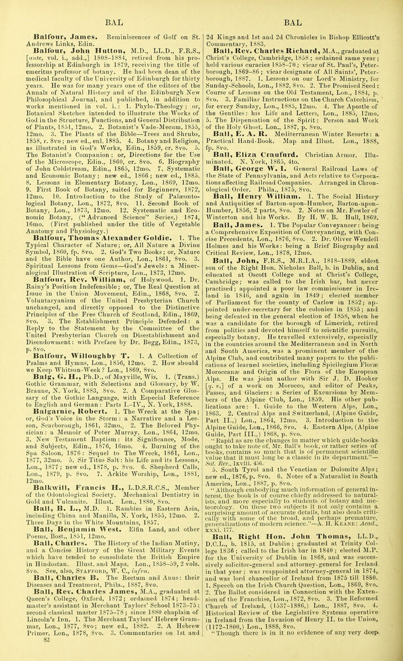 Balfour, James. Reminiscences of Golf on St. Andrews Links, Edin. Balfour, John Hutton, M.D., LL.D., F.R.S., [ante, vol. i., add.,] 1808-1JS84, retired from his pro- fessorship at Edinburgh in 1S79, receiving the title of emeritus professor of botany. He had been dean of the medical faculty of the University of Edinburgh for thirty years. He was for many years one of the editors of the Annals of Natural History and of the Edinburgh New Philosophical Journal, and published, in addition to works mentioned in vol. i. : 1. Phylo-Theology ; or, Botanical Sketches intended to illustrate the Works of God in the Structure, Functions, and General Distribution of Plants, ISal, 12mo. 2. Botanist's Vade-Mecum, 1855, ]2mo. 3. The Plants of the Bible—Trees and Shrubs, 1858, r. 8vo ; new ed., enl. 1885. 4. Botany and Religion, as illustrated in God's Works, Edin., 1869, cr. 8vo. 5. The Botanist's Companion ; or. Directions for the Use of the Microscope, Edin., 1860, cr. 8vo. 6. Biography of John Coldstream, Edin., 1865, 12mo. 7. Systematic and Economic Botany; new ed., 1866 ; new ed., 1885. 8. Lessons in Elementary Botany, Lon., 1869, 12mo. 9. First Book of Botany, suited for Beginners, 1872, 12mo. 10. Introduction to the Study of Palaeonto- logioal Botany, Lon., 1872, 8vo. 11. Second Book of Botany, Lon., 1873, ]2mo. 12. Systematic and Eco- nomic Botany, (Advanced Science Series,) 1874, 16mo. (First published under the title of Vegetable Anatomy and Physiology.) Balfour, Thomas Alexander Goldie. 1. The Typical Character of Nature; or. All Nature a Divine Symbol, 1860, fp. Svo. 2. God's Two Books; or, Nature and the Bible have one Author, Lon., 1861, Svo. 3. Spiritual Lessons from Gems—God's Jewels: a Miner- alogical Illustration of Scripture, Lon., 1873, 12mo. Balfour, Rev. William, of Holywood. 1. Dr. Rainy's Position Indefensible; or, The Real Question at Issue in the Union Movement, Edin., 1868, Svo. 2. Voluntaryanism of the United Presbyterian Church unchanged, and directly opposed to the Distinctive Principles of the Free Church of Scotliind, Edin., 1869, Svo. 3. The Establishment Principle Defended: a Reply to the Statement by the Committee of the United Presbyterian Church on Disestablishment and Disendowment: with Preface by Dr. Begg, Edin., 1873, p. Svo. Balfour, Willoughby T. 1. A Collection of Psalms and Hymns, Lon., 1856, 12mo. 2. How should we Keep Whitsun-Week ? Lon., 1869, Svo. Bal?, G. H., Ph.D., of Mayville, Wis. 1. (Trans.) Gothic Grammar, with Selections and Glossary, by W. Braune, N. York, 1883, Svo. 2. A Comparative Glos- sary of the Gothic Language, with Especial Reference to English and German : Parts I.-IV., N. York, 1888. Balgarnie, Robert. 1. The Wreck at the Spa; or, God's Voice in the Storm : a Narrative and a Les- son, Scarborough, 1861, 32mo. 2. The Beloved Phy- sician: a Memoir of Peter Murray, Lon., 1864, 12mo. 3. New Testament Baptism: its Significance, Mode, and Subjects, Edin., 1876, 16mo. 4. Burning of the Spa Saloon, 1876 : Sequel to The Wreck, 1861, Lon., 1877, 32mo. 5. Sir Titus Salt: his Life and its Lessons, Lon., 1877 ; new ed., 1878, p. Svo. 6. Shepherd Calls, Lon., 1879, p. Svo. 7. Arkite Worship, Lon., 1881, 12mo. Balkwill, Francis H., L.D.S.R.C.S., Member of the Odontological Society. Mechanical Dentistry in Gold and Vulcanite. Illust. Lon., 1880, Svo. Ball, B. L., M.D. 1. Rambles in Eastern Asia, including China and Manilla, N. York, 1855, 12mo. 2. Three D:iys in the White Mountains, 1S57. Ball, Benjamin West. Eltin Land, and other Poems, Bost., 1851, 12mo. Ball, Charles. The History of the Indian Mutiny, and a Concise History of the Great Military Events which have tended to consolidate the British Empire in Hindostan. Illust. and Maps. Lon., 1858-59, 2 vols. Svo. See, also, Stafford, W. C, infra. Ball, Charles B. The Rectum and Anus: their Diseases and Treatment, Phila., 18S7, Svo. Ball, Rev. Charles James, M.A., graduated at Queen's College, O.xford, 1S72; ordained 1874; head- master's assistant in Merchant Taylors' School 1873-75; second classical master 1875-78 ; since 1880 chaplain of Lincoln's Inn. 1. The Merchant Taylors' Hebrew Gram- mar, Lon., 1S77, Svo; new ed., 1882. 2. A Hebrew Primer, Lon., 1878, Svo. 3. Commentaries on 1st and 82 2d Kings and 1st and 2d Chronicles in Bishop ElUcott's Commentary, 18S3. Ball, Rev. Charles Richard, M.A., graduated at Christ's College, Cambridge, 1858; ordained same year; held various curacies 1858-70 ; vicar of St. Paul's, Peter- borough, 1869-86; vicar designate of All Saints', Peter- borough, 1887. 1. Lessons on our Lord's Ministry, for Sunday-Schools, Lon., 1 882, Svo. 2. The Promised Seed : Course of Lessons on the Old Testament, Lon., 1SS4, p. Svo. 3. Familiar Instructions on the Church Catechism, for every Sunday, Lon., 1885, 12mo. 4. The Apostle of the Gentiles: his Life and Letters, Lon., 1885, 12mo. 5. The Dispensation of the Spirit: Person and Work of the Holy Ghost, Lon., 1887, p. Svo. Ball, E. A. R. Mediterranean Winter Resorts: Practical Hand-Book. Map and Illust. Lon., 1888,. fp. Svo. Ball, Eliza Craufurd. Christian Armor. Illu- minated. N. York, 1865, 4to. Ball, George W. I. General Railroad Laws of the State of Pennsylvania, and Acts relative to Corpora- tions affecting Railroad Companies. Arranged in Chron- ological Order. Phila., 1876, Svo. Ball, Henry William. 1. The Social History and Antiquities of Barton-upon-Humber, Barton-upon- Humber, 1866, 2 parts, Svo. 2. Notes on Mr. Fowler of Winterton and his Works. By H. W. B. Hull, 1869. Ball, James. 1. The Popular Conveyancer: being a Comprehensive Exposition of Conveyancing, with Con- cise Precedents, Lon., 1876, Svo. 2. Dr. Oliver Wendell Holmes and his Works : being a Brief Biography and Critical Review, Lon., 1878, 12mo. Ball, John, F.R.S., M.R.I.A., 1S18-1SS9, eldest- son of the Right Hon. Nicholas Ball, b. in Dublin, and educated at Oscott College and at Christ's College, Cambridge; was called to the Irish bar, but never practised; appointed a poor law commissioner in Ire- land in 1846, and again in 1849; elected member of Parliament for the county of Carlow in 1852; ap- pointed under-secretary for the colonies in 1855; and being defeated in the general election of 1858, when he was a candidate for the borough of Limerick, retired from politics and devoted himself to scientific pursuits, especially botany. He travelled extensively, especially in the countries around the Mediterranean and in North and South America, was a prominent member of the Alpine Club, and contributed many papers to the publi- cations of learned societies, including Spicilegiuin Floras Moroccana; and Origin of the Flora of the European Alps. He was joint author with Sir J. D. Hooker [q. v.] of a work on Morocco, and editor of Peaks, Passes, and Glaciers: a Series of Excursions by Blem- bers of the Alpine Club, Lon., 1859. His other pub- lications are: 1. Guide to the Western Alps, Lon., 1863. 2. Central Alps and Switzerland, (Alpine Guide, Part II.,) Lon., 1864, 12mo. 3. Introduction to the Alpine Guide, Lon., 1866, Svo. 4. Eastern AljjS, (Alpine Guide, Part III..) 1868, p. Svo.  Rapid as are the changes in matter which guide-books ought to take note of, Mr. Ball's book, or rather series of books, contains so much that is of permanent scientific value that it must long be a classic in its department.— Sat. Rev., Ixviii. 456. 5. South Tyrol and the Venetian or Dolomite Alps; new ed., 1876, p. Svo. 6. Notes of a Naturalist in South America, Lon., 1887, p. Svo.  Although emVjodying much information of general in- terest, the book is of course chiefly addressed to natural- ists, and'more especially to students of botany and me- teorology. On these two .subjects it not only contains a surprising amount of accurate details, but also deals criti- cally with some of the broad, and perhaps premature, generalizations of modern science.—A. H. Keane: Acad., xxxi. 177. Ball, Right Hon. John Thomas, LL.D., D.C.L., b. 1815, at Dublin ; graduated at Trinity Col- lege 1836 ; called to the Irish bar in 1840 ; elected M.P. for the University of Dublin in 1868, and was succes- sively solicitor-general and attorney-general for Ireland in that year ; was reappointed attorney-general in 1874, and was lord chancellor of Ireland from 1875 till 1880. 1. Speech on the Irish Church Question, Lon., 1869, Svo. 2. The Ballot considered in Connection with the Exten- sion of the Franchise, Lon., 1872, Svo. 3. The Reformed Church of Ireland, (1537-1886,) Lon., 1887, Svo. 4. Historical Review of the Legislative Systems operative in Ireland from the Invasion of Henry II. to the Union, (1172-1800,) Lon., 1888, Svo.  Though there is in it no evidence of any very deefk.